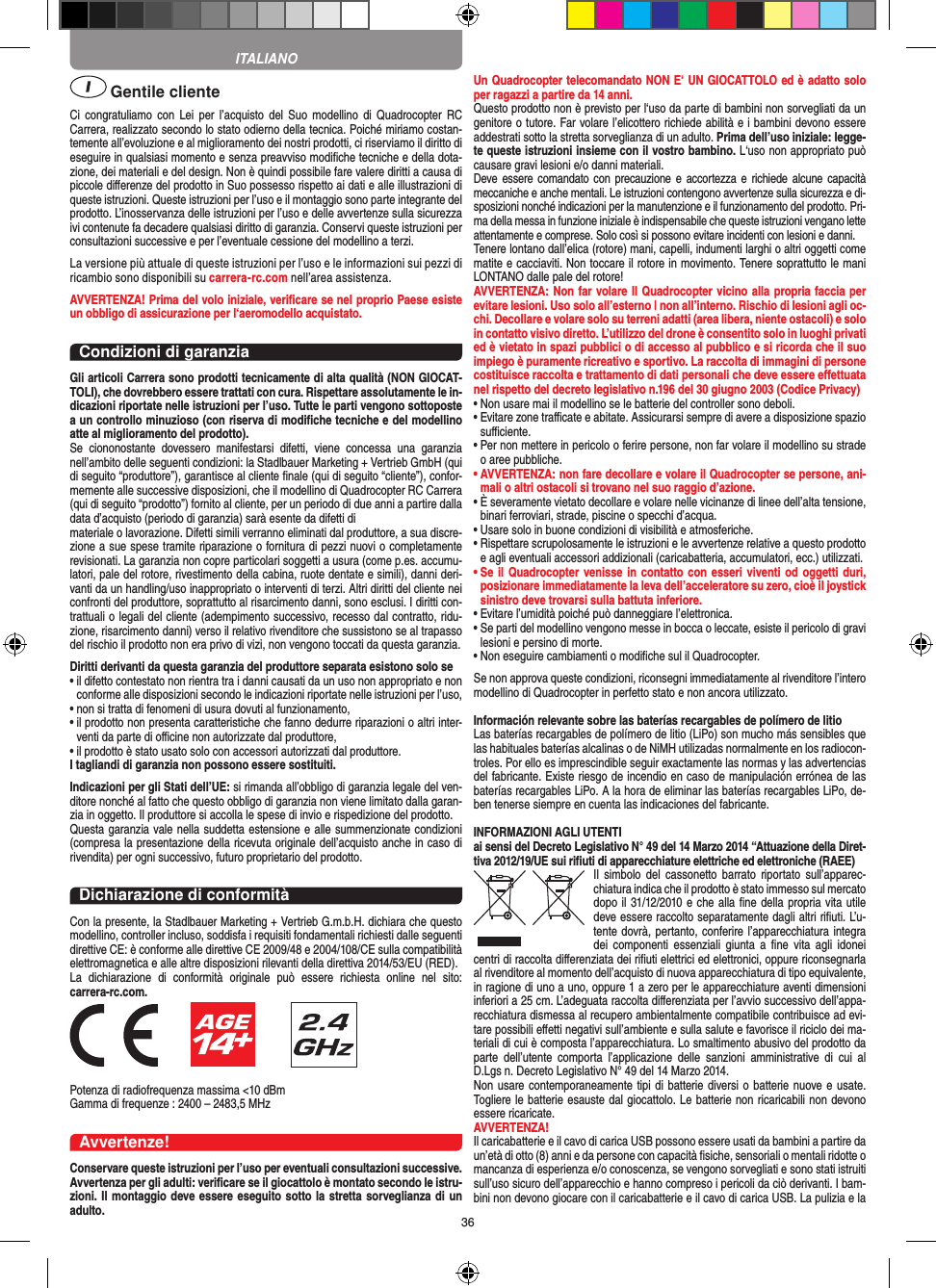 36 Gentile clienteCi  congratuliamo  con  Lei  per l’acquisto  del  Suo  modellino  di Quadrocopter  RC Carrera, realizzato secondo lo stato odierno della tecnica. Poiché miriamo costan-temente all’evoluzione e al miglioramento dei nostri prodotti, ci riserviamo il diritto di eseguire in qualsiasi momento e senza preavviso modiﬁche tecniche e della dota-zione, dei materiali e del design. Non è quindi possibile fare valere diritti a causa di piccole diﬀerenze del prodotto in Suo possesso rispetto ai dati e alle illustrazioni di queste istruzioni. Queste istruzioni per l’uso e il montaggio sono parte integrante del prodotto. L’inosservanza delle istruzioni per l’uso e delle avvertenze sulla sicurezza ivi contenute fa decadere qualsiasi diritto di garanzia. Conservi queste istruzioni per consultazioni successive e per l’eventuale cessione del modellino a terzi.La versione più attuale di queste istruzioni per l’uso e le informazioni sui pezzi di ricambio sono disponibili su carrera-rc.com nell’area assistenza.AVVERTENZA! Prima del volo iniziale, veriﬁcare se nel proprio Paese esiste un obbligo di assicurazione per l‘aeromodello acquistato.Condizioni di garanziaGli articoli Carrera sono prodotti tecnicamente di alta qualità (NON GIOCAT-TOLI), che dovrebbero essere trattati con cura. Rispettare assolutamente le in-dicazioni riportate nelle istruzioni per l’uso. Tutte le parti vengono sottoposte a un controllo minuzioso (con riserva di modiﬁche tecniche e del modellino atte al miglioramento del prodotto). Se  ciononostante  dovessero  manifestarsi  difetti,  viene  concessa  una  garanzia nell’ambito delle seguenti condizioni: la Stadlbauer Marketing + Vertrieb GmbH (qui di seguito “produttore”), garantisce al cliente ﬁnale (qui di seguito “cliente”), confor-memente alle successive disposizioni, che il modellino di Quadrocopter RC Carrera (qui di seguito “prodotto”) fornito al cliente, per un periodo di due anni a partire dalla data d’acquisto (periodo di garanzia) sarà esente da difetti dimateriale o lavorazione. Difetti simili verranno eliminati dal produttore, a sua discre-zione a sue spese tramite riparazione o fornitura di pezzi nuovi o completamente revisionati. La garanzia non copre particolari soggetti a usura (come p.es. accumu-latori, pale del rotore, rivestimento della cabina, ruote dentate e simili), danni deri-vanti da un handling/uso inappropriato o interventi di terzi. Altri diritti del cliente nei confronti del produttore, soprattutto al risarcimento danni, sono esclusi. I diritti con-trattuali o legali del cliente (adempimento successivo, recesso dal contratto, ridu-zione, risarcimento danni) verso il relativo rivenditore che sussistono se al trapasso del rischio il prodotto non era privo di vizi, non vengono toccati da questa garanzia.Diritti derivanti da questa garanzia del produttore separata esistono solo se •  il difetto contestato non rientra tra i danni causati da un uso non appropriato e non conforme alle disposizioni secondo le indicazioni riportate nelle istruzioni per l’uso,•  non si tratta di fenomeni di usura dovuti al funzionamento,•  il prodotto non presenta caratteristiche che fanno dedurre riparazioni o altri inter-venti da parte di oﬃcine non autorizzate dal produttore,•  il prodotto è stato usato solo con accessori autorizzati dal produttore.I tagliandi di garanzia non possono essere sostituiti.Indicazioni per gli Stati dell’UE: si rimanda all’obbligo di garanzia legale del ven-ditore nonché al fatto che questo obbligo di garanzia non viene limitato dalla garan-zia in oggetto. Il produttore si accolla le spese di invio e rispedizione del prodotto. Questa garanzia vale nella suddetta estensione e alle summenzionate condizioni (compresa la presentazione della ricevuta originale dell’acquisto anche in caso di rivendita) per ogni successivo, futuro proprietario del prodotto.Dichiarazione di conformitàCon la presente, la Stadlbauer Marketing + Vertrieb G.m.b.H. dichiara che questo modellino, controller incluso, soddisfa i requisiti fondamentali richiesti dalle seguenti direttive CE: è conforme alle direttive CE 2009/48 e 2004/108/CE sulla compatibilità elettromagnetica e alle altre disposizioni rilevanti della direttiva 2014/53/EU (RED). La  dichiarazione  di  conformità  originale  può  essere  richiesta  online  nel  sito:  carrera-rc.com.                      Potenza di radiofrequenza massima &lt;10 dBm Gamma di frequenze : 2400 – 2483,5 MHzAvvertenze!Conservare queste istruzioni per l’uso per eventuali consultazioni successive.  Avvertenza per gli adulti: veriﬁcare se il giocattolo è montato secondo le istru-zioni. Il montaggio deve essere eseguito sotto la stretta sorveglianza di un adulto.Un Quadrocopter telecomandato NON E‘ UN GIOCATTOLO ed è adatto solo per ragazzi a partire da 14 anni.Questo prodotto non è previsto per l‘uso da parte di bambini non sorvegliati da un genitore o tutore. Far volare l’elicottero richiede abilità e i bambini devono essere addestrati sotto la stretta sorveglianza di un adulto. Prima dell’uso iniziale: legge-te queste istruzioni insieme con il vostro bambino. L‘uso non appropriato può causare gravi lesioni e/o danni materiali.Deve essere comandato con  precauzione e  accortezza e  richiede alcune  capacità meccaniche e anche mentali. Le istruzioni contengono avvertenze sulla sicurezza e di-sposizioni nonché indicazioni per la manutenzione e il funzionamento del prodotto. Pri-ma della messa in funzione iniziale è indispensabile che queste istruzioni vengano lette attentamente e comprese. Solo così si possono evitare incidenti con lesioni e danni. Tenere lontano dall’elica (rotore) mani, capelli, indumenti larghi o altri oggetti come matite e cacciaviti. Non toccare il rotore in movimento. Tenere soprattutto le mani LONTANO dalle pale del rotore!AVVERTENZA: Non far volare Il Quadrocopter vicino alla propria faccia per evitare lesioni. Uso solo all’esterno | non all’interno. Rischio di lesioni agli oc-chi. Decollare e volare solo su terreni adatti (area libera, niente ostacoli) e solo in contatto visivo diretto. L’utilizzo del drone è consentito solo in luoghi privati ed è vietato in spazi pubblici o di accesso al pubblico e si ricorda che il suo impiego è puramente ricreativo e sportivo. La raccolta di immagini di persone costituisce raccolta e trattamento di dati personali che deve essere eﬀettuata nel rispetto del decreto legislativo n.196 del 30 giugno 2003 (Codice Privacy)•  Non usare mai il modellino se le batterie del controller sono deboli. •  Evitare zone traﬃcate e abitate. Assicurarsi sempre di avere a disposizione spazio suﬃciente. •  Per non mettere in pericolo o ferire persone, non far volare il modellino su strade o aree pubbliche. •  AVVERTENZA: non fare decollare e volare il Quadrocopter se persone, ani-mali o altri ostacoli si trovano nel suo raggio d’azione.•  È severamente vietato decollare e volare nelle vicinanze di linee dell’alta tensione, binari ferroviari, strade, piscine o specchi d’acqua. •  Usare solo in buone condizioni di visibilità e atmosferiche. •  Rispettare scrupolosamente le istruzioni e le avvertenze relative a questo prodotto e agli eventuali accessori addizionali (caricabatteria, accumulatori, ecc.) utilizzati.•  Se il Quadrocopter venisse in  contatto con esseri viventi od oggetti duri, posizionare immediatamente la leva dell’acceleratore su zero, cioè il joystick sinistro deve trovarsi sulla battuta inferiore. •  Evitare l’umidità poiché può danneggiare l’elettronica. •  Se parti del modellino vengono messe in bocca o leccate, esiste il pericolo di gravi lesioni e persino di morte.•  Non eseguire cambiamenti o modiﬁche sul il Quadrocopter.Se non approva queste condizioni, riconsegni immediatamente al rivenditore l’intero modellino di Quadrocopter in perfetto stato e non ancora utilizzato. Información relevante sobre las baterías recargables de polímero de litioLas baterías recargables de polímero de litio (LiPo) son mucho más sensibles que las habituales baterías alcalinas o de NiMH utilizadas normalmente en los radiocon-troles. Por ello es imprescindible seguir exactamente las normas y las advertencias del fabricante. Existe riesgo de incendio en caso de manipulación errónea de las baterías recargables LiPo. A la hora de eliminar las baterías recargables LiPo, de-ben tenerse siempre en cuenta las indicaciones del fabricante.INFORMAZIONI AGLI UTENTIai sensi del Decreto Legislativo N° 49 del 14 Marzo 2014 “Attuazione della Diret-tiva 2012/19/UE sui riﬁuti di apparecchiature elettriche ed elettroniche (RAEE)Il  simbolo  del  cassonetto barrato  riportato  sull’apparec-chiatura indica che il prodotto è stato immesso sul mercato dopo il 31/12/2010 e che alla ﬁne della propria vita utile deve essere raccolto separatamente dagli altri riﬁuti. L’u-tente dovrà, pertanto, conferire l’appa recchiatura integra dei  componenti  essenziali  giunta  a  ﬁne  vita  agli idonei centri di raccolta diﬀerenziata dei riﬁuti elettrici ed elettronici, oppure riconsegnarla al rivenditore al momento dell’acquisto di nuova apparecchiatura di tipo equivalente, in ragione di uno a uno, oppure 1 a zero per le apparecchiature aventi dimensioni inferiori a 25 cm. L’adeguata raccolta diﬀerenziata per l’avvio successivo dell’appa-recchiatura dismessa al recupero ambientalmente compatibile contribuisce ad evi-tare possibili eﬀetti negativi sull’ambiente e sulla salute e favorisce il riciclo dei ma-teriali di cui è composta l’apparecchiatura. Lo smaltimento abusivo del prodotto da parte  dell’utente  comporta  l’applicazione  delle  sanzioni  amministrative  di  cui  al D.Lgs n. Decreto Legislativo N° 49 del 14 Marzo 2014.Non usare contemporaneamente tipi di batterie diversi o batterie nuove e usate. Togliere le batterie esauste dal giocattolo. Le batterie non ricaricabili non devono essere ricaricate.   AVVERTENZA!Il caricabatterie e il cavo di carica USB possono essere usati da bambini a partire da un’età di otto (8) anni e da persone con capacità ﬁsiche, sensoriali o mentali ridotte o mancanza di esperienza e/o conoscenza, se vengono sorvegliati e sono stati istruiti sull’uso sicuro dell’apparecchio e hanno compreso i pericoli da ciò derivanti. I bam-bini non devono giocare con il caricabatterie e il cavo di carica USB. La pulizia e la ITALIANO