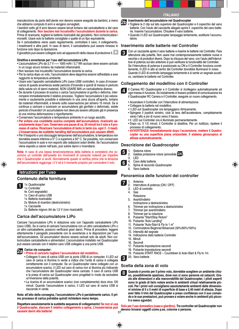 37manutenzione da parte dell’utente non devono essere eseguite da bambini, a meno che abbiamo compiuto 8 anni e vengano sorvegliati. I bambini sotto gli 8 anni devono essere tenuti lontano dal caricabatterie e dal cavo di collegamento. Non lasciare mai incustodito l’accumulatore durante la carica. Prima di ricaricarle, togliere le batterie ricaricabili dal giocattolo. Non cortocircuitare i morsetti. Usare solo le batterie consigliate o quelle di un tipo equivalente. Se il caricabatteria viene usato regolarmente, controllare il cavo, il collegamento, i rivestimenti e altre parti. In caso di danni, il caricabatteria può essere rimesso in funzione solo dopo la riparazione. Il giocattolo può essere collegato solo ad apparecchi della classe di protezione II.  Direttive e avvertenze per l’uso dell’accumulatore LiPo•  L’accumulatore LiPo da 3,7 V   1000 mAh / 3,7 Wh accluso deve essere caricato in un luogo sicuro lontano da materiali inﬁammabili.•  Non lasciare mai incustodito l’accumulatore durante la carica. •  Per la carica dopo un volo, l’accumulatore deve dapprima essersi raﬀreddato e aver raggiunto la temperatura ambiente.•  Usare solo l’apposito caricabatterie LiPo (cavo USB/ controller). In caso di inosser-vanza di questa avvertenza esiste pericolo d’incendio e quindi di messa in pericolo della salute e/o di danni materiali. NON USARE MAI un caricabatteria diverso.•  Se durante il processo di scarica o carica l’accumulatore si gonﬁa o deforma, inter-rompere immediatamente il relativo processo. Togliere l’accumulatore il più veloce-mente e cautamente possibile e sistemarlo in una zona sicura all’aperto, lontano da materiali inﬁammabili, e tenerlo sotto osservazione per almeno 15 minuti. Se si continua a caricare o scaricare un accumulatore già gonﬁato o deformato, esiste pericolo d’incendio! Un accumulatore non deve più essere utilizzato già in presenza di una minima deformazione o rigonﬁamento.•  Conservare l’accumulatore a temperatura ambiente in un luogo asciutto.•  Per evitare una cosiddetta scarica completa dell’accumulatore, ricaricarlo as-solutamente dopo l’uso. Osservare una pausa di ca. 20 minuti tra il volo e il pro-cesso di carica. Ricaricare l’accumulatore di tanto in tanto (ca. ogni 2 - 3 mesi). L’inosservanza del suddetto handling dell’accumulatore può causare difetti.•  Per il trasporto o uno stoccaggio temporaneo dell’accumulatore, la temperatura non dovrebbe essere inferiore a 5° C e superiore a 50° C. Se possibile, non conservare l’accumulatore in auto e non esporlo alle radiazioni solari dirette. Se l’accumulatore viene esposto a calore nell’auto, può subire danni o incendiarsi.Nota: in caso  di una bassa tensione/potenza della  batteria si  constaterà che oc-corrono un controllo dell’assetto e/o movimenti di comando notevoli per impedire che il Quadrocopter si avviti. Normalmente questo si veriﬁca prima che la tensione dell’accumulatore raggiunga i 3 V ed è il momento propizio per concludere il volo.Istruzioni per l‘usoContenuto della fornitura11 x Quadrocopter 1 x Controller  4x Coni segnaletici  1 x Cavo di carico USB  1 x Batteria ricaricabile  2 x Motore di ricambio (destro/sinistro)  1 x Cacciavite  2 x Batterie mignon AA da 1,5 V (non ricaricabili)Carica dell’accumulatore LiPoCaricare l’accumulatore  LiPo  in dotazione  solo con  l’apposito caricabatterie  LiPo (cavo USB). Se si cerca di caricare l’accumulatore con un altro caricabatterie LiPo o un altro caricabatterie, possono veriﬁcarsi gravi danni. Prima di procedere, leggere attentamente il paragrafo precedente con le avvertenze e le disposizioni per l’uso dell’accumulatore. Gli accumulatori devono essere caricati solo da adulti. Non cor-tocircuitare caricabatterie e alimentatori. L’accumulatore installato nel Quadrocopter può essere caricato con il relativo cavo USB collegato a una porta USB:2aCarica via computer:•  Prima di caricarlo togliere l’accumulatore dal modellino. •  Collegare il cavo di carica USB con la porta USB di un computer. Il LED sul cavo di carica si illumina in verde e indica che l’unità di carica è collegata correttamente con il computer. Se un Quadrocopter viene collegato con un accumulatore scarico, il LED sul cavo di carica non si illumina più indicando che l’accumulatore del Quadrocopter viene caricato. Il cavo di carica USB e la presa di carica sul Quadrocopter sono progettati in modo da escludere un’inversione della polarità.  •  La ricarica di un accumulatore scarico (non completamente) dura circa 120 minuti. Quando  l’accumulatore è carico,  il LED sul  cavo di carica USB  si riaccende in verde.Nota: all’atto della consegna, l’accumulatore LiPo è parzialmente carico. Il pri-mo processo di carica potrebbe quindi richiedere meno tempo.Rispettare assolutamente la suddetta sequenza di collegamento! Se non si usa il Quadrocopter, staccare il relativo collegamento a spina. L’inosservanza può causare danni alla batteria!2b Inserimento dell’accumulatore nel Quadrocopter•  Togliere le 2 clip sul lato superiore del Quadrocopter e il coperchio del vano batterie. Con l’aiuto del cacciavite allegato aprire il  coperchio del vano batte-rie. Inserire l’accumulatore. Chiudere il vano batterie.  •  Quando il LED sul Quadrocopter lampeggia lentamente, sostituire l’accumu-latore.Inserimento delle batterie nel Controller3 Con un cacciavite aprire il vano batterie e inserire le batterie nel Controller. Fare attenzione alla polarità. Non usare mai contemporaneamente batterie nuove e vecchie o di produttori diversi. Dopo la chiusura del vano, con l’aiuto dell’interrut-tore di potenza sul lato anteriore si può veriﬁcare la funzionalità del Controller.   Se l’interruttore di potenza è posizionato su ON e il Controller funziona corret-tamente, il LED in alto al centro del Controller dovrebbe illuminarsi in rosso.  Quando il LED di controllo lampeggia lentamente e si sente un segnale acusti-co, cambiare le batterie nel Controller. Collegamento del modellino con il Controller4   Il Carrera RC Quadrocopter e il Controller si ricollegano automaticamente ad ogni messa in funzione. Se inizialmente ci fossero problemi di comunicazione tra il Quadrocopter RC Carrera e il Controller, eseguire un nuovo collegamento.  •  Accendere il Controller con l’interruttore di alimentazione.   •  Collegare la batteria nel modellino.  •  I LED sul Quadrocopter ora lampeggiano ritmicamente.   •  Spingere  il joystick  sinistro,  cioè  la  leva dell’acceleratore,  completamente verso l’alto e poi di nuovo verso il basso.   •  Il  LED sul Controller ora è illuminato permanentemente.  •  Dopo ca. 5 1/2 minuti, il Controller si disattiva. Per un  riutilizzo, ripetere il processo di collegamento. •  AVVERTENZA! Immediatamente dopo l’accensione, mettere il Quadro-copter su  una  superﬁcie piana  orizzontale. Il  sistema giroscopico  si allinea automaticamente.Descrizione del Quadrocopter51.  Sistema rotore2.  Gabbia protezione rotore (amovibile 24)  3.  LED64.  Cavo della batteria5.  Spina di raccordo Quadrocopter  6.  Vano batteriePanoramica delle funzioni del controller 71.  Antenna 2.  Interruttore di potenza (ON / OFF)  3.  LED di controllo  4.  Gas     Rotazione  5.  Avanti/indietro    Inclinazione a destra/sinistra  6.  Trimmer per inclinazione a destra/sinistra  7.  Trimmer per avanti/indietro  8.  Trimmer per la rotazione   9.  Pulsante “Start/Stop Rotors”  10.  Pulsante “Auto Landing”  11.  Pulsante “Auto-Start &amp; Fly to 1 m”  12.  Commutatore Beginner/Advanced (30%/60%/100%)  13.  Intensità del segnale  14.   Indicazione stato batteria Controller  15.  Minuti  16.  Secondi  17.  Pulsante impostazione secondi  18.  Pulsante impostazione secondi  19.   Pulsante START RACE – Countdown &amp; Auto-Start &amp; Fly to 1m320.  Vano batterieScelta della zona di volo8 Quando è pronto per il primo volo, dovrebbe scegliere un ambiente chiu-so, possibilmente spazioso, dove non ci sono persone od ostacoli. Gra-zie alle dimensioni e alla manovrabilità del Quadrocopter, i piloti esperti sono in grado di farlo volare anche in ambienti chiusi relativamente pic-coli. Per i primi voli consigliamo assolutamente ambienti delle dimensio-ni minime di 5 x 5 metri di superﬁcie di base e 2,40 metri di altezza. Dopo aver fatto il trim del Quadrocopter e preso conﬁdenza con il suo coman-do e le sue prestazioni, può provare a volare anche in ambienti più picco-li e meno sgombri.Solo per l’uso domestico (casa e giardino). Tra controller ed Quadrocopter non devono trovarsi oggetti come p.es. colonne o persone.ITALIANO