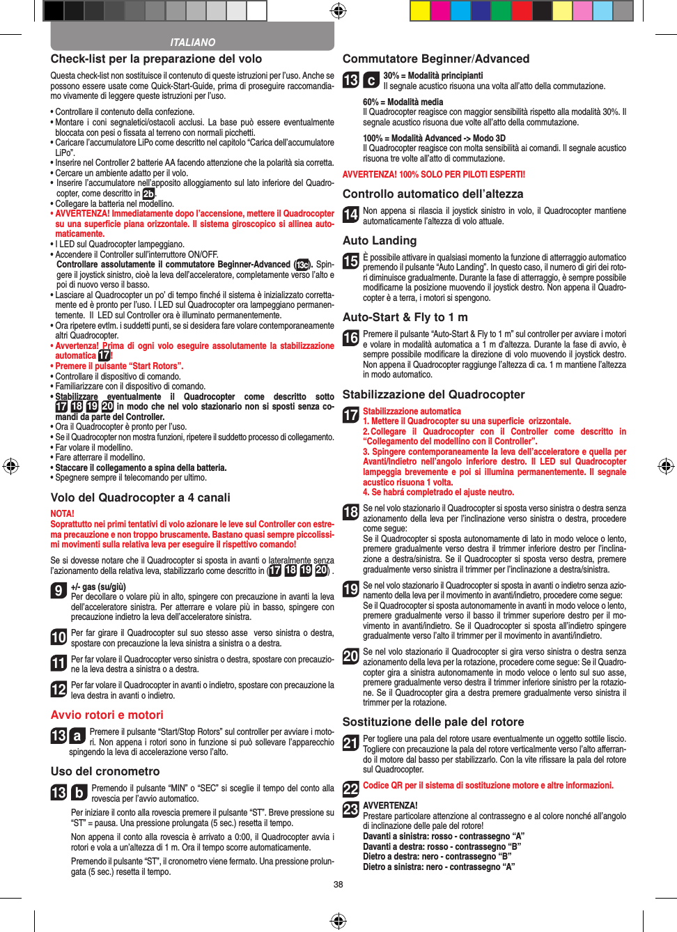 38Check-list per la preparazione del voloQuesta check-list non sostituisce il contenuto di queste istruzioni per l’uso. Anche se possono essere usate come Quick-Start-Guide, prima di proseguire raccomandia-mo vivamente di leggere queste istruzioni per l’uso.•  Controllare il contenuto della confezione.•  Montare  i coni  segnaletici/ostacoli  acclusi. La  base  può  essere eventualmente bloccata con pesi o ﬁssata al terreno con normali picchetti.•  Caricare l’accumulatore LiPo come descritto nel capitolo “Carica dell’accumulatore LiPo”.•  Inserire nel Controller 2 batterie AA facendo attenzione che la polarità sia corretta.•  Cercare un ambiente adatto per il volo.•  Inserire l’accumulatore nell’apposito alloggiamento sul lato inferiore del Quadro-copter, come descritto in 2b.•  Collegare la batteria nel modellino.•  AVVERTENZA! Immediatamente dopo l’accensione, mettere il Quadrocopter su una superﬁcie piana orizzontale. Il sistema giroscopico si allinea auto-maticamente.• I LED sul Quadrocopter lampeggiano. •  Accendere il Controller sull’interruttore ON/OFF.    Controllare assolutamente il commutatore Beginner-Advanced (13c). Spin-gere il joystick sinistro, cioè la leva dell’acceleratore, completamente verso l’alto e poi di nuovo verso il basso.•  Lasciare al Quadrocopter un po’ di tempo ﬁnché il sistema è inizializzato corretta-mente ed è pronto per l’uso. I LED sul Quadrocopter ora lampeggiano permanen-temente.  Il  LED sul Controller ora è illuminato permanentemente.•  Ora ripetere evtlm. i suddetti punti, se si desidera fare volare contemporaneamente altri Quadrocopter.•  Avvertenza! Prima  di ogni  volo eseguire  assolutamente  la stabilizzazione automatica 17! •  Premere il pulsante “Start Rotors”.•  Controllare il dispositivo di comando.•  Familiarizzare con il dispositivo di comando.•  Stabilizzare  eventualmente  il  Quadrocopter  come  descritto  sotto 17 18 19 20 in modo che nel volo stazionario non si sposti senza co-mandi da parte del Controller.•  Ora il Quadrocopter è pronto per l’uso.•  Se il Quadrocopter non mostra funzioni, ripetere il suddetto processo di collegamento.•  Far volare il modellino.•  Fare atterrare il modellino.•  Staccare il collegamento a spina della batteria. •  Spegnere sempre il telecomando per ultimo.Volo del Quadrocopter a 4 canaliNOTA! Soprattutto nei primi tentativi di volo azionare le leve sul Controller con estre-ma precauzione e non troppo bruscamente. Bastano quasi sempre piccolissi-mi movimenti sulla relativa leva per eseguire il rispettivo comando!Se si dovesse notare che il Quadrocopter si sposta in avanti o lateralmente senza l’azionamento della relativa leva, stabilizzarlo come descritto in (17 18 19 20) . 9  +/- gas (su/giù)Per decollare o volare più in alto, spingere con precauzione in avanti la leva dell’acceleratore sinistra. Per atterrare e volare più in basso,  spingere con precauzione indietro la leva dell’acceleratore sinistra.10 Per far girare il Quadrocopter sul suo stesso asse  verso sinistra o destra, spostare con precauzione la leva sinistra a sinistra o a destra.11 Per far volare il Quadrocopter verso sinistra o destra, spostare con precauzio-ne la leva destra a sinistra o a destra.12 Per far volare il Quadrocopter in avanti o indietro, spostare con precauzione la leva destra in avanti o indietro.Avvio rotori e motori13  aPremere il pulsante “Start/Stop Rotors” sul controller per avviare i moto-ri. Non appena i rotori sono in funzione si può sollevare l’apparecchio spingendo la leva di accelerazione verso l’alto. Uso del cronometro13  bPremendo il pulsante “MIN” o “SEC” si sceglie il tempo del conto alla rovescia per l’avvio automatico.   Per iniziare il conto alla rovescia premere il pulsante “ST”. Breve pressione su “ST” = pausa. Una pressione prolungata (5 sec.) resetta il tempo.   Non appena il conto alla rovescia è arrivato a 0:00, il Quadrocopter avvia i rotori e vola a un’altezza di 1 m. Ora il tempo scorre automaticamente.   Premendo il pulsante “ST”, il cronometro viene fermato. Una pressione prolun-gata (5 sec.) resetta il tempo.Commutatore Beginner/Advanced13  c30% = Modalità principianti  Il segnale acustico risuona una volta all’atto della commutazione.   60% = Modalità media    Il Quadrocopter reagisce con maggior sensibilità rispetto alla modalità 30%. Il segnale acustico risuona due volte all’atto della commutazione.   100% = Modalità Advanced -&gt; Modo 3D   Il Quadrocopter reagisce con molta sensibilità ai comandi. Il segnale acustico risuona tre volte all’atto di commutazione.AVVERTENZA! 100% SOLO PER PILOTI ESPERTI!Controllo automatico dell’altezza14 Non appena si  rilascia il joystick sinistro in volo, il Quadrocopter mantiene automaticamente l’altezza di volo attuale.Auto Landing15 È possibile attivare in qualsiasi momento la funzione di atterraggio automatico premendo il pulsante “Auto Landing”. In questo caso, il numero di giri dei roto-ri diminuisce gradualmente. Durante la fase di atterraggio, è sempre possibile modiﬁcarne la posizione muovendo il joystick destro. Non appena il Quadro-copter è a terra, i motori si spengono.Auto-Start &amp; Fly to 1 m16Premere il pulsante “Auto-Start &amp; Fly to 1 m” sul controller per avviare i motori e volare in modalità automatica a 1 m d’altezza. Durante la fase di avvio, è sempre possibile modiﬁcare la direzione di volo muovendo il joystick destro. Non appena il Quadrocopter raggiunge l’altezza di ca. 1 m mantiene l’altezza in modo automatico.Stabilizzazione del Quadrocopter17Stabilizzazione automatica1. Mettere il Quadrocopter su una superﬁcie  orizzontale.   2. Collegare  il  Quadrocopter  con  il  Controller  come  descritto  in  “Collegamento del modellino con il Controller”.  3. Spingere contemporaneamente la leva dell’acceleratore e quella per Avanti/Indietro  nell’angolo  inferiore  destro.  Il  LED  sul  Quadrocopter lampeggia brevemente  e poi  si  illumina permanentemente.  Il  segnale acustico risuona 1 volta.   4. Se habrá completrado el ajuste neutro.18Se nel volo stazionario il Quadrocopter si sposta verso sinistra o destra senza azionamento della leva per l’inclinazione verso sinistra o destra, procedere come segue:   Se il Quadrocopter si sposta autonomamente di lato in modo veloce o lento, premere gradualmente verso destra il trimmer inferiore destro per l’inclina-zione a destra/sinistra. Se il Quadrocopter si sposta verso destra, premere gradualmente verso sinistra il trimmer per l’inclinazione a destra/sinistra.19Se nel volo stazionario il Quadrocopter si sposta in avanti o indietro senza azio-namento della leva per il movimento in avanti/indietro, procedere come segue:     Se il Quadrocopter si sposta autonomamente in avanti in modo veloce o lento, premere gradualmente verso il basso il trimmer superiore destro per il mo-vimento in avanti/indietro. Se il Quadrocopter si sposta all’indietro spingere gradualmente verso l’alto il trimmer per il movimento in avanti/indietro.20Se nel volo stazionario il Quadrocopter si gira verso sinistra o destra senza azionamento della leva per la rotazione, procedere come segue: Se il Quadro-copter gira a sinistra autonomamente in modo veloce o lento sul suo asse, premere gradualmente verso destra il trimmer inferiore sinistro per la rotazio-ne. Se il Quadrocopter gira a destra premere gradualmente verso sinistra il trimmer per la rotazione.Sostituzione delle pale del rotore21 Per togliere una pala del rotore usare eventualmente un oggetto sottile liscio. Togliere con precauzione la pala del rotore verticalmente verso l’alto aﬀerran-do il motore dal basso per stabilizzarlo. Con la vite riﬁssare la pala del rotore sul Quadrocopter.  22 Codice QR per il sistema di sostituzione motore e altre informazioni.23AVVERTENZA! Prestare particolare attenzione al contrassegno e al colore nonché all’angolo di inclinazione delle pale del rotore! Davanti a sinistra: rosso - contrassegno “A”  Davanti a destra: rosso - contrassegno “B”  Dietro a destra: nero - contrassegno “B”  Dietro a sinistra: nero - contrassegno “A”ITALIANO