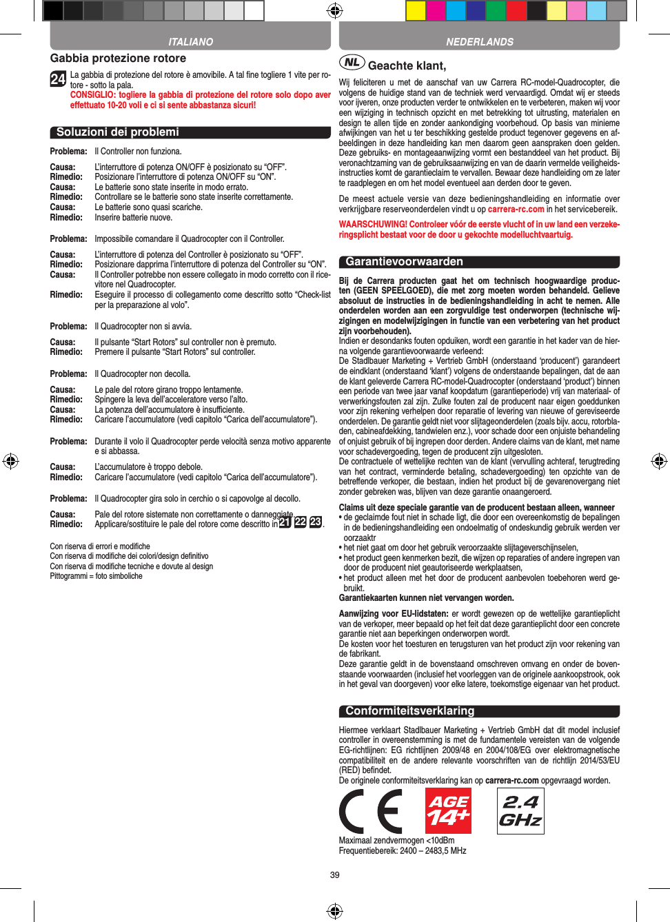 39Gabbia protezione rotore24 La gabbia di protezione del rotore è amovibile. A tal ﬁne togliere 1 vite per ro-tore - sotto la pala.  CONSIGLIO: togliere la gabbia di protezione del rotore solo dopo aver eﬀettuato 10-20 voli e ci si sente abbastanza sicuri!Soluzioni dei problemiProblema:   Il Controller non funziona.Causa:   L’interruttore di potenza ON/OFF è posizionato su “OFF”.Rimedio:   Posizionare l’interruttore di potenza ON/OFF su “ON”.Causa:   Le batterie sono state inserite in modo errato.Rimedio:  Controllare se le batterie sono state inserite correttamente.Causa:   Le batterie sono quasi scariche.Rimedio:   Inserire batterie nuove.Problema:   Impossibile comandare il Quadrocopter con il Controller.Causa:   L’interruttore di potenza del Controller è posizionato su “OFF”.Rimedio:   Posizionare dapprima l’interruttore di potenza del Controller su “ON”.Causa:   Il Controller potrebbe non essere collegato in modo corretto con il rice-vitore nel Quadrocopter. Rimedio:   Eseguire il processo di collegamento come descritto sotto “Check-list per la preparazione al volo”.Problema:   Il Quadrocopter non si avvia.Causa:   Il pulsante “Start Rotors” sul controller non è premuto.Rimedio:   Premere il pulsante “Start Rotors” sul controller.Problema:   Il Quadrocopter non decolla.Causa:   Le pale del rotore girano troppo lentamente.Rimedio:   Spingere la leva dell’acceleratore verso l’alto.Causa:   La potenza dell’accumulatore è insuﬃciente.Rimedio:   Caricare l’accumulatore (vedi capitolo “Carica dell’accumulatore”).Problema:   Durante il volo il Quadrocopter perde velocità senza motivo apparente e si abbassa.Causa:   L’accumulatore è troppo debole.Rimedio:  Caricare l’accumulatore (vedi capitolo “Carica dell’accumulatore”).Problema:   Il Quadrocopter gira solo in cerchio o si capovolge al decollo.Causa:   Pale del rotore sistemate non correttamente o danneggiate.Rimedio:   Applicare/sostituire le pale del rotore come descritto in21 22 23.Con riserva di errori e modiﬁcheCon riserva di modiﬁche dei colori/design deﬁnitivoCon riserva di modiﬁche tecniche e dovute al designPittogrammi = foto simboliche Geachte klant,Wij  feliciteren  u  met  de  aanschaf  van  uw  Carrera  RC-model-Quadrocopter,  die volgens de huidige stand van de techniek werd vervaardigd. Omdat wij er steeds voor ijveren, onze producten verder te ontwikkelen en te verbeteren, maken wij voor een wijziging in technisch opzicht en met betrekking tot uitrusting, materialen en design te allen tijde en zonder aankondiging voorbehoud. Op basis van minieme afwijkingen van het u ter beschikking gestelde product tegenover gegevens en af-beeldingen in deze handleiding kan men daarom geen aanspraken doen gelden. Deze gebruiks- en montageaanwijzing vormt een bestanddeel van het product. Bij veronachtzaming van de gebruiksaanwijzing en van de daarin vermelde veiligheids-instructies komt de garantieclaim te vervallen. Bewaar deze handleiding om ze later te raadplegen en om het model eventueel aan derden door te geven.De  meest  actuele  versie  van  deze  bedieningshandleiding  en  informatie  over verkrijgbare reserveonderdelen vindt u op carrera-rc.com in het servicebereik.WAARSCHUWING! Controleer vóór de eerste vlucht of in uw land een verzeke-ringsplicht bestaat voor de door u  gekochte modelluchtvaartuig.GarantievoorwaardenBij  de  Carrera  producten  gaat  het  om  technisch  hoogwaardige  produc-ten (GEEN  SPEELGOED), die met  zorg moeten worden  behandeld. Gelieve absoluut de instructies in de bedieningshandleiding in acht  te nemen. Alle onderdelen worden aan een zorgvuldige test onderworpen (technische wij-zigingen en modelwijzigingen in functie van een verbetering van het product zijn voorbehouden).Indien er desondanks fouten opduiken, wordt een garantie in het kader van de hier-na volgende garantievoorwaarde verleend:De Stadlbauer Marketing + Vertrieb GmbH (onderstaand ‘producent’) garandeert de eindklant (onderstaand ‘klant’) volgens de onderstaande bepalingen, dat de aan de klant geleverde Carrera RC-model-Quadrocopter (onderstaand ‘product’) binnen een periode van twee jaar vanaf koopdatum (garantieperiode) vrij van materiaal- of verwerkingsfouten zal zijn. Zulke fouten zal de producent naar eigen goeddunken voor zijn rekening verhelpen door reparatie of levering van nieuwe of gereviseerde onderdelen. De garantie geldt niet voor slijtageonderdelen (zoals bijv. accu, rotorbla-den, cabineafdekking, tandwielen enz.), voor schade door een onjuiste behandeling of onjuist gebruik of bij ingrepen door derden. Andere claims van de klant, met name voor schadevergoeding, tegen de producent zijn uitgesloten.De contractuele of wettelijke rechten van de klant (vervulling achteraf, terugtreding van  het contract,  verminderde  betaling,  schadevergoeding)  ten  opzichte  van de betreﬀende verkoper, die bestaan, indien het product bij de gevarenovergang niet zonder gebreken was, blijven van deze garantie onaangeroerd.Claims uit deze speciale garantie van de producent bestaan alleen, wanneer •  de geclaimde fout niet in schade ligt, die door een overeenkomstig de bepalingen in de bedieningshandleiding een ondoelmatig of ondeskundig gebruik werden ver oorzaaktr•  het niet gaat om door het gebruik veroorzaakte slijtageverschijnselen,•  het product geen kenmerken bezit, die wijzen op reparaties of andere ingrepen van door de producent niet geautoriseerde werkplaatsen,•  het product alleen met het door de producent aanbevolen toebehoren werd ge-bruikt.Garantiekaarten kunnen niet vervangen worden.Aanwijzing voor EU-lidstaten: er wordt gewezen op de wettelijke garantieplicht van de verkoper, meer bepaald op het feit dat deze garantieplicht door een concrete garantie niet aan beperkingen onderworpen wordt. De kosten voor het toesturen en terugsturen van het product zijn voor rekening van de fabrikant.Deze garantie geldt in de bovenstaand omschreven omvang en onder de boven-staande voorwaarden (inclusief het voorleggen van de originele aankoopstrook, ook in het geval van doorgeven) voor elke latere, toekomstige eigenaar van het product. ConformiteitsverklaringHiermee verklaart Stadlbauer Marketing + Vertrieb GmbH  dat  dit model inclusief controller in overeenstemming is met de fundamentele vereisten van de volgende EG-richtlijnen:  EG  richtlijnen  2009/48  en  2004/108/EG  over  elektromagnetische compatibiliteit  en  de  andere  relevante  voorschriften  van  de  richtlijn  2014/53/EU (RED) beﬁndet.De originele conformiteitsverklaring kan op carrera-rc.com opgevraagd worden.                      Maximaal zendvermogen &lt;10dBm Frequentiebereik: 2400 – 2483,5 MHzNEDERLANDSITALIANO