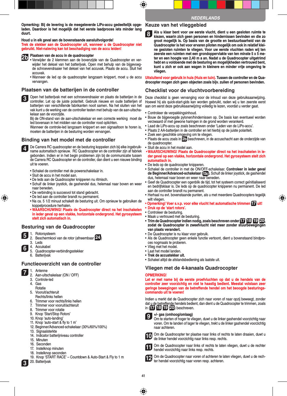 41Opmerking: Bij de levering is de meegeleverde LiPo-accu gedeeltelijk opge-laden. Daardoor is het mogelijk  dat het eerste laadproces iets minder lang duurt.Houd u in elk geval aan de bovenstaande aansluitvolgorde!Trek de  stekker aan de Quadrocopter  uit, wanneer u de  Quadrocopter niet gebruikt. Niet-naleving kan tot beschadiging van de accu leiden!2b Plaatsen van de accu in de quadrocopter•  Verwijder de 2 klemmen aan de bovenzijde van de Quadrocopter en ver-wijder het deksel van het batterijvak. Open met behulp van de bijgevoeg-de schroevendraaier het deksel van het accuvak. Plaats de accu. Sluit het accuvak.  •  Wanneer de led op  de quadrocopter langzaam knippert, moet u de  accu vervangen.Plaatsen van de batterijen in de controller3 Open het batterijvak met een schroevendraaier en plaats de batterijen in de controller. Let  op de juiste polariteit.  Gebruik nieuwe en oude  batterijen of batterijen van verschillende fabrikanten nooit samen. Na het sluiten van het vak kunt u de werking van de controller testen met behulp van de aan-uitscha-kelaar aan de voorzijde.  Bij de ON-stand van de aan-uitschakelaar en een correcte werking  moet de led bovenaan in het midden van de controller rood oplichten.  Wanneer de controle-led langzaam knippert en een signaaltoon te horen is, moeten de batterijen in de besturing worden vervangen.Binding van het model met de controller4 De Carrera RC quadrocopter en de besturing koppelen zich bij elke ingebruik-name automatisch opnieuw.  RC Quadrocopter en de controller zijn af fabriek gebonden. Indien er in het begin problemen zijn bij de communicatie tussen de Carrera RC Quadrocopter en de controller, dan dient u een nieuwe binding uit te voeren.  •  Schakel de controller met de powerschakelaar in.   •  Sluit de accu in het model aan.  •  De leds aan de Quadrocopter knipperen nu  ritmisch.   •  Schuif de linker joystick, de gashendel dus, helemaal naar boven en weer naar beneden.   •  De verbinding is succesvol tot stand gebracht.   •  De led aan de controller brandt nu permanent.   •  Na ca. 5 1/2 minuut schakelt de besturing uit. Om opnieuw te gebruiken de koppelprocedure herhalen. •  WAARSCHUWING! Plaats de Quadrocopter direct na het inschakelen in ieder geval op een vlakke, horizontale ondergrond. Het gyrosysteem stelt zich automatisch in.Besturing van de Quadrocopter51.  Rotorsysteem2.  Beschermkooi van de rotor (afneembaar 24)  3.  Leds64.  Accukabel5.  Quadrocopter-verbindingsstekker  6.  BatterijvakFunctieoverzicht van de controller71.  Antenne 2.  Aan-uitschakelaar (ON / OFF)  3.  Controle-led  4.  Gas    Rotatie  5.  Vooruit/achteruit    Rechts/links hellen  6.  Trimmer voor rechts/links hellen  7.  Trimmer voor vooruit/achteruit  8.  Trimmer voor rotatie  9.  Knop ‘Start/Stop Rotors’  10. Knop ‘auto-landing’  11. Knop ‘auto-start &amp; ﬂy to 1 m’  12. Beginner/Advanced-schakelaar (30%/60%/100%)  13.  Signaalsterkte  14.   Indicator batterijniveau controller  15.  Minuten  16.  Seconden  17.  Instelknop minuten  18.  Instelknop seconden  19.   Knop ‘START RACE’ – Countdown &amp; Auto-Start &amp; Fly to 1 m320. BatterijvakKeuze van het vlieggebied8 Als u klaar bent voor uw eerste vlucht, dient u een gesloten ruimte te kiezen, waarin zich geen personen en hindernissen bevinden en die zo groot mogelijk is. Op basis van de grootte en bestuurbaarheid van de Quadrocopter is het voor ervaren piloten mogelijk om ook in relatief klei-ne gesloten ruimten te vliegen. Voor uw eerste vluchten raden wij ten zeerste een ruimten met een grondoppervlakte van ten minste 5 x 5 me-ter en een hoogte van 2,40 m a an. Nadat u de Quadrocopter uitgetrimd hebt en u voldoende met de besturing en mogelijkheden vertrouwd bent, kunt u zich er ook aan wagen in kleinere en minder vrije omgeving te vliegen. Uitsluitend voor gebruik in huis (Huis en tuin). Tussen de controller en de Qua-drocopter mogen zich geen objecten zoals bijv. zuilen of personen bevinden.Checklist voor de vluchtvoorbereidingDeze checklist is geen vervanging voor de inhoud van deze gebruiksaanwijzing. Hoewel hij als quick-start-gids kan worden gebruikt, raden wij u ten zeerste eerst aan om eerst deze gebruiksaanwijzing volledig te lezen, voordat u verder gaat.•  Controleer de verpakkingsinhoud.•  Bouw de bijgevoegde pylonen/hindernissen op. De basis kan eventueel worden verzwaard of met gewone haringen in de grond worden verankerd.•  Laad de LiPo-accu op zoals beschreven onder ‘Laden van de LiPo-accu’.•  Plaats 2 AA-batterijen in de controller en let hierbij op de juiste polariteit.•  Zoek een geschikte omgeving om te vliegen.•  Plaats de accu zoals in 2b beschreven, in de accuschacht aan de onderzijde van de quadrocopter.•  Sluit de accu in het model aan. •  WAARSCHUWING! Plaats de Quadrocopter direct na het inschakelen in ie-der geval op een vlakke, horizontale ondergrond. Het gyrosysteem stelt zich automatisch in.•  De leds op de quadrocopter knipperen.•  Schakel de controller in met de ON/OFF-schakelaar. Controleer in ieder geval de Beginner/Advanced-schakelaar (13c). Schuif de linker joystick, de gashendel dus, helemaal naar boven en weer naar beneden.•   Geef de Quadrocopter een ogenblik de tijd, tot het systeem correct geïnitialiseerd en bedrijfsklaar is. De leds op de quadrocopter knipperen nu permanent. De led aan de controller brandt nu permanent.•  Herhaal nu evt. bovenstaande punten, als u met meerdere Quadrocopters tegelijk wilt vliegen.•  Opmerking! Voer s.v.p. voor elke vlucht het automatische trimmen 17 uit!•  Druk op de ‘start rotors’.•  Controleer de besturing.•  Maak u vertrouwd met de besturing.•  Trim de Quadrocopter indien nodig, zoals beschreven onder 17 18 19 20,  zodat de Quadrocopter in zweefvlucht niet meer zonder stuurbewegingen van plaats verandert.•  De Quadrocopter is nu klaar voor gebruik.•  Als de Quadrocopter geen enkele functie vertoont, dient u bovenstaand bindpro-ces nogmaals te proberen.•  Vlieg met het model.•  Laat het model landen.•  Trek de accustekker uit.•  Schakel altijd de afstandsbediening als laatste uit.Vliegen met de 4-kanaals QuadrocopterOPMERKING! Let  er  met  name  bij  de  eerste  proefvluchten  op  dat  u  de  hendels van  de controller zeer voorzichtig en niet te haastig bedient. Meestal volstaan zeer geringe bewegingen van de betreﬀende hendel om het beoogde besturings-commando uit te voeren!Indien u merkt dat de Quadrocopter zich naar voren of naar opzij beweegt, zonder dat u de betreﬀende hendels bedient, dan dient u de Quadrocopter te trimmen, zoals in (17 18 19 20) beschreven.9  +/- gas (omhoog/omlaag)  Om te starten of hoger te vliegen, duwt u de linker gashendel voorzichtig naar voren. Om te landen of lager te vliegen, trekt u de linker gashendel voorzichtig naar achteren.10 Om de Quadrocopter ter plaatse naar links of rechts te laten draaien, duwt u de linker hendel voorzichtig naar links resp. rechts.11 Om de Quadrocopter naar links of rechts te laten vliegen, duwt u de rechter hendel voorzichtig naar links resp. rechts.12 Om de Quadrocopter naar voren of achteren te laten vliegen, duwt u de rech-ter hendel voorzichtig naar voren resp. achteren.NEDERLANDS