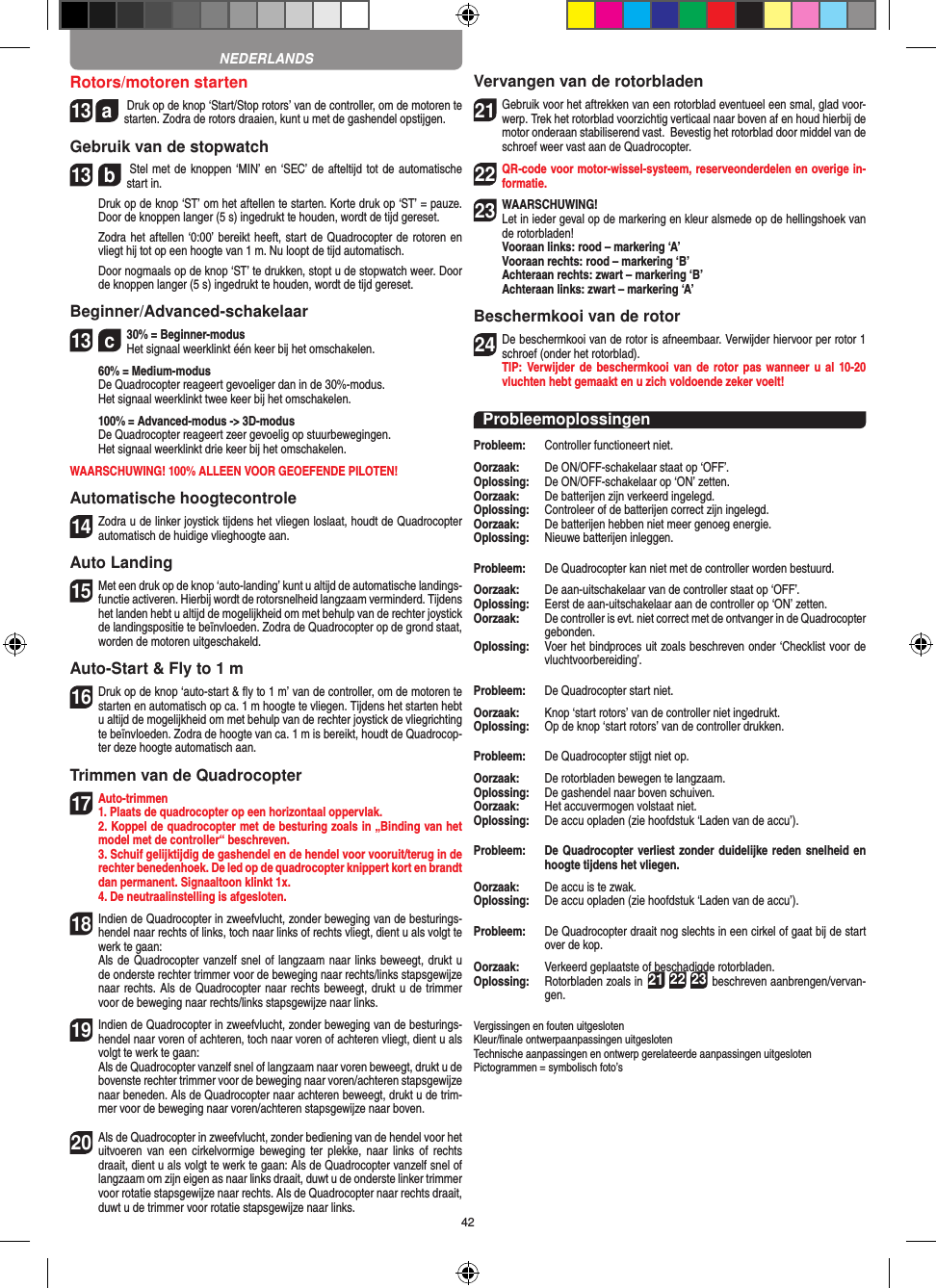 42Rotors/motoren starten13  a Druk op de knop ‘Start/Stop rotors’ van de controller, om de motoren te starten. Zodra de rotors draaien, kunt u met de gashendel opstijgen.  Gebruik van de stopwatch13  b Stel met de knoppen ‘MIN’ en ‘SEC’ de afteltijd tot de automatische start in.    Druk op de knop ‘ST’ om het aftellen te starten. Korte druk op ‘ST’ = pauze. Door de knoppen langer (5 s) ingedrukt te houden, wordt de tijd gereset.    Zodra het aftellen ‘0:00’ bereikt heeft, start de Quadrocopter de rotoren en vliegt hij tot op een hoogte van 1 m. Nu loopt de tijd automatisch.   Door nogmaals op de knop ‘ST’ te drukken, stopt u de stopwatch weer. Door de knoppen langer (5 s) ingedrukt te houden, wordt de tijd gereset.Beginner/Advanced-schakelaar13  c30% = Beginner-modus Het signaal weerklinkt één keer bij het omschakelen.   60% = Medium-modus   De Quadrocopter reageert gevoeliger dan in de 30%-modus.   Het signaal weerklinkt twee keer bij het omschakelen.   100% = Advanced-modus -&gt; 3D-modus De Quadrocopter reageert zeer gevoelig op stuurbewegingen.   Het signaal weerklinkt drie keer bij het omschakelen.WAARSCHUWING! 100% ALLEEN VOOR GEOEFENDE PILOTEN!Automatische hoogtecontrole14 Zodra u de linker joystick tijdens het vliegen loslaat, houdt de Quadrocopter automatisch de huidige vlieghoogte aan.Auto Landing15 Met een druk op de knop ‘auto-landing’ kunt u altijd de automatische landings-functie activeren. Hierbij wordt de rotorsnelheid langzaam verminderd. Tijdens het landen hebt u altijd de mogelijkheid om met behulp van de rechter joystick de landingspositie te beïnvloeden. Zodra de Quadrocopter op de grond staat, worden de motoren uitgeschakeld.Auto-Start &amp; Fly to 1 m16 Druk op de knop ‘auto-start &amp; ﬂy to 1 m’ van de controller, om de motoren te starten en automatisch op ca. 1 m hoogte te vliegen. Tijdens het starten hebt u altijd de mogelijkheid om met behulp van de rechter joystick de vliegrichting te beïnvloeden. Zodra de hoogte van ca. 1 m is bereikt, houdt de Quadrocop-ter deze hoogte automatisch aan.Trimmen van de Quadrocopter17 Auto-trimmen1. Plaats de quadrocopter op een horizontaal oppervlak.    2. Koppel de quadrocopter met de besturing zoals in „Binding van het model met de controller“ beschreven.    3. Schuif gelijktijdig de gashendel en de hendel voor vooruit/terug in de rechter benedenhoek. De led op de quadrocopter knippert kort en brandt dan permanent. Signaaltoon klinkt 1x.  4. De neutraalinstelling is afgesloten.18 Indien de Quadrocopter in zweefvlucht, zonder beweging van de besturings-hendel naar rechts of links, toch naar links of rechts vliegt, dient u als volgt te werk te gaan:    Als de Quadrocopter vanzelf snel of langzaam naar links beweegt, drukt u de onderste rechter trimmer voor de beweging naar rechts/links stapsgewijze naar rechts. Als de Quadrocopter naar rechts beweegt, drukt u de trimmer voor de beweging naar rechts/links stapsgewijze naar links.19  Indien de Quadrocopter in zweefvlucht, zonder beweging van de besturings-hendel naar voren of achteren, toch naar voren of achteren vliegt, dient u als volgt te werk te gaan:   Als de Quadrocopter vanzelf snel of langzaam naar voren beweegt, drukt u de bovenste rechter trimmer voor de beweging naar voren/achteren stapsgewijze naar beneden. Als de Quadrocopter naar achteren beweegt, drukt u de trim-mer voor de beweging naar voren/achteren stapsgewijze naar boven.20 Als de Quadrocopter in zweefvlucht, zonder bediening van de hendel voor het uitvoeren van  een  cirkelvormige beweging  ter plekke,  naar  links  of  rechts draait, dient u als volgt te werk te gaan: Als de Quadrocopter vanzelf snel of langzaam om zijn eigen as naar links draait, duwt u de onderste linker trimmer voor rotatie stapsgewijze naar rechts. Als de Quadrocopter naar rechts draait, duwt u de trimmer voor rotatie stapsgewijze naar links.Vervangen van de rotorbladen21 Gebruik voor het aftrekken van een rotorblad eventueel een smal, glad voor-werp. Trek het rotorblad voorzichtig verticaal naar boven af en houd hierbij de motor onderaan stabiliserend vast.  Bevestig het rotorblad door middel van de schroef weer vast aan de Quadrocopter.  22 QR-code voor motor-wissel-systeem, reserveonderdelen en overige in-formatie.23WAARSCHUWING!  Let in ieder geval op de markering en kleur alsmede op de hellingshoek van de rotorbladen! Vooraan links: rood – markering ‘A’  Vooraan rechts: rood – markering ‘B’  Achteraan rechts: zwart – markering ‘B’  Achteraan links: zwart – markering ‘A’Beschermkooi van de rotor24 De beschermkooi van de rotor is afneembaar. Verwijder hiervoor per rotor 1 schroef (onder het rotorblad).  TIP: Verwijder de  beschermkooi van de rotor pas  wanneer u al  10-20 vluchten hebt gemaakt en u zich voldoende zeker voelt!ProbleemoplossingenProbleem:   Controller functioneert niet.Oorzaak:   De ON/OFF-schakelaar staat op ‘OFF’.Oplossing:   De ON/OFF-schakelaar op ‘ON’ zetten.Oorzaak:   De batterijen zijn verkeerd ingelegd.Oplossing:   Controleer of de batterijen correct zijn ingelegd.Oorzaak:   De batterijen hebben niet meer genoeg energie.Oplossing:   Nieuwe batterijen inleggen.Probleem:   De Quadrocopter kan niet met de controller worden bestuurd.Oorzaak:   De aan-uitschakelaar van de controller staat op ‘OFF’.Oplossing:   Eerst de aan-uitschakelaar aan de controller op ‘ON’ zetten.Oorzaak:   De controller is evt. niet correct met de ontvanger in de  Quadrocopter gebonden.Oplossing:    Voer het bindproces uit zoals beschreven onder ‘Checklist voor de vluchtvoorbereiding’.Probleem:   De Quadrocopter start niet.Oorzaak:   Knop ‘start rotors’ van de controller niet ingedrukt.Oplossing:   Op de knop ‘start rotors’ van de controller drukken.Probleem:   De Quadrocopter stijgt niet op.Oorzaak:   De rotorbladen bewegen te langzaam.Oplossing:   De gashendel naar boven schuiven.Oorzaak:   Het accuvermogen volstaat niet.Oplossing:   De accu opladen (zie hoofdstuk ‘Laden van de accu’).Probleem:   De Quadrocopter verliest zonder duidelijke reden snelheid en hoogte tijdens het vliegen.Oorzaak:   De accu is te zwak.Oplossing:   De accu opladen (zie hoofdstuk ‘Laden van de accu’).Probleem:   De Quadrocopter draait nog slechts in een cirkel of gaat bij de start over de kop.Oorzaak:   Verkeerd geplaatste of beschadigde rotorbladen.Oplossing:    Rotorbladen zoals in 21 22 23 beschreven aanbrengen/vervan-gen.Vergissingen en fouten uitgesloten Kleur/ﬁnale ontwerpaanpassingen uitgesloten Technische aanpassingen en ontwerp gerelateerde aanpassingen uitgesloten Pictogrammen = symbolisch foto’sNEDERLANDS