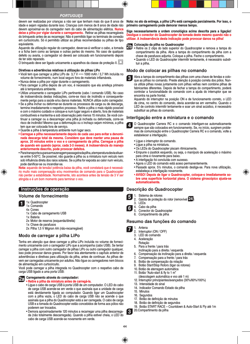 44devem ser realizadas por crianças a não ser que tenham mais do que 8 anos de idade e sejam vigiadas durante isso. Crianças com menos de 8 anos de idade não devem aproximar-se do carregador nem do cabo de alimentação elétrica. Nunca deixe a pilha por vigiar durante o carregamento.  Retirar as pilhas recarregáveis do brinquedo antes de as recarregar. Não é permitido ligar os terminais de conexão em curtocircuito. Só é permitido utilizar as pilhas recomendadas ou pilhas de tipo equivalente.Aquando da utilização regular do carregador, dever-se-á veriﬁcar o cabo, a tomada e a ﬁcha bem como as tampas e outras partes do mesmo. No caso de qualquer defeito ou avaria, o carregador só deverá ser colocado em funcionamento depois de ter sido reparado.O brinquedo deve ser ligado unicamente a aparelhos da classe de proteção II.  Diretivas e advertências relativas à utilização de pilhas LiPo•  Você tem que carregar a pilha LiPo de  3,7 V   1000 mAh / 3,7 Wh incluída no volume de fornecimento, num local seguro fora de materiais inﬂamáveis.•  Nunca deixe a pilha por vigiar durante o carregamento. •  Para carregar a pilha depois de um voo, é necessário que ela arrefeça primeiro até à temperatura ambiente.•  Utilize unicamente o carregador LiPo pertinente (cabo / comando USB). No caso de inobservância destas indicações, corre-se risco de incêndio e consequente-mente perigo para a saúde e/ou danos materiais. NUNCA utilize outro carregador.•  Se a pilha inchar ou deformar-se durante os processos de carga ou de descarga, termine imediatamente o respetivo processo. Retire a pilha o mais rápido possível e com o máximo cuidado e coloque-a num lugar seguro e aberto, fora de materiais combustíveis e mantenha-a sob observação pelo menos 15 minutos. Se você con-tinuar a carregar ou a descarregar uma pilha já inchada ou deformada, corre-se risco de incêndio! Mesmo que a deformação ou o inchaço sejam mínimos, a pilha tem que ser colocada fora de serviço.•  Guarde a pilha à temperatura ambiente num lugar seco.•  Carregue a pilha necessariamente depois de cada uso para evitar a denomi-nada descarga total da mesma. Considere que deve manter uma pausa de aprox. 20 minutos entre o voo e o carregamento da pilha.  Carregue a pilha de quando em quando (aprox. cada 2-3 meses). A inobservância do manejo anteriormente descrito, pode provocar defeitos.•  Para transporte ou para armazenagem passageira da pilha, a temperatura devia situar- se entre 5-50°C. Se possível, não guarde a pilha ou a miniatura num veículo nem sob inﬂuência direta dos raios solares. Se a pilha for exposta ao calor num veículo, pode daniﬁcar-se ou incendiar-se.Nota: aquando de tensão/ potência baixa da pilha, você constatará que é necessá-rio muito mais compensação e/ou movimentos de comando para o Quadrocopter não perder a estabilidade. Normalmente, isto acontece antes da tensão de 3 V ser atingida e é um bom momento para terminar o voo.Instruções de operaçãoVolume de fornecimento11 x Quadrocopter1 x Comando  4 x Cones  1 x Cabo de carregamento USB  1 x Bateria  2 x Motor de reserva (esquerda/direita)  1 x Chave de parafusos  2 x Pilha 1,5 V Mignon AA (não-recarregável)Modo de carregar a pilha LiPoTenha em atenção que deve carregar a pilha LiPo incluída no volume de forneci-mento unicamente com o carregador LiPo que a acompanha (cabo USB). Se tentar carregar a pilha com outro carregador de pilhas LiPo ou outro carregador qualquer, isso pode provocar danos graves. Por favor leia atentamente o capítulo anterior de advertências e diretivas para utilização da pilha, antes de continuar. As pilhas de-vem ser carregadas unicamente por adultos. Não ligue os carregadores nem blocos de alimentação em curtocircuito.Você pode carregar a pilha integrada no Quadrocopter com o respetivo cabo de carga USB ligado a uma porta USB:2aCarregamento através do computador:•  Retire a pilha da miniatura antes de carregá-la.  •  Ligue o cabo de carga USB à porta USB de um computador. O LED do cabo de carga USB acende-se em verde o que assinala que a unidade de carga está devidamente  ligada  ao  computador. Quando  ligar  um Quadrocopter com a  pilha vazia, o LED  do cabo  de carga USB  não se acende  o que assinala que a pilha do Quadrocopter está a ser carregada. O cabo de carga USB e a tomada do  Quadrocopter estão concebidos de forma aos pólos não poderem ser trocados.  •  Demora aproximadamente 120 minutos a recarregar uma pilha descarrega-da (não totalmente descarregada). Quando a pilha estiver cheia, o LED do cabo de carga USB acende-se novamente em verde.Nota: no ato da entrega, a pilha LiPo está carregada parcialmente. Por isso, o primeiro carregamento pode demorar menos tempo.Siga necessariamente  a ordem  cronológica  acima descrita  para a  ligação! Desligue o conector do Quadrocopter da tomada deste mesmo quando não o utilizar. A inobservância desta indicação pode provocar danos na pilha!2b Colocação da pilha no Quadrocopter•  Retire os 2 clips do lado superior do Quadrocopter e remova a tampa do compartimento da pilha. Abra a tampa do compartimento da pilha com a chave de parafusos adjunta. Coloque a pilha. Feche o compartimento.  •  Quando o LED do Quadrocopter intermitir lentamente, é necessário substi-tuir a pilha.Modo de colocar as pilhas no comando3 Abra a tampa do compartimento das pilhas com uma chave de fendas e colo-que as pilhas no comando. Preste atenção à posição correta dos pólos. Nun-ca utilize pilhas novas juntamente com pilhas velhas nem combine pilhas de fabricantes diferentes. Depois de fechar a tampa do compartimento, poderá controlar a funcionalidade do comando  com a ajuda do interruptor que se encontra na parte frontal.   Aquando do interruptor na posição ON e de funcionamento correto, o LED de cima, no centro do comando, devia acender-se em vermelho. Quando o LED de controlo intermitir lentamente e soar um sinal acústico, é necessário substituir as pilhas do comando.Interligação entre a miniatura e o comando4  O  Quadrocopter Carrera  RC  e o  comando interligam-se  automaticamente sempre que são colocados em funcionamento. Se, no início, surgirem proble-mas de comunicação entre o Quadrocopter Carrera RC e o comando, volte a estabelecer a interligação.  •  Ligue o interruptor do comando.   •  Ligue a pilha na miniatura.  •  Os LEDs do Quadrocopter piscam ritmicamente.   •  Empurre o joystick esquerdo, ou seja, o manípulo de aceleração o máximo para cima e novamente para baixo.  •  A interligação foi concluída com sucesso.   •  Agora o LED do comando está aceso permanentemente.  •  Passado aprox. 5½ minutos, o comando desliga-se. Para nova utilização, estabeleça a interligação novamente. •  AVISO! Depois de ligar o Quadrocopter, coloque-o imediatamente so-bre uma superfície horizontal plana. O sistema giroscópico ajusta-se automaticamente.Descrição do Quadrocopter51.  Sistema de rotores2.  Gaiola de proteção do rotor (removível 24)  3.  LEDs64.  Cabo da pilha5.  Conector do Quadrocopter  6.  Compartimento da pilhaResumo das funções do comando71.  Antena2.  Interruptor (ON / OFF)  3.  LED do comando  4.  Aceleração    Rotação  5.  Para a frente / para trás    Inclinação para a direita / esquerda  6.  Compensação da inclinação para a direita / esquerda  7.  Compensação para a frente / para trás  8.  Botão de compensação da rotação  9.  Botão Start/Stop Rotors (ligar os rotores)  10. Botão de aterragem automática  11.  Botão “Auto-start &amp; ﬂy to 1 m”     (descolagem automática e voo até 1 m)  12. Interruptor principiantes/avançados (30%/60%/100%)  13.  Intensidade do sinal  14.   Indicador Comando Estado da pilha  15.  Minutos  16.  Segundos  17.  Botão de deﬁnição de minutos  18.  Botão de deﬁnição de segundos  19.   Botão START RACE – Countdown &amp; Auto-Start &amp; Fly até 1m320.Compartimento da pilhaPORTUGUĘS
