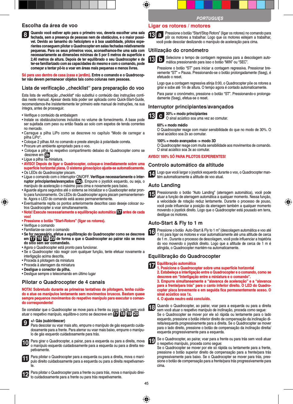 45Escolha da área de voo8 Quando você estiver apto para o primeiro voo, deveria escolher uma sala fechada, sem a presença de pessoas nem de obstáculos, e o maior possí-vel. Devido ao tamanho do helicóptero e à boa usabilidade, pilotos expe-rientes conseguem pilotar o Quadrocopter em salas fechadas relativamente pequenas. Para os seus primeiros voos, aconselhamos-lhe uma sala com necessariamente as dimensões mínimas de 5 por 5 metros de superfície e 2,40 metros de altura. Depois de ter equilibrado o seu Quadrocopter e de ter-se familiarizado com as capacidades do mesmo e com o comando, pode começar a tentar pô-lo a voar em áreas mais pequenas e menos livres. Só para uso dentro de casa (casa e jardim). Entre o comando e o Quadrocop-ter não devem permanecer objetos tais como colunas nem pessoas.Lista de veriﬁcação „checklist“ para preparação do vooEsta lista de veriﬁcação „checklist“ não substitui o conteúdo das instruções conti-das neste manual. Apesar desta lista poder ser aplicada como Quick-Start-Guide, recomendamos-lhe insistentemente ler primeiro este manual de instruções, na sua íntegra, antes de prosseguir.•  Veriﬁque o conteúdo da embalagem•  Instale os obstáculos/cones incluídos no volume de fornecimento. A base pode ser sujeitada com peso ou então ﬁxada ao solo com espetos de tenda correntes no mercado.•  Carregue a  pilha  LiPo  como  se descreve no  capítulo  “Modo de  carregar  a pilha LiPo“.•  Coloque 2 pilhas AA no comando e preste atenção à polaridade correta.•  Procure um ambiente apropriado para o voo.•  Coloque a pilha no respetivo compartimento debaixo do Quadrocopter como se descreve em 2b•  Ligue a pilha na miniatura.•  AVISO! Depois de ligar o Quadrocopter, coloque-o imediatamente sobre uma superfície horizontal plana. O sistema giroscópico ajusta-se automaticamente.•  Os LEDs do Quadrocopter piscam.•  Ligue o comando com o interruptor ON/OFF. Veriﬁque necessariamente o inter-ruptor principiantes/avançados (13c). Empurre o joystick esquerdo, ou seja, o manípulo de aceleração o máximo para cima e novamente para baixo.•  Aguarde alguns segundos até o sistema se inicializar e o Quadocopter estar pron-to para funcionamento. Os LEDs do Quadrocopter agora piscam permanentemen-te. Agora o LED do comando está aceso permanentemente.•  Eventualmente repita os pontos anteriormente descritos caso deseje colocar ou-tros Quadrocopter a voar simultaneamente.•  Nota! Execute necessariamente a equilibração automática 17 antes de cada voo!•  Pressione o botão “Start-Rotors” (ligar os rotores).•  Veriﬁque o comando•  Familiarize-se com o comando•  Se for necessário, efetue a equilibração do Quadrocopter como se descreve em 17 18 19 20 de forma a que o Quadrocopter ao pairar não se mova do sítio sem ser comandado.•  Agora o Quadrocopter está pronto para funcionar.•  Se o Quadrocopter não reagir com qualquer função, tente efetuar novamente a interligação acima descrita.•  Proceda à pilotagem da miniatura•  Proceda à aterragem da miniatura•  Desligue o conector da pilha.•  Desligue sempre o telecomando em último lugarPilotar o Quadrocopter de 4 canaisNOTA! Sobretudo durante as primeiras tentativas de pilotagem, tenha cuida-do e atue os manípulos lentamente sem movimentos bruscos. Bastam quase sempre pequenos movimentos do respetivo manípulo para executar o coman-do correspondente!Se constatar que o Quadrocopter se move para a frente ou para o lado sem você atuar o respetivo manípulo, equilibre-o como se descreve em 17 18 19 20.9+/- Gás (subir/descer)  Para descolar ou voar mais alto, empurre o manípulo de gás esquerdo cuida-dosamente para a frente. Para aterrar ou voar mais baixo, empurre o manípu-lo de gás esquerdo cuidadosamente para trás.10 Para girar o Quadrocopter, a pairar, para a esquerda ou para a direita, mova o manípulo esquerdo cuidadosamente para a esquerda ou para a direita res-petivamente.11 Para pilotar o Quadrocopter para a esquerda ou para a direita, mova o maní-pulo direito cuidadosamente para a esquerda ou para a direita respetivamen-te.12 Para pilotar o Quadrocopter para a frente ou para trás, mova o manípulo direi-to cuidadosamente para a frente ou para trás respetivamente.Ligar os rotores / motores13  aPressione o botão “Start/Stop Rotors” (ligar os rotores) no comando para pôr os motores a trabalhar. Logo que os motores estejam a trabalhar, você pode descolar deslizando o manípulo de aceleração para cima.   Utilização do cronómetro13  bSelecione o tempo de contagem regressiva para a descolagem auto-mática pressionando para isso o botão “MIN” ou “SEC”.    Pressione o botão “ST” para iniciar a contagem regressiva. Pressionar bre-vemente “ST” = Pausa. Pressionando-se o botão prolongadamente (5seg), é efetuado o reset.   Logo que a contagem regressiva atinja 0:00, o Quadrocopter põe os rotores a girar e sobe até 1m de altura. O tempo agora é contado automaticamente.   Para parar o cronómetro, pressione o botão “ST”. Pressionando-o prolonga-damente (5seg), efetua-se o reset.Interruptor principiantes/avançados13  c30% = modo principiantes O sinal acústico soa uma vez ao comutar.   60% = modo médio   O Quadrocopter reage com maior sensibilidade do que no modo de 30%. O sinal acústico soa 2x ao comutar.   100% = modo avançados -&gt; modo 3D   O Quadrocopter reage com muita sensibilidade aos movimentos de comando. O sinal acústico soa 3x ao comutar.AVISO! 100% SÓ PARA PILOTOS EXPERIENTES!Controlo automático da altitude14 Logo que você largar o joystick esquerdo durante o voo, o Quadrocopter man-tém automaticamente a altitude de voo atual.Auto Landing15 Pressionando  o  botão  “Auto  Landing”  (aterragem  automática),  você  pode atuar a função de aterragem automática a qualquer momento. Nessa função, a velocidade de rotação reduz  lentamente. Durante o processo de  pouso, você pode inﬂuenciar a posição da aterragem também a qualquer momento movendo o joystick direito. Logo que o Quadrocopter está pousado em terra, desligue os motores.Auto-Start &amp; Fly to 1 m16 Pressione o botão  Auto-Start &amp; Fly to 1 m” (descolagem automática e voo até 1 m) para ligar os motores e voar automaticamente até uma altitude de cerca de 1 m . Durante o processo de descolagem, você pode inﬂuenciar a trajetória do voo movendo o joystick direito. Logo que a altitude de cerca de 1 m é atingida, o Quadrocopter mantém-na automaticamente.Equilibração do Quadrocopter17 Equilibração automática1. Posicione o Quadrocopter sobre uma superfície horizontal   2. Estabeleça a interligação entre o Quadrocopter e o comando, como se descreve em “Interligação entre a miniatura e o comando”.   3. Empurre simultaneamente a “alavanca de aceleração” e a “alavanca para a frente/para trás” para o canto inferior direito. O LED do Quadro-copter pisca brevemente e em seguida ﬁca permanentemente aceso. O sinal acústico soa 1x.  4. O ajuste neutro está concluído. 18 Quando o Quadrocopter, ao pairar, voar para a esquerda ou para a direita sem você atuar o respetivo manípulo de inclinação, proceda como segue:    Se o Quadrocopter se mover por ele só rápida ou lentamente para o lado esquerdo, pressione o botão inferior direito de compensação da inclinação di-reita/esquerda progressivamente para a direita. Se o Quadrocopter se mover para o lado direito, pressione o botão de compensação da inclinação direita/esquerda progressivamente para a esquerda.19 Se o Quadrocopter, ao pairar, voar para a frente ou para trás sem você atuar o respetivo manípulo, proceda como segue:   Se o Quadrocopter se mover por ele só rápida ou lentamente para a frente, pressione o botão superior direito de compensação para a frente/para trás progressivamente para baixo. Se o Quadrocopter se mover para trás, pres-sione o botão de compensação para a frente/para trás progressivamente para cima.PORTUGUĘS