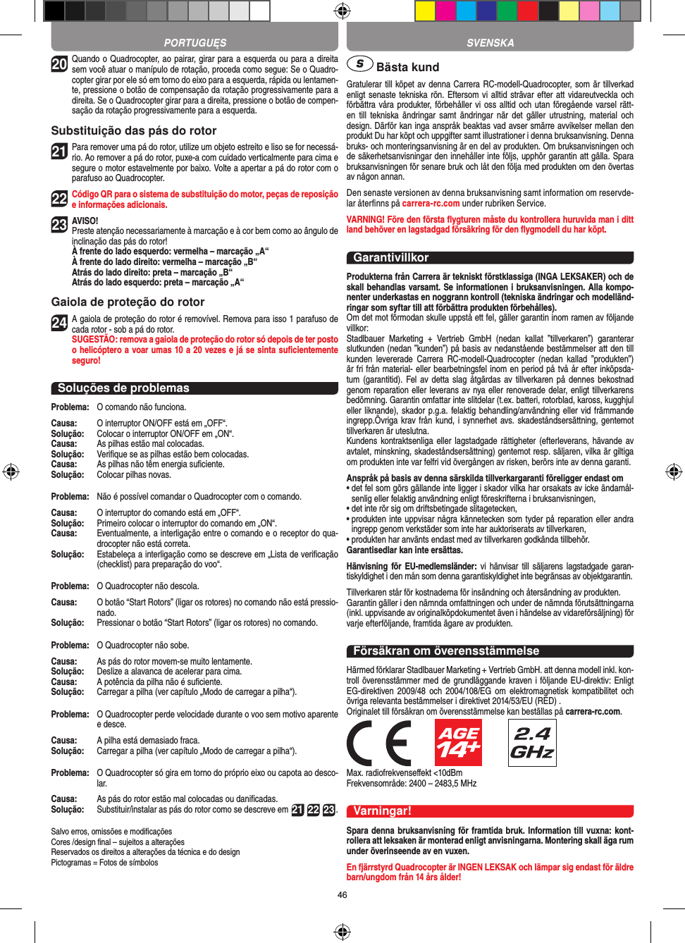 4620 Quando o Quadrocopter, ao pairar, girar para a esquerda ou para a direita sem você atuar o manípulo de rotação, proceda como segue: Se o Quadro-copter girar por ele só em torno do eixo para a esquerda, rápida ou lentamen-te, pressione o botão de compensação da rotação progressivamente para a direita. Se o Quadrocopter girar para a direita, pressione o botão de compen-sação da rotação progressivamente para a esquerda.Substituição das pás do rotor21 Para remover uma pá do rotor, utilize um objeto estreito e liso se for necessá-rio. Ao remover a pá do rotor, puxe-a com cuidado verticalmente para cima e segure o motor estavelmente por baixo. Volte a apertar a pá do rotor com o parafuso ao Quadrocopter. 22 Código QR para o sistema de substituição do motor, peças de reposição e informações adicionais.23AVISO!  Preste atenção necessariamente à marcação e à cor bem como ao ângulo de inclinação das pás do rotor! À frente do lado esquerdo: vermelha – marcação „A“  À frente do lado direito: vermelha – marcação „B“  Atrás do lado direito: preta – marcação „B“  Atrás do lado esquerdo: preta – marcação „A“Gaiola de proteção do rotor24 A gaiola de proteção do rotor é removível. Remova para isso 1 parafuso de cada rotor - sob a pá do rotor.  SUGESTÃO: remova a gaiola de proteção do rotor só depois de ter posto o helicóptero a voar umas 10 a 20 vezes e já se sinta suﬁcientemente seguro!Soluções de problemasProblema:  O comando não funciona.Causa:   O interruptor ON/OFF está em „OFF“.Solução:   Colocar o interruptor ON/OFF em „ON“.Causa:  As pilhas estão mal colocadas.Solução:   Veriﬁque se as pilhas estão bem colocadas.Causa:  As pilhas não têm energia suﬁciente.Solução:  Colocar pilhas novas.Problema:   Não é possível comandar o Quadrocopter com o comando.Causa:   O interruptor do comando está em „OFF“.Solução:   Primeiro colocar o interruptor do comando em „ON“.Causa:   Eventualmente, a interligação entre o comando e o receptor do qua-drocopter não está correta. Solução:  Estabeleça a interligação como se descreve em „Lista de veriﬁcação (checklist) para preparação do voo“.Problema:   O Quadrocopter não descola.Causa:   O botão “Start Rotors” (ligar os rotores) no comando não está pressio-nado.Solução:   Pressionar o botão “Start Rotors” (ligar os rotores) no comando.Problema:   O Quadrocopter não sobe.Causa:   As pás do rotor movem-se muito lentamente.Solução:   Deslize a alavanca de acelerar para cima.Causa:   A potência da pilha não é suﬁciente.Solução:   Carregar a pilha (ver capítulo „Modo de carregar a pilha“).Problema:   O Quadrocopter perde velocidade durante o voo sem motivo aparente e desce.Causa:  A pilha está demasiado fraca.Solução:   Carregar a pilha (ver capítulo „Modo de carregar a pilha“).Problema:   O Quadrocopter só gira em torno do próprio eixo ou capota ao desco-lar.Causa:   As pás do rotor estão mal colocadas ou daniﬁcadas.Solução:   Substituir/instalar as pás do rotor como se descreve em 21 22 23.Salvo erros, omissões e modiﬁcaçõesCores /design ﬁnal – sujeitos a alteraçõesReservados os direitos a alterações da técnica e do designPictogramas = Fotos de símbolos Bästa kundGratulerar till köpet av denna Carrera RC-modell-Quadro copter, som är tillverkad enligt senaste tekniska rön. Eftersom vi alltid strävar efter att vidareutveckla och förbättra våra produkter, förbehåller vi oss alltid och  utan föregående varsel rätt-en  till  tekniska ändringar  samt ändringar  när det  gäller  utrustning,  material  och design. Därför kan inga anspråk beaktas vad avser smärre avvikelser mellan den produkt Du har köpt och uppgifter samt illustrationer i denna bruksanvisning. Denna bruks- och monteringsanvisning är en del av produkten. Om bruksanvisningen och de säkerhetsanvisningar den innehåller inte följs, upphör garantin att gälla. Spara bruksanvisningen för senare bruk och låt den följa med produkten om den övertas av någon annan.Den senaste versionen av denna bruksanvisning samt information om reservde-lar återﬁnns på carrera-rc.com under rubriken Service.VARNING! Före den första ﬂygturen måste du kontrollera huruvida man i ditt land behöver en lagstadgad  försäkring för den ﬂygmodell du har köpt.GarantivillkorProdukterna från Carrera är tekniskt förstklassiga (INGA LEKSAKER) och de skall behandlas varsamt. Se informationen i bruksanvisningen. Alla kompo-nenter underkastas en noggrann kontroll (tekniska ändringar och modelländ-ringar som syftar till att förbättra produkten förbehålles). Om det mot förmodan skulle uppstå ett fel, gäller garantin inom ramen av följande villkor:Stadlbauer  Marketing  +  Vertrieb  GmbH  (nedan  kallat  ”tillverkaren”)  garanterar slutkunden (nedan ”kunden”) på basis av nedanstående bestämmelser att den till kunden  levererade  Carrera  RC-modell-Quadrocopter  (nedan  kallad  ”produkten”) är fri från material- eller bearbetningsfel inom en period på två år efter inköpsda-tum (garantitid).  Fel av detta slag åtgärdas  av tillverkaren  på dennes bekostnad genom reparation eller leverans av nya eller renoverade delar, enligt tillverkarens bedömning. Garantin omfattar inte slitdelar (t.ex. batteri, rotorblad, kaross, kugghjul eller liknande), skador p.g.a. felaktig behandling/användning eller vid främmande ingrepp.Övriga krav från kund, i synnerhet avs. skadeståndsersättning, gentemot tillverkaren är uteslutna.Kundens kontraktsenliga eller lagstadgade  rättigheter  (efterleverans,  hävande av avtalet, minskning, skadeståndsersättning) gentemot resp. säljaren, vilka är giltiga om produkten inte var felfri vid övergången av risken, berörs inte av denna garanti.Anspråk på basis av denna särskilda tillverkargaranti föreligger endast om•  det fel som görs gällande inte ligger i skador vilka har orsakats av icke ändamål-senlig eller felaktig användning enligt föreskrifterna i bruksanvisningen,•  det inte rör sig om driftsbetingade slitagetecken,•  produkten inte uppvisar några kännetecken som tyder på reparation eller andra ingrepp genom verkstäder som inte har auktoriserats av tillverkaren,•  produkten har använts endast med av tillverkaren godkända tillbehör.Garantisedlar kan inte ersättas.Hänvisning för  EU-medlemsländer:  vi hänvisar  till  säljarens lagstadgade  garan-tiskyldighet i den mån som denna garantiskyldighet inte begränsas av objektgarantin. Tillverkaren står för kostnaderna för insändning och återsändning av produkten.Garantin gäller i den nämnda omfattningen och under de nämnda förutsättningarna (inkl. uppvisande av originalköpdokumentet även i händelse av vidareförsäljning) för varje efterföljande, framtida ägare av produkten.Försäkran om överensstämmelseHärmed förklarar Stadlbauer Marketing + Vertrieb GmbH. att denna modell inkl. kon-troll överensstämmer med de grundläggande kraven i följande EU-direktiv: Enligt EG-direktiven 2009/48  och  2004/108/EG  om  elektromagnetisk kompatibilitet och övriga relevanta bestämmelser i direktivet 2014/53/EU (RED) .Originalet till försäkran om överensstämmelse kan beställas på carrera-rc.com.                      Max. radiofrekvenseﬀekt &lt;10dBm Frekvensområde: 2400 – 2483,5 MHzVarningar!Spara denna bruksanvisning för framtida bruk. Information till vuxna: kont-rollera att leksaken är monterad enligt anvisningarna. Montering skall äga rum under överinseende av en vuxen.En fjärrstyrd Quadrocopter är INGEN LEKSAK och lämpar sig endast för äldre barn/ungdom från 14 års ålder!PORTUGUĘS SVENSKA