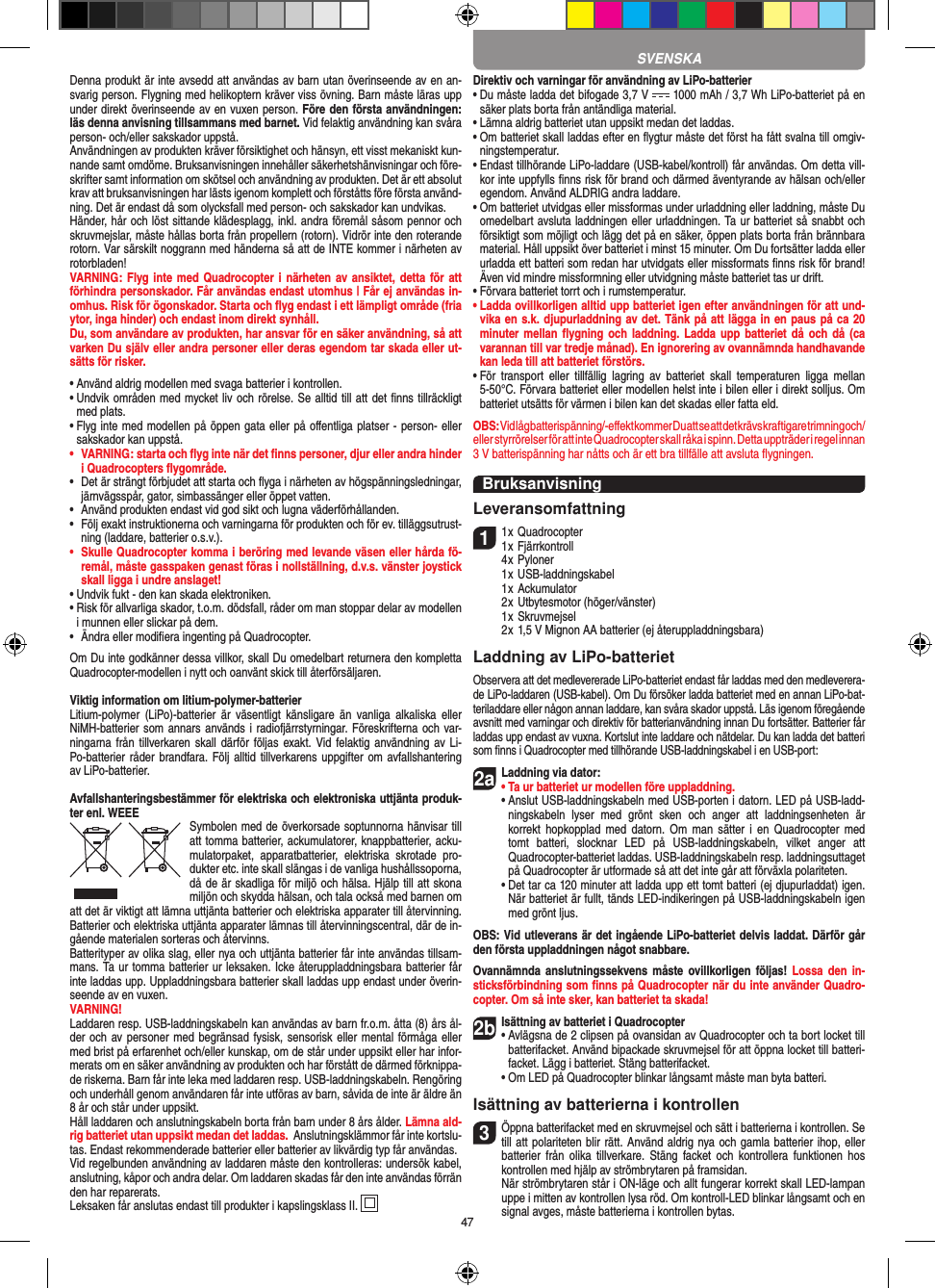47Denna produkt är inte avsedd att användas av barn utan överinseende av en an-svarig person. Flygning med helikoptern kräver viss övning. Barn måste läras upp under direkt överinseende av en vuxen person. Före den första användningen: läs denna anvisning tillsammans med barnet. Vid felaktig användning kan svåra person- och/eller sakskador uppstå. Användningen av produkten kräver försiktighet och hänsyn, ett visst mekaniskt kun-nande samt omdöme. Bruksanvisningen innehåller säkerhetshänvisningar och före-skrifter samt information om skötsel och användning av produkten. Det är ett absolut krav att bruksanvisningen har lästs igenom komplett och förståtts före första använd-ning. Det är endast då som olycksfall med person- och sakskador kan undvikas.  Händer, hår och löst sittande klädesplagg, inkl. andra föremål såsom pennor och skruvmejslar, måste hållas borta från propellern (rotorn). Vidrör inte den roterande rotorn. Var särskilt noggrann med händerna så att de INTE kommer i närheten av rotorbladen!VARNING: Flyg inte med Quadrocopter  i närheten av ansiktet, detta för att förhindra personskador. Får användas endast utomhus | Får ej användas in-omhus. Risk för ögonskador. Starta och ﬂyg endast i ett lämpligt område (fria ytor, inga hinder) och endast inom direkt synhåll.Du, som användare av produkten, har ansvar för en säker användning, så att varken Du själv eller andra personer eller deras egendom tar skada eller ut-sätts för risker.•  Använd aldrig modellen med svaga batterier i kontrollen.•  Undvik områden med mycket liv och rörelse. Se alltid till att det ﬁnns tillräckligt med plats.•  Flyg inte med modellen på öppen gata eller på oﬀentliga platser - person- eller sakskador kan uppstå.•   VARNING: starta och ﬂyg inte när det ﬁnns personer, djur eller andra hinder i Quadrocopters ﬂygområde.•   Det är strängt förbjudet att starta och ﬂyga i närheten av högspänningsledningar, järnvägsspår, gator, simbassänger eller öppet vatten.•   Använd produkten endast vid god sikt och lugna väderförhållanden.•    Följ exakt instruktionerna och varningarna för produkten och för ev. tilläggsutrust-ning (laddare, batterier o.s.v.).•   Skulle Quadrocopter komma i beröring med levande väsen eller hårda fö-remål, måste gasspaken genast föras i nollställning, d.v.s. vänster joystick skall ligga i undre anslaget!•  Undvik fukt - den kan skada elektroniken. •  Risk för allvarliga skador, t.o.m. dödsfall, råder om man stoppar delar av modellen i munnen eller slickar på dem.•   Ändra eller modiﬁera ingenting på Quadrocopter.Om Du inte godkänner dessa villkor, skall Du omedelbart returnera den kompletta Quadrocopter-modellen i nytt och oanvänt skick till återförsäljaren.  Viktig information om litium-polymer-batterierLitium-polymer  (LiPo)-batterier är  väsentligt känsligare  än  vanliga  alkaliska  eller NiMH-batterier som annars används i radiofjärrstyrningar. Föreskrifterna och var-ningarna från  tillverkaren  skall  därför följas  exakt. Vid  felaktig användning av Li-Po-batterier råder brandfara. Följ alltid tillverkarens uppgifter om avfallshantering av LiPo-batterier.Avfallshanteringsbestämmer för elektriska och elektroniska uttjänta produk-ter enl. WEEE Symbolen med de överkorsade  soptunnorna hänvisar till att tomma batterier, ackumulatorer, knappbatterier, acku-mulatorpaket,  apparatbatterier,  elektriska  skrotade  pro-dukter etc. inte skall slängas i de vanliga hushållssoporna, då de är skadliga för miljö och hälsa. Hjälp till att skona miljön och skydda hälsan, och tala också med barnen om att det är viktigt att lämna uttjänta batterier och elektriska apparater till återvinning. Batterier och elektriska uttjänta apparater lämnas till återvinningscentral, där de in-gående materialen sorteras och återvinns. Batterityper av olika slag, eller nya och uttjänta batterier får inte användas tillsam-mans. Ta ur tomma batterier ur leksaken. Icke återuppladdningsbara batterier får inte laddas upp. Uppladdningsbara batterier skall laddas upp endast under överin-seende av en vuxen. VARNING!Laddaren resp. USB-laddningskabeln kan användas av barn fr.o.m. åtta (8) års ål-der och av personer med begränsad fysisk, sensorisk eller mental förmåga eller med brist på erfarenhet och/eller kunskap, om de står under uppsikt eller har infor-merats om en säker användning av produkten och har förstått de därmed förknippa-de riskerna. Barn får inte leka med laddaren resp. USB-laddningskabeln. Rengöring och underhåll genom användaren får inte utföras av barn, såvida de inte är äldre än 8 år och står under uppsikt.Håll laddaren och anslutningskabeln borta från barn under 8 års ålder. Lämna ald-rig batteriet utan uppsikt medan det laddas.  Anslutningsklämmor får inte kortslu-tas. Endast rekommenderade batterier eller batterier av likvärdig typ får användas.Vid regelbunden användning av laddaren måste den kontrolleras: undersök kabel, anslutning, kåpor och andra delar. Om laddaren skadas får den inte användas förrän den har reparerats. Leksaken får anslutas endast till produkter i kapslingsklass II.  Direktiv och varningar för användning av LiPo-batterier•  Du måste ladda det bifogade 3,7 V   1000 mAh / 3,7 Wh LiPo-batteriet på en säker plats borta från antändliga material.•  Lämna aldrig batteriet utan uppsikt medan det laddas. •  Om batteriet skall laddas efter en ﬂygtur måste det först ha fått svalna till omgiv-ningstemperatur. •  Endast tillhörande LiPo-laddare (USB-kabel/kontroll) får användas. Om detta vill-kor inte uppfylls ﬁnns risk för brand och därmed äventyrande av hälsan och/eller egendom. Använd ALDRIG andra laddare.•  Om batteriet utvidgas eller missformas under urladdning eller laddning, måste Du omedelbart avsluta laddningen eller urladdningen. Ta ur batteriet så snabbt och försiktigt som möjligt och lägg det på en säker, öppen plats borta från brännbara material. Håll uppsikt över batteriet i minst 15 minuter. Om Du fortsätter ladda eller urladda ett batteri som redan har utvidgats eller missformats ﬁnns risk för brand! Även vid mindre missformning eller utvidgning måste batteriet tas ur drift.•  Förvara batteriet torrt och i rumstemperatur.•  Ladda ovillkorligen alltid upp batteriet igen efter användningen för att und-vika en s.k. djupurladdning av det. Tänk på att lägga in en paus på ca 20 minuter mellan  ﬂygning och laddning.  Ladda upp  batteriet då och  då (ca varannan till var tredje månad). En ignorering av ovannämnda handhavande kan leda till att batteriet förstörs.•  För  transport  eller  tillfällig  lagring  av  batteriet  skall  temperaturen  ligga  mellan 5-50°C. Förvara batteriet eller modellen helst inte i bilen eller i direkt solljus. Om batteriet utsätts för värmen i bilen kan det skadas eller fatta eld.OBS: Vid låg batterispänning/-eﬀekt kommer Du att se att det krävs kraftigare trimning och/eller styrrörelser för att inte Quadrocopter skall råka i spinn. Detta uppträder i regel innan  3 V batterispänning har nåtts och är ett bra tillfälle att avsluta ﬂygningen.BruksanvisningLeveransomfattning11 x Quadrocopter 1 x Fjärrkontroll  4 x Pyloner  1 x USB-laddningskabel  1 x Ackumulator  2 x Utbytesmotor (höger/vänster)  1 x Skruvmejsel  2 x 1,5 V Mignon AA batterier (ej återuppladdningsbara)Laddning av LiPo-batterietObservera att det medlevererade LiPo-batteriet endast får laddas med den medleverera-de LiPo-laddaren (USB-kabel). Om Du försöker ladda batteriet med en annan LiPo-bat-teriladdare eller någon annan laddare, kan svåra skador uppstå. Läs igenom föregående avsnitt med varningar och direktiv för batterianvändning innan Du fortsätter. Batterier får laddas upp endast av vuxna. Kortslut inte laddare och nätdelar. Du kan ladda det batteri som ﬁnns i Quadrocopter med tillhörande USB-laddningskabel i en USB-port:2aLaddning via dator:•  Ta ur batteriet ur modellen före uppladdning. •  Anslut USB-laddningskabeln med USB-porten i datorn. LED på USB-ladd-ningskabeln  lyser  med  grönt  sken  och  anger  att  laddningsenheten  är korrekt hopkopplad  med  datorn.  Om  man  sätter i  en  Quadrocopter  med tomt  batteri,  slocknar  LED  på  USB-laddningskabeln,  vilket  anger  att  Quadrocopter-batteriet laddas. USB-laddningskabeln resp. laddningsuttaget på Quadrocopter är utformade så att det inte går att förväxla polariteten.  •  Det tar ca 120 minuter att ladda upp ett tomt batteri (ej djupurladdat) igen. När batteriet är fullt, tänds LED-indikeringen på USB-laddningskabeln igen med grönt ljus. OBS: Vid utleverans är det ingående LiPo-batteriet delvis laddat. Därför går den första uppladdningen något snabbare.Ovannämnda anslutningssekvens  måste  ovillkorligen  följas! Lossa  den in-sticksförbindning som ﬁnns på Quadrocopter när du inte använder Quadro-copter. Om så inte sker, kan batteriet ta skada!2bIsättning av batteriet i Quadrocopter•  Avlägsna de 2 clipsen på ovansidan av Quadrocopter och ta bort locket till batterifacket. Använd bipackade skruvmejsel för att öppna locket till batteri-facket. Lägg i batteriet. Stäng batterifacket.  •  Om LED på Quadrocopter blinkar långsamt måste man byta batteri.Isättning av batterierna i kontrollen3 Öppna batterifacket med en skruvmejsel och sätt i batterierna i kontrollen. Se till att polariteten blir rätt. Använd aldrig nya och gamla batterier ihop, eller batterier  från  olika  tillverkare.  Stäng  facket  och  kontrollera funktionen  hos kontrollen med hjälp av strömbrytaren på framsidan.   När strömbrytaren står i ON-läge och allt fungerar korrekt skall LED-lampan uppe i mitten av kontrollen lysa röd. Om kontroll-LED blinkar långsamt och en signal avges, måste batterierna i kontrollen bytas.SVENSKA