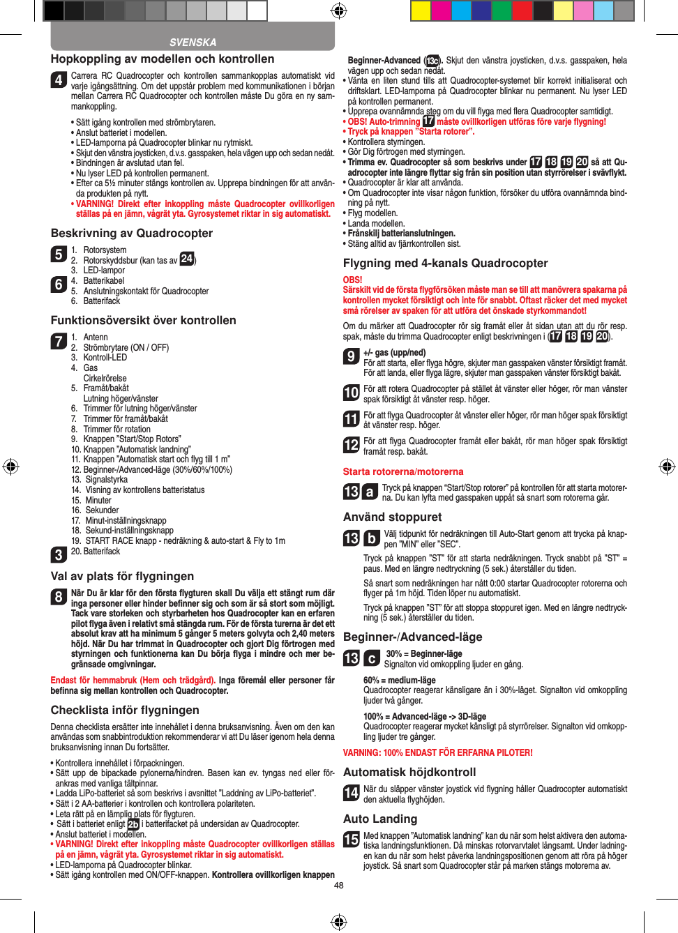 48Hopkoppling av modellen och kontrollen4  Carrera  RC  Quadrocopter  och  kontrollen  sammankopplas  automatiskt  vid varje igångsättning. Om det uppstår problem med kommunikationen i början mellan Carrera RC Quadrocopter och kontrollen måste Du göra en ny sam-mankoppling.  •  Sätt igång kontrollen med strömbrytaren.   •  Anslut batteriet i modellen.  •   LED-lamporna på Quadrocopter blinkar nu rytmiskt.   •  Skjut den vänstra joysticken, d.v.s. gasspaken, hela vägen upp och sedan nedåt.  •  Bindningen är avslutad utan fel.   •  Nu lyser LED på kontrollen permanent.  •  Efter ca 5½ minuter stängs kontrollen av. Upprepa bindningen för att använ-da produkten på nytt. •  VARNING!  Direkt  efter  inkoppling  måste  Quadrocopter  ovillkorligen ställas på en jämn, vågrät yta. Gyrosystemet riktar in sig automatiskt.Beskrivning av Quadrocopter51.  Rotorsystem2.  Rotorskyddsbur (kan tas av 24)  3.  LED-lampor64.  Batterikabel5.  Anslutningskontakt för Quadrocopter  6.  BatterifackFunktionsöversikt över kontrollen71.  Antenn2.  Strömbrytare (ON / OFF)  3.   Kontroll-LED  4.  Gas     Cirkelrörelse  5.  Framåt/bakåt    Lutning höger/vänster  6.  Trimmer för lutning höger/vänster  7.  Trimmer för framåt/bakåt   8.  Trimmer för rotation  9.  Knappen ”Start/Stop Rotors”  10. Knappen ”Automatisk landning”  11. Knappen ”Automatisk start och ﬂyg till 1 m”  12. Beginner-/Advanced-läge (30%/60%/100%)  13.  Signalstyrka  14.   Visning av kontrollens batteristatus  15.  Minuter  16.  Sekunder  17.  Minut-inställningsknapp  18.  Sekund-inställningsknapp  19.   START RACE knapp - nedräkning &amp; auto-start &amp; Fly to 1m320. Batterifack Val av plats för ﬂygningen8 När Du är klar för den första ﬂygturen skall Du välja ett stängt rum där inga personer eller hinder beﬁnner sig och som är så stort som möjligt. Tack vare storleken och styrbarheten hos Quadrocopter kan en erfaren pilot ﬂyga även i relativt små stängda rum. För de första turerna är det ett absolut krav att ha minimum 5 gånger 5 meters golvyta och 2,40 meters höjd. När Du har trimmat in Quadrocopter och gjort Dig förtrogen med styrningen och funktionerna kan Du börja ﬂyga i mindre och mer be-gränsade omgivningar. Endast för hemmabruk (Hem och trädgård). Inga föremål eller personer får beﬁnna sig mellan kontrollen och Quadrocopter.Checklista inför ﬂygningenDenna checklista ersätter inte innehållet i denna bruksanvisning. Även om den kan användas som snabbintroduktion rekommenderar vi att Du läser igenom hela denna bruksanvisning innan Du fortsätter.•  Kontrollera innehållet i förpackningen.•  Sätt  upp de  bipackade pylonerna/hindren.  Basen kan  ev. tyngas ned  eller  för-ankras med vanliga tältpinnar.•  Ladda LiPo-batteriet så som beskrivs i avsnittet ”Laddning av LiPo-batteriet”.•  Sätt i 2 AA-batterier i kontrollen och kontrollera polariteten.•  Leta rätt på en lämplig plats för ﬂygturen.•  Sätt i batteriet enligt 2b i batterifacket på undersidan av Quadrocopter. •  Anslut batteriet i modellen.•  VARNING! Direkt efter inkoppling måste Quadrocopter ovillkorligen ställas på en jämn, vågrät yta. Gyrosystemet riktar in sig automatiskt.•  LED-lamporna på Quadrocopter blinkar.•  Sätt igång kontrollen med ON/OFF-knappen. Kontrollera ovillkorligen knappen Beginner-Advanced (13c). Skjut den vänstra joysticken, d.v.s. gasspaken, hela vägen upp och sedan nedåt.•  Vänta en  liten  stund tills  att  Quadrocopter-systemet  blir korrekt initialiserat  och driftsklart. LED-lamporna på Quadrocopter blinkar nu permanent. Nu lyser LED på kontrollen permanent.•  Upprepa ovannämnda steg om du vill ﬂyga med ﬂera Quadrocopter samtidigt.•  OBS! Auto-trimning 17 måste ovillkorligen utföras före varje ﬂygning!•  Tryck på knappen ”Starta rotorer”.•  Kontrollera styrningen.•  Gör Dig förtrogen med styrningen.•  Trimma ev. Quadrocopter så som beskrivs under 17 18 19 20 så att Qu-adrocopter inte längre ﬂyttar sig från sin position utan styrrörelser i svävﬂykt.•  Quadrocopter är klar att använda.•  Om Quadrocopter inte visar någon funktion, försöker du utföra ovannämnda bind-ning på nytt.•  Flyg modellen.•  Landa modellen.•  Frånskilj batterianslutningen.•  Stäng alltid av fjärrkontrollen sist.Flygning med 4-kanals QuadrocopterOBS!Särskilt vid de första ﬂygförsöken måste man se till att manövrera spakarna på kontrollen mycket försiktigt och inte för snabbt. Oftast räcker det med mycket små rörelser av spaken för att utföra det önskade styrkommandot!Om du märker att Quadrocopter rör sig framåt eller åt sidan utan att du rör resp. spak, måste du trimma Quadrocopter enligt beskrivningen i (17 18 19 20).9 +/- gas (upp/ned)  För att starta, eller ﬂyga högre, skjuter man gasspaken vänster försiktigt framåt. För att landa, eller ﬂyga lägre, skjuter man gasspaken vänster försiktigt bakåt.10 För att rotera Quadrocopter på stället åt vänster eller höger, rör man vänster spak försiktigt åt vänster resp. höger.11 För att ﬂyga Quadrocopter åt vänster eller höger, rör man höger spak försiktigt åt vänster resp. höger.12 För att ﬂyga Quadrocopter framåt eller bakåt, rör man höger spak försiktigt framåt resp. bakåt.Starta rotorerna/motorerna13  aTryck på knappen “Start/Stop rotorer” på kontrollen för att starta motorer-na. Du kan lyfta med gasspaken uppåt så snart som rotorerna går.   Använd stoppuret13  bVälj tidpunkt för nedräkningen till Auto-Start genom att trycka på knap-pen ”MIN” eller ”SEC”.   Tryck på knappen ”ST” för att starta nedräkningen. Tryck snabbt på ”ST” = paus. Med en längre nedtryckning (5 sek.) återställer du tiden.   Så snart som nedräkningen har nått 0:00 startar Quadrocopter rotorerna och ﬂyger på 1m höjd. Tiden löper nu automatiskt.   Tryck på knappen ”ST” för att stoppa stoppuret igen. Med en längre nedtryck-ning (5 sek.) återställer du tiden.Beginner-/Advanced-läge13  c 30% = Beginner-läge Signalton vid omkoppling ljuder en gång.   60% = medium-läge   Quadrocopter reagerar känsligare än i 30%-läget. Signalton vid omkoppling ljuder två gånger.   100% = Advanced-läge -&gt; 3D-läge   Quadrocopter reagerar mycket känsligt på styrrörelser. Signalton vid omkopp-ling ljuder tre gånger.VARNING: 100% ENDAST FÖR ERFARNA PILOTER!Automatisk höjdkontroll14 När du släpper vänster joystick vid ﬂygning håller Quadrocopter automatiskt den aktuella ﬂyghöjden.Auto Landing15 Med knappen ”Automatisk landning” kan du när som helst aktivera den automa-tiska landningsfunktionen. Då minskas rotorvarvtalet långsamt. Under ladning-en kan du när som helst påverka landningspositionen genom att röra på höger joystick. Så snart som Quadrocopter står på marken stängs motorerna av.SVENSKA