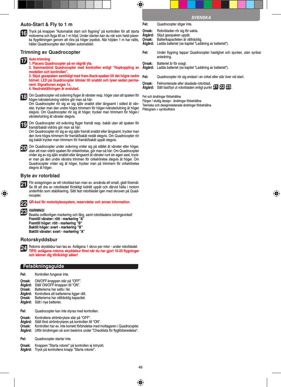 49Auto-Start &amp; Fly to 1 m16 Tryck på knappen ”Automatisk start och ﬂygning” på kontrollen för att starta motorerna och ﬂyga till ca 1 m höjd. Under starten kan du när som helst påver-ka ﬂygriktningen genom att röra på höger joystick. När höjden 1 m har nåtts, håller Quadroocopter den höjden automatiskt.Trimning av Quadrocopter17 Auto-trimning 1. Placera Quadrocopter på en vågrät yta.   2.  Sammanbind Quadrocopter  med  kontrollen  enligt  ”Hopkoppling av modellen och kontrollen”.   3. Skjut gasspaken samtidigt med fram-/back-spaken till det högre nedre hörnet. LED på Quadrocopter blinkar till snabbt och lyser sedan perma-nent. Signaltonen avges 1x.  4. Neutralställningen är avslutad.18 Om Quadrocopter vid svävning ﬂyger åt vänster resp. höger utan att spaken för höger-/vänsterlutning vidrörs gör man så här:    Om Quadrocopter rör sig av sig själv snabbt eller långsamt i sidled åt vän-ster, trycker man den undre högra trimmern för höger-/vänsterlutning åt höger stegvis. Om Quadrocopter rör sig åt höger, trycker man trimmern för höger-/vänsterlutning åt vänster stegvis.19 Om Quadrocopter vid svävning ﬂyger framåt resp. bakåt utan att spaken för framåt/bakåt vidrörs gör man så här:   Om Quadrocopter rör sig av sig själv framåt snabbt eller långsamt, trycker man den övre högra trimmern för framåt/bakåt nedåt stegvis. Om Quadrocopter rör sig bakåt trycker man trimmern för framåt/bakåt uppåt stegvis.20  Om Quadrocopter under svävning vrider sig på stället åt vänster eller höger, utan att man vidrör spaken för cirkelrörelse, gör man så här: Om Quadrocopter vrider sig av sig själv snabbt eller långsamt åt vänster runt sin egen axel, tryck-er man på den undre vänstra trimmen för cirkelrörelse stegvis åt höger. Om Quadrocopter vrider sig åt  höger, trycker man på trimmern  för  cirkelrörelse stegvis åt höger.Byte av rotorblad21 För avtagningen av ett rotorblad kan man ev. använda ett smalt, glatt föremål. Se till att dra av rotorbladet försiktigt lodrätt uppåt och därvid hålla i motorn underifrån som stabilisering. Sätt fast rotorbladet igen med skruven på Quad-rocopter. 22 QR-kod för motorbytessystem, reservdelar och annan information.23VARNING!  Beakta ovillkorligen markering och färg, samt rotorbladens lutningsvinkel! Framtill vänster: rött - markering ”A”  Framtill höger: rött - markering ”B”  Baktill höger: svart - markering ”B”  Baktill vänster: svart - markering ”A”Rotorskyddsbur24 Rotorns skyddsbur kan tas av. Avlägsna 1 skruv per rotor - under rotorbladet.  TIPS: avlägsna rotorns skyddsbur först när du har gjort 10-20 ﬂygningar och känner dig tillräckligt säker!FelsökningsguideFel:   Kontrollen fungerar inte.Orsak:   ON/OFF-knappen står på “OFF”.Åtgärd:   Ställ ON/OFF-knappen till “ON”.Orsak:   Batterierna har satts i fel.Åtgärd:   Kontrollera att batterierna ligger rätt.Orsak:   Batterierna har otillräcklig kapacitet.Åtgärd:   Sätt i nya batterier.Fel:  Quadrocopter kan inte styras med kontrollen.Orsak:   Kontrollens strömbrytare står på “OFF”.Åtgärd:   Ställ först strömbrytaren på kontrollen till “ON”.Orsak:   Kontrollen har ev. inte korrekt förbindelse med mottagaren i  Quadrocopter. Åtgärd:   Utför bindningen så som beskrivs under ”Checklista för ﬂygförberedelse“.Fel:   Quadrocopter startar inte.Orsak:   Knappen ”Starta rotorer” på kontrollen ej intryckt.Åtgärd:   Tryck på kontrollens knapp ”Starta rotorer”.Fel:   Quadrocopter stiger inte.Orsak:   Rotorbladen rör sig för sakta.Åtgärd:   Skjut gasspaken uppåt.Orsak:   Batterikapaciteten är otillräcklig.Åtgärd:  Ladda batteriet (se kapitel “Laddning av batteriet”).Fel:   Under ﬂygning tappar Quadrocopter hastighet och sjunker, utan synbar anledning.Orsak:   Batteriet är för svagt.Åtgärd:   Ladda batteriet (se kapitel “Laddning av batteriet”).Fel:   Quadrocopter rör sig endast i en cirkel eller slår över vid start.Orsak:   Felmonterade eller skadade rotorblad.Åtgärd:   Sätt fast/byt ut rotorbladen enligt punkt 21 22 23.Fel och ändringar förbehållna Färger / slutlig design - ändringar förbehållnaTekniska och designrelaterade ändringar förbehållna Piktogram = symbolfotonSVENSKA