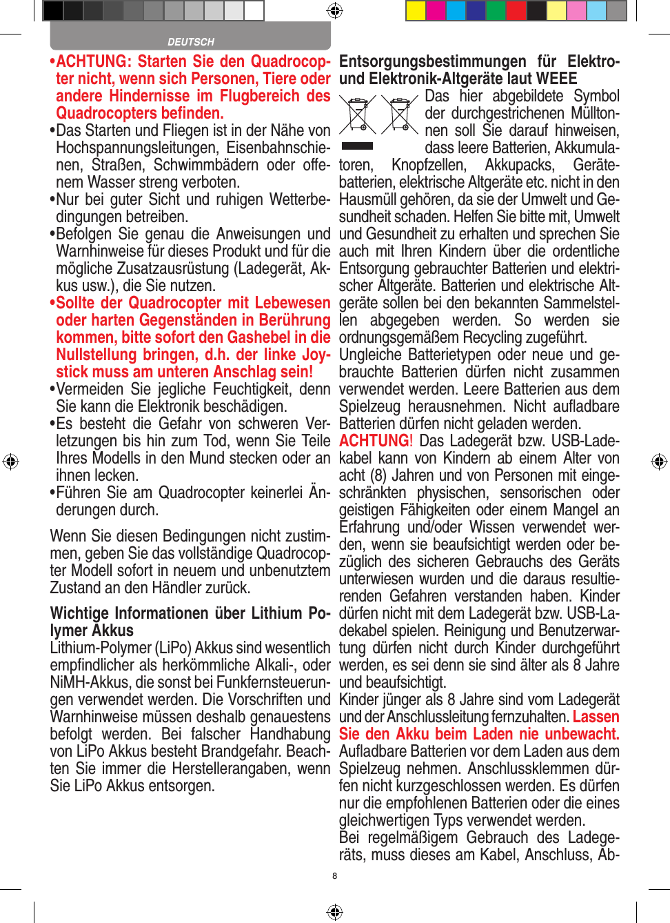 8•   ACHTUNG: Starten Sie den Quadrocop-ter nicht, wenn sich Personen, Tiere oder andere  Hindernisse  im  Flugbereich  des Quadrocopters beﬁnden.•  Das Starten und Fliegen ist in der Nähe von Hochspannungsleitungen,  Eisenbahnschie-nen,  Straßen,  Schwimmbädern  oder  oﬀe-nem Wasser streng verboten.•  Nur bei guter Sicht  und ruhigen  Wetterbe-dingungen betreiben.•  Befolgen  Sie  genau  die  Anweisungen  und Warnhinweise für dieses Produkt und für die mögliche Zusatzausrüstung (Ladegerät, Ak-kus usw.), die Sie nutzen.•  Sollte der Quadrocopter mit Lebewesen oder harten Gegenständen in Berührung kommen, bitte sofort den Gashebel in die Nullstellung bringen, d.h. der linke Joy-stick muss am unteren Anschlag sein!•  Vermeiden  Sie  jegliche  Feuchtigkeit,  denn Sie kann die Elektronik beschädigen.•  Es  besteht  die  Gefahr  von  schweren  Ver-letzungen bis hin zum Tod, wenn Sie Teile Ihres Modells in den Mund stecken oder an ihnen lecken. •  Führen Sie am Quadrocopter keinerlei Än-derungen durch.Wenn Sie diesen Bedingungen nicht zustim-men, geben Sie das vollständige Quadrocop-ter Modell sofort in neuem und unbenutztem Zustand an den Händler zurück.Wichtige Informationen über Lithium Po-lymer AkkusLithium-Polymer (LiPo) Akkus sind wesentlich empﬁndlicher als herkömmliche Alkali-, oder NiMH-Akkus, die sonst bei Funkfernsteuerun-gen verwendet werden. Die Vorschriften und Warnhinweise müssen deshalb genauestens befolgt  werden.  Bei  falscher  Handhabung von LiPo Akkus besteht Brandgefahr. Beach-ten Sie immer die Herstellerangaben, wenn Sie LiPo Akkus entsorgen.Entsorgungsbestimmungen  für  Elektro- und Elektronik-Altgeräte laut WEEEDas  hier  abgebildete  Symbol der  durchgestrichenen Müllton-nen  soll  Sie  darauf  hinweisen, dass leere Batterien, Akkumula-toren,  Knopfzellen,  Akku packs,  Geräte-batterien, elektrische Altgeräte etc. nicht in den Hausmüll gehören, da sie der Umwelt und Ge-sundheit schaden. Helfen Sie bitte mit, Umwelt und  Gesundheit zu erhalten und sprechen Sie auch  mit  Ihren  Kindern  über  die  ordentliche Entsorgung gebrauchter Batterien und elektri-scher Altgeräte. Batterien und elektrische Alt-geräte sollen bei den bekannten Sammelstel-len  abgegeben  werden.  So  werden  sie ordnungsgemäßem Recycling zugeführt. Ungleiche Batterietypen oder neue und  ge-brauchte  Batterien  dürfen  nicht  zusammen verwendet werden. Leere Batterien aus dem Spielzeug  herausnehmen.  Nicht  auﬂadbare Batterien dürfen nicht geladen werden. ACHTUNG! Das Ladegerät bzw. USB-Lade-kabel kann  von  Kindern  ab  einem  Alter  von acht (8) Jahren und von Personen mit einge-schränkten  physischen,  sensorischen  oder geistigen Fähigkeiten oder einem Mangel an Erfahrung  und/oder  Wissen  verwendet  wer-den, wenn sie beaufsichtigt werden oder be-züglich  des  sicheren  Gebrauchs  des  Geräts unterwiesen wurden und die daraus resultie-renden  Gefahren  verstanden  haben.  Kinder dürfen nicht mit dem Ladegerät bzw. USB-La-dekabel spielen. Reinigung und Benutzerwar-tung  dürfen  nicht  durch  Kinder  durchgeführt werden, es sei denn sie sind älter als 8 Jahre und beaufsichtigt. Kinder jünger als 8 Jahre sind vom Ladegerät und der Anschlussleitung fernzuhalten. Lassen Sie den Akku beim Laden nie unbewacht.Auﬂadbare Batterien vor dem Laden aus dem Spielzeug nehmen. Anschlussklemmen dür-fen nicht kurzgeschlossen werden. Es dürfen nur die empfohlenen  Batterien oder die eines gleichwertigen Typs verwendet werden.Bei  regelmäßigem  Gebrauch  des  Ladege-räts, muss dieses am Kabel, Anschluss, Ab-DEUTSCH