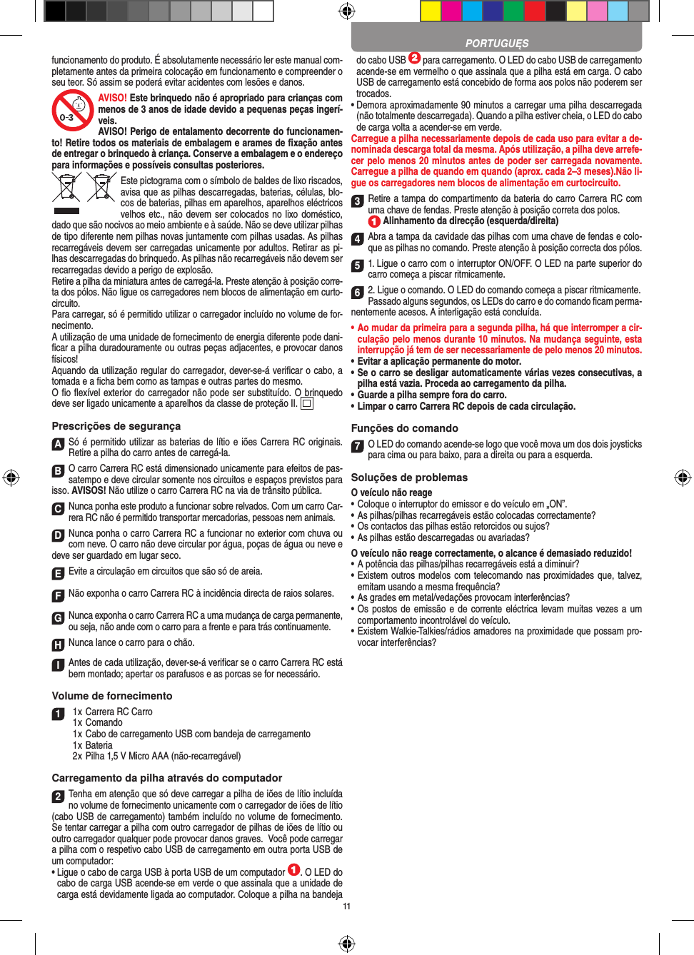 11funcionamento do produto. É absolutamente necessário ler este manual com-pletamente antes da primeira colocação em funcionamento e compreender o seu teor. Só assim se poderá evitar acidentes com lesões e danos. AVISO! Este brinquedo não é apropriado para crianças com menos de 3 anos de idade devido a pequenas peças ingerí-veis. AVISO! Perigo de entalamento decorrente do funcionamen-to! Retire todos os materiais de embalagem e arames de ﬁxação antes de entregar o brinquedo à criança. Conserve a embalagem e o endereço para  informações e possíveis consultas posteriores.Este pictograma com o símbolo de baldes de lixo riscados, avisa que as  pilhas descarregadas, baterias, células, blo-cos de baterias, pilhas em aparelhos, aparelhos eléctricos velhos etc., não devem ser colocados no lixo doméstico, dado que são nocivos ao meio ambiente e à saúde. Não se deve utilizar pilhas de tipo diferente nem pilhas novas juntamente com pilhas usadas. As pilhas recarregáveis devem ser carregadas unicamente por adultos. Retirar as pi-lhas descarregadas do brinquedo. As pilhas não recarregáveis não devem ser recarregadas devido a perigo de explosão. Retire a pilha da miniatura antes de carregá-la. Preste atenção à posição corre-ta dos pólos. Não ligue os carregadores nem blocos de alimentação em curto-circuito.Para carregar, só é permitido utilizar o carregador incluído no volume de for-necimento.A utilização de uma unidade de fornecimento de energia diferente pode dani-ﬁcar a pilha duradouramente ou outras peças adjacentes, e provocar danos físicos!Aquando da utilização regular do carregador, dever-se-á veriﬁcar o cabo, a tomada e a ﬁcha bem como as tampas e outras partes do mesmo.O ﬁo ﬂexível exterior do carregador não pode ser substituído. O brinquedo deve ser ligado unicamente a aparelhos da classe de proteção II.   Prescrições de segurançaASó é permitido utilizar as baterias de lítio e iões Carrera RC originais. Retire a pilha do carro antes de carregá-la.BO carro Carrera RC está dimensionado unicamente para efeitos de pas-satempo e deve circular somente nos circuitos e espaços previstos para isso. AVISOS! Não utilize o carro Carrera RC na via de trânsito pública.CNunca ponha este produto a funcionar sobre relvados. Com um carro Car-rera RC não é permitido transportar mercadorias, pessoas nem animais.DNunca ponha o carro Carrera RC a funcionar no exterior com chuva ou com neve. O carro não deve circular por água, poças de água ou neve e deve ser guardado em lugar seco.EEvite a circulação em circuitos que são só de areia.FNão exponha o carro Carrera RC à incidência directa de raios solares. GNunca exponha o carro Carrera RC a uma mudança de carga permanente, ou seja, não ande com o carro para a frente e para trás continuamente.HNunca lance o carro para o chão.IAntes de cada utilização, dever-se-á veriﬁcar se o carro Carrera RC está bem montado; apertar os parafusos e as porcas se for necessário. Volume de fornecimento1  1 x Carrera RC Carro  1 x Comando  1 x Cabo de carregamento USB com bandeja de carregamento  1 x Bateria  2 x Pilha 1,5 V Micro AAA (não-recarregável)Carregamento da pilha através do computador2Tenha em atenção que só deve carregar a pilha de iões de lítio incluída no volume de fornecimento unicamente com o carregador de iões de lítio (cabo USB de carregamento) também incluído no volume de fornecimento. Se tentar carregar a pilha com outro carregador de pilhas de iões de lítio ou outro carregador qualquer pode provocar danos graves.  Você pode carregar a pilha com o respetivo cabo USB de carregamento em outra porta USB de um computador:  •  Ligue o cabo de carga USB à porta USB de um computador  . O LED do cabo de carga USB acende-se em verde o que assinala que a unidade de carga está devidamente ligada ao computador. Coloque a pilha na bandeja do cabo USB   para carregamento. O LED do cabo USB de carregamento acende-se em vermelho o que assinala que a pilha está em carga. O cabo USB de carregamento está concebido de forma aos polos não poderem ser trocados.•  Demora aproximadamente 90 minutos a carregar uma pilha descarregada (não totalmente descarregada). Quando a pilha estiver cheia, o LED do cabo de carga volta a acender-se em verde.Carregue a pilha necessariamente depois de cada uso para evitar a de-nominada descarga total da mesma. Após utilização, a pilha deve arrefe-cer pelo menos 20 minutos antes de poder ser carregada novamente. Carregue a pilha de quando em quando (aprox. cada 2–3 meses).Não li-gue os carregadores nem blocos de alimentação em curtocircuito. 3Retire a tampa do compartimento da bateria do carro Carrera RC com uma chave de fendas. Preste atenção à posição correta dos polos.   Alinhamento da direcção (esquerda/direita)4Abra a tampa da cavidade das pilhas com uma chave de fendas e colo-que as pilhas no comando. Preste atenção à posição correcta dos pólos.  51. Ligue o carro com o interruptor ON/OFF. O LED na parte superior do carro começa a piscar ritmicamente. 62. Ligue o comando. O LED do comando começa a piscar ritmicamente.Passado alguns segundos, os LEDs do carro e do comando ﬁcam perma-nentemente acesos. A interligação está concluída.•  Ao mudar da primeira para a segunda pilha, há que  interromper a cir-culação pelo menos durante 10 minutos. Na mudança seguinte, esta interrupção já tem de ser necessariamente de pelo menos 20 minutos.•  Evitar a aplicação permanente do motor.•  Se o carro se desligar automaticamente várias vezes consecutivas, a pilha está vazia. Proceda ao carregamento da pilha.•  Guarde a pilha sempre fora do carro.•  Limpar o carro Carrera RC depois de cada circulação.Funções do comando7O LED do comando acende-se logo que você mova um dos dois joysticks para cima ou para baixo, para a direita ou para a esquerda.Soluções de problemasO veículo não reage•  Coloque o interruptor do emissor e do veículo em „ON”.•  As pilhas/pilhas recarregáveis estão colocadas correctamente?•  Os contactos das pilhas estão retorcidos ou sujos?•  As pilhas estão descarregadas ou avariadas?O veículo não reage correctamente, o alcance é demasiado reduzido!•  A potência das pilhas/pilhas recarregáveis está a diminuir?•  Existem outros modelos com telecomando nas proximidades que, talvez, emitam usando a mesma frequência?•  As grades em metal/vedações provocam interferências?•  Os postos de emissão e de  corrente eléctrica levam muitas  vezes a um comportamento incontrolável do veículo.•  Existem Walkie-Talkies/rádios amadores na proximidade que possam pro-vocar interferências?PORTUGUĘS