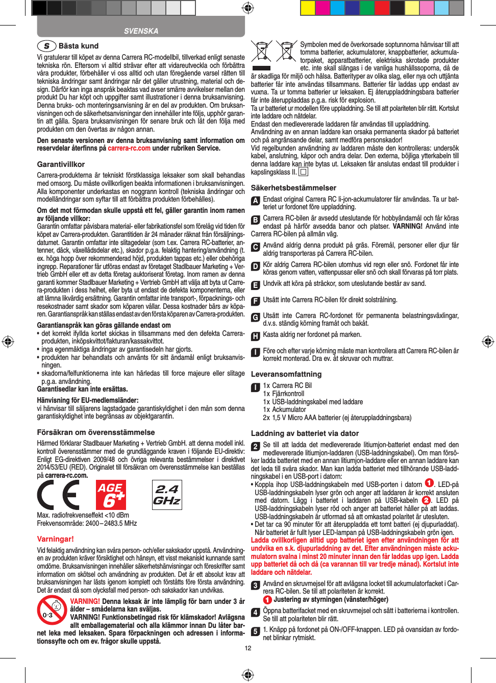 12 Bästa kundVi gratulerar till köpet av denna Carrera RC-modellbil, tillverkad enligt senaste tekniska rön. Eftersom vi alltid strävar  efter att vidareutveckla och förbättra våra produkter, förbehåller vi oss alltid och utan föregående varsel rätten till tekniska ändringar samt ändringar när det gäller utrustning, material och de-sign. Därför kan inga anspråk beaktas vad avser smärre avvikelser mellan den produkt Du har köpt och uppgifter samt illustrationer i denna bruksanvisning. Denna bruks- och monteringsanvisning är en del av produkten. Om bruksan-visningen och de säkerhetsanvisningar den innehåller inte följs, upphör garan-tin att gälla. Spara bruksanvisningen för senare bruk och låt den följa med produkten om den övertas av någon annan.Den senaste versionen av denna bruksanvisning samt information om reservdelar återﬁnns på carrera-rc.com under rubriken Service.GarantivillkorCarrera-produkterna är tekniskt förstklassiga leksaker som  skall behandlas med omsorg. Du måste ovillkorligen beakta informationen i bruksanvisningen. Alla komponenter underkastas en noggrann kontroll (tekniska ändringar och modelländringar som syftar till att förbättra produkten förbehålles).Om det mot förmodan skulle uppstå ett fel, gäller garantin inom ramen av följande villkor:Garantin omfattar påvisbara material- eller fabrikationsfel som  förelåg vid tiden för köpet av Carrera-produkten. Garantitiden är 24 månader räknat från försäljnings-datumet.  Garantin omfattar inte slitagedelar (som t.ex. Carrera RC-batterier, an-tenner, däck, växellådsdelar etc.), skador p.g.a. felaktig hantering/användning (t.ex. höga hopp över rekommenderad höjd, produkten tappas etc.) eller obehöriga ingrepp. Reparationer får utföras endast av företaget Stadlbauer Marketing + Ver-trieb GmbH eller ett av detta  företag auktoriserat företag. Inom ramen av denna garanti kommer Stadlbauer Marketing + Vertrieb GmbH att välja att byta ut Carre-ra-produkten i dess helhet, eller byta ut endast de defekta komponenterna, eller att lämna likvärdig ersättning. Garantin omfattar inte transport-, förpacknings- och resekostnader samt  skador som köparen vållar. Dessa kostnader bärs av köpa-ren. Garantianspråk kan ställas endast av den första köparen av  Carrera-produkten.Garantianspråk kan göras gällande endast om•  det korrekt ifyllda kortet skickas in tillsammans med den defekta Carrera- produkten, inköpskvittot/fakturan/kassakvittot.•  inga egenmäktiga ändringar av garantisedeln har gjorts.•  produkten har behandlats och använts för sitt ändamål  enligt bruksanvis-ningen.•  skadorna/felfunktionerna  inte  kan  härledas  till  force  majeure   eller  slitage p.g.a. användning.Garantisedlar kan inte ersättas.Hänvisning för EU-medlemsländer: vi hänvisar till säljarens lagstadgade garantiskyldighet i den mån som denna garantiskyldighet inte begränsas av objektgarantin. Försäkran om överensstämmelse Härmed förklarar Stadlbauer Marketing + Vertrieb GmbH. att denna modell inkl. kontroll överensstämmer med de grundläggande kraven i följande EU-direktiv: Enligt  EG-direktiven  2009/48  och  övriga  relevanta  bestämmelser  i  direktivet 2014/53/EU (RED). Originalet till försäkran om överensstämmelse kan beställas på carrera-rc.com.            Max. radiofrekvenseﬀekt &lt;10 dBmFrekvensområde: 2400 – 2483.5 MHzVarningar!Vid felaktig användning kan svåra person- och/eller sakskador uppstå. Användning-en av produkten kräver försiktighet och hänsyn, ett visst mekaniskt kunnande samt omdöme. Bruksanvisningen innehåller säkerhetshänvisningar och föreskrifter samt information om skötsel och användning av produkten. Det är ett absolut krav att bruksanvisningen har lästs igenom komplett och förståtts före första användning. Det är endast då som olycksfall med person- och sakskador kan undvikas.VARNING! Denna leksak är inte lämplig för barn under 3 år ålder – smådelarna kan sväljas.VARNING! Funktionsbetingad risk för klämskador! Avlägsna allt emballagematerial och alla klämmor innan Du låter bar-net leka med  leksaken. Spara förpackningen  och  adressen i informa-tionssyfte och om ev. frågor skulle uppstå.Symbolen med de överkorsade soptunnorna hänvisar till att tomma batterier, ackumulatorer, knappbatterier, ackumula-torpaket,  apparatbatterier,  elektriska  skrotade  produkter etc. inte skall slängas i de vanliga hushållssoporna, då de är skadliga för miljö och hälsa. Batterityper av olika slag, eller nya och uttjänta batterier får inte användas tillsammans. Batterier får laddas upp endast av vuxna. Ta ur tomma batterier ur leksaken. Ej återuppladdningsbara batterier får inte återuppladdas p.g.a. risk för explosion. Ta ur batteriet ur modellen före uppladdning. Se till att polariteten blir rätt. Kortslut inte laddare och nätdelar. Endast den medlevererade laddaren får användas till uppladdning.Användning av en annan laddare kan orsaka permanenta skador på batteriet och på angränsande delar, samt medföra personskador!Vid regelbunden användning av laddaren måste den kontrolleras: undersök kabel, anslutning, kåpor och andra delar. Den externa, böjliga ytterkabeln till denna laddare kan inte bytas ut. Leksaken får anslutas endast till produkter i kapslingsklass II.  SäkerhetsbestämmelserAEndast original Carrera RC li-jon-ackumulatorer får användas. Ta ur bat-teriet ur fordonet före uppladdning.BCarrera RC-bilen är avsedd uteslutande för hobbyändamål och får köras endast  på  härför  avsedda  banor  och  platser.  VARNING!  Använd inte  Carrera RC-bilen på allmän väg.CAnvänd aldrig denna produkt på gräs. Föremål, personer eller djur får aldrig transporteras på Carrera RC-bilen.DKör aldrig Carrera RC-bilen utomhus vid regn eller snö. Fordonet får inte köras genom vatten, vattenpussar eller snö och skall förvaras på torr plats.EUndvik att köra på sträckor, som uteslutande består av sand.FUtsätt inte Carrera RC-bilen för direkt solstrålning. GUtsätt  inte  Carrera  RC-fordonet  för  permanenta  belastningsväxlingar, d.v.s. ständig körning framåt och bakåt.HKasta aldrig ner fordonet på marken.IFöre och efter varje körning måste man kontrollera att Carrera RC-bilen är korrekt monterad. Dra ev. åt skruvar och muttrar. LeveransomfattningI1 x Carrera RC Bil 1 x Fjärrkontroll  1 x USB-laddningskabel med laddare  1 x Ackumulator  2 x 1,5 V Micro AAA batterier (ej återuppladdningsbara)Laddning av batteriet via dator2Se  till  att  ladda  det  medlevererade litiumjon-batteriet endast  med  den medlevererade litiumjon-laddaren (USB-laddningskabel). Om man försö-ker ladda batteriet med en annan litiumjon-laddare eller en annan laddare kan det leda till svåra skador. Man kan ladda batteriet med tillhörande USB-ladd-ningskabel i en USB-port i datorn:  •  Koppla ihop  USB-laddningskabeln med USB-porten i  datorn  .  LED-på USB-laddningskabeln lyser grön och anger att laddaren är korrekt ansluten med  datorn.  Lägg  i  batteriet  i  laddaren  på  USB-kabeln  .  LED  på USB-laddningskabeln lyser röd och anger att batteriet håller på att laddas. USB-laddningskabeln är utformad så att omkastad polaritet är utesluten.•  Det tar ca 90 minuter för att återuppladda ett tomt batteri (ej djupurladdat). När batteriet är fullt lyser LED-lampan på USB-laddningskabeln grön igen.Ladda ovillkorligen alltid upp batteriet igen efter användningen för att undvika en s.k. djupurladdning av det. Efter användningen måste acku-mulatorn svalna i minst 20 minuter innan den får laddas upp igen. Ladda upp batteriet då och då (ca varannan till var tredje månad). Kortslut inte laddare och nätdelar. 3Använd en skruvmejsel för att avlägsna locket till ackumulatorfacket i Car-rera RC-bilen. Se till att polariteten är korrekt.   Justering av styrningen (vänster/höger)4Öppna batterifacket med en skruvmejsel och sätt i batterierna i kontrollen. Se till att polariteten blir rätt.51. Knäpp på fordonet på ON-/OFF-knappen. LED på ovansidan av fordo-net blinkar rytmiskt. SVENSKA