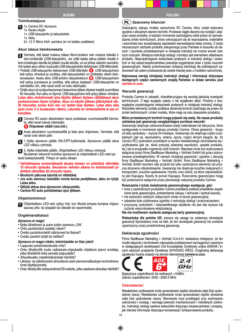 14Toimituslaajuus11 x Carrera RC Ajoneuvo 1 x Kauko-ohjain  1 x USB-latausjohto ja latauskotelo  1 x Akku  2 x 1,5 V Micro AAA -paristoa (ei voi ladata uudelleen)Akun lataus tietokoneesta2Varmista, että lataat mukana tulleen litium-ioniakun vain mukana tulleella li-tium-ionilaturilla (USB-latausjohto). Jos yrität ladata akkua jollakin toisella li-tium-ioniakkujen laturilla tai jollakin muulla laturilla, voi se johtaa vakaviin vaurioihin. Voit ladata akun siihen kuuluvalla USB-latausjohdolla tietokoneen USB-liitännästä:  •  Yhdistä USB-latausjohto tietokoneen USB-liitäntään  . USB-latausjohdon ledi syttyy vihreänä ja osoittaa, että latausyksikkö on yhdistetty oikein tieto-koneeseen. Aseta akku USB-johdon latauskoteloon  . USB-latausjohdon ledi syttyy punaisena ja osoittaa, että akkua ladataan. USB-latausjohto on valmistettu niin, että navat eivät voi tulla väärinpäin.•  Tyhjän akun (ei syväpurkautuneen) lataaminen jälleen täyteen kestää suunnilleen 90 minuuttia. Kun akku on täynnä, USB-latausjohdon ledi syttyy jälleen vihreänä.Lataa akku ehdottomasti aina käytön jälkeen täyteen välttääksesi akun purkautumisen täysin tyhjäksi. Akun on käytön jälkeen jäähdyttävä väh. 20 minuuttia, ennen kuin sen voi ladata taas täyteen. Lataa akku aika ajoin (noin 2–3 kuukauden välein). Latureita tai verkkolaitteita ei saa oi-kosulkea.3Carrera RC-auton akkukotelon kansi poistetaan ruuvimeisselillä.Varmis-ta, että navat tulevat oikeinpäin.   Ohjauksen säätö (vas./oik.)4Avaa akkulokero ruuvimeisselillä ja laita akut  ohjaimeen. Varmista, että navat ovat oikein päin. 51. Kytke  ajoneuvo päälle  ON-/OFF-kytkimestä. Ajoneuvon päällä  oleva LED vilkkuu rytmissä. 62. Kytke ohjainlaite päälle. Ohjainlaitteen LED vilkkuu rytmissä.Muutaman sekunnin kuluttua ajoneuvon ja ohjainlaitteen LED-valot palavat keskeytyksettä. Yhteys on saatu aikaan.•  Vaihdettaessa ensimmäisestä akusta toiseen on pidettävä vähintään 10 minuutin ajotauko. Seuraavan vaihdon aikana on ehdottomasti pi-dettävä vähintään 20 minuutin tauko.•  Moottorin jatkuvaa käyntiä on vältettävä.•  Jos auto sammuu itsestään monta kertaa peräjälkeen, akku on tyhjä. Lataa akku.•  Säilytä akkua aina ajoneuvon ulkopuolella.•  Carrera RC-auto puhdistetaan ajon jälkeen.Ohjaintoiminnot7Ohjainlaitteen LED-valo syttyy heti, kun liikutat jompaa kumpaa ohjaus-sauvaa ylös- tai alaspäin tai oikealle tai vasemmalle.OngelmaratkaisutAjoneuvo ei reagoi•  Kytke lähettimen ja auton kytkin asentoon „ON“.•  Onko paristot/akut asetettu oikein?•  Ovatko paristokontaktit vääntyneet tai likaiset?•  Ovatko paristot tyhjät tai vialliset?Ajoneuvo ei reagoi oikein, toimintasäde on liian pieni!•  Loppuuko paristoista/akuista virta?•  Onko lähettyvillä  muita  radiokauko-ohjauksella ohjattavia  pienoi  smalleja, jotka lähettävät ehkä samalla taajuudella?•  Aiheuttavatko metalliristikot/aidat häiriöitä?•  Lähetys- tai sähkömastot aiheuttavat usein pienoismalliautojen kontrolloima-tonta käyttäytymistä.•  Onko lähettyvillä radiopuhelimia/CB-radioita, jotka saattavat aiheuttaa häiriöitä? Szanowny kliencie!Gratulujemy  zakupu  modelu  samochodu  RC  Carrera,  który  został  wykonany zgodnie z aktualnym stanem techniki.  Ponieważ ciągle staramy się rozwijać i ulep-szać nasze produkty, w każdym momencie zastrzegamy sobie prawo do wprowa-dzania zmian technicznych, zmian odnoszących się do wyposażenia, materiałów i wzornictwa bez wcześniejszej zapowiedzi wprowadzenia takiej zmiany. Z tytułu nieznacznych odchyleń produktu zakupionego przez  Państwa w stosunku do da-nych i rysunków przedstawionych w niniejszej instrukcji nie można wnosić żad-nych roszczeń. Niniejsza instrukcja obsługi i montażu jest elementem składowym produktu. Nieprzestrzeganie wskazówek podanych w instrukcji obsługi i zawar-tych w niej zasad bezpieczeństwa powoduje wygaśnięcie praw z tytułu roszczeń grawancyjnych. Należy przechowywać niniejszą instrukcję dla późniejszych za-stosowań lub celem przekazania jej osobie trzeciej wraz z modelem samochodu.Najnowszą wersję niniejszej instrukcji obsługi  i  informacje dotyczące dostępnych części  zamiennych znajdą  Państwo w dziale serwisu pod carrera-rc.com.Warunki gwarancjiProdukty Carrera to zabawki, charakteryzujące się wysoką  jakością rozwiązań technicznych. Z tego względu  należy o  nie wyjątkowo dbać. Prosimy o bez-względne przestrzeganie wskazówek podanych w niniejszej instrukcji obsługi. Wszystkie elementy zostały poddane starannej kontroli (zastrzega się prawo do zmian technicznych i zmian modelu, które mają na celu ulepszenie  produktu).Mimo prowadzonych kontroli mogą pojawić się wady. Na nasze produkty udzielana jest gwarancja uwzględniająca poniższe warunki:Gwarancja obejmuje udokumentowane wady materiałowe lub  fabryczne, które występowały w momencie zakupu  produktu  Carrera. Okres gwarancji – licząc od daty sprzedaży – wynosi 24 miesiące. Gwarancja nie obejmuje części zuży-walnych (jak  np. akumulatory, anteny, opony, części  skrzyni biegów, itp.  do Carrery RC) uszkodzeń powstałych w wyniku niewłaściwego obchodzenia się / użytkowania  (jak  np.  skoki powyżej  zalecanej  wysokości,  upadek  produktu, itp.) lub w przypadku ingerencji osób trzecich. Naprawa może być wykonywana wyłącznie przez ﬁrmę Stadlbauer Marketing + Vertrieb GmbH lub przez autory-zowane przedsiębiorstwo. W ramach niniejszej gwarancji i zgodnie z  decyzją ﬁrmy Stadlbauer Marketing +  Vertrieb GmbH, ﬁrma  Stadlbauer Marketing + Vertrieb GmbH wymieni cały produkt lub tylko uszkodzone elementy lub przy-zna stosowne odszkodowanie. Gwarancja nie obejmuje kosztów związanych z transportem, kosztów opakowania i frachtu oraz szkód, za które odpowiedzial-ny jest Kupujący. Koszty te ponosi  Kupujący. Roszczenia gwarancyjne mogą być podnoszone wyłącznie przez pierwszego nabywcę produktu  Carrera.Roszczenie z tytułu świadczenia gwarancyjnego występuje, gdy:•  wraz z uszkodzonym produktem Carrera przesłana  zostanie prawidłowo wypeł-niona karta gwarancyjna, potwierdzenie zakupu / rachunek / wydruk kasowy,•  nie wykonano żadnych odręcznych zmian w karcie gwarancyjnej,•  zabawka była użytkowana zgodnie z instrukcją obsługi i przeznaczeniem,•  przyczyną uszkodzeń / nieprawidłowego działania nie jest siła wyższa lub zużycie uwarunkowane eksploatacją.Nie ma możliwości wydania zastępczej karty gwarancyjnej.Wskazówka  dla  państw  UE:  zwraca  się  uwagę  na  ustawowy  obowiązek gwarancji Sprzedawcy oraz na fakt, że ten obowiązek gwarancji nie zostanie ograniczony przez przedmiotową gwarancję. Deklaracja zgodnościFirma Stadlbauer Marketing + Vertrieb G.m.b.H. oświadcza niniejszym, że ten model włącznie z kontrolerem odpowiada podstawowym wymaganiom zawartym w następujących dyrektywach Unii Europejskiej: Dyrektywy unijne 2009/48 i in-nych ważnych przepisów Dyrektywy 2014/53/EU (RED). Oryginalną deklarację zgodności można znaleźć na stronie internetowej carrera-rc.com.            Najwyższa częstotliwość fal radiowych &lt;10dBmZakres częstotliwości: 2400 – 2483.5 MHzOstrzeżenia!Niewłaściwe użytkowanie może spowodować ciężkie obrażenia ciała i/lub uszko-dzenie rzeczy. Niewłaściwe użytkowanie może spowodować ciężkie obrażenia ciała i/lub uszkodzenie rzeczy. Sterowanie musi  przebiegać  przy  zachowaniu ostrożności i rozwagi, i wymaga pewnych mechanicznych i mentalnych zdolno-ści. Instrukcja obsługi zawiera wskazówki dotyczące bezpieczeństwa i przepisy, jak również informacje dotyczące konserwacji i funkcjonowania produktu. SUOMI POLSKI