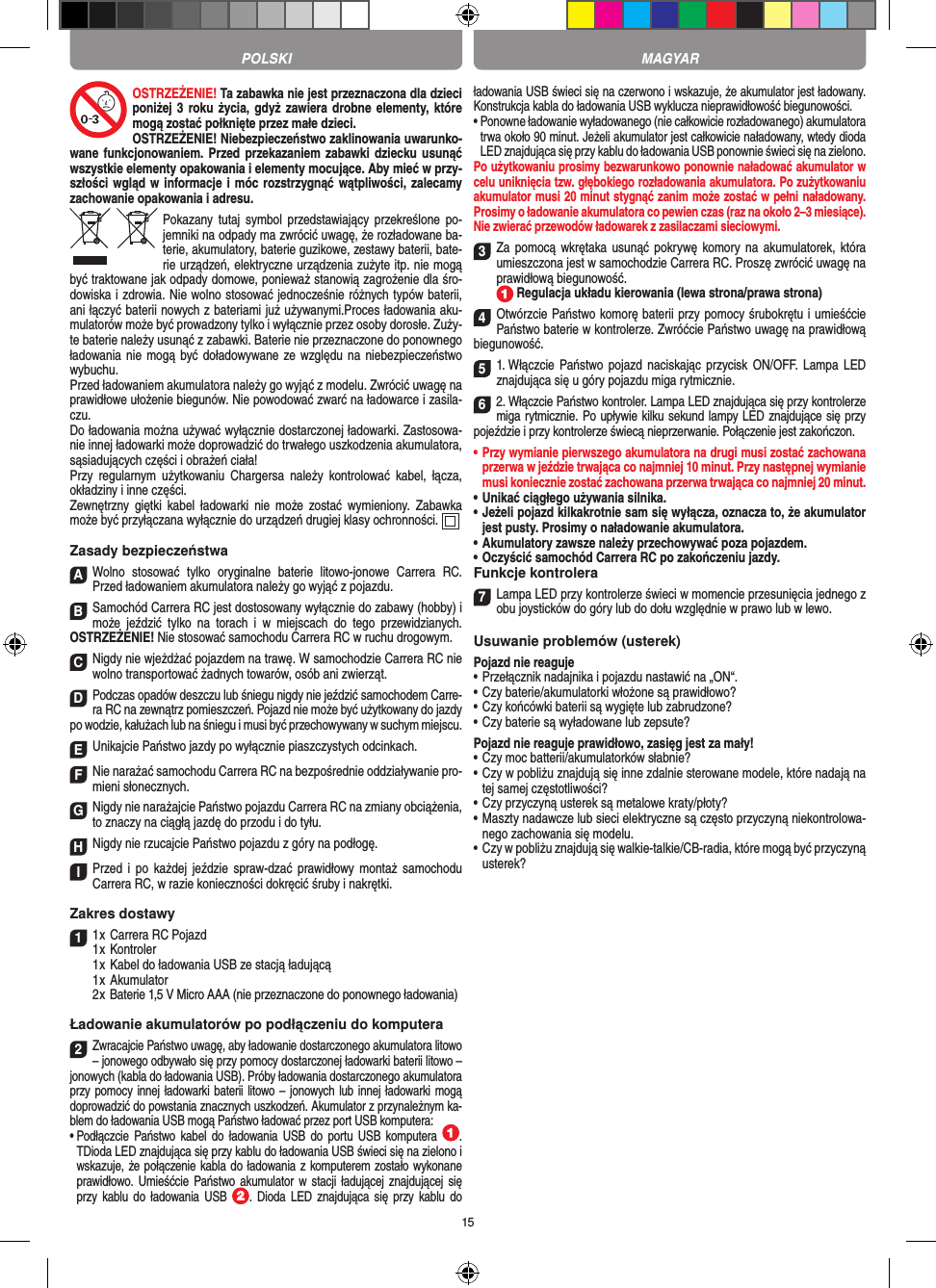 15POLSKI MAGYAROSTRZEŻENIE! Ta zabawka nie jest przeznaczona dla dzieci poniżej 3  roku życia, gdyż  zawiera  drobne elementy, które mogą zostać połknięte przez małe dzieci. OSTRZEŻENIE! Niebezpieczeństwo zaklinowania uwarunko-wane funkcjonowaniem. Przed  przekazaniem zabawki dziecku  usunąć wszystkie  elementy opakowania i elementy mocujące. Aby mieć w przy-szłości wgląd w informacje i  móc rozstrzygnąć wątpliwości, zalecamy zachowanie opakowania i adresu.Pokazany  tutaj  symbol  przedstawiający przekreślone po-jemniki na odpady ma zwrócić uwagę, że rozładowane ba-terie, akumulatory, baterie guzikowe, zestawy baterii, bate-rie urządzeń, elektryczne urządzenia zużyte itp. nie mogą być traktowane jak odpady domowe, ponieważ stanowią zagrożenie dla śro-dowiska i zdrowia. Nie wolno stosować jednocześnie różnych typów baterii, ani łączyć baterii nowych z bateriami już używanymi. Proces ładowania aku-mulatorów może być prowadzony tylko i wyłącznie przez osoby dorosłe. Zuży-te baterie należy usunąć z zabawki. Baterie nie przeznaczone do ponownego ładowania nie mogą  być doładowywane ze względu na niebezpieczeństwo wybuchu. Przed ładowaniem akumulatora należy go wyjąć z modelu. Zwrócić uwagę na prawidłowe ułożenie biegunów. Nie powodować zwarć na ładowarce i zasila-czu.Do ładowania można używać wyłącznie dostarczonej ładowarki. Zastosowa-nie innej ładowarki może doprowadzić do trwałego uszkodzenia akumulatora, sąsiadujących części i obrażeń ciała! Przy  regularnym  użytkowaniu  Chargersa  należy  kontrolować  kabel,  łącza, okładziny i inne części.Zewnętrzny  giętki  kabel  ładowarki  nie  może  zostać  wymieniony.  Zabawka może być przyłączana wyłącznie do urządzeń drugiej klasy ochronności.  Zasady bezpieczeństwaAWolno  stosować  tylko  oryginalne  baterie  litowo-jonowe  Carrera  RC. Przed ładowaniem akumulatora należy go wyjąć z pojazdu.BSamochód Carrera RC jest dostosowany wyłącznie do zabawy (hobby) i może  jeździć  tylko  na  torach  i  w  miejscach  do  tego  przewidzianych. OSTRZEŻENIE! Nie stosować samochodu Carrera RC w ruchu drogowym.CNigdy nie wjeżdżać pojazdem na trawę. W samochodzie Carrera RC nie wolno transportować żadnych  towarów, osób ani zwierząt.DPodczas opadów deszczu lub śniegu nigdy nie  jeździć samochodem Carre-ra RC na zewnątrz  pomieszczeń. Pojazd nie może być użytkowany do  jazdy po wodzie, kałużach lub na śniegu i musi być przechowywany w suchym miejscu.EUnikajcie Państwo jazdy po wyłącznie piaszczystych odcinkach.FNie narażać samochodu Carrera RC na bezpośrednie oddziaływanie pro-mieni słonecznych. GNigdy nie narażajcie Państwo pojazdu Carrera RC na zmiany obciążenia, to znaczy na ciągłą jazdę do przodu i do tyłu.HNigdy nie rzucajcie Państwo pojazdu z góry na podłogę.IPrzed i po  każdej jeździe  spraw-dzać  prawidłowy montaż samochodu  Carrera RC, w razie konieczności dokręcić śruby i nakrętki.Zakres dostawy11 x Carrera RC Pojazd 1 x Kontroler  1 x Kabel do ładowania USB ze stacją ładującą  1 x Akumulator  2 x  Baterie 1,5 V Micro AAA (nie przeznaczone do ponownego ładowania)Ładowanie akumulatorów po podłączeniu do komputera2Zwracajcie Państwo uwagę, aby ładowanie dostarczonego akumulatora litowo – jonowego odbywało się przy pomocy dostarczonej ładowarki baterii litowo – jonowych (kabla do ładowania USB). Próby ładowania dostarczonego akumulatora przy pomocy innej ładowarki baterii litowo – jonowych lub innej ładowarki mogą doprowadzić do powstania znacznych uszkodzeń. Akumulator z przynależnym ka-blem do ładowania USB mogą Państwo ładować przez port USB komputera:  •  Podłączcie  Państwo kabel  do  ładowania  USB  do  portu  USB komputera  . TDioda LED znajdująca się przy kablu do ładowania USB świeci się na zielono i wskazuje, że połączenie kabla do ładowania z komputerem zostało wykonane prawidłowo. Umieśćcie Państwo akumulator w  stacji ładującej  znajdującej  się przy  kablu do ładowania USB  .  Dioda  LED  znajdująca  się  przy  kablu  do  ładowania USB świeci się na czerwono i wskazuje, że akumulator jest ładowany. Konstrukcja kabla do ładowania USB wyklucza nieprawidłowość biegunowości. •  Ponowne ładowanie wyładowanego (nie całkowicie rozładowanego) akumulatora trwa około 90 minut. Jeżeli akumulator jest całkowicie naładowany, wtedy dioda LED znajdująca się przy kablu do ładowania USB ponownie świeci się na zielono.Po użytkowaniu prosimy bezwarunkowo ponownie naładować akumulator w celu uniknięcia tzw. głębokiego rozładowania akumulatora. Po zużytkowaniu akumulator musi 20 minut stygnąć zanim może zostać w pełni naładowany. Prosimy o ładowanie akumulatora co pewien czas (raz na około 2–3 miesiące). Nie zwierać przewodów ładowarek z zasilaczami sieciowymi. 3 Za  pomocą  wkrętaka usunąć pokrywę komory na akumulatorek, która umieszczona jest w samochodzie Carrera RC. Proszę zwrócić uwagę na prawidłową biegunowość.   Regulacja układu kierowania (lewa strona/prawa strona)4Otwórzcie Państwo komorę baterii przy pomocy śrubokrętu i umieśćcie Państwo baterie w kontrolerze. Zwróćcie Państwo uwagę na prawidłową biegunowość. 51. Włączcie Państwo pojazd  naciskając przycisk ON/OFF. Lampa  LED znajdująca się u góry pojazdu miga rytmicznie. 62. Włączcie Państwo kontroler. Lampa LED znajdująca się przy kontrolerze miga rytmicznie. Po upływie kilku sekund lampy LED znajdujące się przy pojeździe i przy kontrolerze świecą  nieprzerwanie. Połączenie jest zakończon.•  Przy wymianie pierwszego akumulatora na drugi musi  zostać zachowana przerwa w jeździe trwająca co najmniej 10 minut. Przy następnej wymianie musi koniecznie zostać zachowana przerwa trwająca co najmniej 20 minut.•  Unikać ciągłego używania silnika.•  Jeżeli pojazd kilkakrotnie sam się wyłącza, oznacza to, że akumulator jest pusty. Prosimy o naładowanie akumulatora. •  Akumulatory zawsze należy przechowywać poza pojazdem.•  Oczyścić samochód Carrera RC po zakończeniu jazdy.Funkcje kontrolera7Lampa LED przy kontrolerze świeci w momencie przesunięcia jednego z obu joysticków do góry lub do dołu względnie w prawo lub w lewo.Usuwanie problemów (usterek)Pojazd nie reaguje•  Przełącznik nadajnika i pojazdu nastawić na „ON“.•  Czy baterie/akumulatorki włożone są prawidłowo?•  Czy końcówki baterii są wygięte lub zabrudzone?•  Czy baterie są wyładowane lub zepsute?Pojazd nie reaguje prawidłowo, zasięg jest za mały!•  Czy moc batterii/akumulatorków słabnie?•  Czy w pobliżu znajdują się inne zdalnie sterowane modele, które nadają na tej samej częstotliwości?•  Czy przyczyną usterek są metalowe kraty/płoty?•  Maszty nadawcze lub sieci elektryczne są często przyczyną niekontrolowa-nego zachowania się modelu.•  Czy w pobliżu znajdują się walkie-talkie/CB-radia, które mogą być przyczyną usterek?