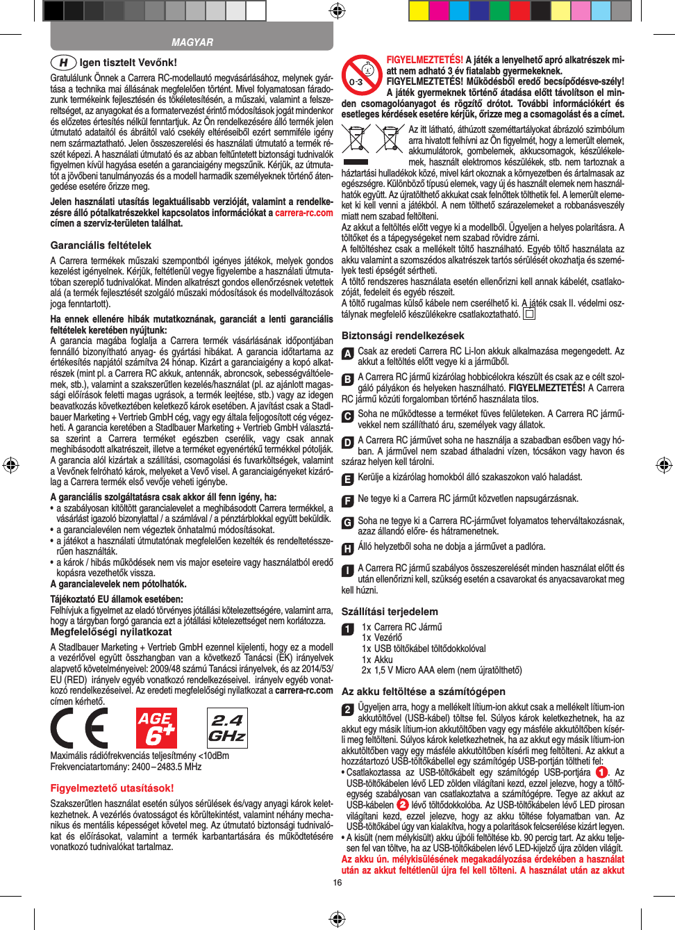16 Igen tisztelt Vevőnk!Gratulálunk Önnek a Carrera RC-modellautó megvásárlásához, melynek gyár-tása a technika mai állásának megfelelően történt. Mivel folyamatosan fárado-zunk termékeink  fejlesztésén és tökéletesítésén, a műszaki, valamint a felsze-reltséget, az anyagokat és a formatervezést érintő módosítások jogát mindenkor és előzetes értesítés nélkül fenntartjuk. Az Ön rendelkezésére álló termék  jelen útmutató adataitól és ábráitól való csekély eltéréseiből ezért semmiféle igény nem származtatható. Jelen összeszerelési és használati útmutató a termék ré-szét képezi. A használati útmutató és az abban feltűntetett biztonsági tudnivalók ﬁgyelmen kívül hagyása esetén a garanciaigény megszűnik. Kérjük, az útmuta-tót a jövőbeni tanulmányozás és a modell harmadik személyeknek történő áten-gedése esetére őrizze meg.Jelen használati utasítás legaktuálisabb verzióját, valamint a rendelke-zésre álló pótalkatrészekkel kapcsolatos információkat a carrera-rc.com címen a szerviz-területen találhat.Garanciális feltételekA Carrera termékek műszaki szempontból igényes játékok, melyek gondos kezelést igényelnek. Kérjük, feltétlenül vegye ﬁgyelembe a használati útmuta-tóban szereplő tudnivalókat. Minden alkatrészt gondos ellenőrzésnek vetettek alá (a termék fejlesztését szolgáló műszaki módosítások és modellváltozások joga fenntartott).Ha  ennek  ellenére  hibák  mutatkoznának,  garanciát  a  lenti   garanciális feltételek keretében nyújtunk:A  garancia  magába  foglalja  a  Carrera  termék  vásárlásának  időpontjában fennálló bizonyítható anyag- és  gyártási hibákat. A  garancia időtartama az értékesítés napjától számítva 24 hónap. Kizárt a garanciaigény a kopó alkat-részek (mint pl. a Carrera RC akkuk, antennák, abroncsok, sebességváltóele-mek, stb.), valamint a szakszerűtlen kezelés/használat (pl. az ajánlott magas-sági előírások feletti magas ugrások, a termék leejtése, stb.) vagy az idegen beavatkozás következtében keletkező károk esetében. A javítást csak a Stadl-bauer Marketing + Vertrieb GmbH cég, vagy egy általa feljogosított cég végez-heti. A garancia keretében a Stadlbauer Marketing + Vertrieb GmbH választá-sa  szerint  a   Carrera  terméket  egészben  cserélik,  vagy  csak  annak meghibásodott alkatrészeit, illetve a terméket egyenértékű termékkel pótolják. A garancia alól kizártak a szállítási, csomagolási és fuvarköltségek, valamint a Vevőnek felróható károk, melyeket a Vevő visel. A garanciaigényeket kizáró-lag a Carrera termék első vevője veheti igénybe.A garanciális szolgáltatásra csak akkor áll fenn igény, ha:•  a szabályosan kitöltött garancialevelet a meghibásodott Carrera termékkel, a vásárlást igazoló bizonylattal / a számlával / a pénztárblokkal együtt beküldik.•  a garancialevélen nem végeztek önhatalmú módosításokat.•  a játékot a használati útmutatónak megfelelően kezelték és rendeltetéssze-rűen használták.•  a károk / hibás működések nem vis major eseteire vagy használatból eredő kopásra vezethetők vissza.A garancialevelek nem pótolhatók.Tájékoztató EU államok esetében: Felhívjuk a ﬁgyelmet az eladó törvényes jótállási kötelezettségére, valamint arra, hogy a tárgyban forgó garancia ezt a jótállási  kötelezettséget nem korlátozza.Megfelelőségi nyilatkozatA Stadlbauer Marketing + Vertrieb GmbH ezennel kijelenti, hogy ez a modell a vezérlővel együtt összhangban  van a  következő Tanácsi (EK)  irányelvek alapvető követelményeivel: 2009/48 számú Tanácsi irányelvek, és az 2014/53/EU (RED)  irányelv egyéb vonatkozó rendelkezéseivel.  irányelv egyéb vonat-kozó rendelkezéseivel. Az eredeti megfelelőségi nyilatkozat a carrera-rc.com  címen kérhető.            Maximális rádiófrekvenciás teljesítmény &lt;10dBmFrekvenciatartomány: 2400 – 2483.5 MHzFigyelmeztető utasítások!Szakszerűtlen használat esetén súlyos sérülések és/vagy anyagi károk kelet-kezhetnek. A vezérlés óvatosságot és körültekintést, valamint néhány mecha-nikus és mentális képességet követel meg. Az útmutató biztonsági tudnivaló-kat  és  előírásokat,  valamint  a  termék  karbantartására  és  működtetésére vonatkozó tudnivalókat tartalmaz.FIGYELMEZTETÉS! A játék a lenyelhető apró alkatrészek mi-att nem adható 3 év ﬁatalabb gyermekeknek. FIGYELMEZTETÉS! Működésből eredő becsípődésve-szély! A játék gyermeknek történő átadása előtt távolítson el min-den  csomagolóanyagot  és  rögzítő  drótot.  További  információkért  és esetleges kérdések esetére kérjük, őrizze meg a csomagolást és a címet.Az itt látható, áthúzott szeméttartályokat ábrázoló szimbólum arra hivatott felhívni az Ön ﬁgyelmét, hogy a lemerült elemek, akkumulátorok,  gombelemek,  akkucsomagok,  készülékele-mek, használt elektromos készülékek, stb. nem tartoznak a háztartási hulladékok közé, mivel kárt okoznak a környezetben és ártalmasak az egészségre. Különböző típusú elemek, vagy új és használt elemek nem használ-hatók együtt. Az újratölthető akkukat csak felnőttek tölthetik fel. A lemerült eleme-ket ki kell venni a játékból. A nem tölthető szárazelemeket a robbanásveszély miatt nem szabad feltölteni. Az akkut a feltöltés előtt vegye ki a modellből. Ügyeljen a helyes polaritásra. A töltőket és a tápegységeket nem szabad rövidre zárni.A feltöltéshez csak a mellékelt töltő használható. Egyéb töltő használata az akku valamint a szomszédos alkatrészek tartós sérülését okozhatja és szemé-lyek testi épségét sértheti.A töltő rendszeres használata esetén ellenőrizni kell annak kábelét, csatlako-zóját, fedeleit és egyéb részeit.A töltő rugalmas külső kábele nem cserélhető ki. A játék csak II. védelmi osz-tálynak megfelelő készülékekre csatlakoztatható.    Biztonsági rendelkezésekACsak az eredeti Carrera RC Li-Ion akkuk alkalmazása megengedett. Az akkut a feltöltés előtt vegye ki a járműből.BA Carrera RC jármű kizárólag hobbicélokra készült és csak az e célt szol-gáló pályákon és helyeken használható. FIGYELMEZTETÉS! A Carrera RC jármű közúti forgalomban történő használata tilos.CSoha ne működtesse a terméket füves felületeken. A Carrera RC jármű-vekkel nem szállítható áru, személyek vagy állatok.DA Carrera RC járművet soha ne használja a szabadban esőben vagy hó-ban. A járművel nem szabad áthaladni vízen, tócsákon vagy havon és száraz helyen kell tárolni.EKerülje a kizárólag homokból álló szakaszokon való haladást.FNe tegye ki a Carrera RC járműt közvetlen napsugárzásnak. GSoha ne tegye ki a Carrera RC-járművet folyamatos teherváltakozásnak, azaz állandó előre- és hátramenetnek.HÁlló helyzetből soha ne dobja a járművet a padlóra.IA Carrera RC jármű szabályos összeszerelését minden használat előtt és után ellenőrizni kell, szükség esetén a csavarokat és anyacsavarokat meg kell húzni.  Szállítási terjedelem1  1 x Carrera RC Jármű   1 x Vezérlő  1 x USB töltőkábel töltődokkolóval  1 x Akku  2 x 1,5 V Micro AAA elem (nem újratölthető)Az akku feltöltése a számítógépen2Ügyeljen arra, hogy a mellékelt lítium-ion akkut csak a mellékelt lítium-ion akkutöltővel (USB-kábel) töltse fel. Súlyos károk keletkezhetnek, ha az akkut egy másik lítium-ion akkutöltőben vagy egy másféle akkutöltőben kísér-li meg feltölteni. Súlyos károk keletkezhetnek, ha az akkut egy másik lítium-ion akkutöltőben vagy egy másféle akkutöltőben kísérli meg feltölteni. Az akkut a hozzátartozó USB-töltőkábellel egy számítógép USB-portján töltheti fel:•  Csatlakoztassa  az  USB-töltőkábelt  egy  számítógép  USB-portjára  .  Az USB-töltőkábelen lévő LED zölden világítani kezd, ezzel jelezve, hogy a töltő-egység szabályosan van csatlakoztatva a  számítógépre. Tegye az akkut  az USB-kábelen   lévő töltődokkolóba. Az USB-töltőkábelen lévő LED pirosan világítani  kezd,  ezzel  jelezve,  hogy  az  akku  töltése  folyamatban  van.  Az USB-töltőkábel úgy van kialakítva, hogy a polaritások felcserélése kizárt legyen.•  A kisült (nem mélykisült) akku újbóli feltöltése kb. 90 percig tart. Az akku telje-sen fel van töltve, ha az USB-töltőkábelen lévő LED-kijelző újra zölden világít.Az akku ún. mélykisülésének megakadályozása érdekében a használat után az akkut feltétlenül újra fel kell tölteni. A használat után az akkut MAGYAR