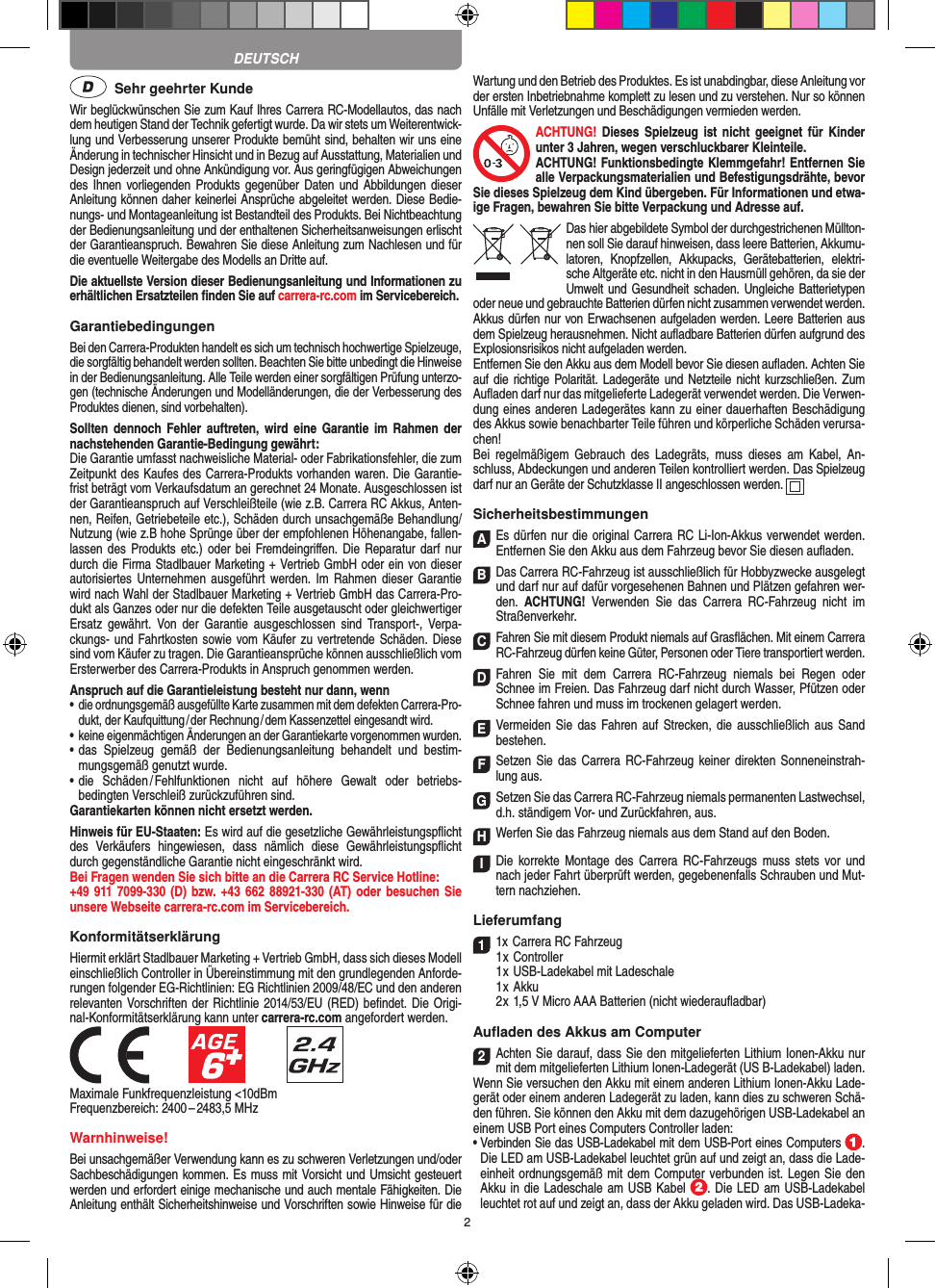 2  Sehr geehrter KundeWir beglückwünschen Sie zum Kauf Ihres Carrera RC- Modellautos, das nach dem heutigen Stand der Technik gefertigt wurde. Da wir stets um Weiterentwick-lung und Verbesserung unserer Produkte bemüht sind, behalten wir uns eine Änderung in technischer Hinsicht und in Bezug auf Ausstattung, Materialien und Design jederzeit und ohne Ankündigung vor. Aus geringfügigen Abweichungen des Ihnen vorliegenden Produkts gegenüber Daten und  Abbildungen  dieser Anleitung können daher keinerlei Ansprüche abgeleitet werden. Diese Bedie-nungs- und Montage anleitung ist Bestandteil des Produkts. Bei Nichtbeachtung der Bedienungsanleitung und der enthaltenen Sicherheitsanweisungen erlischt der Garantieanspruch. Bewahren Sie diese Anleitung zum Nachlesen und für die eventuelle Weitergabe des Modells an Dritte auf.Die aktuellste Version dieser Bedienungsanleitung und Informationen zu erhältlichen Ersatzteilen ﬁnden Sie auf carrera-rc.com im Servicebereich.GarantiebedingungenBei den Carrera-Produkten handelt es sich um technisch hochwertige Spielzeuge, die sorgfältig behandelt werden sollten. Beachten Sie bitte unbedingt die Hinweise in der Bedienungsanleitung. Alle Teile werden einer sorgfältigen Prüfung unterzo-gen (technische Änderungen und Modell änderungen, die der Verbesserung des Produktes dienen, sind vorbehalten).Sollten  dennoch  Fehler  auftreten, wird  eine  Garantie  im  Rahmen  der nachstehenden Garantie-Bedingung gewährt:Die Garantie umfasst nachweisliche Material- oder Fabrikationsfehler, die zum Zeitpunkt des Kaufes des Carrera- Produkts vorhanden waren. Die Garantie-frist beträgt vom Verkaufsdatum an gerechnet 24 Monate. Ausgeschlossen ist der Garantieanspruch auf Verschleißteile (wie z.B.  Carrera RC Akkus, Anten-nen, Reifen, Getriebeteile etc.), Schäden durch unsachgemäße Behandlung/Nutzung (wie z.B hohe Sprünge über der empfohlenen Höhenangabe, fallen-lassen des  Produkts etc.) oder  bei Fremdeingriﬀen. Die  Reparatur darf nur durch die Firma Stadlbauer Marketing + Vertrieb GmbH oder ein von dieser autorisiertes  Unternehmen ausgeführt  werden.  Im  Rahmen dieser Garantie wird nach Wahl der Stadlbauer Marketing + Vertrieb GmbH das Carrera-Pro-dukt als Ganzes oder nur die defekten Teile ausgetauscht oder gleichwertiger Ersatz  gewährt.  Von  der  Garantie  ausgeschlossen  sind  Transport-,  Verpa-ckungs- und Fahrtkosten sowie vom Käufer zu  vertretende Schäden. Diese sind vom Käufer zu tragen. Die Garantieansprüche können ausschließlich vom Ersterwerber des Carrera- Produkts in Anspruch genommen werden.Anspruch auf die Garantieleistung besteht nur dann, wenn•  die ordnungsgemäß ausgefüllte Karte zusammen mit dem defekten Carrera-Pro-dukt, der Kaufquittung / der Rechnung / dem Kassenzettel eingesandt wird.•  keine eigenmächtigen Änderungen an der Garantiekarte vorgenommen wurden.•  das  Spielzeug  gemäß  der  Bedienungsanleitung  behandelt  und  bestim-mungsgemäß genutzt wurde.•  die  Schäden / Fehlfunktionen  nicht  auf  höhere  Gewalt  oder  betriebs-bedingten Verschleiß zurückzuführen sind.Garantiekarten können nicht ersetzt werden.Hinweis für EU-Staaten: Es wird auf die gesetzliche Gewährleistungspﬂicht des  Verkäufers  hingewiesen,  dass  nämlich  diese  Gewährleistungspﬂicht durch gegenständliche Garantie nicht eingeschränkt wird. Bei Fragen wenden Sie sich bitte an die Carrera RC Service Hotline:+49 911 7099-330 (D)  bzw. +43 662 88921-330 (AT) oder besuchen Sie unsere Webseite carrera-rc.com im Servicebereich.KonformitätserklärungHiermit erklärt Stadlbauer Marketing + Vertrieb GmbH, dass sich dieses Modell einschließlich Controller in Übereinstimmung mit den grundlegenden Anforde-rungen  folgender EG-Richtlinien: EG Richtlinien 2009/48/EC und den anderen relevanten Vorschriften der Richtlinie 2014/53/EU (RED) beﬁndet. Die Origi-nal-Konformitätserklärung kann unter carrera-rc.com angefordert werden.            Maximale Funkfrequenzleistung &lt;10dBmFrequenzbereich: 2400 – 2483,5 MHz Warnhinweise!Bei unsachgemäßer Verwendung kann es zu schweren Verletzungen und/oder Sachbeschädigungen kommen. Es muss mit Vorsicht und Umsicht gesteuert werden und erfordert  einige mechanische und auch mentale Fähigkeiten. Die Anleitung enthält Sicherheitshinweise und Vorschriften sowie Hinweise für die Wartung und den Betrieb des Produktes. Es ist unabdingbar, diese Anleitung vor der ersten Inbetriebnahme komplett zu lesen und zu verstehen. Nur so können Unfälle mit Verletzungen und Beschädigungen vermieden werden.ACHTUNG! Dieses  Spielzeug  ist  nicht  geeignet  für  Kinder unter 3 Jahren, wegen verschluckbarer Kleinteile. ACHTUNG! Funktionsbedingte Klemmgefahr! Entfernen Sie alle Verpackungsmaterialien und Befestigungsdrähte, bevor Sie dieses Spielzeug dem Kind übergeben. Für Informationen und etwa-ige Fragen, bewahren Sie bitte Verpackung und Adresse auf.Das hier abgebildete Symbol der durch gestrichenen Müllton-nen soll Sie darauf hinweisen, dass leere Batterien, Akkumu-latoren,  Knopfzellen,  Akkupacks,  Geräte batterien,  elektri-sche Altgeräte etc. nicht in den Hausmüll gehören, da sie der Umwelt und Gesundheit schaden. Ungleiche Batterietypen oder neue und gebrauchte Batterien dürfen nicht zusammen verwendet werden. Akkus dürfen nur von Erwachsenen aufgeladen werden. Leere Batterien aus dem Spielzeug herausnehmen. Nicht auﬂadbare Batterien dürfen aufgrund des Explosionsrisikos nicht aufgeladen werden. Entfernen Sie den Akku aus dem Modell bevor Sie diesen auﬂaden. Achten Sie auf die richtige Polarität. Ladegeräte und Netzteile nicht kurzschließen. Zum Auﬂaden darf nur das mitgelieferte Ladegerät verwendet werden. Die Verwen-dung eines anderen Ladegerätes kann zu einer dauerhaften Beschädigung des Akkus sowie benachbarter Teile führen und körperliche Schäden verursa-chen!Bei  regelmäßigem  Gebrauch  des  Ladegräts, muss  dieses  am  Kabel,  An-schluss, Abdeckungen und anderen Teilen kontrolliert werden. Das Spielzeug darf nur an Geräte der Schutzklasse II angeschlossen werden.  SicherheitsbestimmungenAEs dürfen nur die original Carrera RC Li-Ion-Akkus verwendet werden. Entfernen Sie den Akku aus dem Fahrzeug bevor Sie diesen auﬂaden.B Das Carrera RC-Fahrzeug ist ausschließlich für Hobbyzwecke ausgelegt und darf nur auf dafür vorgesehenen Bahnen und Plätzen gefahren wer-den.  ACHTUNG!  Verwenden  Sie  das  Carrera  RC-Fahrzeug  nicht  im Straßen verkehr.CFahren Sie mit diesem Produkt niemals auf Gras ﬂächen. Mit einem Carrera RC-Fahrzeug dürfen keine Güter, Personen oder Tiere transportiert werden.D Fahren  Sie  mit  dem  Carrera  RC-Fahrzeug  niemals  bei  Regen  oder Schnee im Freien. Das Fahrzeug darf nicht durch Wasser, Pfützen oder Schnee fahren und muss im trockenen gelagert werden.EVermeiden Sie  das  Fahren auf  Strecken, die  ausschließlich aus Sand bestehen.FSetzen Sie das Carrera  RC-Fahrzeug keiner direkten Sonneneinstrah-lung aus.GSetzen Sie das Carrera RC-Fahrzeug niemals permanenten Lastwechsel, d.h. ständigem Vor- und Zurückfahren, aus.HWerfen Sie das Fahrzeug niemals aus dem Stand auf den Boden.I Die  korrekte Montage  des Carrera RC-Fahrzeugs muss  stets vor und nach jeder Fahrt überprüft  werden, gegebenenfalls Schrauben und Mut-tern nachziehen. Lieferumfang11x Carrera RC Fahrzeug   1 x Controller  1 x USB-Ladekabel mit Ladeschale  1 x Akku  2 x 1,5 V Micro AAA Batterien (nicht wiederauﬂadbar)Auﬂaden des Akkus am Computer2Achten Sie darauf, dass Sie den mitgelieferten Lithium Ionen-Akku nur mit dem mitgelieferten Lithium Ionen-Ladegerät (US B-Ladekabel) laden. Wenn Sie versuchen den Akku mit einem anderen Lithium Ionen-Akku Lade-gerät oder einem anderen Ladegerät zu laden, kann dies zu schweren Schä-den führen. Sie können den Akku mit dem dazugehörigen USB-Ladekabel an einem USB Port eines Computers Controller laden:  •  Verbinden Sie das USB-Ladekabel mit dem USB-Port eines Computers  .  Die LED am USB-Ladekabel leuchtet grün auf und zeigt an, dass die Lade-einheit ordnungsgemäß mit dem Computer verbunden ist. Legen Sie den Akku in die Ladeschale am USB Kabel  . Die LED am USB-Ladekabel leuchtet rot auf und zeigt an, dass der Akku geladen wird. Das USB-Ladeka-DEUTSCH