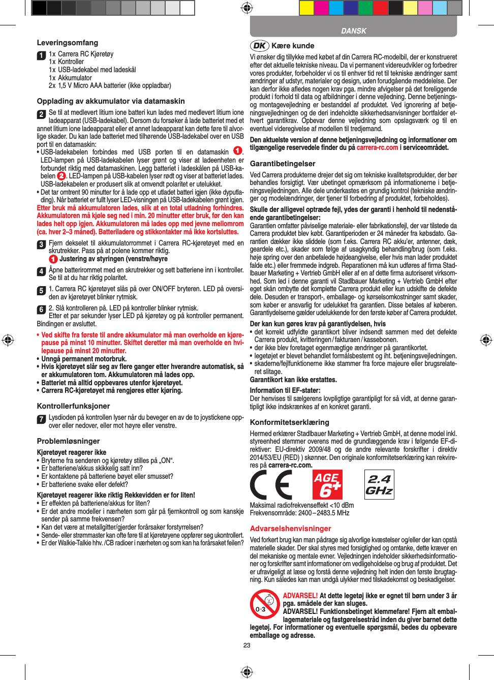 23Leveringsomfang11 x Carrera RC Kjøretøy 1 x Kontroller  1 x USB-ladekabel med ladeskål  1 x Akkumulator  2 x 1,5 V Micro AAA batterier (ikke oppladbar)Opplading av akkumulator via datamaskin2Se til at medlevert litium ione batteri kun lades med medlevert litium ione ladeapparat (USB-ladekabel). Dersom du forsøker å lade batteriet med et annet litium ione ladeapparat eller et annet ladeapparat kan dette føre til alvor-lige skader. Du kan lade batteriet med tilhørende USB-ladekabel over en USB port til en datamaskin:•  USB-ladekabelen  forbindes  med  USB  porten  til  en  datamaskin  . LED-lampen  på  USB-ladekabelen  lyser grønt og viser  at  ladeenheten er forbundet riktig med datamaskinen. Legg batteriet i ladeskålen på USB-ka-belen  . LED-lampen på USB-kabelen lyser rødt og viser at batteriet lades. USB-ladekabelen er produsert slik at omvendt polaritet er utelukket.•  Det tar omtrent 90 minutter for å lade opp et utladet batteri igjen (ikke dyputla-ding). Når batteriet er fullt lyser LED-visningen på USB-ladekabelen grønt igjen. Etter bruk må akkumulatoren lades, slik at en total utladning forhindres. Akkumulatoren må kjøle seg ned i min. 20 minutter etter bruk, før den kan lades helt opp igjen. Akkumulatoren må lades opp med jevne mellomrom (ca. hver 2–3 måned). Batteriladere og stikkontakter må ikke kortsluttes.3Fjern  dekselet  til  akkumulatorrommet  i  Carrera  RC-kjøretøyet med  en skrutrekker. Pass på at polene kommer riktig.   Justering av styringen (venstre/høyre4Åpne batterirommet med en skrutrekker og sett batteriene inn i kontroller. Se til at du har riktig polaritet. 51. Carrera RC kjøretøyet slås på over ON/OFF bryteren. LED på oversi-den av kjøretøyet blinker rytmisk.62. Slå kontrolleren på. LED på kontroller blinker rytmisk.Etter et par sekunder lyser LED på kjøretøy og på kontroller permanent. Bindingen er avsluttet.•   Ved skifte fra første til andre akkumulator må man overholde en kjøre-pause på minst 10 minutter. Skiftet deretter må man overholde en hvi-lepause på minst 20 minutter.•   Unngå permanent motorbruk.•   Hvis kjøretøyet slår seg av ﬂere ganger etter hverandre automatisk, så er akkumulatoren tom. Akkumulatoren må lades opp. •   Batteriet må alltid oppbevares utenfor kjøretøyet.•   Carrera RC-kjøretøyet må rengjøres etter kjøring.Kontrollerfunksjoner7Lysdioden på kontrollen lyser når du beveger en av de to joystickene opp-over eller nedover, eller mot høyre eller venstre.ProblemløsningerKjøretøyet reagerer ikke•  Bryterne fra senderen og kjøretøy stilles på „ON“.•  Er batteriene/akkus skikkelig satt inn?•  Er kontaktene på batteriene bøyet eller smusset?•  Er batteriene svake eller defekt?Kjøretøyet reagerer ikke riktig Rekkevidden er for liten!•  Er eﬀekten på batteriene/akkus for liten?•  Er det andre modeller i nærheten som går på fjernkontroll og som kanskje sender på samme frekvensen?•  Kan det være at metallgitter/gjerder forårsaker forstyrrelsen?•  Sende- eller strømmaster kan ofte føre til at kjøretøyene oppfører seg ukontrollert.•  Er der Walkie-Talkie hhv. /CB radioer i nærheten og som kan ha forårsaket feilen? Kære kundeVi ønsker dig tillykke med købet af din Carrera RC-modelbil, der er konstrueret efter det aktuelle tekniske niveau. Da vi permanent videreudvikler og forbedrer vores produkter, forbeholder vi os til enhver tid ret til tekniske ændringer samt ændringer af udstyr, materi aler og design, uden forudgående meddelelse. Der kan derfor ikke aﬂedes nogen krav pga. mindre afvigelser på det foreliggende produkt i forhold til data og afbildninger i denne vejledning. Denne betjenings- og montagevejledning er  bestanddel  af  produktet. Ved ignorering  af  betje-ningsvejledningen og de deri  indeholdte sikkerhedsanvisninger bortfalder et-hvert  garantikrav.  Opbevar  denne  vejledning  som  opslagsværk  og  til  en eventuel videregivelse af modellen til tredjemand.Den aktuelste version af denne betjeningsvejledning og informationer om tilgængelige reservedele ﬁnder du på carrera-rc.com i serviceområdet. GarantibetingelserVed Carrera produkterne drejer det sig om tekniske kvalitetsprodukter, der bør behandles forsigtigt. Vær ubetinget opmærksom på informationerne i betje-ningsvejledningen. Alle dele underkastes en grundig kontrol (tekniske ændrin-ger og modelændringer, der tjener til forbedring af produktet, forbeholdes).Skulle der alligevel optræde fejl, ydes der garanti i  henhold til nedenstå-ende garantibetingelser:Garantien omfatter påviselige materiale- eller fabrikationsfejl, der var tilstede da Carrera produktet blev købt. Garantiperioden er 24 måneder fra købsdato. Ga-rantien dækker ikke sliddele (som f.eks. Carrera RC akku’er, antenner, dæk, geardele etc.), skader som følge  af  usagkyndig  behandling/brug (som f.eks. høje spring over den anbefalede højdeangivelse, eller hvis man lader produktet falde etc.) eller fremmede indgreb. Reparationen må kun udføres af ﬁrma Stad-lbauer Marketing + Vertrieb GmbH eller af en af dette ﬁrma autoriseret virksom-hed. Som led i denne garanti vil  Stadlbauer Marketing + Vertrieb GmbH efter eget skån ombytte det komplette Carrera produkt eller kun udskifte de defekte dele. Desuden er transport-, emballage- og kørselsomkostninger samt skader, som køber er ansvarlig for udelukket fra garantien. Disse betales af køberen. Garantiydelserne gælder udelukkende for den første køber af Carrera produktet.Der kan kun gøres krav på garantiydelsen, hvis•  det korrekt udfyldte  garantikort  bliver  indsendt  sammen  med  det  defekte Carrera produkt, kvitteringen / fakturaen / kassebonen.•  der ikke blev foretaget egenmægtige ændringer på garantikortet.•  legetøjet er blevet behandlet formålsbestemt og iht. betjeningsvejledningen.•  skaderne/fejlfunktionerne ikke stammer fra force majeure eller brugsrelate-ret slitage.Garantikort kan ikke erstattes.Information til EF-stater: Der henvises til sælgerens lovpligtige garantipligt for så vidt, at denne garan-tipligt ikke indskrænkes af en konkret garanti. KonformitetserklæringHermed erklærer Stadlbauer Marketing + Vertrieb GmbH, at denne model inkl. styreenhed stemmer overens med de grundlæggende krav i følgende EF-di-rektiver:  EU-direktiv  2009/48  og  de  andre  relevante  forskrifter  i  direktiv 2014/53/EU (RED) ) skønner. Den originale konformitetserklæring kan rekvire-res på carrera-rc.com.            Maksimal radiofrekvenseﬀekt &lt;10 dBmFrekvensområde: 2400 – 2483.5 MHzAdvarselshenvisningerVed forkert brug kan man pådrage sig alvorlige kvæstelser og/eller der kan opstå materielle skader. Der skal styres med forsigtighed og omtanke, dette kræver en del mekaniske og mentale evner. Vejledningen indeholder sikkerhedsinformatio-ner og forskrifter samt informationer om vedligeholdelse og brug af produktet. Det er ufravigeligt at læse og forstå denne vejledning helt inden den første ibrugtag-ning. Kun således kan man undgå ulykker med tilskadekomst og beskadigelser. ADVARSEL! At dette legetøj ikke er egnet til børn  under 3 år pga. smådele der kan sluges. ADVARSEL! Funktionsbetinget klemmefare! Fjern alt embal-lagemateriale og fastgørelsestråd inden du giver barnet dette legetøj. For informationer og eventuelle spørgsmål, bedes du opbevare emballage og adresse.DANSK