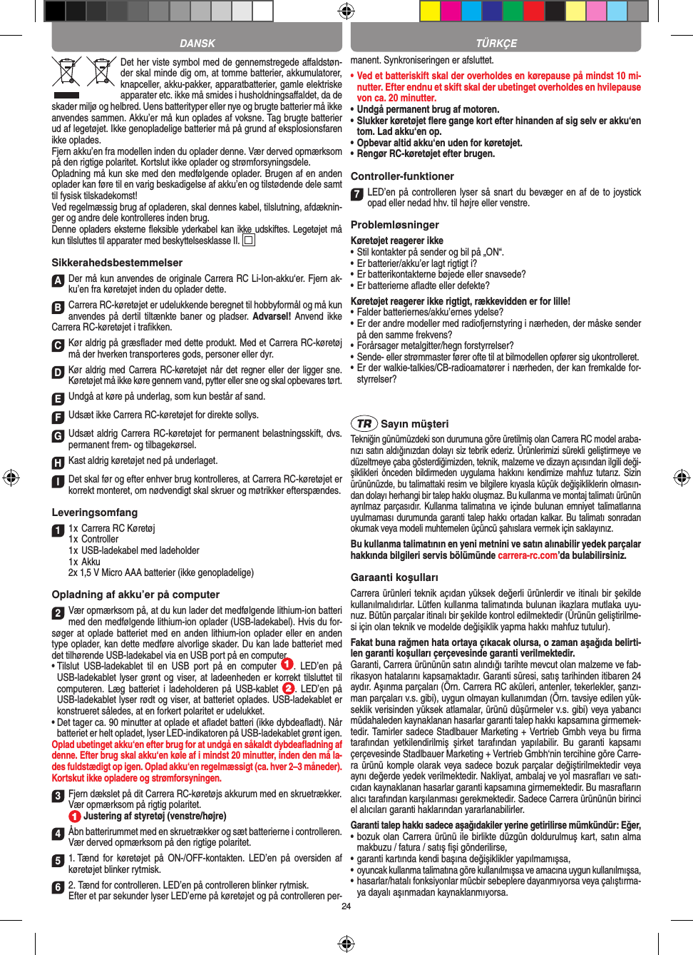 24Det her viste symbol med de gennemstregede aﬀaldstøn-der skal minde dig om, at tomme batterier, akkumulatorer, knapceller, akku-pakker, apparatbatterier, gamle elektriske apparater etc. ikke må smides i husholdningsaﬀaldet, da de skader miljø og helbred. Uens batterityper eller nye og brugte batterier må ikke anvendes sammen. Akku’er må kun oplades af voksne. Tag brugte batterier ud af legetøjet. Ikke genopladelige batterier må på grund af eksplosionsfaren ikke oplades. Fjern akku’en fra modellen inden du oplader denne. Vær derved opmærksom på den rigtige polaritet. Kortslut ikke oplader og strømforsyningsdele. Opladning må kun ske med den medfølgende oplader. Brugen af en anden oplader kan føre til en varig beskadigelse af akku’en og tilstødende dele samt til fysisk tilskadekomst!Ved regelmæssig brug af opladeren, skal dennes kabel, tilslutning, afdæknin-ger og andre dele  kontrolleres inden brug. Denne opladers eksterne ﬂeksible yderkabel kan ikke udskiftes. Legetøjet må kun tilsluttes til apparater med beskyttelsesklasse II.  SikkerahedsbestemmelserADer må kun  anvendes de originale Carrera RC Li-Ion-akku‘er. Fjern ak-ku’en fra køretøjet inden du oplader dette.BCarrera RC-køretøjet er udelukkende beregnet til hobbyformål og må kun anvendes på dertil tiltænkte baner og pladser. Advarsel! Anvend ikke Carrera RC-køretøjet i traﬁkken.CKør aldrig på græsﬂader med dette produkt. Med et Carrera RC-køretøj må der hverken transporteres gods, personer eller dyr.DKør aldrig  med Carrera RC-køretøjet når  det regner eller der ligger sne. Køretøjet må ikke køre gennem vand, pytter eller sne og skal opbevares tørt.EUndgå at køre på underlag, som kun består af sand.FUdsæt ikke Carrera RC-køretøjet for direkte sollys. GUdsæt aldrig Carrera RC-køretøjet for permanent belastningsskift, dvs. permanent frem- og tilbagekørsel.HKast aldrig køretøjet ned på underlaget.IDet skal før og efter enhver brug kontrolleres, at Carrera RC-køretøjet er korrekt monteret, om  nødvendigt skal skruer og møtrikker efterspændes. Leveringsomfang11 x Carrera RC Køretøj 1 x Controller  1 x USB-ladekabel med ladeholder  1 x Akku  2x 1,5 V Micro AAA batterier (ikke genopladelige)Opladning af akku’er på computer2Vær opmærksom på, at du kun lader det medfølgende lithium-ion batteri med den medfølgende lithium-ion oplader (USB-ladekabel). Hvis du for-søger at oplade batteriet med en anden lithium-ion oplader eller en anden type oplader, kan dette medføre alvorlige skader. Du kan lade batteriet med det tilhørende USB-ladekabel via en USB port på en computer.•  Tilslut  USB-ladekablet  til  en  USB  port  på  en  computer  .  LED’en  på USB-ladekablet lyser grønt og viser, at ladeenheden er korrekt tilsluttet til computeren. Læg  batteriet i ladeholderen  på  USB-kablet  .  LED’en  på USB-ladekablet lyser rødt og viser, at batteriet oplades. USB-ladekablet er konstrueret således, at en forkert polaritet er udelukket.•  Det tager ca. 90 minutter at oplade et aﬂadet batteri (ikke dybdeaﬂadt). Når batteriet er helt opladet, lyser LED-indikatoren på USB-ladekablet grønt igen.Oplad ubetinget akku‘en efter brug for at undgå en såkaldt dybdeaﬂadning af denne. Efter brug skal akku‘en køle af i mindst 20 minutter, inden den må la-des fuldstædigt op igen. Oplad akku‘en regelmæssigt (ca. hver 2–3 måneder).  Kortskut ikke opladere og strømforsyningen.3Fjern dækslet på dit Carrera RC-køretøjs akkurum med en skruetrækker.Vær opmærksom på rigtig polaritet.  Justering af styretøj (venstre/højre)4Åbn batterirummet med en skruetrækker og sæt batterierne i controlleren. Vær derved opmærksom på den rigtige polaritet. 51. Tænd  for  køretøjet på  ON-/OFF-kontakten. LED’en  på oversiden  af køretøjet blinker rytmisk.62. Tænd for controlleren. LED’en på controlleren blinker rytmisk.Efter et par sekunder lyser LED’erne på køretøjet og på controlleren per-manent. Synkroniseringen er afsluttet.•  Ved et batteriskift skal der overholdes en kørepause på mindst 10 mi-nutter. Efter endnu et skift skal der ubetinget overholdes en hvilepause von ca. 20 minutter.•  Undgå permanent brug af motoren.•  Slukker køretøjet ﬂere gange kort efter hinanden af sig selv er akku‘en tom. Lad akku‘en op. •  Opbevar altid akku‘en uden for køretøjet.•  Rengør RC-køretøjet efter brugen.Controller-funktioner7LED’en på controlleren lyser så snart du bevæger en af de to joystick opad eller nedad hhv. til højre eller venstre.ProblemløsningerKøretøjet reagerer ikke•  Stil kontakter på sender og bil på „ON“.•  Er batterier/akku’er lagt rigtigt i?•  Er batterikontakterne bøjede eller snavsede?•  Er batterierne aﬂadte eller defekte?Køretøjet reagerer ikke rigtigt, rækkevidden er for lille!•  Falder batteriernes/akku’ernes ydelse?•  Er der andre modeller med radiofjernstyring i nærheden, der måske sender på den samme frekvens?•  Forårsager metalgitter/hegn forstyrrelser?•  Sende- eller strømmaster fører ofte til at bilmodellen opfører sig ukontrolleret.•  Er der walkie-talkies/CB-radioamatører i nærheden, der kan fremkalde for-styrrelser? Sayın müşteriTekniğin günümüzdeki son durumuna göre üretilmiş olan Carrera RC model araba-nızı satın aldığınızdan dolayı siz tebrik ederiz. Ürünlerimizi sürekli geliştirmeye ve düzeltmeye çaba gösterdiğimizden, teknik, malzeme ve dizayn açısından ilgili deği-şiklikleri önceden bildirmeden  uygulama hakkını kendimize mahfuz tutarız. Sizin ürününüzde, bu talimattaki resim ve bilgilere kıyasla küçük değişikliklerin olmasın-dan dolayı herhangi bir talep hakkı oluşmaz. Bu kullanma ve montaj talimatı ürünün ayrılmaz parçasıdır. Kullanma talimatına ve içinde bulunan emniyet talimatlarına uyulmaması durumunda garanti talep hakkı ortadan kalkar. Bu talimatı sonradan okumak veya modeli muhtemelen üçüncü şahıslara vermek için saklayınız.Bu kullanma talimatının en yeni metnini ve satın alınabilir yedek parçalar hakkında bilgileri servis bölümünde carrera-rc.com’da bulabilirsiniz.Garaanti koşullarıCarrera ürünleri teknik açıdan yüksek değerli ürünlerdir ve itinalı bir şekilde kullanılmalıdırlar. Lütfen kullanma talimatında bulunan ikazlara mutlaka uyu-nuz. Bütün parçalar itinalı bir şekilde kontrol edilmektedir (Ürünün geliştirilme-si için olan teknik ve modelde değişiklik yapma hakkı mahfuz tutulur).Fakat buna rağmen hata ortaya çıkacak olursa, o zaman aşağıda belirti-len garanti koşulları çerçevesinde garanti verilmektedir.Garanti, Carrera ürününün satın alındığı tarihte mevcut olan malzeme ve fab-rikasyon hatalarını kapsamaktadır. Garanti süresi, satış tarihinden itibaren 24 aydır. Aşınma parçaları (Örn. Carrera RC aküleri, antenler, tekerlekler, şanzı-man parçaları v.s. gibi),  uygun olmayan kullanımdan (Örn. tavsiye edilen yük-seklik  verisinden yüksek atlamalar, ürünü düşürmeler v.s. gibi) veya yabancı müdahaleden kaynaklanan hasarlar garanti talep hakkı kapsamına girmemek-tedir. Tamirler sadece Stadlbauer Marketing + Vertrieb Gmbh veya bu ﬁrma tarafından  yetkilendirilmiş  şirket  tarafından  yapılabilir.  Bu  garanti  kapsamı çerçevesinde Stadlbauer Marketing + Vertrieb Gmbh‘nin tercihine göre Carre-ra ürünü komple olarak veya sadece bozuk parçalar değiştirilmektedir veya aynı değerde yedek verilmektedir. Nakliyat, ambalaj ve yol masraﬂarı ve satı-cıdan kaynaklanan hasarlar garanti kapsamına girmemektedir. Bu masraﬂarın alıcı tarafından karşılanması gerekmektedir. Sadece Carrera ürününün birinci el alıcıları garanti haklarından yararlanabilirler.Garanti talep hakkı sadece aşağıdakiler yerine getirilirse mümkündür: Eğer,•   bozuk olan Carrera ürünü ile birlikte düzgün doldurulmuş kart, satın alma makbuzu / fatura / satış ﬁşi gönderilirse,•   garanti kartında kendi başına değişiklikler yapılmamışsa,•    oyuncak kullanma talimatına göre kullanılmışsa ve amacına uygun kullanılmışsa,•   hasarlar/hatalı fonksiyonlar mücbir sebeplere dayanmıyorsa veya çalıştırma-ya dayalı aşınmadan kaynaklanmıyorsa.TÜRKÇEDANSK