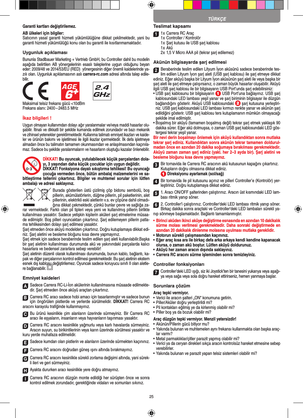 25Garanti kartları değiştirilemez.AB ülkeleri için bilgiler: Satıcının yasal garanti hizmeti yükümlülüğüne dikkat çekilmektedir, yani bu garanti hizmeti yükümlülüğü konu olan bu garanti ile kısıtlanmamaktadır.Uygunluk açıklamasıBununla Stadlbauer Marketing + Vertrieb GmbH, bu Controller dahil bu modelin aşağıda belirtilen  AB  yönergelerinin esaslı  taleplerine  uygun  olduğunu  beyan eder: 2009/48 ve 2014/53/EU (RED)  yönergesinin diğer önemli kaidelerinde ya-zılı olan. Uygunluk açıklamasının aslı carrera-rc.com adresi altında talep edile-bilir.            Maksimal telsiz frekans gücü &lt;10dBmFrekans alanı: 2400 – 2483.5 MHzİkaz bilgileri !Uygun olmayan kullanımdan dolayı ağır yaralanmalar ve/veya maddi hasarlar olu-şabilir. İtinalı ve dikkatli bir şekilde kumanda edilmek zorundadır ve bazı mekanik ve zihinsel yetenekler gerektirmektedir. Kullanma talimatı emniyet ikazları ve kaide-ler ve ürünün bakımı ve işletilmesi ile ilgili ikazlar içermektedir. İlk defa işletmeye almadan önce bu talimatın tamamen okunmasından ve anlaşılmasından kaçınıla-maz. Sadece bu şekilde yaralanmaların ve hasarların oluştuğu kazalar önlenebilir. DİKKAT! Bu oyuncak, yutulabilecek küçük parçalardan dola-yı, 3 yaşından daha küçük çocuklar için uygun değildir. DİKKAT! Fonksiyona dayalı sıkıştırma tehlikesi! Bu oyuncağı çocuğa vermeden önce, bütün ambalaj malzemelerini ve sa-bitleştirme  tellerini  çıkartınız.  Bilgiler ve  muhtemel  sorular  için   lütfen ambalajı ve adresi saklayınız.Burada gösterilen  üstü çizilmiş  çöp  bidonu sembolü,  boş pillerin, akümülatörlerin, düğme pillerin, pil paketlerinin, alet pillerinin, elektrikli eski aletlerin v.s. ev çöpüne dahil olmadı-ğına dikkat çekmektedir, çünkü bunlar çevre ve sağlığa za-rar vermektedir. Farklı olan pil tipleri veya yeni ve kullanılmış pillerin birlikte kullanılması yasaktır. Sadece yetişkin kişilerin aküleri şarj etmelerine müsaa-de edilmiştir. Boş pilleri oyuncaktan çıkartınız. Şarj edilemeyen pillerin patla-ma tehlikesinden dolayı şarj edilmesi yasaktır. Şarj etmeden önce aküyü modelden çıkartınız. Doğru kutuplamaya dikkat edi-niz. Şarj aletini ve besleme bloğunu kısa devre yapmayınız.  Şarj etmek için sadece beraberinde teslim edilen şarj aleti kullanılabilir.Başka bir şarj aletinin kullanılması durumunda akü ve yakınındaki parçalarda kalıcı hasarlara ve bedensel zararlara sebep verebilir!Şarj aletinin düzenli olarak kullanılması durumunda, bunun kablo, bağlantı, ka-pak ve diğer parçalarının kontrol edilmesi gerekmektedir. Bu şarj aletinin ekstern esnek dış kablosu değiştirilemez. Oyuncak sadece koruyucu sınıfı II olan aletle-re bağlanabilir.     Emniyet kaideleriASadece Carrera RC-Li-İon akülerinin kullanılmasına müsaade edilmekte-dir. Şarj etmeden önce aküyü araçtan çıkartınız.BCarrera RC aracı sadece hobi amacı için tasarlanmıştır ve sadece bunun için öngörülen pistlerde ve yerlerde sürülmelidir. DİKKAT! Carrera  RC aracını karayolu traﬁğinde kullanmayınız.CBu ürünü kesinlikle  çim alanların üzerinde sürmeyiniz. Bir  Carrera  RC aracı ile eşyaların, insanların veya hayvanların taşınması yasaktır.DCarrera RC aracını kesinlikle yağmurlu veya karlı havalarda sürmeyiniz. Aracın suyun, su birikintilerinin veya karın üzerinde sürülmesi yasaktır ve kuru yerde muhafaza edilmelidir. ESadece kumdan olan pistlerin ve alanların üzerinde sürmekten kaçınınız.FCarrera RC aracını doğrudan güneş ışını altında bırakmayınız. GCarrera RC aracını kesinlikle sürekli zorlama değişimi altında, yani sürek-li ileri ve geri sürmeyiniz.HAyakta  dururken aracı kesinlikle yere doğru atmayınız.ICarrera RC aracının düzgün monte edildiği her sürüşten önce ve sonra kontrol edilmek zorundadır, gerektiğinde vidaları ve somunları sıkınız.Teslimat kapsamı11 x Carrera RC Araç 1 x Controller / Kontrolör  1 x Şarj kutusu ile USB şarj kablosu  1 x Akü  2 x 1,5 V Micro AAA pil (tekrar şarj edilemez)Akünün bilgisayarda şarj edilmesi 2Beraberinde teslim edilen Lityum İyon aküsünü sadece beraberinde tes-lim edilen Lityum İyon şarj aleti (USB şarj kablosu) ile şarj etmeye dikkat ediniz. Eğer aküyü başka bir Lityum İyon aküsünün şarj aleti ile veya başka bir şarj aleti ile şarj etmeye çalışırsanız, o zaman büyük hasarlar oluşabilir. Aküyü ilgili USB şarj kablosu ile bir bilgisayarın USB Port’unda şarj edebilirsiniz: •  USB şarj kablosunu bir bilgisayarın   USB Port’una bağlayınız. USB şarj kablosundaki LED lambası yeşil yanar ve şarj biriminin bilgisayar ile düzgün bağlandığını gösterir. Aküyü USB kablosundaki   şarj kutusuna yerleştiri-niz. USB şarj kablosundaki LED lambası kırmızı renkte yanar ve akünün şarj edildiğini gösterir. USB şarj kablosu ters kutuplamanın mümkün olmayacağı şekilde imal edilmiştir. •  Boşalmış bir aküyü (tamamen boşalmış değil) tekrar şarj etmek yaklaşık 90 dakika sürer. Eğer akü dolmuşsa, o zaman USB şarj kablosundaki LED gös-tergesi tekrar yeşil yanar.Bir nevi derin boşalmayı önlemek için aküyü kullandıktan sonra mutlaka tekrar şarj ediniz. Kullandıktan sonra akünün tekrar tamamen doldurul-madan önce en azından 20 dakika soğumaya bırakılması gerekmektedir. Aküyü zaman zaman şarj ediniz (yakl. her 2–3 ayda bir). Şarj aletini ve besleme bloğunu kısa devre yapmayınız.3Bir tornavida ile Carrera RC aracının akü kutusunun kapağını çıkartınız.Kutupların doğru olmasına dikkat ediniz.  Direksiyonu ayarlamak (sol/sağ)4Bir tornavida ile pil kutusunu açınız ve pilleri  Controller’e (Kontrolör) yer-leştiriniz. Doğru kutuplamaya dikkat ediniz.  51. Aracı ON/OFF şalterinden çalıştırınız. Aracın üst kısmındaki LED lam-bası ritmik yanıp söner. 62. Controller‘i çalıştırınız. Controller‘deki LED lambası ritmik yanıp söner. Birkaç dakika sonra araçtaki ve Controller‘deki LED lambaları sürekli ya-nıp sönmeye başlamaktadır. Bağlantı tamamlanmıştır. •  Birinci aküden ikinci aküye değiştirme esnasında en azından 10 dakikalık sürme molası  verilmesi gerekmektedir. Daha  sonraki  değiştirmede en azından 20 dakikalık dinlenme molasına uyulması mutlaka gereklidir. •  Motorun sürekli çalışmasından kaçınınız.•  Eğer araç kısa ara ile birkaç defa arka arkaya kendi kendine kapanacak olursa, o zaman akü boştur. Lütfen aküyü doldurunuz.•  Aküyü her zaman aracın dışında saklayınız.•  Carrera RC aracını sürme işleminden sonra temizleyiniz.Controller fonksiyonları7Controller’deki LED ışığı, siz iki Joystick’ten bir tanesini yukarıya veya aşağı-ya veya sağa veya sola doğru hareket ettirirseniz, hemen yanmaya başlar.Sorunlara çözümAraç tepki vermiyor.•  Verici ile aracın şalteri „ON“ konumuna getirin.•  Piller/Aküler doğru yerleştirildi mi?•  Pil kontakları eğilmiş ye da kirlenmiş olabilir mi?•  Piller boş ya da bozuk olabilir mi?Araç düzgün tepki vermiyor. Menzil yetersizdir!•  Akünün/Pillerin gücü bitiyor mu?•  Yakında bulunan ve muhtemelen aynı frekansı kullanmakta olan başka araç-lar varmı?•  Metal parmaklıklar/çitler parazit yapmış olabilir mi?•  Verici ya da ceryan direkleri sıkça aracın kontrolsüz hareket etmesine sebep verebilirler.•  Yakında bulunan ve parazit yapan telsiz sistemleri olabilir mi?TÜRKÇE