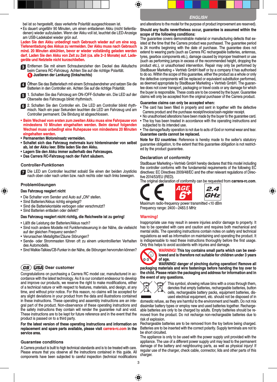 3bel ist so hergestellt, dass verkehrte Polarität ausgeschlossen ist.•  Es dauert ungefähr 90 Minuten, um einen entladenen Akku (nicht tiefentla-denen) wieder aufzuladen. Wenn der Akku voll ist, leuchtet die LED-Anzeige am USB-Ladekabel wieder grün auf.Laden Sie den Akku unbedingt nach Gebrauch wieder auf um eine sog. Tiefenentladung des Akkus zu vermeiden. Der Akku muss nach Gebrauch mind. 20 Minuten abkühlen, bevor er wieder vollständig geladen werden darf. Laden Sie den Akku von Zeit zu Zeit (ca. alle 2–3 Monate) auf. Lade-geräte und Netzteile nicht kurzschließen. 3 Entfernen  Sie  mit  einem  Schraubenzieher den  Deckel des  Akkufachs beim  Carrera RC-Fahrzeug. Achten Sie auf die richtige Polarität.   Justieren der Lenkung (links/rechts)4Öﬀnen Sie das Batteriefach mit einem Schraubendreher und setzen Sie die Batterien in den Controller ein. Achten Sie auf die richtige Polarität. 51. Schalten Sie das Fahrzeug am ON-/OFF-Schalter ein. Die LED auf der Oberseite des Fahrzeugs blinkt rhythmisch. 6 2. Schalten Sie den Controller ein. Die LED am Controller blinkt rhyth-misch. Nach ein paar Sekunden leuchten die LED am Fahrzeug und am Controller permanent. Die  Bindung ist abgeschlossen.•  Beim Wechsel vom ersten zum zweiten Akku muss eine Fahrpause von mindestens 10  Minuten  eingehalten  werden. Beim  darauf  folgenden Wechsel muss unbedingt eine  Ruhepause von mindestens 20 Minuten eingehalten werden.•  Permanenten Motoreinsatz vermeiden.•  Schaltet sich das Fahrzeug mehrmals kurz hintereinander von selbst ab, ist der Akku leer. Bitte laden Sie den Akku.•  Lagern Sie den Akku immer außerhalb des Fahrzeuges. •  Das Carrera RC-Fahrzeug nach der Fahrt säubern.Controller-Funktionen7Die LED am Controller leuchtet sobald Sie einen der beiden Joy sticks nach oben oder nach unten bzw. nach rechts oder nach links bewegen.ProblemlösungenDas Fahrzeug reagiert nicht•  Die Schalter vom Sender und Auto auf „ON“ stellen.•  Sind Batterien/Akkus richtig eingelegt?•  Sind die Batteriekontakte verbogen oder verschmutzt?•  Sind Batterien entladen oder defekt?Das Fahrzeug reagiert nicht richtig, die Reichweite ist zu gering!•  Läßt die Leistung der Batterien/Akkus nach?•  Sind noch andere Modelle mit Funkfernsteuerung in der Nähe, die vielleicht auf der gleichen Frequenz senden?•  Verursachen Metallgitter/Zäune Störungen?•  Sende- oder Strommasten führen oft  zu einem unkontrollierten Verhalten des Automodells.•  Sind Walkie-Talkies/CB-Funker in der Nähe, die Störungen hervorrufen können? Dear customerCongratulations on purchasing a Carrera RC model car, manufactured in ac-cordance with the latest technology. As it is our constant endeavour to develop and improve our  products, we reserve the right to make modiﬁcations, either of a technical nature or with respect to features, materials, and design, at any time, and without prior notice. For this reason, no claims will be accepted for any slight deviations in your product from the data and illustrations contained in these instructions. These operating and assembly instructions are an inte-gral part of the product. Non-observance of these operating instructions and the safety instructions they contain will render the guarantee null and void. These instructions are to be kept for future reference and in the event that the product is passed on to a third party.For the latest version of these operating instructions and information on replacement and spare parts avail able, please visit carrera-rc.com in the service area.Guarantee conditionsA Carrera product is built to high technical standards and is to be treated with care. Please ensure that  you observe all the instructions contained in this  guide. All components have been  subjected to careful inspection (technical modiﬁcations and alterations to the model for the purpose of product  improvement are reserved).Should any faults nevertheless occur, guarantee is  assumed within the scope of the following conditions:The guarantee covers demonstrable material or manufacturing defects that ex-isted at the time that the Carrera product was purchased. The guarantee period is 24 months  beginning  with the date  of purchase. The  guarantee does not  extend to wearing parts (such as Carrera RC rechargeable batteries, antennas, tyres, gearbox components etc.), damage caused by improper treatment or use (such as performing jumps in excess of the recommended height, dropping the product etc.), or unauthorised intervention. Repair may only be performed by Stadlbauer Marketing + Vertrieb GmbH itself or by a company it has authorised to do so. Within the scope of this guarantee, either the product as a whole or only the defective components will be replaced or equivalent substitution performed, as deemed appropriate by Stadlbauer Marketing + Vertrieb GmbH. The guaran-tee does not cover transport, packaging or travel costs or any damage for which the buyer is responsible. These costs are to be covered by the buyer. Guarantee claims will only be accepted from the original purchaser of the Carrera product.Guarantee claims can only be accepted when:•  The card has been ﬁlled in properly and sent in together with the defective Carrera product and the purchase  receipt/invoice/cash-register receipt. •  No unauthorised alterations have been made by the buyer to the guarantee card.•  The toy has been treated in accordance with the operating instructions and subjected to its intended use. •  The damage/faulty operation is not due to acts of God or normal wear and tear.Guarantee cards cannot be replaced.Note for EU countries: Reference is hereby made to the seller’s statutory guarantee obligation, to the extent that this guarantee obligation is not restrict-ed by the product guarantee. Declaration of conformityStadlbauer Marketing + Vertrieb GmbH hereby declares that this model including the controller conforms with the fundamental requirements of the following EC directives: EC Directives 2009/48/EC and the other relevant regulations of Direc-tive 2014/53/EU (RED). The original declaration of conformity can be requested from carrera-rc.com.            Maximum radio-frequency power transmitted &lt;10 dBmFrequency range: 2400 – 2483.5 MHzWarning!Inappropriate use may result in severe injuries and/or damage to property. It has to be operated with care and caution and requires both mechanical and mental skills. The operating instructions contain notes on safety and technical regulations as well as information on maintaining and operating the product. It is indispensable to read these instructions thoroughly before the ﬁrst usage. Only this helps to avoid  accidents with injuries and damage. WARNING! This toy contains small parts which can be swal-lowed and is therefore not suitable for children under 3 years of age.WARNING! danger of pinching during operation!  Remove all packaging materials and wire fastenings before handing the toy over to the child. Please retain the packaging and address for information and in the event of any questions.This symbol, showing refuse bins with a cross through them, denotes that empty batteries, rechargeable batteries, button cells, rechargeable battery packs, equipment batteries, dis-used electrical equipment, etc. should not be disposed of in  domestic refuse, as they are harmful to the environment and health. Do not mix dissimilar battery types or employ new and used batteries together. Recharge-able batteries are only to be charged by adults. Empty batteries should be re-moved from the product. Do not recharge non-recharge able batteries due to risk of explosion. Rechargeable batteries are to be removed from the toy before being charged. Batteries are to be inserted with the correct polarity. Supply terminals are not to be short circuited.The appliance is only to be used with the power supply unit provided with the appliance. The use of a diﬀerent power supply unit may lead to the permanent damage of the battery and neighbouring parts, as well as physical injury! If regular use of the charger, check cable, connector, lids and other parts of this charger. ENGLISH