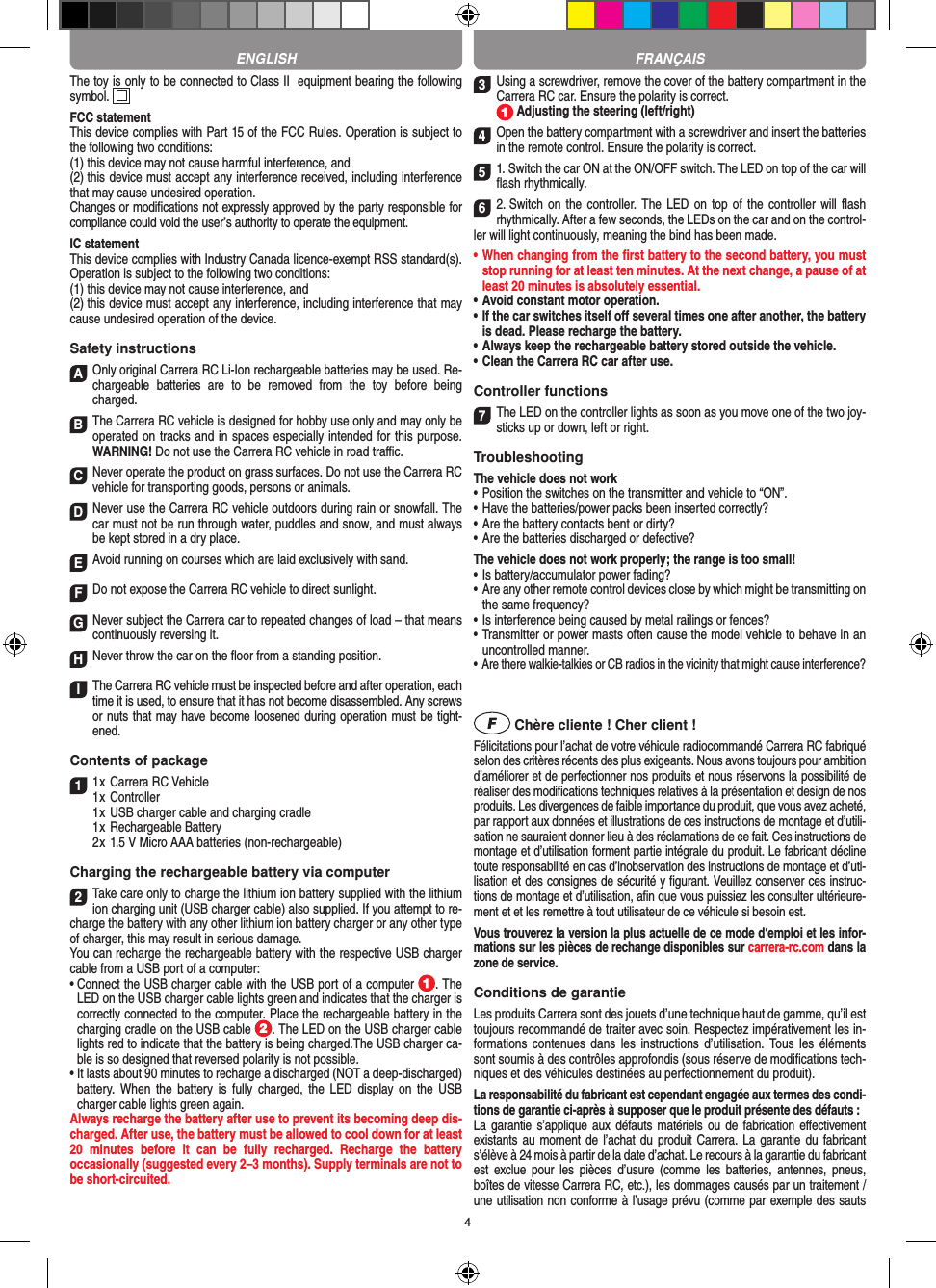 4The toy is only to be connected to Class II  equipment bearing the following symbol.  FCC statementThis device complies with Part 15 of the FCC Rules. Operation is subject to the following two conditions: (1) this device may not cause harmful interference, and (2) this device must accept any interference received, including interference that may cause undesired operation. Changes or modiﬁcations not expressly approved by the party responsible for compliance could void the user’s authority to operate the equipment.  IC statementThis device complies with Industry Canada licence-exempt RSS standard(s). Operation is subject to the following two conditions:(1) this device may not cause interference, and(2) this device must accept any interference, including interference that may cause undesired operation of the device.Safety instructionsA Only original Carrera RC Li-Ion recharge able batteries may be used. Re-chargeable  batteries  are  to  be  removed  from  the  toy  before  being charged.B The Carrera RC vehicle is designed for hobby use only and may only be operated on tracks and in spaces especially intended for this purpose. WARNING! Do not use the  Carrera RC vehicle in road traﬃc.CNever operate the product on grass surfaces. Do not use the Carrera RC vehicle for transporting goods, persons or animals.D Never use the Carrera RC vehicle outdoors during rain or snowfall. The car must not be run through water, puddles and snow, and must always be kept stored in a dry place.EAvoid running on courses which are laid exclusively with sand.FDo not expose the Carrera RC vehicle to direct sunlight. GNever subject the Carrera car to repeated changes of load – that means continuously reversing it.HNever throw the car on the ﬂoor from a standing position.I The Carrera RC vehicle must be inspected before and after operation, each time it is used, to ensure that it has not become disassembled. Any screws or nuts that may have become loosened during  operation must be tight-ened. Contents of package11 x Carrera RC Vehicle1 x Controller  1 x USB charger cable and charging cradle  1 x Rechargeable Battery  2 x 1.5 V Micro AAA batteries (non-rechargeable)Charging the rechargeable battery via computer2Take care only to charge the lithium ion battery supplied with the lithium ion charging unit (USB charger cable) also supplied. If you attempt to re-charge the battery with any other lithium ion battery charger or any other type of charger, this may result in serious damage. You can recharge the rechargeable battery with the respective USB charger cable from a USB port of a computer:  •  Connect the USB charger cable with the USB port of a computer  . The LED on the USB charger cable lights green and indicates that the charger is correctly connected to the computer. Place the rechargeable battery in the charging cradle on the USB cable  . The LED on the USB charger cable lights red to indicate that the battery is being charged.The USB charger ca-ble is so designed that reversed polarity is not  possible.•  It lasts about 90 minutes to recharge a discharged (NOT a deep-discharged) battery. When  the battery  is  fully  charged,  the  LED  display on  the  USB charger cable lights green again.Always recharge the battery after use to prevent its becoming deep dis-charged. After use, the battery must be allowed to cool down for at least 20  minutes  before  it  can  be  fully  recharged.  Recharge  the  battery  occasionally (suggested every 2–3 months). Supply terminals are not to be short-circuited.3Using a screwdriver, remove the cover of the  battery compartment in the Carrera RC car. Ensure the polarity is correct.   Adjusting the steering (left/right)4Open the battery compartment with a screwdriver and insert the batteries in the remote control. Ensure the polarity is correct. 51. Switch the car ON at the ON/OFF switch. The LED on top of the car will ﬂash rhythmically. 62. Switch on  the controller. The LED on  top of  the  controller will  ﬂash rhythmically. After a few seconds, the LEDs on the car and on the control-ler will light continuously, meaning the bind has been made.•  When changing from the ﬁrst battery to the second battery, you must stop running for at least ten minutes. At the next change, a pause of at least 20 minutes is absolutely essential.•  Avoid constant motor operation.•  If the car switches itself oﬀ several times one after another, the battery is dead. Please  recharge the battery.•  Always keep the rechargeable battery stored outside the vehicle.•  Clean the Carrera RC car after use.Controller functions7The LED on the controller lights as soon as you move one of the two joy-sticks up or down, left or right.Troubleshooting The vehicle does not work•  Position the switches on the transmitter and vehicle to “ON”.•  Have the batteries/power packs been inserted correctly?•  Are the battery contacts bent or dirty?•  Are the batteries discharged or defective?The vehicle does not work properly; the range is too small!•  Is battery/accumulator power fading?•  Are any other remote control devices close by which might be transmitting on the same frequency?•  Is interference being caused by metal railings or fences?•  Transmitter or power masts often cause the model vehicle to behave in an uncontrolled manner.•  Are there walkie-talkies or CB radios in the vicinity that might cause interference? Chère cliente ! Cher client !Félicitations pour l’achat de votre véhicule radiocommandé  Carrera RC fabriqué selon des critères récents des plus exigeants. Nous avons toujours pour ambition d’améliorer et de perfectionner nos produits et nous réservons la possibilité de réaliser des modiﬁcations techniques relatives à la présentation et design de nos produits. Les divergences de faible importance du produit, que vous avez acheté, par rapport aux données et illustrations de ces instructions de montage et d’utili-sation ne sauraient donner lieu à des réclamations de ce fait. Ces instructions de montage et d’utilisation forment partie intégrale du produit. Le fabricant décline toute responsabilité en cas d’inobservation des instructions de montage et d’uti-lisation et des consignes de sécurité y ﬁgurant. Veuillez conserver ces instruc-tions de montage et d’utilisation, aﬁn que vous puissiez les consulter ultérieure-ment et et les remettre à tout utilisateur de ce véhicule si besoin est.Vous trouverez la version la plus actuelle de ce mode d‘emploi et les infor-mations sur les pièces de rechange disponibles sur carrera-rc.com dans la zone de service.Conditions de garantieLes produits Carrera sont des jouets d’une technique haut de gamme, qu’il est toujours recommandé de traiter avec soin. Respectez impérativement les in-formations contenues dans  les  instructions  d’utilisation.  Tous les  éléments sont soumis à des contrôles approfondis (sous réserve de modiﬁcations tech-niques et des véhicules destinées au perfectionnement du produit).La responsabilité du fabricant est cependant engagée aux termes des condi-tions de garantie ci-après à supposer que le produit présente des défauts :La garantie s’applique  aux  défauts matériels  ou  de fabrication  eﬀectivement existants au moment  de l’achat  du produit Carrera. La garantie du  fabricant s’élève à 24 mois à partir de la date d’achat. Le recours à la garantie du fabricant est  exclue  pour  les  pièces d’usure  (comme  les  batteries,  antennes,  pneus, boîtes de vitesse Carrera RC, etc.), les dommages causés par un traitement / une utilisation non conforme à l’usage prévu (comme par exemple des sauts ENGLISH FRANÇAIS