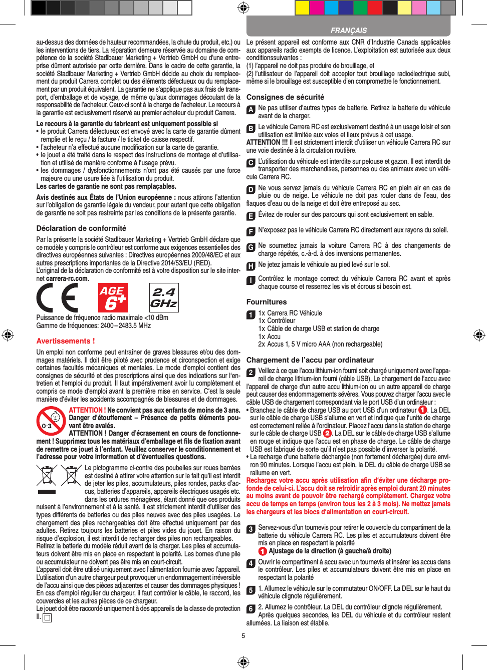 5au-dessus des données de hauteur recommandées, la chute du produit, etc.) ou les interventions de tiers. La réparation demeure réservée au domaine de com-pétence de la société Stadlbauer Marketing + Vertrieb GmbH ou d’une entre-prise dûment autorisée par cette dernière. Dans le cadre de cette garantie, la société Stadlbauer Marketing + Vertrieb GmbH décide au choix du remplace-ment du produit Carrera complet ou des éléments défectueux ou du remplace-ment par un produit équivalent. La garantie ne s’applique pas aux frais de trans-port, d’emballage et de voyage, de même qu’aux dommages découlant de la responsabilité de l’acheteur. Ceux-ci sont à la charge de l’acheteur. Le recours à la garantie est exclusivement réservé au premier acheteur du produit Carrera.Le recours à la garantie du fabricant est uniquement possible si•  le produit Carrera défectueux est envoyé avec la carte de garantie dûment remplie et le reçu / la facture / le ticket de caisse respectif.•  l’acheteur n’a eﬀectué aucune modiﬁcation sur la carte de  garantie.•  le jouet a été traité dans le respect des instructions de montage et d’utilisa-tion et utilisé de manière conforme à l’usage prévu.•  les dommages / dysfonctionnements n’ont pas été causés par  une force majeure ou une usure liée à l’utilisation du produit.Les cartes de garantie ne sont pas remplaçables.Avis destinés aux États de l’Union européenne : nous attirons l’attention sur l’obligation de garantie légale du  vendeur, pour autant que cette obligation de garantie ne soit pas restreinte par les conditions de la présente garantie. Déclaration de conformitéPar la présente la société Stadlbauer Marketing + Vertrieb GmbH déclare que ce modèle y compris le contrôleur est conforme aux exigences essentielles des directives européennes suivantes : Directives européennes 2009/48/EC et aux autres prescriptions importantes de la Directive 2014/53/EU (RED). L’original de la déclaration de conformité est à votre disposition sur le site inter-net carrera-rc.com.            Puissance de fréquence radio maximale &lt;10 dBmGamme de fréquences: 2400 – 2483.5 MHzAvertissements !Un emploi non conforme peut entraîner de graves blessures et/ou des dom-mages matériels. Il doit être piloté avec prudence et circonspection et exige certaines facultés mécaniques et mentales. Le mode d‘emploi contient des consignes de sécurité et des prescriptions ainsi que des indications sur l‘en-tretien et l‘emploi du produit. Il faut impérativement avoir lu complètement et compris ce mode d‘emploi avant la première mise en service. C‘est la seule manière d‘éviter les accidents accompagnés de blessures et de dommages. ATTENTION ! Ne convient pas aux enfants de moins de 3 ans. Danger  d’étouﬀement  –  Présence  de  petits  éléments pou-vant être avalés. ATTENTION ! Danger d’écrasement en cours de fonctionne-ment ! Supprimez tous les matériaux d’emballage et ﬁls de ﬁxation avant de remettre ce jouet à l’enfant. Veuillez conserver le conditionnement et l’adresse pour votre information et d’éventuelles questions.Le pictogramme ci-contre des poubelles sur roues barrées est destiné à attirer votre attention sur le fait qu’il est interdit de jeter les piles, accumulateurs, piles rondes, packs d’ac-cus, batteries d’appareils, appareils électriques usagés etc. dans les ordures ménagères, étant donné que ces produits nuisent à l’environnement et à la santé. Il est strictement interdit d’utiliser des types diﬀérents de batteries ou des piles neuves avec des piles usagées. Le chargement des piles rechargeables doit être eﬀectué uniquement par des adultes. Retirez toujours les batteries et piles vides du jouet. En raison du risque d’explosion, il est interdit de recharger des piles non rechargeables. Retirez la batterie du modèle réduit avant de la charger. Les piles et accumula-teurs doivent être mis en place en respectant la polarité. Les bornes d’une pile ou accumulateur ne doivent pas être mis en court-circuit.L’appareil doit être utilisé uniquement avec l’alimentation fournie avec l’appareil.L’utilisation d’un autre chargeur peut provoquer un endommagement irréversible de l’accu ainsi que des pièces adjacentes et causer des dommages physiques !En cas d’emploi régulier du chargeur, il faut contrôler le câble, le raccord, les couvercles et les autres pièces de ce chargeur. Le jouet doit être raccordé uniquement à des appareils de la classe de protection II.  Le présent appareil est conforme aux CNR d’Industrie Canada applicables aux appareils radio exempts de licence. L’exploitation est autorisée aux deux conditionssuivantes :(1) l’appareil ne doit pas produire de brouillage, et(2) l’utilisateur de  l’appareil  doit accepter tout  brouillage radioélectrique subi, même si le brouillage est susceptible d’en compromettre le fonctionnement.Consignes de sécuritéANe pas utiliser d’autres types de batterie. Retirez la batterie du véhicule avant de la charger.BLe véhicule Carrera RC est exclusivement destiné à un usage loisir et son utilisation est limitée aux voies et lieux prévus à cet usage. ATTENTION !!! Il est strictement interdit d’utiliser un véhicule Carrera RC sur une voie destinée à la circulation routière.CL’utilisation du véhicule est interdite sur pelouse et gazon. Il est interdit de transporter des marchandises, personnes ou des animaux avec un véhi-cule Carrera RC.DNe vous servez jamais du véhicule Carrera RC en plein air en cas de pluie  ou  de  neige. Le  véhicule  ne  doit  pas  rouler dans  de  l’eau,  des ﬂaques d’eau ou de la neige et doit être entreposé au sec.EÉvitez de rouler sur des parcours qui sont exclusivement en sable.FN’exposez pas le véhicule Carrera RC directement aux rayons du soleil. GNe  soumettez  jamais  la  voiture   Carrera  RC  à  des  changements  de charge répétés, c.-à-d. à des  inversions permanentes.HNe jetez jamais le véhicule au pied levé sur le sol. IContrôlez  le  montage  correct  du  véhicule  Carrera  RC  avant  et  après chaque course et resserrez les vis et écrous si besoin est. Fournitures11 x Carrera RC Véhicule 1 x Contrôleur  1 x Câble de charge USB et station de charge  1 x Accu  2 x Accus 1, 5 V micro AAA (non rechargeable)Chargement de l’accu par ordinateur2Veillez à ce que l’accu lithium-ion fourni soit chargé uniquement avec l’appa-reil de charge lithium-ion fourni (câble USB). Le chargement de l’accu avec l’appareil de charge d’un autre accu lithium-ion ou un autre appareil de charge peut causer des endommagements sévères. Vous pouvez charger l’accu avec le câble USB de chargement correspondant via le port USB d’un ordinateur :  •  Branchez le câble de charge USB au port USB d’un ordinateur  . La DEL sur le câble de charge USB s’allume en vert et indique que l’unité de charge est correctement reliée à l’ordinateur. Placez l’accu dans la station de charge sur le câble de charge USB  . La DEL sur le câble de charge USB s’allume en rouge et indique que l’accu est en phase de charge. Le câble de charge USB est fabriqué de sorte qu’il n’est pas possible d’inverser la polarité.•  La recharge d’une batterie déchargée (non fortement déchargée) dure envi-ron 90 minutes. Lorsque l’accu est plein, la DEL du câble de charge USB se rallume en vert. Rechargez votre accu après utilisation aﬁn d‘éviter une décharge pro-fonde de celui-ci. L’accu doit se refroidir après emploi durant 20 minutes au moins avant de pouvoir être rechargé complètement. Chargez votre accu de temps en temps (environ tous les 2 à 3 mois). Ne mettez jamais les chargeurs et les blocs d‘alimentation en court-circuit.3 Servez-vous d’un tournevis pour retirer le couvercle du compartiment de la batterie du véhicule Carrera RC. Les piles et accumulateurs doivent être mis en place en respectant la polarité  Ajustage de la direction (à gauche/à droite)4 Ouvrir le compartiment à accu avec un tournevis et insérer les accus dans le contrôleur. Les piles  et accumulateurs doivent être mis en place en respectant la polarité 51. Allumez le véhicule sur le commutateur ON/OFF. La DEL sur le haut du véhicule clignote  régulièrement. 62. Allumez le contrôleur. La DEL du contrôleur clignote régulièrement.Après quelques secondes, les DEL du véhicule et du contrôleur restent allumées. La liaison est établie.FRANÇAIS