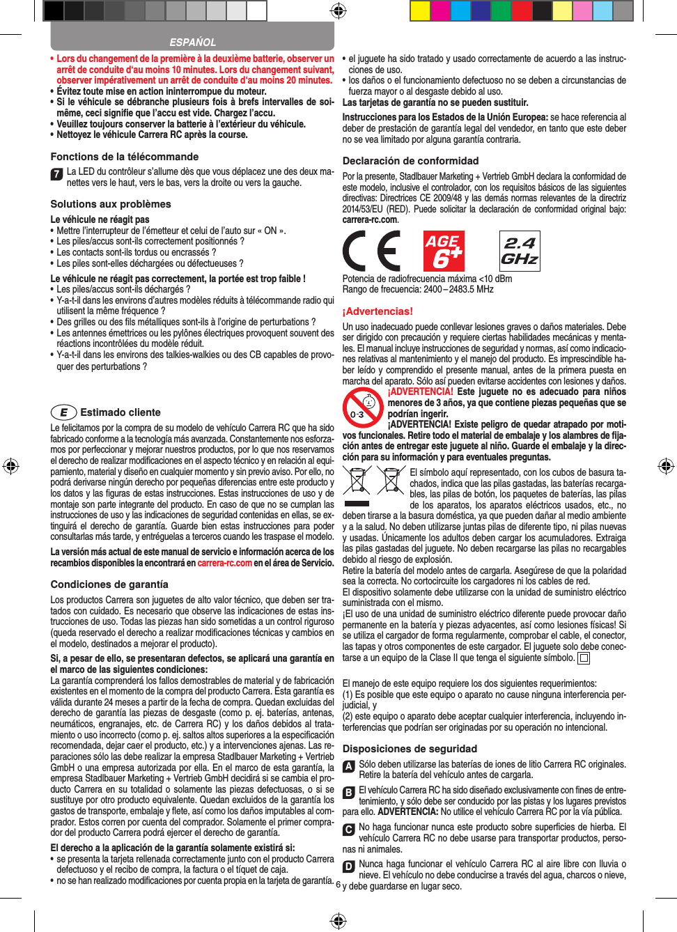 6•  Lors du changement de la première à la deuxième batterie, observer un arrêt de conduite d‘au moins 10 minutes. Lors du changement suivant, observer impérativement un arrêt de conduite d‘au moins 20 minutes.•  Évitez toute mise en action ininterrompue du moteur.•  Si le véhicule se débranche plusieurs fois à brefs intervalles de soi-même, ceci signiﬁe que l’accu est vide. Chargez l’accu.•  Veuillez toujours conserver la batterie à  l’extérieur du véhicule. •  Nettoyez le véhicule Carrera RC après la course.Fonctions de la télécommande7La LED du contrôleur s’allume dès que vous déplacez une des deux ma-nettes vers le haut, vers le bas, vers la droite ou vers la gauche.Solutions aux problèmes Le véhicule ne réagit pas•  Mettre l’interrupteur de l’émetteur et celui de l’auto sur « ON ».•  Les piles/accus sont-ils correctement positionnés ?•  Les contacts sont-ils tordus ou encrassés ?•  Les piles sont-elles déchargées ou défectueuses ?Le véhicule ne réagit pas correctement, la portée est trop faible !•  Les piles/accus sont-ils déchargés ?•  Y-a-t-il dans les environs d’autres modèles réduits à télécommande radio qui utilisent la même fréquence ?•  Des grilles ou des ﬁls métalliques sont-ils à l’origine de perturbations ?•  Les antennes émettrices ou les pylônes électriques provoquent souvent des réactions incontrôlées du modèle réduit.•  Y-a-t-il dans les environs des talkies-walkies ou des CB capables de provo-quer des perturbations ? Estimado clienteLe felicitamos por la compra de su modelo de vehículo  Carrera RC que ha sido fabricado conforme a la tecnología más avanzada. Constantemente nos esforza-mos por perfeccionar y mejorar nuestros productos, por lo que nos  reservamos el derecho de realizar modiﬁcaciones en el  aspecto técnico y en relación al equi-pamiento, material y diseño en cualquier momento y sin previo aviso. Por ello, no podrá derivarse ningún derecho por pequeñas diferencias entre este producto y los datos y las ﬁguras de estas instrucciones. Estas instrucciones de uso y de montaje son parte integrante del producto. En caso de que no se cumplan las instrucciones de uso y las indicaciones de seguridad contenidas en ellas, se ex-tinguirá el derecho  de  garantía.  Guarde  bien estas instrucciones  para  poder consultarlas más tarde, y entréguelas a terceros cuando les traspase el modelo.La versión más actual de este manual de servicio e  información acerca de los recambios disponibles la encontrará en carrera-rc.com en el área de Servicio.Condiciones de garantíaLos productos Carrera son juguetes de alto valor técnico, que  deben ser tra-tados con cuidado. Es necesario que observe las indicaciones de estas ins-trucciones de uso. Todas las piezas han sido sometidas a un control riguroso (queda reservado el derecho a realizar modiﬁcaciones técnicas y cambios en el modelo, destinados a mejorar el producto).Si, a pesar de ello, se presentaran defectos, se aplicará una garantía en el marco de las siguientes condiciones:La garantía comprenderá los fallos demostrables de material y de fabricación existentes en el momento de la compra del producto Carrera. Esta garantía es válida durante 24 meses a partir de la fecha de compra. Quedan excluidas del derecho de garantía las piezas de desgaste (como p. ej. baterías, antenas, neumáticos, engranajes, etc. de Carrera RC) y los daños debidos al trata-miento o uso incorrecto (como p. ej. saltos altos superiores a la especiﬁcación recomendada, dejar caer el producto, etc.) y a intervenciones ajenas. Las re-paraciones sólo las debe realizar la empresa Stadlbauer Marketing + Vertrieb GmbH o una empresa autorizada por ella. En el marco de esta garantía, la empresa Stadlbauer Marketing + Vertrieb GmbH decidirá si se cambia el pro-ducto  Carrera en su totalidad o solamente las piezas defectuosas, o si se sustituye por otro producto equivalente. Quedan excluidos de la garantía los gastos de transporte, embalaje y ﬂete, así como los daños imputables al com-prador. Estos corren por cuenta del  comprador. Solamente el primer compra-dor del producto Carrera podrá ejercer el  derecho de garantía.El derecho a la aplicación de la garantía solamente existirá si:•  se presenta la tarjeta rellenada correctamente junto con el  producto Carrera defectuoso y el recibo de compra, la  factura o el tíquet de caja.•  no se han realizado modiﬁcaciones por cuenta propia en la  tarjeta de garantía.•  el juguete ha sido tratado y usado correctamente de acuerdo a las instruc-ciones de uso.•  los daños o el funcionamiento defectuoso no se deben a circunstancias de fuerza mayor o al desgaste debido al uso.Las tarjetas de garantía no se pueden sustituir.Instrucciones para los Estados de la Unión Europea: se hace referencia al deber de prestación de garantía legal del vendedor, en tanto que este deber no se vea limitado por alguna garantía contraria. Declaración de conformidadPor la presente, Stadlbauer Marketing + Vertrieb GmbH declara la conformidad de este modelo, inclusive el controlador, con los requisitos básicos de las siguientes directivas: Directrices CE 2009/48 y las demás normas relevantes de la directriz 2014/53/EU  (RED). Puede  solicitar  la declaración de  conformidad original  bajo: carrera-rc.com.            Potencia de radiofrecuencia máxima &lt;10 dBmRango de frecuencia: 2400 – 2483.5 MHz¡Advertencias!Un uso inadecuado puede conllevar lesiones graves o daños materiales. Debe ser dirigido con precaución y requiere ciertas habilidades mecánicas y menta-les. El manual incluye instrucciones de seguridad y normas, así como indicacio-nes relativas al mantenimiento y el manejo del producto. Es imprescindible ha-ber leído y comprendido el presente manual, antes de la primera puesta en marcha del aparato. Sólo así pueden evitarse accidentes con lesiones y daños. ¡ADVERTENCIA!  Este  juguete  no  es  adecuado  para  niños menores de 3 años, ya que contiene piezas pequeñas que se podrían ingerir. ¡ADVERTENCIA! Existe peligro de quedar atrapado por moti-vos funcionales. Retire todo el material de embalaje y los alambres de ﬁja-ción antes de entregar este juguete al niño. Guarde el embalaje y la direc-ción para su información y para eventuales preguntas.El símbolo aquí representado, con los cubos de basura ta-chados,   indica que las pilas gastadas, las baterías recarga-bles, las pilas de botón, los paquetes de baterías, las pilas de los aparatos,  los  aparatos eléctricos usados,  etc.,  no deben tirarse a la basura doméstica, ya que pueden dañar al medio ambiente y a la salud. No deben utilizarse juntas pilas de diferente tipo, ni pilas nuevas y usadas. Únicamente los adultos deben cargar los acumuladores. Extraiga las pilas gastadas del juguete. No deben recargarse las pilas no recargables debido al riesgo de explosión. Retire la batería del modelo antes de cargarla. Asegúrese de que la polaridad sea la correcta. No cortocircuite los cargadores ni los cables de red. El dispositivo solamente debe utilizarse con la unidad de suministro eléctrico suministrada con el mismo. ¡El uso de una unidad de suministro eléctrico diferente puede provocar daño permanente en la batería y piezas adyacentes, así como lesiones físicas! Si se utiliza el cargador de forma regularmente, comprobar el cable, el conector, las tapas y otros componentes de este cargador. El juguete solo debe conec-tarse a un equipo de la Clase II que tenga el siguiente símbolo.    El manejo de este equipo requiere los dos siguientes requerimientos: (1) Es posible que este equipo o aparato no cause ninguna interferencia per-judicial, y (2) este equipo o aparato debe aceptar cualquier interferencia, incluyendo in-terferencias que podrían ser originadas por su operación no intencional. Disposiciones de seguridadASólo deben utilizarse las baterías de iones de litio Carrera RC originales. Retire la batería del vehículo antes de cargarla.BEl vehículo Carrera RC ha sido diseñado exclusivamente con ﬁnes de entre-tenimiento, y sólo debe ser conducido por las pistas y los lugares previstos para ello. ADVERTENCIA: No utilice el vehículo Carrera RC por la vía pública.CNo haga funcionar nunca este producto sobre superﬁcies de hierba. El vehículo Carrera RC no debe usarse para transportar productos, perso-nas ni animales.DNunca haga funcionar el vehículo Carrera RC al aire libre con lluvia o nieve. El vehículo no debe conducirse a través del agua, charcos o nieve, y debe guardarse en lugar seco.ESPAŃOL