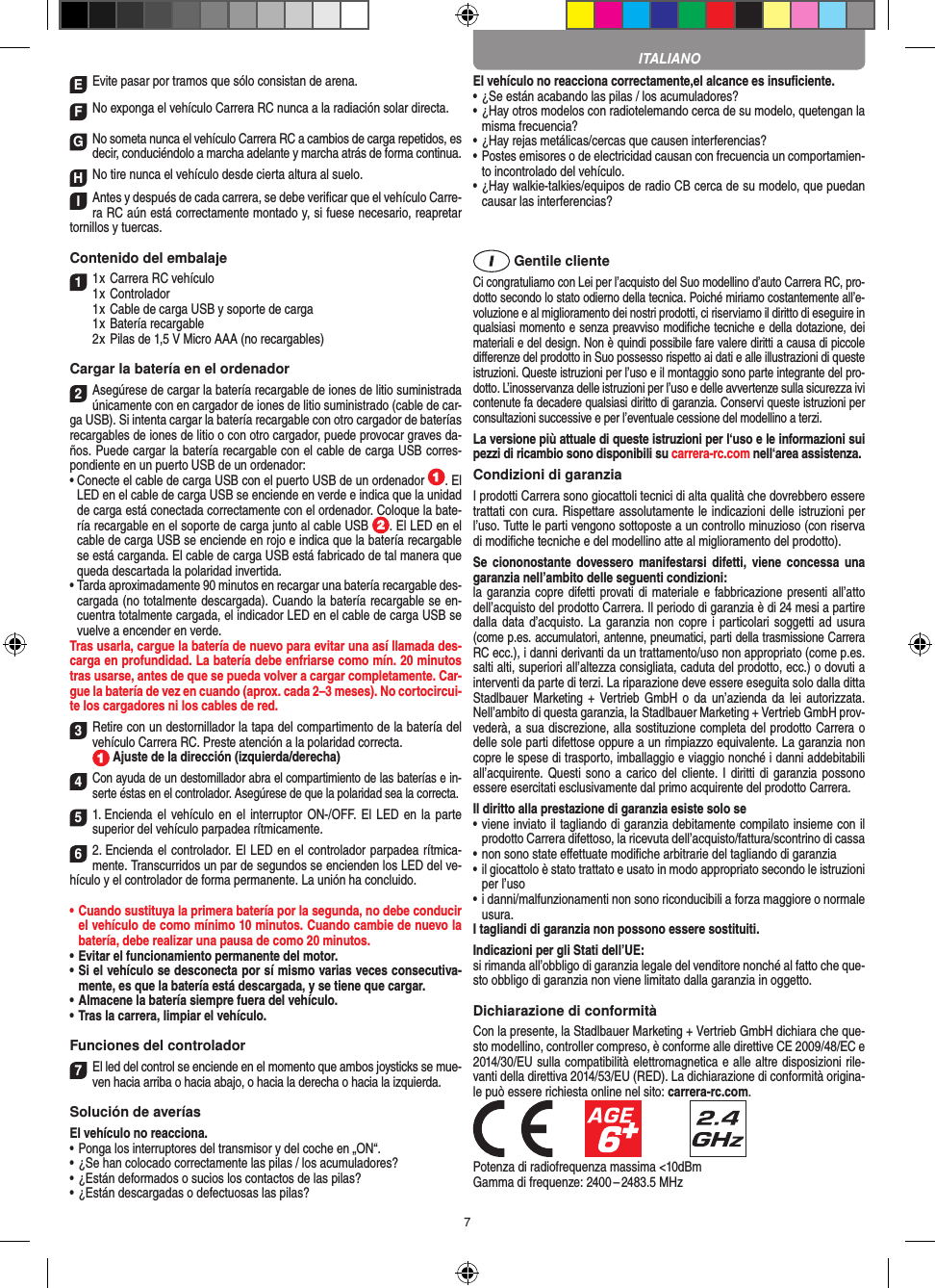 7EEvite pasar por tramos que sólo consistan de arena.FNo exponga el vehículo Carrera RC nunca a la  radiación solar directa. GNo someta nunca el vehículo Carrera RC a cambios de carga repetidos, es decir, conduciéndolo a marcha adelante y marcha atrás de forma continua.HNo tire nunca el vehículo desde cierta altura al suelo.IAntes y después de cada carrera, se debe veriﬁcar que el vehículo Carre-ra RC aún está correctamente montado y, si fuese necesario, reapretar tornillos y tuercas. Contenido del embalaje11 x Carrera RC vehículo 1 x Controlador  1 x Cable de carga USB y soporte de carga  1 x Batería recargable  2 x Pilas de 1,5 V Micro AAA (no recargables)Cargar la batería en el ordenador2Asegúrese de cargar la batería recargable de  iones de litio suministrada únicamente con en cargador de iones de litio suministrado (cable de car-ga USB). Si intenta cargar la batería recargable con otro cargador de baterías recargables de iones de litio o con otro cargador, puede provocar graves da-ños. Puede cargar la batería recargable con el cable de carga USB corres-pondiente en un puerto USB de un ordenador:  •  Conecte el cable de carga USB con el puerto USB de un ordenador  . El LED en el cable de carga USB se enciende en verde e indica que la unidad de carga está conectada correctamente con el ordenador. Coloque la bate-ría recargable en el soporte de carga junto al cable USB  . El LED en el cable de carga USB se enciende en rojo e indica que la batería recargable se está carganda. El cable de carga USB está fabricado de tal manera que queda descartada la polaridad invertida.•  Tarda aproximadamente 90 minutos en recargar una batería recargable des-cargada (no totalmente descargada). Cuando la batería recargable se en-cuentra totalmente cargada, el indicador LED en el cable de carga USB se vuelve a encender en verde.Tras usarla, cargue la batería de nuevo para evitar una así llamada des-carga en profundidad. La batería debe enfriarse como mín. 20 minutos tras usarse, antes de que se pueda volver a cargar completamente. Car-gue la batería de vez en cuando (aprox. cada 2–3 meses). No cortocircui-te los cargadores ni los cables de red.3Retire con un destornillador la tapa del compartimento de la batería del vehículo  Carrera RC. Preste atención a la polaridad correcta.   Ajuste de la dirección (izquierda/derecha)4Con ayuda de un destornillador abra el compartimiento de las baterías e in-serte éstas en el controlador. Asegúrese de que la polaridad sea la correcta. 51. Encienda el vehículo en el interruptor ON-/OFF. El  LED en  la parte superior del vehículo parpadea rítmicamente. 62. Encienda el controlador. El LED en el controlador parpadea rítmica-mente. Transcurridos un par de segundos se encienden los LED del ve-hículo y el controlador de forma permanente. La unión ha concluido.•  Cuando sustituya la primera batería por la segunda, no debe conducir el vehículo de como mínimo 10 minutos. Cuando cambie de nuevo la batería, debe realizar una pausa de como 20 minutos.•  Evitar el funcionamiento permanente del motor.•  Si el vehículo se desconecta por sí mismo varias veces consecutiva-mente, es que la batería está descargada, y se tiene que  cargar.•  Almacene la batería siempre fuera del vehículo.•  Tras la carrera, limpiar el vehículo.Funciones del controlador7El led del control se enciende en el momento que ambos joysticks se mue-ven hacia arriba o hacia abajo, o hacia la derecha o hacia la izquierda.Solución de averíasEl vehículo no reacciona.•  Ponga los interruptores del transmisor y del coche en „ON“.•  ¿Se han colocado correctamente las pilas / los acumuladores?•  ¿Están deformados o sucios los contactos de las pilas?•  ¿Están descargadas o defectuosas las pilas?El vehículo no reacciona correctamente,el alcance es insuﬁciente.•  ¿Se están acabando las pilas / los acumuladores?•  ¿Hay otros modelos con radiotelemando cerca de su modelo, quetengan la misma frecuencia?•  ¿Hay rejas metálicas/cercas que causen interferencias?•  Postes emisores o de electricidad causan con frecuencia un comportamien-to incontrolado del vehículo.•  ¿Hay walkie-talkies/equipos de radio CB cerca de su modelo, que puedan causar las interferencias? Gentile clienteCi congratuliamo con Lei per l’acquisto del Suo modellino d’auto Carrera RC, pro-dotto secondo lo stato odierno della tecnica.  Poiché miriamo costantemente all’e-voluzione e al miglioramento dei nostri prodotti, ci riserviamo il diritto di eseguire in qualsiasi momento e senza preavviso modiﬁche tecniche e della dotazione, dei materiali e del design. Non è quindi possibile fare valere diritti a causa di piccole diﬀerenze del prodotto in Suo possesso rispetto ai dati e alle illustrazioni di queste istruzioni. Queste istruzioni per l’uso e il montaggio sono parte integrante del pro-dotto. L’inosservanza delle istruzioni per l’uso e delle avvertenze sulla sicurezza ivi contenute fa decadere qualsiasi diritto di garanzia. Conservi queste istruzioni per consultazioni successive e per l’eventuale cessione del modellino a terzi.La versione più attuale di queste istruzioni per l‘uso e le informazioni sui pezzi di ricambio sono disponibili su carrera-rc.com nell‘area assistenza.Condizioni di garanziaI prodotti Carrera sono giocattoli tecnici di alta qualità che dovrebbero essere trattati con cura. Rispettare assolutamente le indicazioni delle istruzioni per l’uso. Tutte le parti vengono sottoposte a un controllo minuzioso (con riserva di modiﬁche tecniche e del modellino atte al miglioramento del prodotto).Se  ciononostante  dovessero manifestarsi  difetti,  viene  concessa  una garanzia nell’ambito delle seguenti condizioni:la garanzia copre difetti provati di materiale e fabbricazione presenti all’atto dell’acquisto del prodotto Carrera. Il periodo di garanzia è di 24 mesi a partire dalla data  d’acquisto. La  garanzia non copre  i particolari soggetti ad  usura (come p.es. accumulatori, antenne, pneumatici, parti della trasmissione Carrera RC ecc.), i danni derivanti da un trattamento/uso non appropriato (come p.es. salti alti, superiori all’altezza consigliata, caduta del prodotto, ecc.) o dovuti a interventi da parte di terzi. La riparazione deve essere eseguita solo dalla ditta Stadlbauer Marketing +  Vertrieb  GmbH  o  da  un’azienda  da lei autorizzata. Nell’ambito di questa garanzia, la Stadlbauer Marketing + Vertrieb GmbH prov-vederà, a sua discrezione, alla sostituzione completa del prodotto Carrera o delle sole parti difettose oppure a un rimpiazzo equivalente. La garanzia non copre le spese di trasporto, imballaggio e viaggio nonché i danni addebitabili all’acquirente. Questi sono  a carico  del cliente. I diritti  di garanzia possono essere esercitati esclusivamente dal primo acquirente del prodotto Carrera. Il diritto alla prestazione di garanzia esiste solo se•  viene inviato il tagliando di garanzia debitamente compilato insieme con il prodotto Carrera difettoso, la ricevuta dell’acquisto/fattura/scontrino di cassa•  non sono state eﬀettuate modiﬁche arbitrarie del tagliando di garanzia•  il giocattolo è stato trattato e usato in modo appropriato secondo le istruzioni per l’uso•  i danni/malfunzionamenti non sono riconducibili a forza maggiore o normale usura.I tagliandi di garanzia non possono essere sostituiti. Indicazioni per gli Stati dell’UE:si rimanda all’obbligo di garanzia legale del venditore nonché al fatto che que-sto obbligo di garanzia non viene limitato dalla garanzia in oggetto. Dichiarazione di conformitàCon la presente, la Stadlbauer Marketing + Vertrieb GmbH dichiara che que-sto modellino, controller compreso, è conforme alle direttive CE 2009/48/EC e 2014/30/EU sulla compatibilità elettromagnetica e alle altre disposizioni rile-vanti della direttiva 2014/53/EU (RED). La dichiarazione di conformità origina-le può essere  richiesta online nel sito: carrera-rc.com.            Potenza di radiofrequenza massima &lt;10dBmGamma di frequenze: 2400 – 2483.5 MHzITALIANO