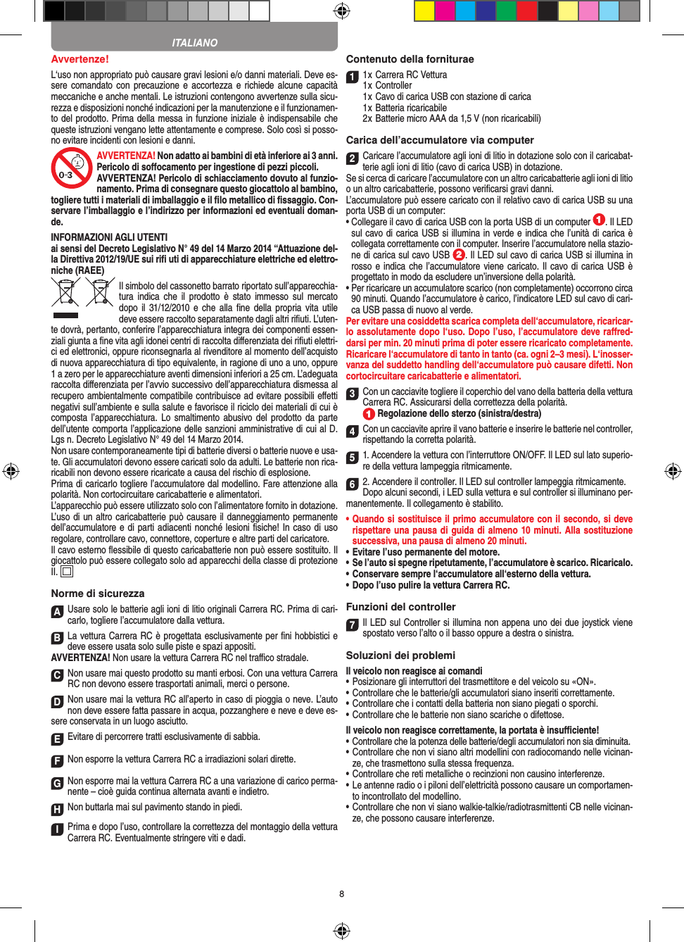 8Avvertenze!L‘uso non appropriato può causare gravi lesioni e/o danni materiali. Deve es-sere comandato  con  precauzione e accortezza e  richiede  alcune  capacità meccaniche e anche mentali. Le istruzioni contengono avvertenze sulla sicu-rezza e disposizioni nonché indicazioni per la manutenzione e il funzionamen-to del prodotto. Prima della messa in funzione iniziale è indispensabile che queste istruzioni vengano lette attentamente e comprese. Solo così si posso-no evitare incidenti con lesioni e danni.AVVERTENZA! Non adatto ai bambini di età inferiore ai 3 anni. Pericolo di soﬀocamento per ingestione di pezzi piccoli. AVVERTENZA! Pericolo di schiacciamento dovuto al funzio-namento. Prima di consegnare questo giocattolo al bambino, togliere tutti i materiali di imballaggio e il ﬁlo metallico di ﬁssaggio. Con-servare l’imballaggio e l’indirizzo per informazioni ed eventuali doman-de.INFORMAZIONI AGLI UTENTIai sensi del Decreto Legislativo N° 49 del 14 Marzo 2014 “Attuazione del-la  Direttiva 2012/19/UE sui riﬁ uti di apparecchiature elettriche ed elettro-niche (RAEE)Il simbolo del cassonetto barrato riportato sull’apparecchia-tura  indica  che il  prodotto  è  stato  immesso  sul  mercato dopo  il  31/12/2010 e che alla ﬁne della  propria vita utile deve  essere raccolto separatamente dagli altri riﬁuti. L’uten-te dovrà, pertanto, conferire l’appa recchiatura integra dei componenti essen-ziali giunta a ﬁne vita agli idonei centri di raccolta diﬀerenziata dei riﬁuti elettri-ci ed elettronici, oppure riconsegnarla al rivenditore al momento dell’acquisto di nuova apparecchiatura di tipo equivalente, in ragione di uno a uno, oppure 1 a zero per le apparecchiature aventi dimensioni inferiori a 25 cm. L’adeguata raccolta diﬀerenziata per l’avvio successivo dell’apparecchiatura dismessa al  recupero ambientalmente compatibile contribuisce ad evitare possibili eﬀetti  negativi sull’ambiente e sulla salute e favorisce il riciclo dei materiali di cui è composta l’apparecchiatura.  Lo  smaltimento abusivo del  prodotto da  parte dell’utente comporta l’applicazione delle sanzioni amministrative di cui al D.Lgs n. Decreto Legislativo N° 49 del 14 Marzo 2014. Non usare contemporaneamente tipi di batterie diversi o batterie nuove e usa-te. Gli accumulatori devono essere caricati solo da adulti. Le batterie non rica-ricabili non devono essere ricaricate a causa del rischio di esplosione. Prima di caricarlo togliere l’accumulatore dal modellino. Fare attenzione alla polarità. Non cortocircuitare caricabatterie e alimentatori.L’apparecchio può essere utilizzato solo con l’alimentatore fornito in dotazione.L’uso di un altro caricabatterie può causare il danneggiamento permanente dell’accumulatore e di parti adiacenti nonché lesioni ﬁsiche! In caso di uso regolare, controllare cavo, connettore, coperture e altre parti del caricatore.Il cavo esterno ﬂessibile di questo caricabatterie non può essere sostituito. Il giocattolo può essere collegato solo ad apparecchi della classe di protezione II.  Norme di sicurezzaAUsare solo le batterie agli ioni di litio originali Carrera RC. Prima di cari-carlo, togliere l’accumulatore dalla  vettura.BLa vettura Carrera RC è progettata esclusivamente per ﬁni hobbistici e deve essere usata solo sulle  piste e spazi appositi. AVVERTENZA! Non usare la vettura Carrera RC nel traﬃco stradale.CNon usare mai questo prodotto su manti erbosi. Con una  vettura Carrera RC non devono essere trasportati animali, merci o persone.DNon usare mai la vettura RC all’aperto in caso di pioggia o neve. L’auto non deve essere fatta passare in acqua, pozzanghere e neve e deve es-sere conservata in un luogo asciutto.EEvitare di percorrere tratti esclusivamente di  sabbia.FNon esporre la vettura Carrera RC a irradiazioni  solari dirette.GNon esporre mai la vettura Carrera RC a una variazione di carico perma-nente – cioè guida continua alternata avanti e indietro.HNon buttarla mai sul  pavimento stando in piedi.IPrima e dopo l’uso, controllare la correttezza del montaggio della vettura Carrera RC. Eventualmente stringere viti e dadi. Contenuto della forniturae11 x Carrera RC Vettura 1 x Controller  1 x Cavo di carica USB con stazione di carica  1 x Batteria ricaricabile  2 x Batterie micro AAA da 1,5 V (non ricaricabili)Carica dell’accumulatore via computer2Caricare l’accumulatore agli ioni di litio in dotazione solo con il caricabat-terie agli ioni di litio (cavo di carica USB) in dotazione. Se si cerca di caricare l’accumulatore con un altro caricabatterie agli ioni di litio o un altro caricabatterie, possono veriﬁcarsi gravi danni. L’accumulatore può essere caricato con il relativo cavo di carica USB su una porta USB di un computer:  •  Collegare il cavo di carica USB con la porta USB di un computer  . Il LED sul cavo di carica USB si illumina in verde e indica che l’unità di carica è collegata correttamente con il computer. Inserire l’accumulatore nella stazio-ne di carica sul cavo USB  . Il LED sul cavo di carica USB si illumina in rosso e indica che l’accumulatore viene caricato. Il  cavo di carica USB è progettato in modo da escludere un’inversione della polarità.•  Per ricaricare un accumulatore scarico (non completamente) occorrono circa 90 minuti. Quando l’accumulatore è carico, l’indicatore LED sul cavo di cari-ca USB passa di nuovo al verde.Per evitare una cosiddetta scarica completa dell‘accumulatore, ricaricar-lo assolutamente dopo l‘uso. Dopo l’uso, l’accumulatore deve raﬀred-darsi per min. 20 minuti prima di poter essere ricaricato completamente. Ricaricare l‘accumulatore di tanto in tanto (ca. ogni 2–3 mesi). L‘inosser-vanza del suddetto handling dell‘accumulatore può causare difetti. Non cortocircuitare caricabatterie e alimentatori. 3Con un cacciavite togliere il coperchio del vano della batteria della  vettura Carrera RC. Assicurarsi della correttezza della polarità.  Regolazione dello sterzo (sinistra/destra)4Con un cacciavite aprire il vano batterie e inserire le batterie nel controller, rispettando la corretta polarità. 51. Accendere la vettura con l’interruttore ON/OFF. Il LED sul lato superio-re della vettura lampeggia ritmicamente. 62. Accendere il controller. Il LED sul controller lampeggia ritmicamente. Dopo alcuni secondi, i LED sulla vettura e sul controller si illuminano per-manentemente. Il collegamento è stabilito.•  Quando si sostituisce il primo accumulatore con il secondo, si deve rispettare una pausa di guida di almeno 10 minuti. Alla  sostituzione successiva, una pausa di almeno 20 minuti. •  Evitare l’uso permanente del motore.•  Se l’auto si spegne ripetutamente, l’accumulatore è scarico. Ricaricalo. •  Conservare sempre l‘accumulatore all‘esterno della vettura.•  Dopo l’uso pulire la vettura Carrera RC.Funzioni del controller7Il LED sul Controller si illumina non appena uno dei due joystick viene spostato verso l’alto o il basso oppure a destra o sinistra.Soluzioni dei problemiIl veicolo non reagisce ai comandi•  Posizionare gli interruttori del trasmettitore e del veicolo su «ON».•  Controllare che le batterie/gli accumulatori siano inseriti correttamente.•  Controllare che i contatti della batteria non siano piegati o sporchi.•  Controllare che le batterie non siano scariche o difettose.Il veicolo non reagisce correttamente, la portata è insuﬃciente!•  Controllare che la potenza delle batterie/degli accumulatori non sia diminuita.•  Controllare che non vi siano altri modellini con radiocomando nelle vicinan-ze, che trasmettono sulla stessa frequenza.•  Controllare che reti metalliche o recinzioni non causino interferenze.•  Le antenne radio o i piloni dell’elettricità possono causare un comportamen-to incontrollato del modellino.•  Controllare che non vi siano walkie-talkie/radiotrasmittenti CB nelle vicinan-ze, che possono causare interferenze.ITALIANO