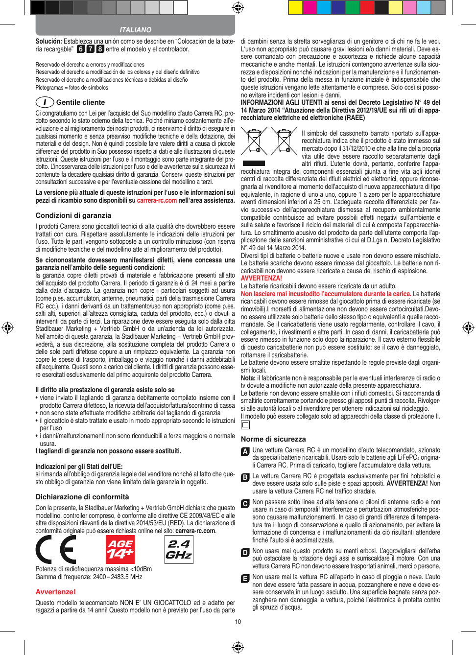 10Solución: Establezca una unión como se describe en  “Colocación de la bate-ría recargable”  6 7 8 entre el modelo y el controlador. Reservado el derecho a errores y modiﬁcacionesReservado el derecho a modiﬁcación de los colores y del diseño deﬁnitivoReservado el derecho a modiﬁcaciones técnicas o debidas al diseñoPictogramas = fotos de símbolos Gentile clienteCi congratuliamo con Lei per l’acquisto del Suo modellino d’auto Carrera RC, pro-dotto secondo lo stato odierno della tecnica.  Poiché miriamo costantemente all’e-voluzione e al miglioramento dei nostri prodotti, ci riserviamo il diritto di eseguire in qualsiasi momento e senza preavviso modiﬁche tecniche e della dotazione, dei materiali e del design. Non è quindi possibile fare valere diritti a causa di piccole diﬀerenze del prodotto in Suo possesso rispetto ai dati e alle illustrazioni di queste istruzioni. Queste istruzioni per l’uso e il montaggio sono parte integrante del pro-dotto. L’inosservanza delle istruzioni per l’uso e delle avvertenze sulla sicurezza ivi contenute fa decadere qualsiasi diritto di garanzia. Conservi queste istruzioni per consultazioni successive e per l’eventuale cessione del modellino a terzi.La versione più attuale di queste istruzioni per l‘uso e le informazioni sui pezzi di ricambio sono disponibili su carrera-rc.com nell‘area assistenza.Condizioni di garanziaI prodotti Carrera sono giocattoli tecnici di alta qualità che dovrebbero essere trattati con cura. Rispettare assolutamente le indicazioni delle istruzioni per l’uso. Tutte le parti vengono sottoposte a un controllo minuzioso (con riserva di modiﬁche tecniche e del modellino atte al miglioramento del prodotto).Se  ciononostante  dovessero manifestarsi difetti,  viene  concessa  una garanzia nell’ambito delle seguenti condizioni:la  garanzia  copre  difetti  provati di materiale  e  fabbricazione  presenti  all’atto dell’acquisto del prodotto Carrera. Il periodo di garanzia è di 24 mesi a partire dalla  data  d’acquisto.  La  garanzia non  copre  i  particolari  soggetti  ad  usura (come p.es. accumulatori, antenne, pneumatici, parti della trasmissione Carrera RC ecc.), i danni derivanti da un trattamento/uso non appropriato (come p.es. salti alti, superiori all’altezza consigliata, caduta del prodotto, ecc.) o dovuti a interventi da parte di terzi. La riparazione deve essere eseguita solo dalla ditta Stadlbauer  Marketing  +  Vertrieb  GmbH  o  da  un’azienda  da  lei  autorizzata. Nell’ambito di questa garanzia, la Stadlbauer Marketing + Vertrieb GmbH prov-vederà, a sua discrezione, alla sostituzione completa del  prodotto Carrera o delle sole parti difettose oppure a un rimpiazzo equivalente. La garanzia non copre le spese di trasporto, imballaggio e viaggio nonché i danni addebitabili all’acquirente. Questi sono a carico del cliente. I diritti di garanzia possono esse-re esercitati esclusivamente dal primo acquirente del prodotto Carrera.  Il diritto alla prestazione di garanzia esiste solo se•   viene inviato il tagliando di garanzia debitamente compilato insieme con il prodotto Carrera difettoso, la ricevuta dell’acquisto/fattura/scontrino di cassa•   non sono state eﬀettuate modiﬁche arbitrarie del tagliando di garanzia•   il giocattolo è stato trattato e usato in modo appropriato secondo le istruzioni per l’uso•   i danni/malfunzionamenti non sono riconducibili a forza maggiore o normale usura.I tagliandi di garanzia non possono essere sostituiti. Indicazioni per gli Stati dell’UE:si rimanda all’obbligo di garanzia legale del venditore nonché al fatto che que-sto obbligo di garanzia non viene limitato dalla garanzia in oggetto.Dichiarazione di conformitàCon la presente, la Stadlbauer Marketing + Vertrieb GmbH dichiara che questo modellino, controller compreso, è conforme alle direttive CE 2009/48/EC e alle altre disposizioni rilevanti della direttiva 2014/53/EU (RED). La dichiarazione di conformità originale può essere  richiesta online nel sito: carrera-rc.com.                               Potenza di radiofrequenza massima &lt;10dBmGamma di frequenze: 2400 – 2483.5 MHzAvvertenze!Questo modello telecomandato NON E’ UN GIOCATTOLO ed è adatto per ragazzi a partire da 14 anni! Questo modello non è previsto per l’uso da parte di bambini senza la stretta sorveglianza di un genitore o di chi ne fa le veci. L‘uso non appropriato può causare gravi lesioni e/o danni materiali. Deve es-sere comandato con  precauzione e accortezza e richiede alcune capacità meccaniche e anche mentali. Le istruzioni contengono avvertenze sulla sicu-rezza e disposizioni nonché indicazioni per la manutenzione e il funzionamen-to del prodotto. Prima della messa in funzione iniziale è indispensabile che queste istruzioni vengano lette attentamente e comprese. Solo così si posso-no evitare incidenti con lesioni e danni. INFORMAZIONI AGLI UTENTI ai sensi del Decreto Legislativo N° 49 del 14 Marzo 2014 “Attuazione della  Direttiva 2012/19/UE sui riﬁ uti di appa-recchiature elettriche ed elettroniche (RAEE) Il simbolo del cassonetto barrato riportato sull’appa-recchiatura indica che il prodotto è stato immesso sul mercato dopo il 31/12/2010 e che alla ﬁne della propria vita  utile  deve  essere  raccolto  separatamente  dagli altri riﬁuti. L’utente dovrà, pertanto, conferire l’appa-recchiatura integra dei  componenti  essenziali  giunta  a  ﬁne  vita  agli  idonei centri di raccolta diﬀerenziata dei riﬁuti elettrici ed elettronici, oppure riconse-gnarla al rivenditore al momento dell’acquisto di nuova apparecchiatura di tipo equivalente, in ragione di uno a uno, oppure 1 a zero per le apparecchiature aventi dimensioni inferiori a 25 cm. L’adeguata raccolta diﬀerenziata per l’av-vio  successivo  dell’apparecchiatura  dismessa  al recupero  ambientalmente compatibile  contribuisce  ad  evitare  possibili  eﬀetti  negativi  sull’ambiente  e sulla salute e favorisce il riciclo dei materiali di cui è composta l’apparecchia-tura. Lo smaltimento abusivo del prodotto da parte dell’utente comporta l’ap-plicazione delle sanzioni amministrative di cui al D.Lgs n. Decreto Legislativo N° 49 del 14 Marzo 2014. Diversi tipi di batterie o batterie nuove e usate non devono essere mischiate. Le batterie scariche devono essere rimosse dal giocattolo. Le batterie non ri-caricabili non devono essere ricaricate a causa del rischio di esplosione. AVVERTENZA!Le batterie ricaricabili devono essere ricaricate da un adulto.Non lasciare mai incustodito l’accumulatore durante la carica. Le batterie ricaricabili devono essere rimosse dal giocattolo prima di essere ricaricate (se rimovibili).I morsetti di alimentazione non devono essere cortocircuitati.Devo-no essere utilizzate solo batterie dello stesso tipo o equivalenti a quelle racco-mandate. Se il caricabatteria viene usato regolarmente, controllare il cavo, il collegamento, i rivestimenti e altre parti. In caso di danni, il caricabatteria può essere rimesso in funzione solo dopo la riparazione. Il cavo esterno ﬂessibile di questo caricabatterie non può essere sostituito: se il cavo è danneggiato, rottamare il caricabatterie.Le batterie devono essere smaltite rispettando le regole previste dagli organi-smi locali.Nota: il fabbricante non è responsabile per le eventuali interferenze di radio o tv dovute a modiﬁche non autorizzate della presente apparecchiatura.Le batterie non devono essere smaltite con i riﬁuti domestici. Si raccomanda di smaltirle correttamente portandole presso gli apposti punti di raccolta. Rivolger-si alle autorità locali o al rivenditore per ottenere indicazioni sul riciclaggio.Il modello può essere collegato solo ad apparecchi della classe di protezione II.  Norme di sicurezzaA Una vettura Carrera RC è un modellino d’auto  telecomandato, azionato da speciali batterie ricaricabili. Usare solo le batterie agli LiFePO4 origina-li Carrera RC. Prima di caricarlo, togliere l’accumulatore dalla  vettura.B La vettura Carrera RC è progettata esclusivamente per ﬁni hobbistici e deve essere usata solo sulle  piste e spazi appositi. AVVERTENZA! Non usare la vettura Carrera RC nel traﬃco stradale.C Non passare sotto linee ad alta tensione o piloni di antenne radio e non usare in caso di temporali! Interferenze e perturbazioni atmosferiche pos-sono causare malfunzionamenti. In caso di grandi diﬀerenze di tempera-tura tra il luogo di conservazione e quello di azionamento, per evitare la formazione di condensa e i malfunzionamenti da ciò risultanti attendere ﬁnché l’auto si è acclimatizzata.D Non usare mai questo prodotto su manti erbosi. L’aggrovigliarsi dell’erba può ostacolare la rotazione degli assi e surriscaldare il motore. Con una  vettura Carrera RC non devono essere trasportati animali, merci o persone.E Non usare mai la vettura RC all’aperto in caso di pioggia o neve. L’auto non deve essere fatta passare in acqua, pozzanghere e neve e deve es-sere conservata in un luogo asciutto. Una superﬁcie  bagnata senza poz-zanghere non danneggia la  vettura, poiché l’elettronica è protetta contro gli spruzzi d’acqua.ITALIANO