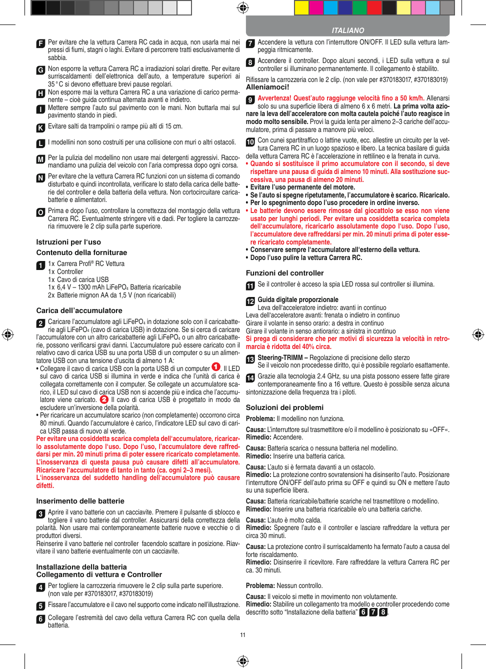 11F Per evitare che la vettura Carrera RC cada in acqua, non usarla mai nei pressi di ﬁumi, stagni o laghi. Evitare di percorrere tratti esclusivamente di  sabbia.G Non esporre la vettura Carrera RC a irradiazioni  solari dirette. Per evitare surriscaldamenti  dell’elettronica  dell’auto,  a  temperature  superiori  ai 35 ° C si devono eﬀettuare brevi pause regolari.H Non esporre mai la vettura Carrera RC a una variazione di carico perma-nente – cioè guida continua alternata avanti e indietro.I Mettere sempre l’auto sul pavimento con le mani. Non buttarla mai sul  pavimento stando in piedi.K Evitare salti da trampolini o rampe più alti di 15 cm.LI modellini non sono costruiti per una collisione con muri o altri ostacoli.  M Per la pulizia del modellino non usare mai detergenti aggressivi. Racco-mandiamo una pulizia del veicolo con l’aria compressa dopo ogni corsa.N Per evitare che la vettura Carrera RC funzioni con un sistema di comando disturbato e quindi incontrollata, veriﬁcare lo stato della carica delle batte-rie del controller e della batteria della vettura. Non cortocircuitare carica-batterie e alimentatori.O Prima e dopo l’uso, controllare la correttezza del montaggio della vettura Carrera RC. Eventualmente stringere viti e dadi. Per togliere la carrozze-ria rimuovere le 2 clip sulla parte superiore.Istruzioni per l‘uso Contenuto della forniturae1 1 x Carrera Proﬁ® RC Vettura 1 x Controller  1 x Cavo di carica USB  1 x 6,4 V – 1300 mAh LiFePO4  Batteria ricaricabile  2 x Batterie mignon AA da 1,5 V (non ricaricabili)Carica dell’accumulatore2Caricare l’accumulatore agli LiFePO4 in dotazione solo con il caricabatte-rie agli LiFePO4 (cavo di carica USB) in dotazione. Se si cerca di caricare l’accumulatore con un altro caricabatterie agli LiFePO4 o un altro caricabatte-rie, possono veriﬁcarsi gravi danni. L’accumulatore può essere caricato con il relativo cavo di carica USB su una porta USB di un computer o su un alimen-tatore USB con una tensione d’uscita di almeno 1 A:  •  Collegare il cavo di carica USB con la porta USB di un computer  . Il LED sul cavo di carica USB si illumina in verde e indica che l’unità di carica è collegata correttamente con il computer. Se collegate un accumulatore sca-rico, il LED sul cavo di carica USB non si accende più e indica che l’accumu-latore viene  caricato.   Il  cavo di carica USB  è  progettato in modo da escludere un’inversione della polarità.•  Per ricaricare un accumulatore scarico (non completamente) occorrono circa 80 minuti. Quando l’accumulatore è carico, l’indicatore LED sul cavo di cari-ca USB passa di nuovo al verde.Per evitare una cosiddetta scarica completa dell‘accumulatore, ricaricar-lo assolutamente dopo l‘uso. Dopo l’uso, l’accumulatore deve raﬀred-darsi per min. 20 minuti prima di poter essere ricaricato completamente.  L’inosservanza  di  questa  pausa  può  causare  difetti all’accumulatore. Ricaricare l‘accumulatore di tanto in tanto (ca. ogni 2–3 mesi).L‘inosservanza  del  suddetto  handling  dell‘accumulatore  può  causare difetti.Inserimento delle batterie3Aprire il vano batterie con un cacciavite. Premere il pulsante di sblocco e togliere il vano batterie dal controller. Assicurarsi della correttezza della polarità. Non usare mai contemporaneamente batterie nuove e vecchie o di produttori diversi. Reinserire il vano batterie nel controller  facendolo scattare in posizione. Riav-vitare il vano batterie eventualmente con un cacciavite.Installazione della batteriaCollegamento di vettura e Controller4Per togliere la carrozzeria rimuovere le 2 clip sulla parte superiore. (non vale per #370183017, #370183019)5Fissare l’accumulatore e il cavo nel supporto come indicato nell’illustrazione.6Collegare l’estremità del cavo della vettura Carrera RC con quella della batteria.7Accendere la vettura con l’interruttore ON/OFF. Il LED sulla vettura lam-peggia ritmicamente.8Accendere il  controller.  Dopo alcuni secondi,  i LED sulla  vettura e sul controller si illuminano permanentemente. Il collegamento è stabilito.Riﬁssare la carrozzeria con le 2 clip. (non vale per #370183017, #370183019)Alleniamoci!9Avvertenza! Quest’auto raggiunge velocità ﬁno a 50 km/h. Allenarsi solo su una superﬁcie libera di almeno 6 x 6 metri. La prima volta azio-nare la leva dell’acceleratore con molta cautela poiché l’auto reagisce in modo molto sensibile. Provi la guida lenta per almeno 2–3 cariche dell’accu-mulatore, prima di passare a manovre più veloci.10Con cunei spartitraﬃco o lattine vuote, ecc. allestire un circuito per la vet-tura Carrera RC in un luogo spazioso e libero. La tecnica basilare di guida della vettura Carrera RC è l’accelerazione in rettilineo e la frenata in curva.•   Quando si sostituisce il primo accumulatore con il secondo, si deve rispettare una pausa di guida di almeno 10 minuti. Alla sostituzione suc-cessiva, una pausa di almeno 20 minuti. •   Evitare l’uso permanente del motore.•   Se l’auto si spegne ripetutamente, l’accumulatore è scarico. Ricaricalo. •   Per lo spegnimento dopo l’uso procedere in ordine inverso.•   Le batterie devono essere rimosse dal giocattolo se esso non viene usato per lunghi periodi. Per evitare una cosiddetta scarica completa dell‘accumulatore, ricaricarlo assolutamente dopo l‘uso. Dopo l’uso, l’accumulatore deve raﬀreddarsi per min. 20 minuti prima di poter esse-re ricaricato completamente. •   Conservare sempre l‘accumulatore all‘esterno della vettura.•   Dopo l’uso pulire la vettura Carrera RC.Funzioni del controller11Se il controller è acceso la spia LED rossa sul controller si illumina. 12Guida digitale proporzionaleLeva dell‘acceleratore indietro: avanti in continuoLeva dell‘acceleratore avanti: frenata o indietro in continuoGirare il volante in senso orario: a destra in continuoGirare il volante in senso antiorario: a sinistra in continuoSi prega di considerare che per motivi di sicurezza la velocità in retro-marcia è ridotta del 40% circa. 13Steering-TRIMM – Regolazione di precisione dello sterzoSe il veicolo non procedesse diritto, qui è possibile regolarlo esattamente.14Grazie alla tecnologia 2.4 GHz, su una pista possono essere fatte girare contemporaneamente ﬁno a 16 vetture. Questo è possibile senza alcuna sintonizzazione della frequenza tra i piloti.Soluzioni dei problemiProblema: Il modellino non funziona.Causa: L’interruttore sul trasmettitore e/o il modellino è posizionato su »OFF«.Rimedio: Accendere.Causa: Batteria scarica o nessuna batteria nel modellino.Rimedio: Inserire una batteria carica.Causa: L’auto si è fermata davanti a un ostacolo.Rimedio: La protezione contro sovratensioni ha disinserito l’auto. Posizionare l’interruttore ON/OFF dell’auto prima su OFF e quindi su ON e mettere l’auto su una superﬁcie libera.Causa: Batteria ricaricabile/batterie scariche nel trasmettitore o modellino.Rimedio: Inserire una batteria ricaricabile e/o una batteria  cariche.Causa: L’auto è molto calda.Rimedio: Spegnere l’auto e il controller e lasciare raﬀreddare la vettura per circa 30 minuti.Causa: La protezione contro il surriscaldamento ha fermato l’auto a causa del forte riscaldamento.Rimedio: Disinserire il ricevitore. Fare raﬀreddare la vettura  Carrera RC per ca. 30 minuti.Problema: Nessun controllo.Causa: Il veicolo si mette in movimento non volutamente.Rimedio: Stabilire un collegamento tra modello e controller procedendo come descritto sotto “Installazione della batteria” 6 7 8. ITALIANO