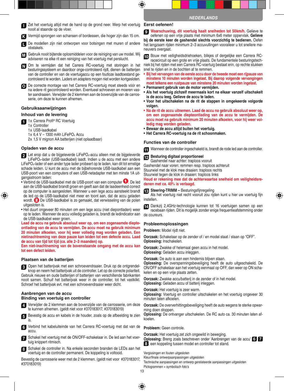 13I Zet het voertuig altijd met de hand op de grond neer. Werp het voertuig nooit al staande op de vloer.K Vermijd sprongen van schansen of bordessen, die hoger zijn dan 15 cm.LDe modellen zijn niet ontworpen voor botsingen  met muren  of andere obstakels.M Gebruik nooit bijtende oplosmiddelen voor de reiniging van uw model. Wij adviseren na elke rit een reiniging van het voertuig met perslucht.N Om  te  vermijden  dat  het  Carrera  RC-voertuig  met  storingen  in  het  besturingssysteem en daardoor  onge-controleerd rijdt, dienen de batterijen van de controller en van de voertuigaccu op een foutloze laadtoestand ge-controleerd te worden. Laders en adapters mogen niet worden kortgesloten. O De correcte montage van het Carrera RC-voertuig moet steeds vóór en na iedere rit gecontroleerd worden. Eventueel schroeven en moeren vas-ter aandraaien. Verwijder de 2 klemmen aan de bovenzijde van de carros-serie, om deze te kunnen afnemen.GebruiksaanwijzingenInhoud van de levering11 x Carrera Proﬁ® RC Voertuig 1 x Controller  1 x USB-laadkabel  1 x 6,4 V – 1300 mAh LiFePO4  Accu  2 x 1,5 V mignon AA batterijen (niet oplaadbaar)Opladen van de accu2Let erop dat u de bijgeleverde LiFePO4-accu alleen met de bijgeleverde  LiFePO4-lader (USB-laadkabel) laadt. Indien u de accu met een andere  LiFePO4-lader of een ander type lader probeert op te laden, kan dit tot ernstige schade leiden. U kunt de accu met de bijbehorende USB-laadkabel aan een USB-poort van een computers of een USB-netadapter met ten minste 1A uit-gangsstroom laden:  •  Verbind de USB-laadkabel met de USB-poort van een computer  . De led aan de USB-laadkabel brandt groen en geeft aan dat de laadeenheid correct op de computer is aangesloten. Wanneer u een lege accu aansteekt brandt de led op de USB-laadkabel niet meer en toont aan, dat de accu geladen wordt.   De USB-laadkabel is zo gemaakt, dat verwisseling van de polen uitgesloten is.•  Het duurt ongeveer 80 minuten om een lege accu (niet diepontladen) weer op te laden. Wanneer de accu volledig geladen is, brandt de ledindicator aan de USB-laadkabel weer groen.Laad de accu na gebruik absoluut weer op, om een zogenaamde diepte-ontlading van de accu te vermijden. De accu moet na gebruik minimum 20 minuten afkoelen, voor hij weer volledig mag worden geladen. Een nietinachtneming van deze pauze kan leiden tot een defecte accu. Laad de accu van tijd tot tijd (ca. alle 2–3 maanden) op.Een niet-inachtneming van de bovenstaande omgang met de accu kan tot een defect leiden.Plaatsen van de batterijen3Open het batterijvak met een schroevendraaier. Druk op de ontgrendel-knop en neem het batterijvak uit de controller. Let op de correcte polariteit. Gebruik nieuwe en oude batterijen of batterijen van verschillende fabrikanten nooit  samen.  Schuif  het  batterijvak  weer  in  de  controller, tot  het  vastklikt. Schroef het batterijvak evt. met een schroevendraaier weer dicht.Aanbrengen van de accuBinding van voertuig en controller4Verwijder de 2 klemmen aan de bovenzijde van de carrosserie, om deze te kunnen afnemen. (geldt niet voor #370183017, #370183019)5Bevestig de accu en kabels in de houder, zoals op de afbeelding te zien is.6Verbind het kabeluiteinde van het Carrera RC-voertuig met dat van de accu.7Schakel het voertuig met de ON/OFF-schakelaar in. De led aan het voer-tuig knippert ritmisch.8Schakel de controller in. Na enkele seconden branden de LEDs aan het voertuig en de controller permanent. De koppeling is voltooid.Bevestig de carrosserie weer met de 2 klemmen. (geldt niet voor  #370183017, #370183019)Eerst oefenen!9Waarschuwing, dit voertuig haalt snelheden tot 50 km/h. Gelieve te oefenen op een vrije plaats met minimum 6x6 meter oppervlak. Gelieve bij de eerste keer de gashendel slechts voorzichtig te bedienen. Oefen het langzaam rijden minimum 2–3 accuvullingen vooralleer u tot snellere ma-neuvers overgaat.10Bouw met veiligheidsdriehoeken, blikjes of  dergelijke een Carrera RC- racecircuit op een grote en vrije plaats. De fundamentele besturingstech-niek bij het rijden met een Carrera RC-voertuig bestaat erin, op rechte stukken snel te rijden en in de bochten af te remmen.•  Bij het vervangen van de eerste accu door de tweede moet een rijpauze van minstens 10 minuten worden ingelast. Bij daarop volgende vervangingen moet telkens een rustpauze van minstens 20 minuten worden ingelast.•  Permanent gebruik van de motor vermijden.•  Als het voertuig zichzelf meermaals kort na elkaar vanzelf uitschakelt is de accu leeg. Gelieve de accu te laden.•  Voor het uitschakelen na de rit de stappen in omgekeerde volgorde volgen.•  Na de rit de accu uitnemen. Laad de accu na gebruik absoluut weer op, om  een  zogenaamde  diepteontlading  van  de  accu  te  vermijden. De accu moet na gebruik minimum 20 minuten afkoelen, voor hij weer vol-ledig mag worden  geladen.•   Bewaar de accu altijd buiten het voertuig.•  Het Carrera RC-voertuig na de rit schoonmaken.Functies van de controller11Wanneer de controller ingeschakeld is, brandt de rode led aan de controller.12Besturing digitaal proportioneelGashendel naar achter: traploos vooruit Gashendel naar voren: remmen resp. traploos achteruitStuurwiel met de klok mee draaien: traploos rechtsStuurwiel tegen de klok in draaien: traploos linksHoud er rekening mee dat de achterwaartse snelheid om veiligheidsre-denen met ca. 40% is verlaagd.13Steering-TRIMM – BesturingsﬁjnregelingAls het voertuig niet recht vooruit zou rijden kunt u hier uw voertuig ﬁjn instellen.14Dankzij  2,4GHz-technologie  kunnen  tot  16  voertuigen  samen  op  een racebaan rijden. Dit is mogelijk zonder enige frequentieafstemming onder de coureurs.ProbleemoplossingenProbleem: Model rijdt niet.Oorzaak: Schakelaar op de zender of / en model staat / staan op “OFF”.Oplossing: Inschakelen.Oorzaak: Zwakke of helemaal geen accu in het model.Oplossing: Geladen accu inleggen.Oorzaak: De auto is aan een hindernis blijven staan. Oplossing:  De  overspanningsbeveiliging  heeft  de  auto  uitgeschakeld.  De ON/OFF schakelaar aan het voertuig eenmaal op OFF, dan weer op ON scha-kelen en op een vrije plaats zetten.Oorzaak: Zwakke accu/batterij in de zender of in het model.Oplossing: Geladen accu of batterij inleggen.Oorzaak: Het voertuig is zeer warm.Oplossing: Voertuig en controller uitschakelen en het voertuig ongeveer 30 minuten laten afkoelen.Oorzaak: De oververhittingsbeveiliging heeft de auto wegens te sterke opwar-ming doen stoppen.Oplossing: De ontvanger uitschakelen. De RC auto ca. 30 minuten laten af-koelen.Probleem: Geen controle.Oorzaak: Het voertuig zet zich ongewild in beweging.Oplossing: Breng zoals beschreven onder ‘Aanbrengen van de accu’ 6 7 8, een koppeling tussen model en controller tot stand.Vergissingen en fouten uitgesloten Kleur/ﬁnale ontwerpaanpassingen uitgesloten Technische aanpassingen en ontwerp gerelateerde aanpassingen uitgesloten Pictogrammen = symbolisch foto’sNEDERLANDS