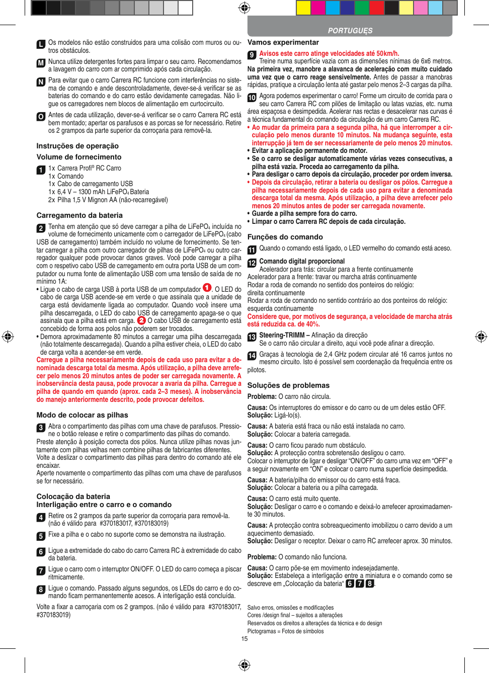 15LOs modelos não estão construidos para uma colisão com muros ou ou-tros obstáculos.M Nunca utilize detergentes fortes para limpar o seu carro. Recomendamos a lavagem do carro com ar comprimido após cada circulação.N Para evitar que o carro Carrera RC funcione com interferências no siste-ma de comando e ande descontroladamente, dever-se-á veriﬁcar se as baterias do comando e do carro estão devidamente carregadas. Não li-gue os carregadores nem blocos de alimentação em curtocircuito. O Antes de cada utilização, dever-se-á veriﬁcar se o carro Carrera RC está bem montado; apertar os parafusos e as porcas se for necessário. Retire os 2 grampos da parte superior da corroçaria para removê-la.Instruções de operação Volume de fornecimento1 1 x Carrera Proﬁ® RC Carro1 x Comando  1 x Cabo de carregamento USB  1 x 6,4 V – 1300 mAh LiFePO4 Bateria  2 x Pilha 1,5 V Mignon AA (não-recarregável)Carregamento da bateria2Tenha em atenção que só deve carregar a pilha de LiFePO4 incluída no volume de fornecimento unicamente com o carregador de LiFePO4 (cabo USB de carregamento) também incluído no volume de fornecimento. Se ten-tar carregar a pilha com outro carregador de pilhas de LiFePO4 ou outro car-regador qualquer pode provocar danos graves. Você pode carregar a pilha com o respetivo cabo USB de carregamento em outra porta USB de um com-putador ou numa fonte de alimentação USB com uma tensão de saída de no mínimo 1A: •  Ligue o cabo de carga USB à porta USB de um computador  . O LED do cabo de carga USB acende-se em verde o que assinala que a unidade de carga está devidamente ligada ao computador. Quando você insere uma pilha descarregada, o LED do cabo USB de carregamento apaga-se o que assinala que a pilha está em carga.   O cabo USB de carregamento está concebido de forma aos polos não poderem ser trocados.•  Demora aproximadamente 80 minutos a carregar uma pilha descarregada (não totalmente descarregada). Quando a pilha estiver cheia, o LED do cabo de carga volta a acender-se em verde.Carregue a pilha necessariamente depois de cada uso para evitar a de-nominada descarga total da mesma. Após utilização, a pilha deve arrefe-cer pelo menos 20 minutos antes de poder ser carregada novamente. A inobservância desta pausa, pode provocar a avaria da pilha. Carregue a pilha de quando em quando (aprox. cada 2–3 meses). A inobservância do manejo anteriormente descrito, pode provocar defeitos.Modo de colocar as pilhas3Abra o compartimento das pilhas com uma chave de parafusos. Pressio-ne o botão release e retire o compartimento das pilhas do comando. Preste atenção à posição correcta dos pólos. Nunca utilize pilhas novas jun-tamente com pilhas velhas nem combine pilhas de fabricantes diferentes. Volte a deslizar o compartimento das pilhas para dentro do comando até ele encaixar.Aperte novamente o compartimento das pilhas com uma chave de parafusos se for necessário.Colocação da bateriaInterligação entre o carro e o comando4Retire os 2 grampos da parte superior da corroçaria para removê-la.(não é válido para  #370183017, #370183019)5Fixe a pilha e o cabo no suporte como se demonstra na ilustração.6Ligue a extremidade do cabo do carro Carrera RC à extremidade do cabo da bateria.7Ligue o carro com o interruptor ON/OFF. O LED do carro começa a piscar ritmicamente.8Ligue o comando. Passado alguns segundos, os LEDs do carro e do co-mando ﬁcam permanentemente acesos. A interligação está concluída.Volte a ﬁxar a carroçaria com os 2 grampos. (não é válido para  #370183017, #370183019)Vamos experimentar9Avisos este carro atinge velocidades até 50 km/h. Treine numa superfície vazia com as dimensões nínimas de 6x6 metros. Na primeira vez, manobre a alavanca de aceleração com muito cuidado uma vez que o carro reage sensivelmente. Antes de passar a manobras rápidas, pratique a circulação lenta até gastar pelo menos 2–3 cargas da pilha.10Agora podemos experimentar o carro! Forme um circuito de corrida para o seu carro Carrera RC com pilões de limitação ou latas vazias, etc. numa área espaçosa e desimpedida. Acelerar nas rectas e desacelerar nas curvas é a técnica fundamental do comando da circulação de um carro Carrera RC.•  Ao mudar da primeira para a segunda pilha, há que  interromper a cir-culação pelo menos durante 10 minutos. Na mudança seguinte, esta interrupção já tem de ser necessariamente de pelo menos 20 minutos.•  Evitar a aplicação permanente do motor.•  Se o carro se desligar automaticamente várias vezes consecutivas, a pilha está vazia. Proceda ao carregamento da pilha.•  Para desligar o carro depois da circulação, proceder por ordem inversa.•  Depois da circulação, retirar a bateria ou desligar os pólos. Carregue a pilha necessariamente depois de cada uso para evitar a denominada descarga total da mesma. Após utilização, a pilha deve arrefecer pelo menos 20 minutos antes de poder ser carregada novamente.•   Guarde a pilha sempre fora do carro.•  Limpar o carro Carrera RC depois de cada circulação.Funções do comando11Quando o comando está ligado, o LED vermelho do comando está aceso. 12Comando digital proporcionalAcelerador para trás: circular para a frente continuamenteAcelerador para a frente: travar ou marcha atrás continuamenteRodar a roda de comando no sentido dos ponteiros do relógio: direita continuamenteRodar a roda de comando no sentido contrário ao dos ponteiros do relógio: esquerda continuamenteConsidere que, por motivos de segurança, a velocidade de marcha atrás está reduzida ca. de 40%.13Steering-TRIMM – Aﬁnação da direcçãoSe o carro não circular a direito, aqui você pode aﬁnar a direcção.14Graças à tecnologia de 2,4 GHz podem circular até 16 carros juntos no mesmo circuito. Isto é possível sem coordenação da frequência entre os pilotos.Soluções de problemasProblema: O carro não circula.Causa: Os interruptores do emissor e do carro ou de um deles estão OFF.Solução: Ligá-lo(s).Causa: A bateria está fraca ou não está instalada no carro.Solução: Colocar a bateria carregada.Causa: O carro ﬁcou parado num obstáculo. Solução: A protecção contra sobretensão desligou o carro.Colocar o interruptor de ligar e desligar “ON/OFF” do carro uma vez em “OFF” e a seguir novamente em “ON” e colocar o carro numa superfície desimpedida.Causa: A bateria/pilha do emissor ou do carro está fraca.Solução: Colocar a bateria ou a pilha carregada.Causa: O carro está muito quente.Solução: Desligar o carro e o comando e deixá-lo arrefecer aproximadamen-te 30 minutos.Causa: A protecção contra sobreaquecimento imobilizou o carro devido a um aquecimento demasiado.Solução: Desligar o receptor. Deixar o carro RC arrefecer aprox. 30 minutos.Problema: O comando não funciona.Causa: O carro põe-se em movimento indesejadamente.Solução: Estabeleça a interligação entre a miniatura e o comando como se descreve em „Colocação da bateria“ 6 7 8. Salvo erros, omissões e modiﬁcaçõesCores /design ﬁnal – sujeitos a alteraçõesReservados os direitos a alterações da técnica e do designPictogramas = Fotos de símbolosPORTUGUĘS