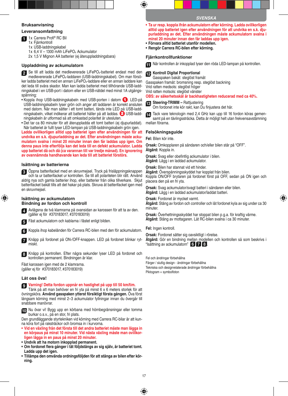 17Bruksanvisning Leveransomfattning11 x Carrera Proﬁ® RC Bil 1 x Fjärrkontroll  1 x USB-laddningskabel  1 x 6,4 V – 1300 mAh LiFePO4  Ackumulator  2 x 1,5 V Mignon AA batterier (ej återuppladdningsbara)Uppladdning av ackumulatorn2Se  till  att  ladda  det  medlevererade LiFePO4-batteriet  endast med  den medlevererade LiFePO4-laddaren (USB-laddningskabel). Om man försö-ker ladda batteriet med en annan LiFePO4-laddare eller en annan laddare kan det leda till svåra skador. Man kan ladda batteriet med tillhörande USB-ladd-ningskabel i en USB-port i datorn eller en USB-nätdel med minst 1A utgångs-spänning:•  Koppla ihop USB-laddningskabeln med USB-porten i datorn  . LED-på USB-laddningskabeln lyser grön och anger att laddaren är korrekt ansluten med datorn. När man sätter i ett tomt batteri, tänds inte LED på USB-ladd-ningskabeln, vilket indikerar att batteriet håller på att laddas.   USB-ladd-ningskabeln är utformad så att omkastad polaritet är utesluten.•  Det tar ca 80 minuter för att återuppladda ett tomt batteri (ej djupurladdat). När batteriet är fullt lyser LED-lampan på USB-laddningskabeln grön igen.Ladda ovillkorligen alltid upp batteriet igen efter användningen för att undvika en s.k. djupurladdning av det. Efter användningen måste acku-mulatorn svalna i minst 20 minuter innan den får laddas upp igen. Om denna paus inte efterföljs kan det leda till en defekt ackumulator. Ladda upp batteriet då och då (ca varannan till var tredje månad). En ignorering av ovannämnda handhavande kan leda till att batteriet  förstörs.Isättning av batterierna3Öppna batterifacket med en skruvmejsel. Tryck på frisläppningsknappen och ta ur batterifacket ur kontrollen. Se till att polariteten blir rätt. Använd aldrig nya och gamla batterier ihop, eller batterier från olika tillverkare.  Skjut batterifacket bakåt tills att det hakar på plats. Skruva åt batterifacket igen med en skruvmejsel.Isättning av ackumulatornBindning av fordon och kontroll4Avlägsna de två klamrarna på ovansidan av karossen för att ta av den.(gäller ej för  #370183017, #370183019)5Fäst ackumulatorn och kablarna i fästet enligt  bilden.6Koppla ihop kabeländen för Carrera RC-bilen med den för ackumulatorn.7Knäpp på fordonet på ON-/OFF- knappen. LED på fordonet blinkar ryt-miskt.8Knäpp på kontrollen. Efter några  sekunder lyser LED på fordonet och kontrollen permanent. Bindningen är klar.Fäst karossen igen med de 2 klamrarna. (gäller ej för  #370183017, #370183019)Låt oss öva!9Varning! Detta fordon uppnår en hastighet på upp till 50 km/tim. Tänk på att man behöver en fri yta på minst 6 x 6 meters storlek för att övningsköra. Använd gasspaken ytterst försiktigt första gången. Öva först långsam körning med minst 2–3 ackumulator fyllningar innan du övergår till snabbare manövrar.10Nu övar vi! Bygg upp en körbana med hörnbegränsningar eller tomma burkar o.s.v., på en stor, fri plats. Den grundläggande styrtekniken vid körning med Carrera RC-bilar är att kun-na köra fort på raksträckor och bromsa in i kurvorna.•  Vid en växling från det första till det andra batteriet måste man lägga in en körpaus på minst 10 minuter. Vid nästa  växling måste man ovillkor-ligen lägga in en paus på minst 20 minuter.•  Undvik att ha motorn inkopplad permanent.•  Om fordonet ﬂera gånger i tät följdstängs av sig själv, är batteriet tomt. Ladda upp det igen.•  Tillämpa den omvända ordningsföljden för att stänga av  bilen efter kör-ning.•  Ta ur resp. koppla ifrån ackumulatorn efter körning. Ladda ovillkorligen alltid upp batteriet igen efter användningen för att undvika en s.k. dju-purladdning av det. Efter användningen måste ackumulatorn svalna i minst 20 minuter innan den får laddas upp igen.•   Förvara alltid batteriet utanför modellen.•  Rengör Carrera RC-bilen efter körning.Fjärrkontrollfunktioner11När kontrollen är inkopplad lyser den röda LED-lampan på kontrollen. 12Kontroll Digital ProportionalGasspaken bakåt: steglöst framåtGasspaken framåt: bromsning resp. steglöst backningVrid ratten medsols: steglöst höger Vrid ratten motsols: steglöst vänsterOBS: av säkerhetsskäl är backhastigheten reducerad med ca 40%.13Steering-TRIMM – RattjusteringOm fordonet inte kör rakt, kan Du ﬁnjustera det här.14Tack vare teknologin med 2,4 GHz kan upp till 16 fordon köras gemen-samt på en tävlingssträcka. Detta är möjligt helt utan frekvensavstämning mellan förarna.FelsökningsguideFel: Bilen kör inte.Orsak: Omkopplaren på sändaren och/eller bilen står på “OFF”.Åtgärd: Koppla in.Orsak: Svag eller obeﬁntlig ackumulator i bilen.Åtgärd: Lägg i en laddad ackumulator.Orsak: Bilen har stannat vid ett hinder. Åtgärd: Överspänningsskyddet har kopplat från bilen.Koppla ON/OFF brytaren på fordonet först på OFF, sedan på ON igen och placera den på en fri yta.Orsak: Svag ackumulator/svagt batteri i sändaren eller bilen.Åtgärd: Lägg i en laddad ackumulator/laddat batteri.Orsak: Fordonet är mycket varmt.Åtgärd: Stäng av fordon och controller och låt fordonet kyla av sig under ca 30 minuter.Orsak: Överhettningsskyddet har stoppat bilen p.g.a. för kraftig värme.Åtgärd: Stäng av mottagaren. Låt RC-bilen svalna i ca 30 minuter.Fel: Ingen kontroll.Orsak: Fordonet sätter sig oavsiktligt i rörelse.Åtgärd: Gör en bindning mellan modellen och kontrollen så som beskrivs i “Isättning av ackumulatorn”  6 7 8. Fel och ändringar förbehållnaFärger / slutlig design - ändringar förbehållnaTekniska och designrelaterade ändringar förbehållnaPiktogram = symbolfotonSVENSKA