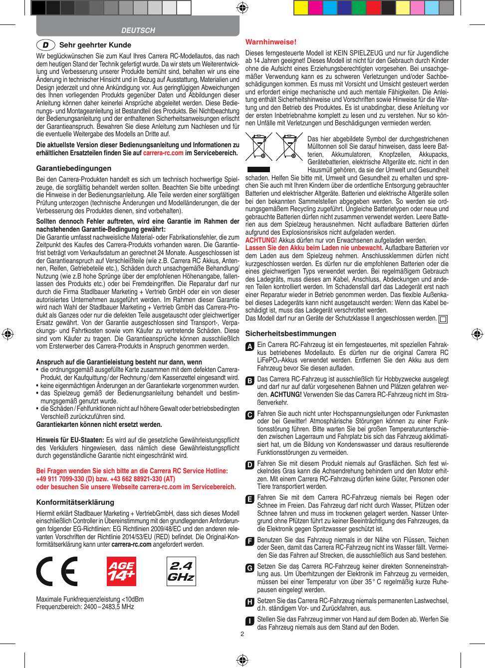 2  Sehr geehrter KundeWir beglückwünschen Sie zum Kauf Ihres Carrera RC- Modellautos, das nach dem heutigen Stand der Technik gefertigt wurde. Da wir stets um Weiterentwick-lung und Verbesserung unserer Produkte bemüht sind, behalten wir uns eine Änderung in technischer Hinsicht und in Bezug auf Ausstattung, Materialien und Design jederzeit und ohne Ankündigung vor. Aus geringfügigen Abweichungen des Ihnen vorliegenden Produkts gegenüber Daten und Abbildungen dieser Anleitung können daher keinerlei Ansprüche abgeleitet werden. Diese Bedie-nungs- und Montage anleitung ist Bestandteil des Produkts. Bei Nichtbeachtung der Bedienungsanleitung und der enthaltenen Sicherheitsanweisungen erlischt der Garantieanspruch. Bewahren Sie diese Anleitung zum Nachlesen und für die eventuelle Weitergabe des Modells an Dritte auf.Die aktuellste Version dieser Bedienungsanleitung und Informationen zu erhältlichen Ersatzteilen ﬁnden Sie auf carrera-rc.com im Servicebereich.GarantiebedingungenBei den Carrera-Produkten handelt es sich um technisch hochwertige Spiel-zeuge, die sorgfältig behandelt werden sollten.  Beachten Sie bitte unbedingt die Hinweise in der Bedienungs anleitung. Alle Teile werden einer sorgfältigen Prüfung unterzogen (technische Änderungen und Modell änderungen, die der Verbesserung des Produktes dienen, sind vorbehalten).Sollten  dennoch  Fehler  auftreten, wird  eine  Garantie  im   Rahmen  der nach stehenden Garantie-Bedingung gewährt:Die Garantie umfasst nachweisliche Material- oder Fabrikationsfehler, die zum Zeitpunkt des Kaufes des Carrera- Produkts vorhanden waren. Die Garantie-frist beträgt vom Verkaufsdatum an gerechnet 24 Monate. Ausgeschlossen ist der Garantieanspruch auf Verschleißteile (wie z.B.  Carrera RC Akkus, Anten-nen, Reifen, Getriebeteile etc.), Schäden durch unsachgemäße Behandlung/Nutzung (wie z.B hohe Sprünge über der empfohlenen Höhenangabe, fallen-lassen des Produkts etc.) oder bei Fremdeingriﬀen. Die Reparatur darf nur durch die Firma Stadlbauer Marketing + Vertrieb GmbH oder ein von dieser autorisiertes Unternehmen ausgeführt werden. Im Rahmen dieser Garantie wird nach Wahl der Stadlbauer Marketing + Vertrieb GmbH das Carrera-Pro-dukt als Ganzes oder nur die defekten Teile ausgetauscht oder gleichwertiger Ersatz gewährt. Von  der  Garantie  ausgeschlossen  sind  Transport-,  Verpa-ckungs- und Fahrtkosten sowie vom Käufer zu vertretende Schäden. Diese sind  vom  Käufer zu tragen.  Die  Garantieansprüche  können  ausschließlich vom Ersterwerber des Carrera- Produkts in Anspruch genommen werden.Anspruch auf die Garantieleistung besteht nur dann, wenn•  die ordnungsgemäß ausgefüllte Karte zusammen mit dem defekten Carrera- Produkt, der Kaufquittung / der Rechnung / dem Kassenzettel eingesandt wird.•  keine eigenmächtigen Änderungen an der Garantiekarte vorgenommen wurden.•   das  Spielzeug  gemäß  der  Bedienungsanleitung  behandelt  und  bestim-mungsgemäß genutzt wurde.•   die Schäden / Fehlfunktionen nicht auf höhere Gewalt oder  betriebsbedingten Verschleiß zurückzuführen sind.Garantiekarten können nicht ersetzt werden.Hinweis für EU-Staaten: Es wird auf die gesetzliche Gewähr leistungspﬂicht des  Verkäufers  hingewiesen,  dass  nämlich  diese   Gewährleistungspﬂicht durch gegenständ liche Garantie nicht  eingeschränkt wird. Bei Fragen wenden Sie sich bitte an die Carrera RC Service Hotline:+49 911 7099-330 (D) bzw. +43 662 88921-330 (AT) oder besuchen Sie unsere Webseite carrera-rc.com im Servicebereich.KonformitätserklärungHiermit erklärt Stadlbauer Marketing + VertriebGmbH, dass sich dieses Modell einschließlich Controller in Übereinstimmung mit den grundlegenden Anforderun-gen  folgender EG-Richtlinien: EG Richtlinien 2009/48/EC und den anderen rele-vanten Vorschriften der Richtlinie 2014/53/EU (RED) beﬁndet. Die Original-Kon-formitätserklärung kann unter carrera-rc.com angefordert werden.                               Maximale Funkfrequenzleistung &lt;10dBmFrequenzbereich: 2400 – 2483,5 MHz Warnhinweise!Dieses ferngesteuerte Modell ist KEIN SPIELZEUG und nur für Jugendliche ab 14 Jahren geeignet! Dieses Modell ist nicht für den Gebrauch durch Kinder ohne die Aufsicht eines Erziehungsberechtigten vorgesehen. Bei unsachge-mäßer Verwendung kann  es  zu  schweren Verletzungen und/oder Sachbe-schädigungen kommen. Es muss mit Vorsicht und Umsicht gesteuert werden und erfordert  einige mechanische und auch mentale Fähigkeiten. Die Anlei-tung enthält Sicherheitshinweise und Vorschriften sowie Hinweise für die War-tung und den Betrieb des Produktes. Es ist unabdingbar, diese Anleitung vor der ersten Inbetriebnahme komplett zu lesen und zu verstehen. Nur so kön-nen Unfälle mit Verletzungen und Beschädigungen vermieden werden.Das hier abgebildete Symbol der durch gestrichenen Mülltonnen soll Sie darauf hinweisen, dass leere Bat-terien,  Akkumulatoren,  Knopfzellen,  Akkupacks, Geräte batterien, elektrische Altgeräte etc. nicht in den Hausmüll gehören, da sie der Umwelt und Gesundheit schaden. Helfen Sie bitte mit, Umwelt und  Gesundheit zu erhalten und spre-chen Sie auch mit Ihren Kindern über die ordentliche Entsorgung gebrauchter Batterien und elektrischer Altgeräte. Batterien und elektrische Altgeräte sollen bei den bekannten Sam melstellen abgegeben werden.  So werden sie  ord-nungsgemäßem Recycling zugeführt. Ungleiche Batterietypen oder neue und gebrauchte Batterien dürfen nicht zusammen verwendet werden. Leere Batte-rien  aus  dem  Spielzeug  herausnehmen.  Nicht  auﬂadbare  Batterien  dürfen aufgrund des Explosionsrisikos nicht aufgeladen werden. ACHTUNG! Akkus dürfen nur von  Erwachsenen aufgeladen werden. Lassen Sie den Akku beim Laden nie unbewacht. Auﬂadbare Batterien vor dem  Laden  aus  dem  Spielzeug  nehmen.  Anschlussklemmen  dürfen  nicht kurzgeschlossen werden. Es dürfen nur die empfohlenen  Batterien oder die eines gleichwertigen Typs verwendet werden. Bei regelmäßigem Gebrauch des Ladegräts, muss dieses am Kabel, Anschluss, Abdeckungen und ande-ren Teilen kontrolliert werden. Im Schadensfall darf das Ladegerät erst nach einer Reparatur  wieder in Betrieb genommen werden. Das ﬂexible Außenka-bel dieses Ladegeräts kann nicht ausgetauscht werden: Wenn das Kabel be-schädigt ist, muss das Ladegerät verschrottet werden.Das Modell darf nur an Geräte der Schutzklasse II angeschlossen werden.  SicherheitsbestimmungenA Ein Carrera RC-Fahrzeug ist ein ferngesteuertes, mit speziellen Fahrak-kus  betriebenes  Modellauto.  Es  dürfen  nur  die  original  Carrera  RC  LiFePO4-Akkus  verwendet  werden.  Entfernen  Sie  den  Akku  aus  dem Fahrzeug bevor Sie diesen auﬂaden.B Das Carrera RC-Fahrzeug ist ausschließlich für Hobbyzwecke ausgelegt und darf nur auf dafür vorgesehenen Bahnen und Plätzen gefahren wer-den. ACHTUNG! Verwenden Sie das Carrera RC-Fahrzeug nicht im Stra-ßenverkehr.C Fahren Sie auch nicht unter Hochspannungsleitungen oder Funkmasten oder  bei  Gewitter!  Atmosphärische  Störungen  können  zu  einer  Funk-tionsstörung führen. Bitte warten Sie bei großen Temperaturunterschie-den zwischen Lagerraum und Fahrplatz bis sich das Fahrzeug akklimati-siert hat, um die Bildung von Kondenswasser und daraus  resultierende Funktionsstörungen zu vermeiden.D Fahren Sie mit diesem Produkt niemals auf Gras ﬂächen. Sich fest wi-ckelndes Gras kann die Achsen drehung behindern und den Motor erhit-zen. Mit einem Carrera RC-Fahrzeug dürfen keine  Güter, Personen oder Tiere transportiert werden.E Fahren  Sie  mit  dem  Carrera  RC-Fahrzeug  niemals  bei  Regen  oder Schnee im Freien. Das Fahrzeug darf nicht durch Wasser, Pfützen oder Schnee fahren und muss im trockenen gelagert werden. Nasser Unter-grund ohne Pfützen führt zu keiner Beeinträchtigung des Fahrzeuges, da die Elektronik gegen Spritzwasser geschützt ist.F Benutzen Sie das Fahrzeug niemals in der Nähe von Flüssen, Teichen oder Seen, damit das Carrera RC-Fahrzeug nicht ins Wasser fällt. Vermei-den Sie das Fahren auf Strecken, die ausschließlich aus Sand bestehen.G Setzen Sie das  Carrera RC-Fahrzeug keiner direkten Sonneneinstrah-lung aus. Um Überhitzungen der Elektronik im Fahrzeug zu vermeiden, müssen bei einer Temperatur von über 35 °  C regelmäßig kurze Ruhe-pausen eingelegt  werden.H Setzen Sie das Carrera RC-Fahrzeug niemals permanenten Lastwechsel, d.h. ständigem Vor- und Zurückfahren, aus.I Stellen Sie das Fahrzeug immer von Hand auf dem Boden ab. Werfen Sie das Fahrzeug niemals aus dem Stand auf den Boden.DEUTSCH