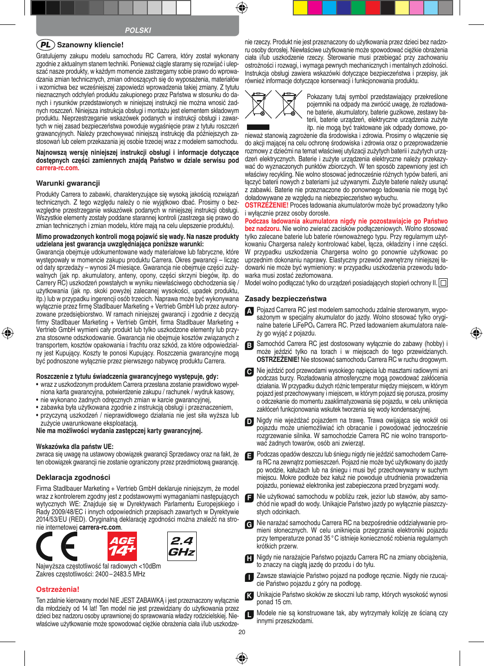 20 Szanowny kliencie!Gratulujemy  zakupu  modelu  samochodu  RC  Carrera,  który  został  wykonany zgodnie z aktualnym stanem techniki.  Ponieważ ciągle staramy się rozwijać i ulep-szać nasze produkty, w każdym momencie zastrzegamy sobie prawo do wprowa-dzania zmian technicznych, zmian odnoszących się do wyposażenia, materiałów i wzornictwa bez wcześniejszej zapowiedzi wprowadzenia takiej zmiany. Z tytułu nieznacznych odchyleń produktu zakupionego przez  Państwa w stosunku do da-nych i rysunków przedstawionych w niniejszej instrukcji nie można wnosić żad-nych roszczeń. Niniejsza instrukcja obsługi i montażu jest elementem składowym produktu. Nieprzestrzeganie wskazówek podanych w instrukcji obsługi i zawar-tych w niej zasad bezpieczeństwa powoduje wygaśnięcie praw z tytułu roszczeń grawancyjnych. Należy przechowywać niniejszą instrukcję dla późniejszych za-stosowań lub celem przekazania jej osobie trzeciej wraz z modelem samochodu.Najnowszą wersję niniejszej instrukcji obsługi  i  informacje  dotyczące dostępnych  części  zamiennych znajdą Państwo w dziale serwisu pod carrera-rc.com.Warunki gwarancjiProdukty Carrera to zabawki, charakteryzujące się wysoką  jakością rozwiązań technicznych. Z tego względu należy o nie wyjątkowo dbać. Prosimy o bez-względne przestrzeganie wskazówek podanych w niniejszej instrukcji obsługi. Wszystkie elementy zostały poddane starannej kontroli (zastrzega się prawo do zmian technicznych i zmian modelu, które mają na celu ulepszenie  produktu).Mimo prowadzonych kontroli mogą pojawić się wady. Na nasze produkty udzielana jest gwarancja uwzględniająca poniższe warunki:Gwarancja obejmuje udokumentowane wady materiałowe lub  fabryczne, które występowały w momencie zakupu  produktu  Carrera. Okres gwarancji – licząc od daty sprzedaży – wynosi 24 miesiące. Gwarancja nie obejmuje części zuży-walnych (jak  np. akumulatory,  anteny, opony, części skrzyni  biegów, itp. do Carrery RC) uszkodzeń powstałych w wyniku niewłaściwego obchodzenia się / użytkowania (jak  np.  skoki powyżej  zalecanej  wysokości,   upadek  produktu, itp.) lub w przypadku ingerencji osób trzecich. Naprawa może być wykonywana wyłącznie przez ﬁrmę Stadlbauer Marketing + Vertrieb GmbH lub przez autory-zowane przedsiębiorstwo. W ramach niniejszej gwarancji i zgodnie z  decyzją ﬁrmy Stadlbauer Marketing + Vertrieb  GmbH, ﬁrma  Stadlbauer Marketing + Vertrieb GmbH wymieni cały produkt lub tylko uszkodzone elementy lub przy-zna stosowne odszkodowanie. Gwarancja nie obejmuje kosztów związanych z transportem, kosztów opakowania i frachtu oraz szkód, za które odpowiedzial-ny jest Kupujący. Koszty te ponosi  Kupujący. Roszczenia gwarancyjne mogą być podnoszone wyłącznie przez pierwszego nabywcę produktu  Carrera.Roszczenie z tytułu świadczenia gwarancyjnego występuje, gdy:•    wraz z uszkodzonym produktem Carrera przesłana  zostanie prawidłowo wypeł-niona karta gwarancyjna, potwierdzenie zakupu / rachunek / wydruk kasowy,•   nie wykonano żadnych odręcznych zmian w karcie gwarancyjnej,•   zabawka była użytkowana zgodnie z instrukcją obsługi i przeznaczeniem,•   przyczyną uszkodzeń / nieprawidłowego działania nie jest siła wyższa lub zużycie uwarunkowane eksploatacją.Nie ma możliwości wydania zastępczej karty gwarancyjnej.Wskazówka dla państw UE: zwraca się uwagę na ustawowy obowiązek gwarancji Sprzedawcy oraz na fakt, że ten obowiązek gwarancji nie zostanie ograniczony przez przedmiotową gwarancję.Deklaracja zgodnościFirma Stadlbauer Marketing + Vertrieb GmbH deklaruje niniejszym, że model wraz z kontrolerem zgodny jest z podstawowymi wymaganiami następujących wytycznych  WE:  Znajduje  się  w   Dyrektywach  Parlamentu  Europejskiego  i Rady 2009/48/EC i  innych odpowiednich przepisach zawartych w Dyrektywie 2014/53/EU (RED). Oryginalną deklarację zgodności można znaleźć na stro-nie internetowej carrera-rc.com.                               Najwyższa częstotliwość fal radiowych &lt;10dBmZakres częstotliwości: 2400 – 2483.5 MHzOstrzeżenia!Ten zdalnie kierowany model NIE JEST ZABAWKĄ i jest przeznaczony wyłącznie dla młodzieży od 14 lat! Ten model nie jest przewidziany do użytkowania przez dzieci bez nadzoru osoby uprawnionej do sprawowania władzy rodzicielskiej. Nie-właściwe użytkowanie może spowodować ciężkie obrażenia ciała i/lub uszkodze-nie rzeczy. Produkt nie jest przeznaczony do użytkowania przez dzieci bez nadzo-ru osoby dorosłej. Niewłaściwe użytkowanie może spowodować ciężkie obrażenia ciała  i/lub  uszkodzenie  rzeczy.  Sterowanie  musi  przebiegać  przy  zachowaniu ostrożności i rozwagi, i wymaga pewnych mechanicznych i mentalnych zdolności. Instrukcja obsługi zawiera wskazówki dotyczące bezpieczeństwa i przepisy, jak również informacje dotyczące konserwacji i funkcjonowania produktu.Pokazany  tutaj  symbol  przedstawiający  przekreślone pojemniki na odpady ma zwrócić uwagę, że rozładowa-ne baterie, akumulatory, baterie guzikowe, zestawy ba-terii, baterie urządzeń, elektryczne urządzenia zużyte itp. nie mogą być traktowane jak odpady domowe, po-nieważ stanowią zagrożenie dla środowiska i zdrowia. Prosimy o włączenie się do akcji mającej na celu ochronę środowiska i zdrowia oraz o przeprowadzenie rozmowy z dziećmi na temat  właściwej utylizacji zużytych baterii i zużytych urzą-dzeń elektrycznych. Baterie i zużyte urządzenia elektryczne należy przekazy-wać do wyznaczonych punktów zbiorczych. W ten sposób zapewniony jest ich właściwy recykling. Nie wolno stosować jednocześnie różnych typów baterii, ani łączyć baterii nowych z bateriami już używanymi.  Zużyte baterie należy usunąć z zabawki. Baterie nie przeznaczone do ponownego ładowania nie mogą być doładowywane ze względu na niebezpieczeństwo wybuchu. OSTRZEŻENIE! Proces ładowania akumulatorów może być prowadzony tylko i wyłącznie przez osoby dorosłe. Podczas ładowania akumulatora nigdy nie pozostawiajcie go Państwo bez nadzoru. Nie wolno zwierać zacisków podłączeniowych. Wolno stosować tylko zalecane baterie lub baterie równoważnego typu. Przy regularnym użyt-kowaniu Chargersa należy kontrolować kabel, łącza, okładziny i inne części. W  przypadku  uszkodzenia  Chargersa  wolno  go  ponownie  użytkowac  po uprzednim dokonaniu naprawy. Elastyczny przewód zewnętrzny niniejszej ła-dowarki nie może być wymieniony: w przypadku uszkodzenia przewodu łado-warka musi zostać  zezłomowana.Model wolno podłączać tylko do urządzeń posiadających stopień ochrony II.  Zasady bezpieczeństwaA Pojazd Carrera RC jest modelem samochodu zdalnie sterowanym, wypo-sażonym w specjalny akumulator do jazdy. Wolno stosować tylko orygi-nalne baterie LiFePO4 Carrera RC. Przed ładowaniem akumulatora nale-ży go wyjąć z pojazdu.B Samochód Carrera RC jest dostosowany wyłącznie do zabawy (hobby) i może  jeździć  tylko  na  torach  i  w  miejscach  do  tego  przewidzianych. OSTRZEŻENIE! Nie stosować samochodu Carrera RC w ruchu drogowym.C Nie jeździć pod przewodami wysokiego napięcia lub masztami radiowymi ani podczas burzy. Rozładowania atmosferyczne mogą powodować zakłócenia działania. W przypadku dużych różnic temperatur między miejscem, w którym pojazd jest przechowywany i miejscem, w którym pojazd się porusza, prosimy o odczekanie do momentu zaaklimatyzowania się pojazdu, w celu uniknięcia zakłóceń funkcjonowania wskutek tworzenia się wody kondensacyjnej.D Nigdy nie wjeżdżać pojazdem na trawę. Trawa owijająca się wokół osi pojazdu może  uniemożliwiać ich obracanie  i powodować  jednocześnie rozgrzewanie silnika. W samochodzie Carrera RC nie wolno transporto-wać żadnych  towarów, osób ani zwierząt.E Podczas opadów deszczu lub śniegu nigdy nie  jeździć samochodem Carre-ra RC na zewnątrz  pomieszczeń. Pojazd nie może być użytkowany do  jazdy po wodzie, kałużach lub na śniegu i musi być przechowywany w suchym miejscu. Mokre podłoże bez kałuż nie powoduje utrudnienia prowadzenia pojazdu, ponieważ elektronika jest zabepieczona przed bryzgami wody.F Nie użytkować samochodu w pobliżu rzek, jezior lub stawów, aby samo-chód nie wpadł do wody. Unikajcie Państwo jazdy po wyłącznie piaszczy-stych odcinkach.G Nie narażać samochodu Carrera RC na bezpośrednie oddziaływanie pro-mieni  słonecznych.  W  celu  uniknięcia  przegrzania  elektroniki  pojazdu przy  temperaturze ponad 35 ° C istnieje konieczność robienia regularnych krótkich przerw.H Nigdy nie narażajcie Państwo pojazdu Carrera RC na zmiany obciążenia, to znaczy na ciągłą jazdę do przodu i do tyłu.I Zawsze stawiajcie Państwo pojazd na podłoge ręcznie. Nigdy nie rzucaj-cie Państwo pojazdu z góry na podłogę.K Unikajcie Państwo skoków ze skoczni lub ramp, których wysokość wynosi ponad 15 cm.LModele nie są konstruowane tak, aby wytrzymały kolizję ze ścianą czy innymi przeszkodami.POLSKI