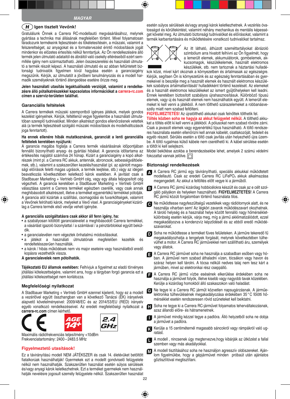 22 Igen tisztelt Vevőnk!Gratulálunk  Önnek  a  Carrera  RC-modellautó  megvásárlásához,  melynek gyártása a  technika mai állásának megfelelően történt. Mivel folyamatosan fáradozunk termékeink  fejlesztésén és tökéletesítésén, a műszaki, valamint a felszereltséget, az anyagokat és a formatervezést érintő módosítások jogát mindenkor és előzetes értesítés nélkül fenntartjuk. Az Ön rendelkezésére álló termék  jelen útmutató adataitól és ábráitól való csekély eltéréseiből ezért sem-miféle igény nem származtatható. Jelen összeszerelési és használati útmuta-tó a termék részét képezi. A használati útmutató és az abban feltűntetett biz-tonsági  tudnivalók  ﬁgyelmen  kívül  hagyása  esetén  a  garanciaigény megszűnik. Kérjük, az útmutatót a jövőbeni tanulmányozás és a modell har-madik személyeknek történő átengedése esetére őrizze meg.Jelen használati utasítás legaktuálisabb verzióját, valamint a rendelke-zésre álló pótalkatrészekkel kapcsolatos információkat a carrera-rc.com címen a szerviz-területen találhat.Garanciális feltételekA Carrera termékek műszaki  szempontból igényes játékok, melyek gondos kezelést igényelnek. Kérjük, feltétlenül vegye ﬁgyelembe a használati útmuta-tóban szereplő tudnivalókat. Minden alkatrészt gondos ellenőrzésnek vetettek alá (a termék fejlesztését szolgáló műszaki módosítások és modellváltozások joga fenntartott).Ha ennek ellenére  hibák  mutatkoznának,  garanciát  a  lenti   garanciális feltételek keretében nyújtunk:A  garancia  magába  foglalja  a  Carrera  termék  vásárlásának  időpontjában fennálló bizonyítható anyag- és gyártási hibákat.  A  garancia időtartama az értékesítés napjától számítva 24 hónap. Kizárt a garanciaigény a kopó alkat-részek (mint pl. a Carrera RC akkuk, antennák, abroncsok, sebességváltóele-mek, stb.), valamint a szakszerűtlen kezelés/használat (pl. az ajánlott magas-sági előírások feletti magas ugrások, a termék leejtése, stb.) vagy az idegen beavatkozás  következtében  keletkező  károk  esetében.  A  javítást  csak  a  Stadlbauer Marketing + Vertrieb GmbH cég, vagy egy általa feljogosított cég végezheti. A  garancia keretében  a Stadlbauer Marketing  +  Vertrieb GmbH választása szerint a  Carrera terméket egészben cserélik, vagy csak annak meghibásodott alkatrészeit, illetve a terméket egyenértékű termékkel pótolják. A garancia alól kizártak a szállítási, csomagolási és fuvarköltségek, valamint a Vevőnek felróható károk, melyeket a Vevő visel. A garanciaigényeket kizáró-lag a Carrera termék első vevője veheti igénybe.A garanciális szolgáltatásra csak akkor áll fenn igény, ha:•  a szabályosan kitöltött garancialevelet a meghibásodott Carrera termékkel, a vásárlást igazoló bizonylattal / a számlával / a pénztárblokkal együtt bekül-dik.•  a garancialevélen nem végeztek önhatalmú módosításokat.•  a  játékot  a  használati  útmutatónak  megfelelően  kezelték  és  rendeltetésszerűen használták.•  a károk / hibás működések nem vis major eseteire vagy használatból eredő kopásra vezethetők vissza.A garancialevelek nem pótolhatók.Tájékoztató EU államok esetében: Felhívjuk a ﬁgyelmet az eladó törvényes jótállási kötelezettségére, valamint arra, hogy a tárgyban forgó garancia ezt a jótállási  kötelezettséget nem korlátozza.Megfelelőségi nyilatkozatA Stadlbauer Marketing + Vertrieb GmbH ezennel kijelenti, hogy ez a modell a vezérlővel  együtt  összhangban van a  következő  Tanácsi (EK) irányelvek alapvető  követelményeivel:  2009/48/EC  és  az  2014/53/EU  (RED)  irányelv egyéb  vonatkozó  rendelkezéseivel.  Az  eredeti  megfelelőségi  nyilatkozat  a carrera-rc.com  címen kérhető.                               Maximális rádiófrekvenciás teljesítmény &lt;10dBmFrekvenciatartomány: 2400 – 2483.5 MHzFigyelmeztető utasítások!Ez a távirányítású modell NEM JÁTÉKSZER és csak 14. életévüket betöltött ﬁatalkorúak használhatják! Gyermekek  ezt  a  modellt  gondviselő  felügyelete nélkül nem használhatják. Szakszerűtlen használat esetén súlyos sérülések és/vagy anyagi károk keletkezhetnek. Ezt a terméket gyermekek nem használ-hatják  nevelésre jogosult személy felügyelete nélkül. Szakszerűtlen használat esetén súlyos sérülések és/vagy anyagi károk keletkezhetnek. A vezérlés óva-tosságot és körültekintést, valamint néhány mechanikus és mentális képessé-get követel meg. Az útmutató biztonsági tudnivalókat és előírásokat, valamint a termék karbantartására és működtetésére vonatkozó tudnivalókat tartalmaz.Az  itt  látható,  áthúzott  szeméttartályokat  ábrázoló szimbólum arra hivatott felhívni az Ön ﬁgyelmét, hogy a lemerült elemek, akkumulátorok, gombelemek, ak-kucsomagok,  készülékelemek,  használt  elektromos készülékek, stb. nem tartoznak a háztartási hulladé-kok közé, mivel kárt okoznak a környezetben és ártalmasak az egészségre. Kérjük, segítsen Ön is környezetünk és az egészség fenntartásában és gyer-mekeivel is beszélje meg a használt elemek és használt elektromos készülé-kek szabályos ártalmatlanítását/ hulladékként történő kezelését. Az elemeket és a használt elektromos készülékeket az ismert gyűjtőhelyeken kell leadni. Ennek keretében biztosított szabályos újrahasznosításuk. Különböző típusú elemek, vagy új és használt elemek nem használhatók együtt. A lemerült ele-meket ki kell venni a játékból. A nem tölthető szárazelemeket a robbanásve-szély miatt nem szabad feltölteni. FIGYELMEZTETÉS! Az újratölthető akkukat csak felnőttek tölthetik fel. Töltés közben soha ne hagyja az akkut felügyelet nélkül. A tölthető akku-kat a töltés előtt ki kell venni a játékból. A pólusokat nem szabad rövidre zárni. Csak a javasolt elemek vagy egyenértékű típus használható. A töltő rendsze-res használata esetén ellenőrizni kell annak kábelét, csatlakozóját, fedeleit és egyéb részeit. Sérülés esetén a töltő csak javítás után helyezhető újra üzem-be. A töltő rugalmas külső kábele nem cserélhető ki. A kábel sérülése esetén a töltőt ki kell selejtezni.Model bekötése azokba a berendezésekbe lehet, amelyek 2 számú védelmi fokozattal vannak jelölve.  Biztonsági rendelkezésekA A  Carrera RC jármű egy távirányítható,  speciális akkukkal működtetett modellautó.  Csak  az  eredeti  Carrera  RC  LiFePO4  akkuk  alkalmazása megengedett. Az akkut a feltöltés előtt vegye ki a járműből.B A Carrera RC jármű kizárólag hobbicélokra készült és csak az e célt szol-gáló pályákon és helyeken használható. FIGYELMEZTETÉS! A Carrera RC jármű közúti forgalomban történő használata tilos.C Ne működtesse nagyfeszültségű vezetékek vagy rádiótornyok alatt, és ne használja viharban sem! Az légköri zavarok működészavart okozhatnak. A tároló helység és a használat helye között fennálló nagy hőmérséklet-különbség esetén kérjük, várja meg, míg a jármű akklimatizálódott, ezzel megakadályozva a kondenzvíz képződését és az ebből  eredő működé-szavarokat.D Soha ne működtesse a terméket füves felületeken. A járműre tekeredő fű megakadályozhatja a tengelyek forgását, melynek következtében túlhe-vülhet a motor. A Carrera RC járművekkel nem szállítható áru, személyek vagy állatok.E A Carrera RC járművet soha ne használja a szabadban esőben vagy hó-ban. A járművel nem szabad áthaladni vízen, tócsákon vagy havon és száraz helyen kell tárolni. A tócsa nélküli nedves talaj nem tesz kárt a járműben, mivel az elektronikai rész cseppálló.F A  Carrera  RC  jármű  vízbe  esésének  elkerülése   érdekében  soha  ne  használja a járművet folyók,  illetve kisebb vagy nagyobb tavak közelében. Kerülje a kizárólag homokból álló szakaszokon való haladást.G Ne tegye ki a Carrera RC járműt közvetlen napsugárzásnak. A járműe-lektronika túlhevülésének megakadályozása érdekében 35 ° C fölötti hő-mérséklet esetén rendszeresen rövid szüneteket kell beiktatni.H Soha ne tegye ki a Carrera RC-járművet folyamatos teherváltakozásnak, azaz állandó előre- és hátramenetnek.I A járművet mindig kézzel tegye a padlóra. Álló helyzetből soha ne dobja a járművet a padlóra.K Kerülje a 15 centiméternél magasabb sáncokról vagy rámpákról való ug-ratást.LA modell , nincsenek úgy megtervezve,hogy kibárják az ütközést a fallal szemben vagy más akadályokkal.M A modell tisztításához soha ne használjon agresszív oldószereket. Aján-lom ﬁgyelmükbe, hogy a gépjármüvet minden  próbaút után ajánlatos  gőztisztítóval megtisztítani.MAGYAR