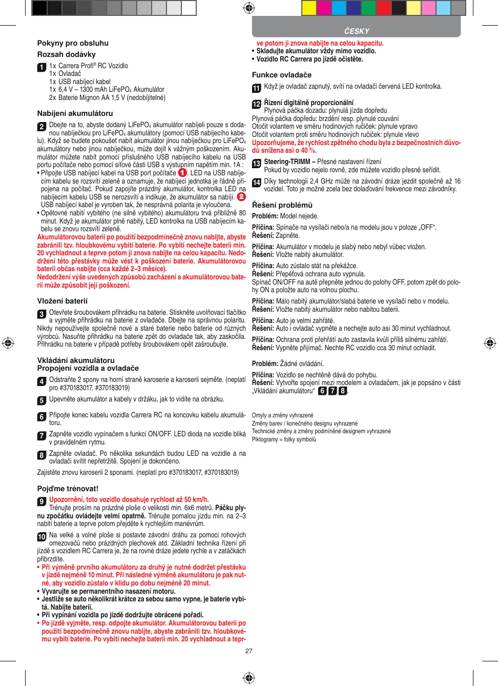 27Pokyny pro obsluhu Rozsah dodávky11 x Carrera Proﬁ® RC Vozidlo 1 x Ovladač  1 x USB nabíjecí kabel  1 x 6,4 V – 1300 mAh LiFePO4  Akumulátor  2 x Baterie Mignon AA 1,5 V (nedobíjitelné)Nabíjení akumulátoru2Dbejte na to, abyste dodaný LiFePO4 akumulátor nabíjeli pouze s doda-nou nabíječkou pro LiFePO4 akumulátory (pomocí USB nabíjecího kabe-lu). Když se budete pokoušet nabít akumulátor jinou nabíječkou pro LiFePO4 akumulátory nebo jinou nabíječkou, může dojít k vážným poškozením. Aku-mulátor můžete  nabít  pomocí  příslušného  USB  nabíjecího  kabelu na USB portu počítače nebo pomocí síťové části USB s výstupním napětím min. 1A :  •  Připojte USB nabíjecí kabel na USB port počítače  . LED na USB nabíje-cím kabelu se rozsvítí zeleně a oznamuje, že nabíjecí jednotka je řádně při-pojena na počítač. Pokud zapojíte prázdný akumulátor, kontrolka LED na nabíjecím kabelu USB se nerozsvítí a indikuje, že akumulátor sa nabíjí.   USB nabíjecí kabel je vyroben tak, že nesprávná polarita je vyloučena.•  Opětovné nabití vybitého (ne silně vybitého) akumulátoru trvá přibližně 80 minut. Když je akumulátor plně nabitý, LED kontrolka na USB nabíjecím ka-belu se znovu rozsvítí zeleně.Akumulátorovou baterii po použití bezpodmínečně znovu nabijte, abyste zabránili tzv. hloubkovému vybití baterie. Po vybití nechejte baterii min. 20 vychladnout a teprve potom ji znova nabijte na celou kapacitu. Nedo-držení této přestávky může vést k poškození baterie. Akumulátorovou baterii občas nabijte (cca  každé 2–3 měsíce). Nedodržení výše uvedených způsobů zacházení s akumulátorovou bate-rií může způsobit její poškození.Vložení baterií3Otevřete šroubovákem přihrádku na baterie. Stiskněte uvolňovací tlačítko a vyjměte přihrádku na baterie z ovladače. Dbejte na správnou polaritu. Nikdy nepoužívejte společně nové a staré baterie nebo baterie od různých výrobců. Nasuňte přihrádku na baterie zpět do ovladače tak, aby zaskočila. Přihrádku na baterie v případě potřeby šroubovákem opět zašroubujte.Vkládání akumulátoruPropojení vozidla a ovladače4Odstraňte 2 spony na horní straně karoserie a karoserii sejměte. (neplatí pro #370183017, #370183019)5Upevněte akumulátor a kabely v  držáku, jak to vidíte na obrázku.6Připojte konec kabelu vozidla Carrera RC na koncovku kabelu akumulá-toru.7Zapněte vozidlo vypínačem s funkcí ON/OFF. LED dioda na vozidle bliká  v pravidelném rytmu.8Zapněte ovladač. Po několika sekundách budou LED  na  vozidle a na ovladači svítit nepřetržitě. Spojení je dokončeno.Zajistěte znovu karoserii 2 sponami. (neplatí pro #370183017, #370183019)Pojďme trénovat!9Upozornění, toto vozidlo dosahuje rychlost až 50 km/h.Trénujte prosím na prázdné ploše o velikosti min. 6x6 metrů. Páčku ply-nu zpočátku ovládejte velmi opatrně. Trénujte pomalou jízdu min. na 2–3 nabití baterie a teprve potom přejděte k rychlejším manévrům.10Na velké a volné ploše si postavte závodní dráhu za pomoci rohových omezovačů nebo prázdných plechovek atd. Základní technika řízení při jízdě s vozidlem RC Carrera je, že na rovné dráze jedete rychle a v zatáčkách přibrzdíte.•  Při výměně prvního akumulátoru za druhý je nutné dodržet přestávku v jízdě nejméně 10 minut. Při následné výměně akumulátoru je pak nut-né, aby vozidlo zůstalo v klidu po dobu nejméně 20 minut.•  Vyvarujte se permanentního nasazení motoru.•  Jestliže se auto několikrát krátce za sebou samo vypne, je baterie vybi-tá. Nabijte baterii.•  Při vypínání vozidla po jízdě dodržujte obrácené pořadí.•  Po jízdě vyjměte, resp. odpojte akumulátor. Akumulátorovou baterii po použití bezpodmínečně znovu nabijte, abyste zabránili tzv. hloubkové-mu vybití baterie. Po vybití nechejte baterii min. 20 vychladnout a tepr-ve potom ji znova nabijte na celou kapacitu. •  Skladujte akumulátor vždy mimo vozidlo.•  Vozidlo RC Carrera po jízdě očistěte.Funkce ovladače11Když je ovladač zapnutý, svítí na ovladači červená LED kontrolka. 12Řízení digitálně proporcionálníPlynová páčka dozadu: plynulá jízda dopředuPlynová páčka dopředu: brzdění resp. plynulé couváníOtočit volantem ve směru hodinových ručiček: plynule vpravoOtočit volantem proti směru hodinových ručiček: plynule vlevoUpozorňujeme, že rychlost zpětného chodu byla z bezpečnostních důvo-dů snížena asi o 40 %.13Steering-TRIMM – Přesné nastavení řízeníPokud by vozidlo nejelo rovně, zde můžete vozidlo přesně seřídit.14Díky technologii 2,4 GHz může na závodní dráze jezdit společně až 16 vozidel. Toto je možné zcela bez dolaďování frekvence mezi závodníky.Řešení problémůProblém: Model nejede.Příčina: Spínače na vysílači nebo/a na modelu jsou v poloze „OFF“.Řešení: Zapněte.Příčina: Akumulátor v modelu je slabý nebo nebyl vůbec vložen.Řešení: Vložte nabitý akumulátor.Příčina: Auto zůstalo stát na překážce. Řešení: Přepěťová ochrana auto vypnula.Spínač ON/OFF na autě přepněte jednou do polohy OFF, potom zpět do polo-hy ON a položte auto na volnou plochu.Příčina: Málo nabitý akumulátor/slabá baterie ve vysílači nebo v modelu.Řešení: Vložte nabitý akumulátor nebo nabitou baterii.Příčina: Auto je velmi zahřáté.Řešení: Auto i ovladač vypněte a nechejte auto asi 30 minut  vychladnout.Příčina: Ochrana proti přehřátí auto zastavila kvůli příliš silnému zahřátí.Řešení: Vypněte přijímač. Nechte RC vozidlo cca 30 minut  ochladit.Problém: Žádné ovládání.Příčina: Vozidlo se nechtěně dává do pohybu.Řešení: Vytvořte spojení mezi modelem a ovladačem, jak je popsáno v části „Vkládání akumulátoru“  6 7 8. Omyly a změny vyhrazenéZměny barev / konečného designu vyhrazenéTechnické změny a změny podmíněné designem vyhrazenéPiktogramy = fotky symbolůČESKY