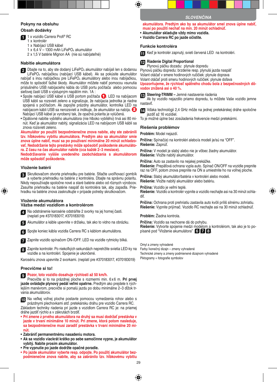 29Pokyny na obsluhu Obsah dodávky11 x vozidlo Carrera Proﬁ® RC 1  x kontrolér  1  x Nabíjací USB kábel   1  x 6,4 V – 1300 mAh LiFePO4  akumulátor  2  x 1,5 V batérie Mignon AA  (nie sú nabíjateľné)Nabitie akumulátora2Dbajte na to, aby ste dodaný LiFePO4 akumulátor nabíjali len s dodanou LiFePO4  nabíjačkou  (nabíjací  USB  kábel).  Ak  sa  pokúsite  akumulátor nabíjať s  inou nabíjačkou pre LiFePO4 akumulátory  alebo inou nabíjačkou, môže to spôsobiť ťažké škody. Akumulátor môžete nabiť pomocou vsunutia príslušného USB nabíjacieho kábla do USB portu počítača  alebo pomocou sieťovej časti USB s výstupným napätím min. 1A :  •  Spojte nabíjací USB kábel s USB portom počítača  . LED na nabíjacom USB kábli sa rozsvieti zeleno a signalizuje, že nabíjacia jednotka je riadne spojená  s  počítačom.  Ak  zapojíte  prázdny akumulátor,  kontrolka LED  na nabíjacom kábli USB sa nerozsvieti a indikuje, že akumulátor sa nabíja.    Nabíjací USB kábel je vyrobený tak, že opačná polarita je vylúčená.•  Opätovné nabitie vybitého akumulátora (nie hlboko vybitého) trvá asi 80 mi-nút. Keď je akumulátor nabitý, signalizácia LED na nabíjacom USB kábli sa znova rozsvieti zeleno.Akumulátor po použití bezpodmienečne znova nabite, aby ste zabránili tzv. hĺbkovému vybitiu akumulátora. Predtým ako sa akumulátor smie znova úplne nabiť, musí sa po používaní minimálne 20 minút ochladzo-vať. Nedodržanie tejto prestávky môže spôsobiť poškodenie akumuláto-ra. Z času na čas akumulátor nabite (cca každé 2–3 mesiace).Nedodržiavanie  vyššie  uvedeného  zaobchádzania  s  akumulátorom môže spôsobiť poškodenie.Vloženie batérií3Skrutkovačom otvorte priehradku pre batérie. Stlačte uvoľňovací gombík a vyberte priehradku na batérie z kontroléra. Dbajte na správnu polaritu. Nikdy nepoužívajte spoločne nové a staré batérie alebo od rôznych výrobcov. Zasuňte priehradku na batérie naspäť do kontroléra tak, aby  zapadla. Prie-hradku na batérie znova zaskrutkujte v prípade potreby skrutkovačom.Vloženie akumulátoraVäzba medzi vozidlom a kontrolérom4Na odstránenie karosérie odstráňte 2 svorky na jej hornej časti.(neplatí pre #370183017, #370183019)5Akumulátor a káble upevnite v držiaku, tak ako to vidno na obrázku.6Spojte koniec kábla vozidla Carrera RC s káblom akumulátora.7Zapnite vozidlo spínačom ON-/OFF. LED na vozidle rytmicky bliká.8Zapnite kontrolér. Po niekoľkých sekundách nepretržite svietia LED-ky na vozidle a na kontroléri. Spojenie je ukončené.Karosériu znova upevnite 2 svorkami. (neplatí pre #370183017, #370183019)Precvičme si to!9Pozor, toto vozidlo dosahuje rýchlosti až 50 km/h. Precvičte si  to na prázdnej ploche  s rozmermi min.  6 x 6 m. Pri  prvej jazde ovládajte plynový pedál veľmi opatrne. Predtým ako prejdete k rých-lejším manévrom, precvičte si pomalú jazdu po dobu minimálne 2–3 dĺžok tr-vania akumulátorov. 10Na veľkej voľnej  ploche  postavte pomocou  vymedzenia  rohov alebo s prázdnymi plechovkami atď. pretekársku dráhu pre vozidlo Carrera RC. Základom techniky riadenia pri jazde s vozidlom Carrera RC je: na priamej dráhe jazdiť rýchlo a v zákrutách brzdiť.•  Pri zmene z prvého akumulátora na druhý sa musí dodržať prestávka v jazde v trvaní minimálne 10 minút. Pri zmene, ktorá potom nasleduje, sa bezpodmienečne musí zaradiť prestávka v trvaní minimálne 20 mi-nút.•  Zabrániť permanentnému nasadeniu motora.•  Ak sa vozidlo viackrát krátko po sebe samočinne vypne, je akumulátor vybitý. Nabite prosím akumulátor.•  Pre vypnutie po jazde dodržte opačné  poradie.•  Po jazde akumulátor vyberte resp. odpojte. Po použití  akumulátor bez-podmienečne znova  nabite,  aby sa zabránilo tzv.  hĺbkovému vybitiu akumulátora. Predtým ako by sa  akumulátor smel znova úplne nabiť, musí po použití nechať na min. 20 minút ochladnúť.•  Akumulátor skladujte vždy mimo vozidla. •  Vozidlo Carrera RC po jazde očistite.Funkcie kontroléra11Keď je kontrolér zapnutý, svieti červená LED  na kontroléri. 12Riadenie Digital ProportionalPlynovú páčku dozadu:  plynule dopreduPlynovú páčku dopredu: brzdenie resp. plynulá jazda naspäťVolant otáčať v smere hodinových ručičiek: plynule dopravaVolant otáčať proti smeru hodinových ručičiek: plynule doľavaUpozorňujeme, že rýchlosť spätného chodu bola z bezpečnostných dô-vodov znížená asi o 40 %.13Steering-TRIMM – Jemné nastavenie riadeniaAk by vozidlo nejazdilo priamo dopredu, tu môžete Vaše vozidlo jemne nastaviť.14Vďaka technológii 2,4 GHz môže na jednej pretekárskej dráhe spoločne jazdiť až 16 vozidiel.To je možné úplne bez zosúladenia frekvencie medzi pretekármi.Riešenia problémovProblém: Model nejazdí.Príčina: Spínač(e) na kontroléri alebo/a modeli je/sú na “OFF”.Riešenie: Zapnúť.Príčina: V modeli je slabý alebo nie je vôbec žiadny akumulátor.Riešenie: Vložte nabitý akumulátor.Príčina: Auto sa zastavilo na nejakej prekážke. Riešenie: Prepäťová ochrana vypla auto. Spínač ON/OFF na  vozidle prepnite raz na OFF, potom znova prepnite na ON a umiestnite ho na voľnej ploche.Príčina: Slabý akumulátor/batéria v kontroléri alebo modeli.Riešenie: Vložte nabitý akumulátor alebo batériu.Príčina: Vozidlo je veľmi teplé.Riešenie: Vozidlo a kontrolér vypnite a vozidlo nechajte asi na 30 minút ochla-diť.Príčina: Ochrana proti prehriatiu zastavila auto kvôli príliš silnému zohriatiu.Riešenie: Vypnite prijímač. Vozidlo RC nechajte asi na 30 minút ochladnúť.Problém: Žiadna kontrola.Príčina: Vozidlo sa nechcene dá do pohybu.Riešenie: Vytvorte spojenie medzi modelom a kontrolérom, tak ako je to po-písané pod “Vloženie akumulátora”  6 7 8.Omyl a zmeny vyhradenéFarby / konečný dizajn – zmeny vyhradenéTechnické zmeny a zmeny podmienené dizajnom vyhradenéPiktogramy = fotograﬁe symbolovSLOVENČINA