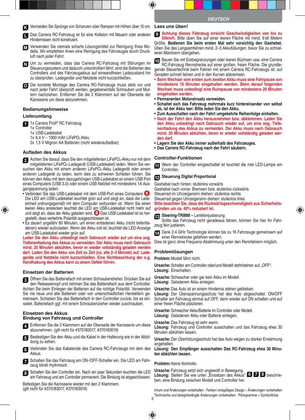 3K Vermeiden Sie Sprünge von Schanzen oder Rampen mit  Höhen über 15 cm.LDas Carrera RC-Fahrzeug ist für eine Kollision mit Mauern oder anderen Hindernissen nicht konstruiert.M Verwenden Sie niemals scharfe  Lösungsmittel zur Reinigung Ihres Mo-dells. Wir empfehlen ihnen eine Reinigung des Fahrzeuges durch Druck-luft nach jeder Fahrt.N Um  zu  vermeiden,  dass  das  Carrera  RC-Fahrzeug  mit  Störungen  im Steuerungssystem und dadurch unkontrolliert fährt, sind die Batterien des  Controllers und des Fahrzeugakkus auf einwandfreien  Ladezustand hin zu überprüfen. Ladegeräte und Netzteile nicht kurzschließen. O Die  korrekte  Montage  des  Carrera  RC-Fahrzeugs  muss  stets  vor und nach jeder Fahrt überprüft  werden, gegebenenfalls Schrauben und Mut-tern nachziehen. Entfernen Sie die 2 Klammern auf der Oberseite der Karosserie um diese abzunehmen.BedienungshinweiseLieferumfang1 1x Carrera Proﬁ® RC Fahrzeug 1x Controller  1x USB-Ladekabel  1x 6,4 V – 1300 mAh LiFePO4 Akku  2x 1,5 V Mignon AA Batterien (nicht wiederauﬂadbar)Auﬂaden des Akkus2Achten Sie darauf, dass Sie den mitgelieferten LiFePO4-Akku nur mit dem mitgelieferten LiFePO4-Ladegerät (USB-Ladekabel) laden. Wenn Sie ver-suchen den Akku mit einem anderen LiFePO4-Akku Ladegerät oder einem anderen Ladegerät  zu laden, kann  dies zu schweren Schäden führen. Sie können den Akku mit dem dazugehörigen USB-Ladekabel an einem USB Port eines Computers (USB 3.0) oder einem USB Netzteil mit mindestens 1A Aus-gangspannung laden:•  Verbinden Sie das USB-Ladekabel mit dem USB-Port eines Computers  .  Die LED am USB-Ladekabel leuchtet grün auf und zeigt an, dass die Lade-einheit ordnungsgemäß mit dem Computer verbunden ist. Wenn Sie einen leeren Akku anstecken leuchtet die LED am USB-Ladekabel nicht mehr auf und zeigt an, dass der Akku geladen wird.   Das USB-Ladekabel ist so her-gestellt, dass verkehrte Polarität ausgeschlossen ist. •  Es dauert ungefähr 80 Minuten, um einen entladenen Akku (nicht tiefentla-denen) wieder aufzuladen. Wenn der Akku voll ist, leuchtet die LED-Anzeige am USB-Ladekabel wieder grün auf.Laden Sie den Akku unbedingt nach Gebrauch wieder auf um eine sog. Tiefenentladung des Akkus zu vermeiden. Der Akku muss nach Gebrauch mind. 20 Minuten abkühlen, bevor er wieder vollständig geladen werden darf. Laden Sie den Akku von Zeit zu Zeit (ca. alle 2–3 Monate) auf. Lade-geräte und Netzteile nicht kurzschließen. Eine Nichtbeachtung der o.g. Hand habung des  Akkus kann zu einem  Defekt führen.Einsetzen der Batterien3Öﬀnen Sie das Batteriefach mit einem Schraubendreher. Drücken Sie auf den Releaseknopf und nehmen Sie das Batteriefach aus dem Controller. Achten Sie beim Einlegen der Batterien auf die richtige Polarität. Verwenden Sie nie neue und alte Batterien oder von unterschiedlichen Herstellern ge-meinsam. Schieben Sie das Batteriefach in den Controller zurück, bis es ein-rastet. Batteriefach ggf. mit einem Schraubenzieher wieder zuschrauben.Einsetzen des Akkus Bindung von Fahrzeug und Controller4Entfernen Sie die 2 Klammern auf der Oberseite der Karosserie um diese abzunehmen. (gilt nicht für #370183017, #370183019)5Besfestigen Sie den Akku und die Kabel in der Halterung wie in der Abbil-dung zu sehen.6Verbinden Sie das Kabelende des Carrera RC-Fahrzeugs mit dem des Akkus.7Schalten Sie das Fahrzeug am ON-/OFF-Schalter ein. Die LED am Fahr-zeug blinkt rhythmisch.8Schalten Sie den Controller ein. Nach ein paar Sekunden leuchten die LED am Fahrzeug und am Controller permanent. Die Bindung ist abgeschlossen. Befestigen Sie die Karosserie wieder mit den 2 Klammern. (gilt nicht für #370183017, #370183019)Lass uns üben!9Achtung  dieses  Fahrzeug  erreicht  Geschwindigkeiten  von  bis  zu 50km/h. Bitte  üben Sie  auf einer leeren Fläche mit mind. 6 x6 Metern Größe.  Bedienen  Sie  beim  ersten  Mal  sehr  vorsichtig  den  Gashebel. Üben Sie das Langsamfahren mind. 2–3 Akkufüllungen, bevor Sie zu schnel-leren Manövern übergehen.  10Bauen Sie mit Eckbegrenzungen oder leeren Büchsen usw. eine Carrera RC-Fahrzeug Rennstrecke auf einer großen, freien Fläche. Die grundle-gende Steuertechnik beim Fahren mit einem Carrera RC-Fahrzeugs ist: auf Geraden schnell fahren und in den Kurven abbremsen.•     Beim Wechsel vom ersten zum zweiten Akku muss eine Fahrpause von mindestens 10  Minuten  eingehalten werden. Beim darauf  folgenden Wechsel muss unbedingt eine  Ruhepause von mindestens 20 Minuten eingehalten werden.•     Permanenten Motoreinsatz vermeiden.•   Schaltet sich das Fahrzeug mehrmals kurz hintereinander von selbst ab, ist der Akku leer. Bitte laden Sie den Akku.•   Zum Ausschalten nach der Fahrt umgekehrte Reihenfolge einhalten.•     Nach der Fahrt den Akku herausnehmen bzw. abklemmen. Laden Sie den Akku unbedingt nach Gebrauch wieder auf, um eine sog. Tiefe-nentladung des Akkus zu vermeiden. Der Akku muss nach Gebrauch mind. 20 Minuten abkühlen, bevor er wieder vollständig geladen wer-den darf. •     Lagern Sie den Akku immer außerhalb des Fahrzeuges. •   Das Carrera RC-Fahrzeug nach der Fahrt säubern.Controller-Funktionen11 Wenn der Controller eingeschaltet ist leuchtet die rote LED-Lampe am Controller. 12Steuerung Digital ProportionalGashebel nach hinten: stufenlos vorwärtsGashebel nach vorne: Bremsen bzw. stufenlos rückwärtsSteuerrad im Uhrzeigersinn drehen: stufenlos rechtsSteuerrad gegen Uhrzeigersinn drehen: stufenlos linksBitte beachten Sie, dass die Rückwärtsgeschwindigkeit aus Sicherheits-gründen um ca. 40% reduziert ist.13 Steering-TRIMM – LenkfeinjustierungSollte das Fahrzeug nicht geradeaus fahren,  können Sie hier Ihr Fahr-zeug fein justieren.14 Dank 2,4 GHz Technologie können bis zu 16 Fahrzeuge gemeinsam auf einer Rennstrecke  gefahren werden.Dies ist ganz ohne Frequenz-Abstimmung unter den Rennfahrern möglich.ProblemlösungenProblem: Modell fährt nicht.Ursache: Schalter am Controller oder/und Modell steht/ stehen auf „OFF“.Lösung:  Einschalten.Ursache: Schwacher oder gar kein Akku im Modell.Lösung:  Geladenen Akku einlegen.Ursache: Das Auto ist an einem Hindernis stehen geblieben. Lösung:  Der  Überspannungsschutz  hat  das  Auto  abgeschaltet.  ON/OFF Schalter am Fahrzeug einmal auf OFF, dann wieder auf ON schalten und auf einer freien Fläche platzieren.Ursache: Schwacher Akku/Batterie im Controller oder Modell.Lösung:  Geladenen Akku oder Batterie einlegen.Ursache: Das Fahrzeug ist sehr warm.Lösung:  Fahrzeug  und Controller ausschalten  und das Fahrzeug etwa 30 Minuten abkühlen lassen.Ursache: Der Überhitzungsschutz hat das Auto wegen zu starker Erwärmung angehalten.Lösung:  Den Empfänger ausschalten Das RC-Fahrzeug etwa 30 Minu-ten abkühlen lassen.Problem: Keine Kontrolle.Ursache: Fahrzeug setzt sich ungewollt in Bewegung.Lösung:  Stellen Sie wie unter „Einsetzen des Akkus” 6 7 8 beschrie-ben, eine Bindung zwischen Modell und Controller her. Irrtum und Änderungen vorbehalten · Farben / endgültiges Design –  Änderungen vorbehalten Technische und designbedingte Änderungen vorbehalten · Piktogramme = SymbolfotosDEUTSCH