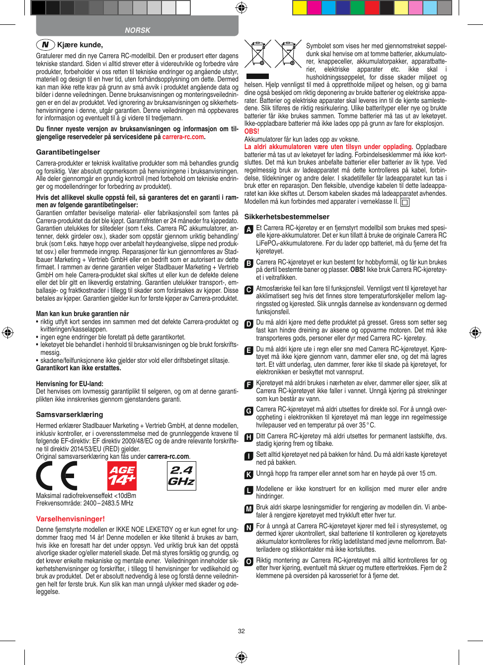 32 Kjære kunde,Gratulerer med din nye Carrera RC-modellbil. Den er produsert etter dagens tekniske standard. Siden vi alltid strever etter å videreutvikle og forbedre våre produkter, forbeholder vi oss retten til tekniske endringer og angående utstyr, materiell og design til en hver tid, uten forhåndsopplysning om dette. Dermed kan man ikke rette krav på grunn av små avvik i produktet angående data og bilder i denne veiledningen. Denne bruksanvisningen og monteringsveilednin-gen er en del av produktet. Ved ignorering av bruksanvisningen og sikkerhets-henvisningene i denne, utgår garantien. Denne veiledningen må oppbevares for informasjon og eventuelt til å gi videre til tredjemann.Du ﬁnner nyeste  versjon av bruksanvisningen og informasjon om  til-gjengelige reservedeler på servicesidene på carrera-rc.com.GarantibetingelserCarrera-produkter er teknisk kvalitative produkter som må behandles grundig og forsiktig. Vær absolutt oppmerksom på henvisningene i bruksanvisningen. Alle deler gjennomgår en grundig kontroll (med forbehold om tekniske endrin-ger og modellendringer for forbedring av produktet).Hvis det allikevel skulle oppstå feil, så garanteres det en  garanti i ram-men av følgende garantibetingelser:Garantien omfatter beviselige material- eller fabrikasjonsfeil som fantes  på Carrera-produktet da det ble kjøpt. Garantifristen er 24 måneder fra kjøpedato. Garantien utelukkes for slitedeler (som f.eks. Carrera RC akkumulatorer, an-tenner, dekk girdeler osv.), skader som oppstår gjennom uriktig behandling/bruk (som f.eks. hæye hopp over anbefalt høydeangivelse, slippe ned produk-tet osv.) eller fremmede inngrep. Reparasjoner får kun gjennomføres av Stad-lbauer Marketing + Vertrieb GmbH eller en bedrift som er autorisert av dette ﬁrmaet. I rammen av denne garantien velger Stadlbauer Marketing + Vertrieb GmbH om hele Carrera-produktet skal skiftes ut eller kun de defekte delene eller det blir gitt en likeverdig erstatning. Garantien utelukker transport-, em-ballasje- og fraktkostnader i tillegg til skader som forårsakes av kjøper. Disse betales av kjøper. Garantien gjelder kun for første kjøper av  Carrera-produktet.Man kan kun bruke garantien når•   riktig utfylt kort sendes inn sammen med det defekte Carrera-produktet og kvitteringen/kasselappen.•   ingen egne endringer ble foretatt på dette garantikortet.•   leketøyet ble behandlet i henhold til bruksanvisningen og ble brukt forskrifts-messig.•   skadene/feilfunksjonene ikke gjelder stor vold eller driftsbetinget slitasje.Garantikort kan ikke erstattes.Henvisning for EU-land: Det henvises om lovmessig garantiplikt til selgeren, og om at denne garanti-plikten ikke innskrenkes gjennom gjenstandens garanti.SamsvarserklæringHermed erklærer Stadlbauer Marketing + Vertrieb GmbH, at denne modellen, inklusiv kontroller, er i overensstemmelse med de grunnleggende kravene til følgende  EF- direktiv: EF direktiv 2009/48/EC og de andre relevante forskrifte-ne til direktiv 2014/53/EU (RED) gjelder. Original samsvarserklæring kan fås under carrera-rc.com.                               Maksimal radiofrekvenseﬀekt &lt;10dBm Frekvensområde: 2400 – 2483.5 MHzVarselhenvisninger!Denne fjernstyrte modellen er IKKE NOE LEKETØY og er kun egnet for ung-dommer fraog med 14 år! Denne modellen er ikke tiltenkt å brukes av barn, hvis ikke en foresatt har det under oppsyn. Ved uriktig bruk kan det oppstå alvorlige skader og/eller materiell skade. Det må styres forsiktig og grundig, og det krever enkelte mekaniske og mentale evner.  Veiledningen inneholder sik-kerhetshenvisninger og forskrifter, i tillegg til henvisninger for vedlikehold og bruk av produktet.  Det er absolutt nødvendig å lese og forstå denne veilednin-gen helt før første bruk. Kun slik kan man unngå ulykker med skader og øde-leggelse.Symbolet som vises her med gjennomstreket søppel-dunk skal henvise om at tomme batterier, akkumulato-rer,  knappeceller,  akkumulatorpakker,  apparatbatte-rier,  elektriske  apparater  etc.  ikke  skal  i husholdningssøppelet,  for  disse  skader  miljøet  og helsen. Hjelp vennligst til med å opprettholde miljøet og helsen, og gi barna dine også beskjed om riktig deponering av brukte batterier og elektriske appa-rater. Batterier og elektriske apparater skal leveres inn til de kjente samleste-dene. Slik tilføres de riktig resirkulering. Ulike batterityper eller nye og brukte batterier får ikke  brukes sammen. Tomme batterier må tas ut av leketøyet.  Ikke-oppladbare batterier må ikke lades opp på grunn av fare for eksplosjon. OBS! Akkumulatorer får kun lades opp av  voksne. La aldri akkumulatoren  være uten tilsyn  under  opplading.  Oppladbare batterier må tas ut av leketøyet før lading. Forbindelsesklemmer må ikke kort-sluttes. Det må kun brukes anbefalte batterier eller batterier av lik type. Ved regelmessig  bruk  av  ladeapparatet  må  dette  kontrolleres på  kabel,  forbin-delse, tildekninger og andre deler. I skadetilfeller får ladeapparatet kun tas i bruk etter en reparasjon. Den ﬂeksible, utvendige kabelen til dette ladeappa-ratet kan ikke skiftes ut. Dersom kabelen skades må ladeapparatet avhendes.Modellen må kun forbindes med apparater i verneklasse II.  SikkerhetsbestemmelserA Et Carrera RC-kjøretøy er en fjernstyrt modellbil som brukes med spesi-elle kjøre-akkumulatorer. Det er kun tillatt å bruke de originale Carrera RC  LiFePO4-akkumulatorene. Før du lader opp batteriet, må du fjerne det fra  kjøretøyet.B Carrera RC-kjøretøyet er kun bestemt for hobbyformål, og får kun brukes på dertil bestemte baner og  plasser. OBS! Ikke bruk Carrera RC-kjøretøy-et i veitraﬁkken.C Atmosfæriske feil kan føre til funksjonsfeil. Vennligst vent til kjøretøyet har akklimatisert seg hvis det ﬁnnes store temperaturforskjeller mellom lag-ringssted og kjørested. Slik unngås dannelse av kondensvann og dermed funksjonsfeil.D Du må aldri kjøre med dette produktet på gresset. Gress som setter seg fast kan hindre dreining av aksene og oppvarme motoren. Det må ikke transporteres gods, personer eller dyr med Carrera RC- kjøretøy.E Du må aldri kjøre ute i regn eller snø med Carrera RC-kjøretøyet. Kjøre-tøyet må ikke kjøre gjennom vann, dammer eller snø, og det må lagres tørt. Et vått underlag, uten dammer, fører ikke til skade på kjøretøyet, for elektronikken er beskyttet mot vannsprut.F Kjøretøyet må aldri brukes i nærheten av elver, dammer eller sjøer, slik at Carrera RC-kjøretøyet ikke faller i vannet. Unngå kjøring på strekninger som kun består av vann.G Carrera RC-kjøretøyet må aldri utsettes for direkte sol. For å unngå over-oppheting i elektronikken til kjøretøyet må man legge inn regelmessige hvilepauser ved en temperatur på over 35 ° C.H Ditt Carrera RC-kjøretøy må aldri utsettes for permanent lastskifte, dvs. stadig kjøring frem og tilbake.I Sett alltid kjøretøyet ned på bakken for hånd. Du må aldri kaste kjøretøyet ned på bakken.K Unngå hopp fra ramper eller annet som har en  høyde på over 15 cm.LModellene  er  ikke  konstruert  for  en  kollisjon  med  murer  eller  andre hindringer.M Bruk aldri skarpe løsningsmidler for rengjøring av modellen din. Vi anbe-faler å rengjøre kjøretøyet med trykkluft etter hver tur.N For å unngå at Carrera RC-kjøretøyet kjører med feil i styresystemet, og dermed kjører ukontrollert, skal batteriene til kontrolleren og kjøretøyets akkumulator kontrolleres for riktig ladetilstand med jevne mellomrom. Bat-teriladere og stikkontakter må ikke kortsluttes. O Riktig montering av Carrera RC-kjøretøyet må alltid kontrolleres før og etter hver kjøring, eventuelt må skruer og muttere ettertrekkes. Fjern de 2 klemmene på oversiden på karosseriet for å fjerne det.NORSK