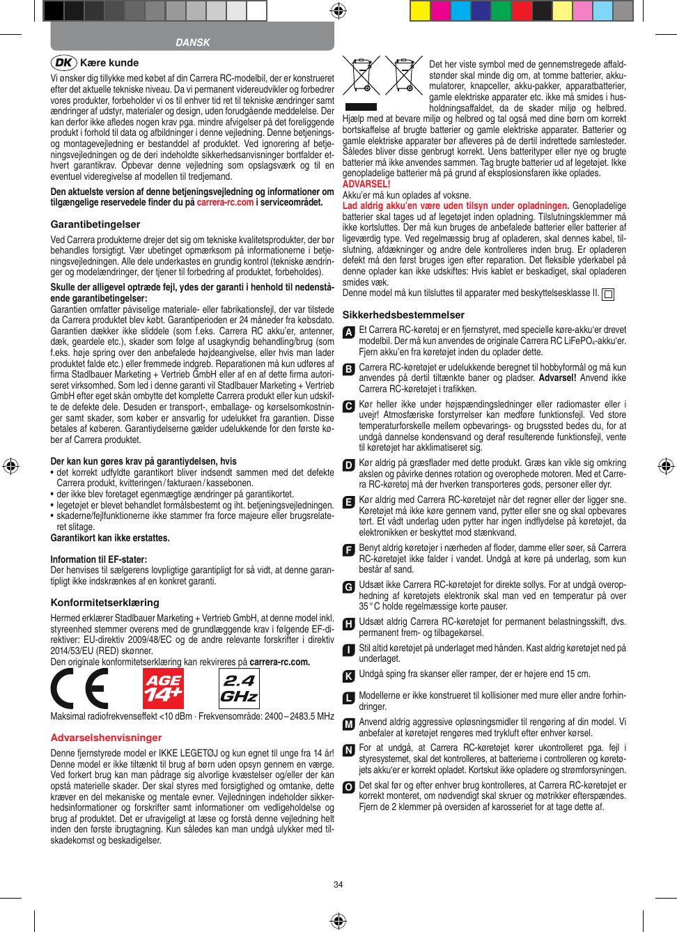 34 Kære kundeVi ønsker dig tillykke med købet af din Carrera RC-modelbil, der er konstrueret efter det aktuelle tekniske niveau. Da vi permanent videreudvikler og forbedrer vores produkter, forbeholder vi os til enhver tid ret til tekniske ændringer samt ændringer af udstyr, materi aler og design, uden forudgående meddelelse. Der kan derfor ikke aﬂedes nogen krav pga. mindre afvigelser på det foreliggende produkt i forhold til data og afbildninger i denne vejledning. Denne betjenings- og montagevejledning er  bestanddel  af  produktet. Ved  ignorering  af  betje-ningsvejledningen og de deri  indeholdte sikkerhedsanvisninger bortfalder et-hvert  garantikrav.  Opbevar  denne  vejledning  som  opslagsværk  og  til  en eventuel videregivelse af modellen til tredjemand.Den aktuelste version af denne betjeningsvejledning og informationer om tilgængelige reservedele ﬁnder du på carrera-rc.com i serviceområdet. GarantibetingelserVed Carrera produkterne drejer det sig om tekniske kvalitetsprodukter, der bør behandles forsigtigt. Vær ubetinget opmærksom på informationerne i betje-ningsvejledningen. Alle dele underkastes en grundig kontrol (tekniske ændrin-ger og modelændringer, der tjener til forbedring af produktet, forbeholdes).Skulle der alligevel optræde fejl, ydes der garanti i  henhold til nedenstå-ende garantibetingelser:Garantien omfatter påviselige materiale- eller fabrikationsfejl, der var tilstede da Carrera produktet blev købt. Garantiperioden er 24 måneder fra købsdato. Garantien  dækker  ikke sliddele  (som  f.eks.  Carrera  RC  akku’er, antenner, dæk, geardele etc.), skader som følge af usagkyndig behandling/brug (som f.eks. høje spring over den anbefalede højdeangivelse, eller hvis man lader produktet falde etc.) eller fremmede indgreb. Reparationen må kun udføres af ﬁrma Stadlbauer Marketing + Vertrieb GmbH eller af en af dette ﬁrma autori-seret virksomhed. Som led i denne garanti vil  Stadlbauer Marketing + Vertrieb GmbH efter eget skån ombytte det komplette Carrera produkt eller kun udskif-te de defekte dele. Desuden er transport-, emballage- og kørselsomkostnin-ger samt skader, som køber er ansvarlig for udelukket fra garantien. Disse betales af køberen. Garantiydelserne gælder udelukkende for den første kø-ber af Carrera produktet.Der kan kun gøres krav på garantiydelsen, hvis•   det korrekt udfyldte  garantikort  bliver  indsendt  sammen  med  det  defekte Carrera produkt, kvitteringen / fakturaen / kassebonen.•   der ikke blev foretaget egenmægtige ændringer på garantikortet.•   legetøjet er blevet behandlet formålsbestemt og iht. betjeningsvejledningen.•   skaderne/fejlfunktionerne ikke stammer fra force majeure eller brugsrelate-ret slitage.Garantikort kan ikke erstattes.Information til EF-stater: Der henvises til sælgerens lovpligtige garantipligt for så vidt, at denne garan-tipligt ikke indskrænkes af en konkret garanti. KonformitetserklæringHermed erklærer Stadlbauer Marketing + Vertrieb GmbH, at denne model inkl. styreenhed stemmer overens med de grundlæggende krav i følgende EF-di-rektiver: EU-direktiv  2009/48/EC og de andre  relevante forskrifter  i  direktiv 2014/53/EU (RED) skønner. Den originale konformitetserklæring kan rekvireres på carrera-rc.com.                               Maksimal radiofrekvenseﬀekt &lt;10 dBm · Frekvensområde: 2400 – 2483.5 MHzAdvarselshenvisningerDenne fjernstyrede model er IKKE LEGETØJ og kun egnet til unge fra 14 år! Denne model er ikke tiltænkt til brug af børn uden opsyn gennem en værge. Ved forkert brug kan man pådrage sig alvorlige kvæstelser og/eller der kan opstå materielle skader. Der skal styres med forsigtighed og omtanke, dette kræver en del mekaniske og mentale evner. Vejledningen indeholder sikker-hedsinformationer  og  forskrifter  samt  informationer  om  vedligeholdelse  og brug af produktet. Det er ufravigeligt at læse og forstå denne vejledning helt inden den første ibrugtagning. Kun således kan man undgå ulykker med til-skadekomst og beskadigelser.Det her viste symbol med de gennemstregede aﬀald-stønder skal minde dig om, at tomme batterier, akku-mulatorer,  knapceller,  akku-pakker,  apparatbatterier, gamle elektriske apparater etc. ikke må smides i hus-holdningsaﬀaldet,  da  de  skader  miljø  og  helbred. Hjælp med at bevare miljø og helbred og tal også med dine børn om korrekt bortskaﬀelse af brugte batterier og gamle elektriske apparater.  Batterier og gamle elektriske apparater bør aﬂeveres på de dertil indrettede samlesteder. Således bliver disse  genbrugt korrekt. Uens batterityper eller nye og brugte batterier må ikke  anvendes sammen. Tag brugte batterier ud af legetøjet. Ikke genopladelige batterier må på grund af eksplosionsfaren ikke oplades. ADVARSEL! Akku’er må kun oplades af voksne. Lad aldrig akku’en være uden tilsyn under opladningen. Genopladelige batterier skal tages ud af legetøjet inden opladning. Tilslutningsklemmer må ikke kortsluttes. Der må kun bruges de anbefalede batterier eller batterier af ligeværdig type. Ved regelmæssig brug af opladeren, skal dennes kabel, til-slutning, afdækninger og  andre dele  kontrolleres inden  brug. Er opladeren defekt må den først bruges igen efter reparation. Det ﬂeksible yderkabel på denne oplader kan ikke udskiftes: Hvis kablet er beskadiget, skal opladeren smides væk.Denne model må kun tilsluttes til apparater med beskyttelsesklasse II.  SikkerhedsbestemmelserA Et Carrera RC-køretøj er en fjernstyret, med specielle køre-akku‘er drevet modelbil. Der må kun  anvendes de originale Carrera RC LiFePO4-akku‘er. Fjern akku’en fra køretøjet inden du oplader dette.B Carrera RC-køretøjet er udelukkende beregnet til hobbyformål og må kun anvendes på dertil tiltænkte baner  og pladser.  Advarsel! Anvend ikke Carrera RC-køretøjet i traﬁkken.C Kør  heller  ikke  under  højspændingsledninger  eller  radiomaster  eller  i uvejr!  Atmosfæriske  forstyrrelser  kan  medføre  funktionsfejl.  Ved  store temperaturforskelle mellem opbevarings- og brugssted bedes du, for at undgå dannelse kondensvand og deraf resulterende funktionsfejl, vente til køretøjet har akklimatiseret sig.D Kør aldrig på græsﬂader med dette produkt. Græs kan vikle sig omkring akslen og påvirke dennes rotation og overophede motoren. Med et Carre-ra RC-køretøj må der hverken transporteres gods, personer eller dyr.E Kør aldrig med Carrera RC-køretøjet når det regner eller der ligger sne. Køretøjet må ikke køre gennem vand, pytter eller sne og skal opbevares tørt. Et vådt underlag uden pytter har ingen indﬂydelse på køretøjet, da elektronikken er beskyttet mod stænkvand.F Benyt aldrig køretøjer i nærheden af ﬂoder, damme eller søer, så Carrera RC-køretøjet ikke falder i  vandet. Undgå at køre på underlag, som kun består af sand.G Udsæt ikke Carrera RC-køretøjet for direkte sollys. For at undgå overop-hedning  af  køretøjets  elektronik  skal  man  ved  en  temperatur  på  over 35 ° C  holde regelmæssige korte pauser.H Udsæt aldrig Carrera RC-køretøjet for permanent belastningsskift, dvs. permanent frem- og tilbagekørsel.I Stil altid køretøjet på underlaget med hånden. Kast aldrig køretøjet ned på underlaget.K Undgå sping fra skanser eller ramper, der er højere end 15 cm.LModellerne er ikke konstrueret til kollisioner med mure eller andre forhin-dringer.M Anvend aldrig aggressive opløsningsmidler til  rengøring af din model. Vi anbefaler at køretøjet rengøres med trykluft efter enhver kørsel.N For  at  undgå,  at  Carrera  RC-køretøjet  kører  ukontrolleret  pga.  fejl  i  styresystemet, skal det kontrolleres, at  batterierne i controlleren og køretø-jets akku‘er er korrekt opladet. Kortskut ikke opladere og strømforsyningen. O Det skal før og efter enhver brug kontrolleres, at Carrera RC-køretøjet er korrekt monteret, om  nødvendigt skal skruer og møtrikker efterspændes. Fjern de 2 klemmer på oversiden af karosseriet for at tage dette af.DANSK