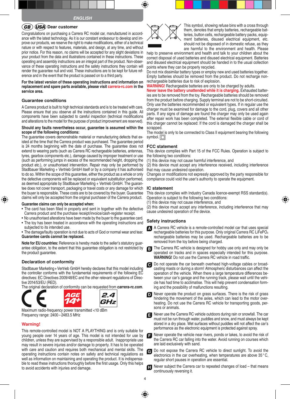 4 Dear customerCongratulations on purchasing a Carrera RC model car, manufactured in accord-ance with the latest technology. As it is our constant endeavour to develop and im-prove our  products, we reserve the right to make modiﬁcations, either of a technical nature or with respect to features, materials, and design, at any time, and without prior notice. For this reason, no claims will be accepted for any slight deviations in your product from the data and illustrations contained in these instructions. These operating and assembly instructions are an integral part of the product. Non-obser-vance of these operating instructions and the safety instructions they contain will render the guarantee null and void. These instructions are to be kept for future ref-erence and in the event that the product is passed on to a third party.For the latest version of these operating instructions and  information on replacement and spare parts avail able, please visit carrera-rc.com in the service area.Guarantee conditionsA Carrera product is built to high technical standards and is to be treated with care. Please ensure that you observe all the instructions contained in this guide. All components have  been subjected to careful inspection (technical modiﬁcations and alterations to the model for the purpose of product  improvement are reserved).Should any faults nevertheless occur, guarantee is  assumed within the scope of the following conditions:The guarantee covers demonstrable material or manufacturing defects that ex-isted at the time that the Carrera product was purchased. The guarantee period is 24  months  beginning with the  date  of purchase. The  guarantee does not  extend to wearing parts (such as Carrera RC rechargeable batteries, antennas, tyres, gearbox components etc.), damage caused by improper treatment or use (such as performing jumps in excess of the recommended height, dropping the product etc.), or unauthorised intervention. Repair may only be performed by Stadlbauer Marketing + Vertrieb GmbH itself or by a company it has authorised to do so. Within the scope of this guarantee, either the product as a whole or only the defective components will be replaced or equivalent substitution performed, as deemed appropriate by Stadlbauer Marketing + Vertrieb GmbH. The guaran-tee does not cover transport, packaging or travel costs or any damage for which the buyer is responsible. These costs are to be covered by the buyer. Guarantee claims will only be accepted from the original purchaser of the Carrera product.Guarantee claims can only be accepted when:•  The card has been ﬁlled in properly and sent in together with the defective Carrera product and the purchase  receipt/invoice/cash-register receipt. •  No unauthorised alterations have been made by the buyer to the guarantee card.•  The toy has been treated in accordance with the operating instructions and subjected to its intended use. •  The damage/faulty operation is not due to acts of God or normal wear and tear.Guarantee cards cannot be replaced.Note for EU countries: Reference is hereby made to the seller’s statutory guar-antee obligation, to the extent that this guarantee obligation is not restricted by the product guarantee. Declaration of conformityStadlbauer Marketing + Vertrieb GmbH hereby declares that this model including the controller conforms with the fundamental requirements of the following EC directives: EC Directives 2009/48/EC and the other relevant regulations of Direc-tive 2014/53/EU (RED).The original declaration of conformity can be requested from carrera-rc.com.                               Maximum radio-frequency power transmitted &lt;10 dBmFrequency range: 2400 – 2483.5 MHzWarning!This remote-controlled model is NOT A PLAYTHING and is only suitable for young people over 14 years of  age. This model is not intended for use by children, unless they are supervised by a responsible adult.  Inappropriate use may result in severe injuries and/or damage to property. It has to be operated with care and caution and requires both mechanical and mental skills. The operating instructions  contain notes on safety and  technical regulations  as well as information on maintaining and operating the product. It is indispensa-ble to read these instructions thoroughly before the ﬁrst usage. Only this helps to avoid  accidents with injuries and damage.This symbol, showing refuse bins with a cross through them, denotes that empty batteries, rechargeable bat-teries, button cells, rechargeable battery packs, equip-ment  batteries,  disused  electrical  equipment,  etc. should not be disposed of in  domestic refuse, as they are  harmful  to the  environment  and  health.  Please help to preserve environment and health and talk to your children about the correct disposal of used batteries and disused electrical equipment. Batteries and disused electrical equipment should be handed in to the usual collection points where they can be properly recycled. Do not mix dissimilar battery types or employ new and used batteries together. Empty batteries should be removed from the product. Do not recharge non-recharge able batteries due to risk of explosion. WARNING! Rechargeable batteries are only to be charged by adults.Never leave the battery unattended while it is charging. Exhausted batter-ies are to be removed from the toy.  Rechargeable batteries should be removed from the  product  before charging. Supply terminal are not to be short-circuited. Only use the batteries recommended or equivalent types. If in regular use the charger must be ex amined for damage to the cord, plug, covers and all other parts. If any signs of damage are found the charger may only be used again after repair work has been completed. The external ﬂexible cable or cord of this charger cannot be replaced: If the cord is damaged the charger shall be scrapped.The model is only to be connected to Class II equipment bearing the following symbol.  FCC statementThis device complies with Part 15 of the FCC Rules. Operation is subject to the following two conditions: (1) this device may not cause harmful interference, and (2) this device must accept any interference received,  including interference that may cause undesired operation. Changes or modiﬁcations not expressly approved by the party responsible for compliance could void the user’s  authority to operate the equipment.IC statementThis device complies with Industry Canada licence-exempt RSS standard(s). Operation is subject to the following two conditions:(1) this device may not cause interference, and(2) this device must accept any interference, including interference that may cause undesired operation of the device.Safety instructionsA A Carrera RC vehicle is a remote-controlled model car that uses  special rechargeable batteries for this purpose. Only original Carrera RC LiFePO4 recharge able batteries may be used. Rechargeable batteries are to be removed from the toy before being charged. B The Carrera RC vehicle is designed for hobby use only and may only be operated on tracks and in spaces especially intended for this purpose. WARNING! Do not use the Carrera RC vehicle in road traﬃc.C Do not operate the car beneath overhead high-voltage cables or broad-casting masts or during a storm! Atmospheric disturbances can aﬀect the operation of the vehicle. When there a large temperature  diﬀerences be-tween your car’s garage and the running track, please wait until the vehi-cle has had time to acclimatise. This will help prevent conden sation form-ing and the possibility of malfunctions resulting. D Never operate the product on grass surfaces. There is the risk of grass hindering the movement of the axles, which can lead to the motor over-heating. Do not use the Carrera RC vehicle for transporting goods, per-sons or animals. E Never use the Carrera RC vehicle outdoors during rain or snowfall. The car must not be run through water, puddles and snow, and must always be kept stored in a dry place. Wet surfaces without puddles will not aﬀect the car’s performance as the electronic equipment is protected against spray. F Never operate the vehicle near rivers, ponds or lakes, to avoid the risk of the Carrera RC car falling into the  water. Avoid running on courses which are laid exclusively with sand.  G Do  not expose the Carrera RC vehicle to direct sunlight.  To avoid  the electronics in the car overheating, when temperatures are above 35 ° C, regular short pauses in operation are essential. H Never subject the Carrera car to repeated changes of load – that means continuously reversing it. ENGLISH
