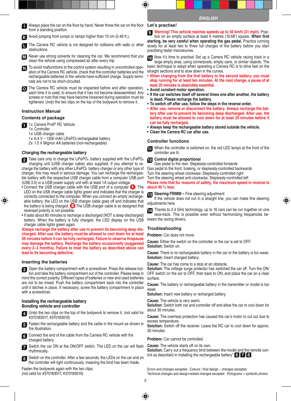 5I Always place the car on the ﬂoor by hand. Never throw the car on the ﬂoor from a standing position.  K Avoid jumping from jumps or ramps higher than 15 cm (0.49 ft.). LThe Carrera RC vehicle is not designed for collisions with walls or other obstructions. M Never use strong solvents for cleaning the car. We recommend that you clean the vehicle using compressed air after every trip. N To avoid malfunctions to the control system resulting in uncontrolled oper-ation of the Carrera RC  vehicle, check that the controller batteries and the rechargeable batteries in the vehicle have suﬃcient charge. Supply termi-nals are not to be short-circuited. O The Carrera RC vehicle must be inspected before and after operation, each time it is used, to ensure that it has not become disassembled. Any screws or nuts that may have become loosened during  operation must be tightened. Undo the two clips on the top of the bodywork to remove it.Instruction ManualContents of package11 x Carrera Proﬁ® RC Vehicle1 x Controller  1 x USB charger cable  1 x 6,4 V – 1300 mAh LiFePO4 rechargeable battery  2 x 1.5 V Mignon AA batteries (non-rechargeable)Charging the rechargeable battery2Take care only to charge the LiFePO4  battery supplied with the LiFePO4 charging unit (USB  charger cable) also  supplied.  If you attempt to re-charge the battery with any other LiFePO4  battery charger or any other type of charger, this may result in serious damage. You can recharge the rechargea-ble battery with the respective USB charger cable from a computer USB port (USB 3.0) or a USB power supply unit with at least 1A output voltage:  •  Connect the USB charger cable with the USB port of a computer  . The LED on the USB charger cable lights green and indicates that the charger is correctly connected to the computer. When you connect an empty recharge-able battery, the LED on the USB charger cable goes oﬀ and indicates that the battery is being charged.   The USB charger cable is so designed that reversed polarity is not  possible.•  It lasts about 80 minutes to recharge a discharged (NOT a deep-discharged) battery. When the  battery  is  fully  charged,  the  LED  display  on  the USB charger cable lights green againAlways recharge the battery after use to prevent its becoming deep dis-charged. After use, the battery must be allowed to cool down for at least  20 minutes before it can be fully recharged. Failure to observe thispause may damage the battery. Recharge the battery  occasionally (suggested every 2–3 months). Failure to treat the battery as described above can lead to its becoming defective.Inserting the batteries3Open the battery compartment with a screwdriver. Press the release but-ton and take the battery compartment out of the controller. Please keep in mind the correct polarity. Diﬀerent types of batteries or new and used batteries are not to be mixed. Push the battery compartment back into the  controller until it latches in place. If necessary, screw the battery compartment in place with a screwdriver.Installing the rechargeable batteryBonding vehicle and controller4Undo the two clips on the top of the bodywork to remove it. (not valid for #370183017, #370183019) 5Fasten the rechargeable battery and the cable in the mount as shown in the illustration. 6Connect the end of the cable from the Carrera RC vehicle with thecharged battery. 7Switch the car ON at the ON/OFF switch. The LED on the car will ﬂash rhythmically. 8Switch on the controller. After a few seconds, the LEDs on the car and on the controller will light continuously, meaning the bind has been made.Fasten the bodywork again with the two clips. (not valid for #370183017, #370183019)Let’s practise!9Warning! This vehicle reaches speeds up to 50 km/h (31 mph). Prac-tice on an empty surface at least 6 metres (19.68’) square. When ﬁrst starting, be very careful when operating the gas pedal. Practice running slowly for at least two to three  full charges of the  battery  before you  start practising faster manoeuvres.10Now it’s time to practise! Set up a Carrera RC  vehicle racing track in a large empty area, using cornerposts, empty cans, or similar objects. The basic technique to adopt when operating a Carrera RC is to drive fast on the straight sections and to slow down in the curves.•     When changing from the ﬁrst battery to the second battery, you must stop running for at least ten minutes. At the next change, a pause of at least 20 minutes is absolutely essential.•   Avoid constant motor operation.•   If the car switches itself oﬀ several times one after another, the battery is dead. Please  recharge the battery.•   To switch oﬀ after use, follow the steps in the reverse order.•   After use, remove or disconnect the battery. Always recharge the bat-tery after use to prevent its becoming deep discharged. After use, the battery must be allowed to cool down for at least 20 minutes before it can be fully recharged.•   Always keep the rechargeable battery stored outside the vehicle.•   Clean the Carrera RC car after use.Controller functions11When the controller is switched on, the red LED lamps at the front of the controller are lit.12Control digital proportionalGas pedal to the rear: Steplessly-controlled forwardsGas pedal to the front: braking, or steplessly-controlled backwardsTurn the steering wheel clockwise: Steplessly-controlled rightTurn the steering wheel anti-clockwise: Steplessly-controlled leftPlease note that for reasons of safety, the maximum speed in reverse is about 40 % less.13Steering-TRIMM – Fine steering adjustmentIf the vehicle does not run in a straight line, you can make ﬁne steering adjustments here.14Thanks to 2.4 GHz technology, up to 16 cars can be run together on one race-track.  This  is  possible  even  without  harmonising  frequencies  be-tween the racing drivers.TroubleshootingProblem: Car does not move.Cause: Either the switch on the controller or the car is set to OFF.Solution: Switch on.Cause: There is no rechargeable battery in the car or the battery is too weak.Solution: Insert charged battery.Cause: The car has come to a stop at an obstacle. Solution: The voltage surge protector has switched the car oﬀ. Turn the ON/OFF switch on the car to OFF, then back to ON, and place the car on a clear surface.Cause: The battery or rechargeable battery in the transmitter or model is too weak.Solution: Insert new battery or recharged battery.Cause: The vehicle is very warm.Solution: Switch both car and controller oﬀ and allow the car to cool down for about 30 minutes.Cause: The overheat protection has caused the car’s motor to cut out due to excess temperature.Solution: Switch oﬀ the receiver. Leave the RC car to cool down for approx. 30 minutes.Problem: Car cannot be controlled.Cause: The vehicle starts oﬀ on its own.Solution: Carry out a frequency bind between the model and the remote con-trol as described in Installing the rechargeable battery” 6 7 8.Errors and changes excepted · Colours / ﬁnal design – changes exceptedTechnical changes and design-related changes excepted · Pictograms = symbolic photosENGLISH