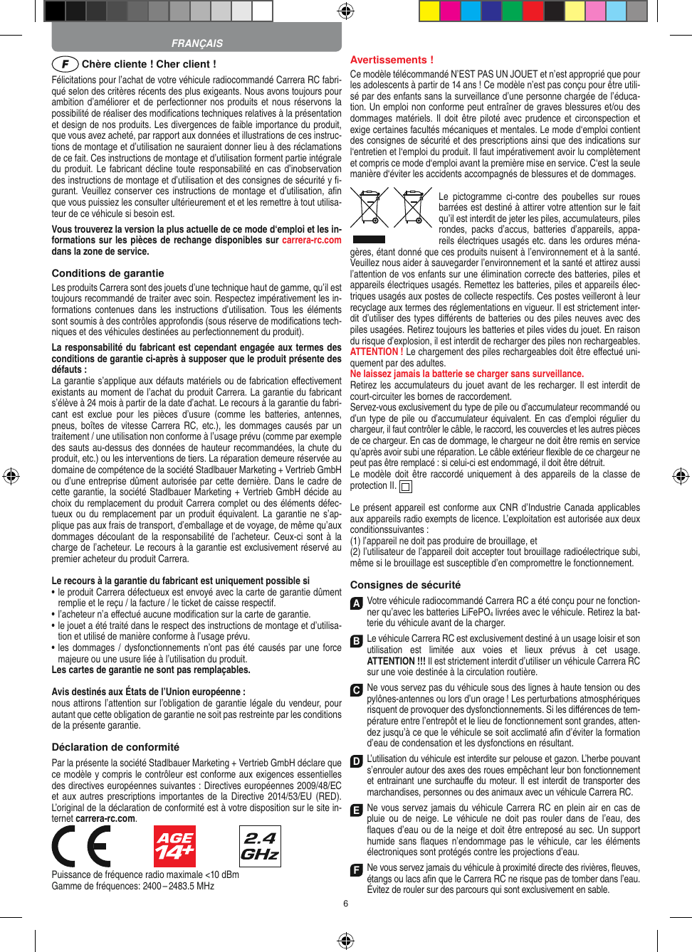 6 Chère cliente ! Cher client !Félicitations pour l’achat de votre véhicule radiocommandé  Carrera RC fabri-qué selon des critères récents des plus exigeants. Nous avons toujours pour ambition d’améliorer et de perfectionner nos produits et  nous réservons la possibilité de réaliser des modiﬁcations techniques relatives à la présentation et design de nos produits. Les divergences de faible importance du produit, que vous avez acheté, par rapport aux données et illustrations de ces instruc-tions de montage et d’utilisation ne sauraient donner lieu à des réclamations de ce fait. Ces instructions de montage et d’utilisation forment partie intégrale du produit. Le fabricant décline  toute responsabilité en cas d’inobservation des instructions de montage et d’utilisation et des consignes de sécurité y ﬁ-gurant. Veuillez conserver ces instructions de montage et d’utilisation, aﬁn que vous puissiez les consulter ultérieurement et et les remettre à tout utilisa-teur de ce véhicule si besoin est.Vous trouverez la version la plus actuelle de ce mode d‘emploi et les in-formations sur les pièces de rechange disponibles sur carrera-rc.com dans la zone de service.Conditions de garantieLes produits Carrera sont des jouets d’une technique haut de gamme, qu’il est toujours recommandé de traiter avec soin. Respectez impérativement les in-formations contenues dans  les  instructions  d’utilisation.  Tous  les  éléments sont soumis à des contrôles approfondis (sous réserve de modiﬁcations tech-niques et des véhicules destinées au perfectionnement du produit).La responsabilité du fabricant est cependant engagée aux termes des conditions de garantie ci-après à supposer que le produit présente des défauts :La garantie s’applique aux défauts matériels ou de fabrication  eﬀectivement existants au moment de l’achat du produit Carrera. La garantie du fabricant s’élève à 24 mois à partir de la date d’achat. Le recours à la garantie du fabri-cant  est  exclue  pour  les  pièces  d’usure  (comme  les  batteries,  antennes, pneus, boîtes de  vitesse  Carrera RC, etc.), les dommages causés par  un traitement / une utilisation non conforme à l’usage prévu (comme par exemple des sauts au-dessus des données de hauteur recommandées, la chute du produit, etc.) ou les interventions de tiers. La réparation demeure réservée au domaine de compétence de la société Stadlbauer Marketing + Vertrieb GmbH ou d’une entreprise dûment autorisée par cette dernière. Dans le cadre de cette garantie, la société Stadlbauer Marketing + Vertrieb GmbH décide au choix du remplacement du produit Carrera complet ou des éléments défec-tueux ou  du remplacement par un  produit équivalent. La garantie ne s’ap-plique pas aux frais de transport, d’emballage et de voyage, de même qu’aux dommages découlant de la responsabilité  de  l’acheteur.  Ceux-ci  sont  à la charge de l’acheteur. Le recours à la garantie est exclusivement réservé au premier acheteur du produit Carrera.Le recours à la garantie du fabricant est uniquement possible si•    le produit Carrera défectueux est envoyé avec la carte de garantie dûment remplie et le reçu / la facture / le ticket de caisse respectif.•    l’acheteur n’a eﬀectué aucune modiﬁcation sur la carte de  garantie.•    le jouet a été traité dans le respect des instructions de montage et d’utilisa-tion et utilisé de manière conforme à l’usage prévu.•    les  dommages / dysfonctionnements n’ont pas été causés par une  force majeure ou une usure liée à l’utilisation du produit.Les cartes de garantie ne sont pas remplaçables.Avis destinés aux États de l’Union européenne :nous attirons l’attention sur l’obligation de garantie légale du  vendeur, pour autant que cette obligation de garantie ne soit pas restreinte par les conditions de la présente garantie.Déclaration de conformitéPar la présente la société Stadlbauer Marketing + Vertrieb GmbH déclare que ce modèle y compris le contrôleur est conforme aux exigences essentielles des directives européennes suivantes : Directives européennes 2009/48/EC et aux autres  prescriptions importantes de la Directive 2014/53/EU  (RED). L’original de la déclaration de conformité est à votre disposition sur le site in-ternet carrera-rc.com.                               Puissance de fréquence radio maximale &lt;10 dBmGamme de fréquences: 2400 – 2483.5 MHzAvertissements !Ce modèle télécommandé N’EST PAS UN JOUET et n’est approprié que pour les adolescents à partir de 14 ans ! Ce modèle n’est pas conçu pour être utili-sé par des enfants sans la surveillance d’une personne chargée de l’éduca-tion. Un emploi non conforme peut entraîner de graves blessures et/ou des dommages matériels. Il doit être  piloté avec prudence  et circonspection et exige certaines facultés mécaniques et mentales. Le mode d‘emploi contient des consignes de sécurité et des prescriptions ainsi que des indications sur l‘entretien et l‘emploi du produit. Il faut impérativement avoir lu complètement et compris ce mode d‘emploi avant la première mise en service. C‘est la seule manière d‘éviter les accidents accompagnés de blessures et de dommages.Le  pictogramme  ci-contre  des  poubelles  sur  roues barrées est destiné à attirer votre attention sur le fait qu’il est interdit de jeter les piles, accumulateurs, piles rondes,  packs  d’accus,  batteries  d’appareils,  appa-reils électriques usagés etc. dans les ordures ména-gères, étant donné que ces produits nuisent à l’environnement et à la santé. Veuillez nous aider à sauvegarder l’environnement et la santé et attirez aussi l’attention de vos enfants sur une élimination correcte des batteries, piles et appareils électriques usagés. Remettez les batteries, piles et appareils élec-triques usagés aux postes de collecte respectifs. Ces postes veilleront à leur recyclage aux termes des réglementations en vigueur. Il est strictement inter-dit d’utiliser des types diﬀérents de batteries ou des piles neuves avec des piles usagées. Retirez toujours les batteries et piles vides du jouet. En raison du risque d’explosion, il est interdit de recharger des piles non rechargeables. ATTENTION ! Le chargement des piles rechargeables doit être eﬀectué uni-quement par des adultes. Ne laissez jamais la batterie se charger sans surveillance.Retirez les accumulateurs du jouet avant de les recharger. Il est interdit de court- circuiter les bornes de raccordement. Servez-vous exclusivement du type de pile ou d’accumulateur recommandé ou d’un type de  pile ou d’accumulateur équivalent. En cas d’emploi régulier du chargeur, il faut contrôler le câble, le raccord, les couvercles et les autres pièces de ce chargeur. En cas de dommage, le chargeur ne doit être remis en service qu’après avoir subi une réparation. Le câble extérieur ﬂexible de ce chargeur ne peut pas être remplacé : si celui-ci est endommagé, il doit être détruit.Le modèle doit être raccordé  uniquement à des  appareils de la classe de protection II.  Le présent appareil est conforme aux CNR d’Industrie Canada applicables aux appareils radio exempts de licence. L’exploitation est autorisée aux deux conditionssuivantes : (1) l’appareil ne doit pas produire de brouillage, et (2) l’utilisateur de l’appareil doit accepter tout brouillage radioélectrique subi, même si le brouillage est susceptible d’en compromettre le fonctionnement.Consignes de sécuritéA Votre véhicule radiocommandé  Carrera RC a été conçu pour ne fonction-ner qu’avec les batteries LiFePO4 livrées avec le véhicule. Retirez la bat-terie du véhicule avant de la charger.B Le véhicule Carrera RC est exclusivement destiné à un usage loisir et son utilisation  est  limitée  aux  voies  et  lieux  prévus  à  cet  usage.  ATTENTION !!! Il est strictement interdit d’utiliser un véhicule Carrera RC sur une voie destinée à la circulation routière.C Ne vous servez pas du véhicule sous des lignes à haute tension ou des pylônes-antennes ou lors d’un orage ! Les perturbations atmosphériques risquent de provoquer des dysfonctionnements. Si les diﬀérences de tem-pérature entre l’entrepôt et le lieu de fonctionnement sont grandes, atten-dez jusqu’à ce que le véhicule se soit acclimaté aﬁn d’éviter la formation d’eau de condensation et les dysfonctions en  résultant.D L’utilisation du véhicule est interdite sur pelouse et gazon. L’herbe pouvant s’enrouler autour des axes des roues empêchant leur bon fonctionnement et entrainant une surchauﬀe du moteur. Il est interdit de transporter des marchandises, personnes ou des animaux avec un véhicule Carrera RC.E Ne vous servez jamais du véhicule Carrera RC en plein air en cas de pluie  ou  de  neige. Le  véhicule  ne  doit  pas  rouler dans  de  l’eau,  des ﬂaques d’eau ou de la neige et doit être entreposé au sec. Un  support humide sans  ﬂaques  n’endommage pas  le  véhicule, car les éléments électroniques sont protégés contre les projections d’eau.F Ne vous servez jamais du véhicule à proximité directe des rivières, ﬂeuves, étangs ou lacs aﬁn que le Carrera RC ne risque pas de tomber dans l’eau. Évitez de rouler sur des parcours qui sont exclusivement en sable.FRANÇAIS