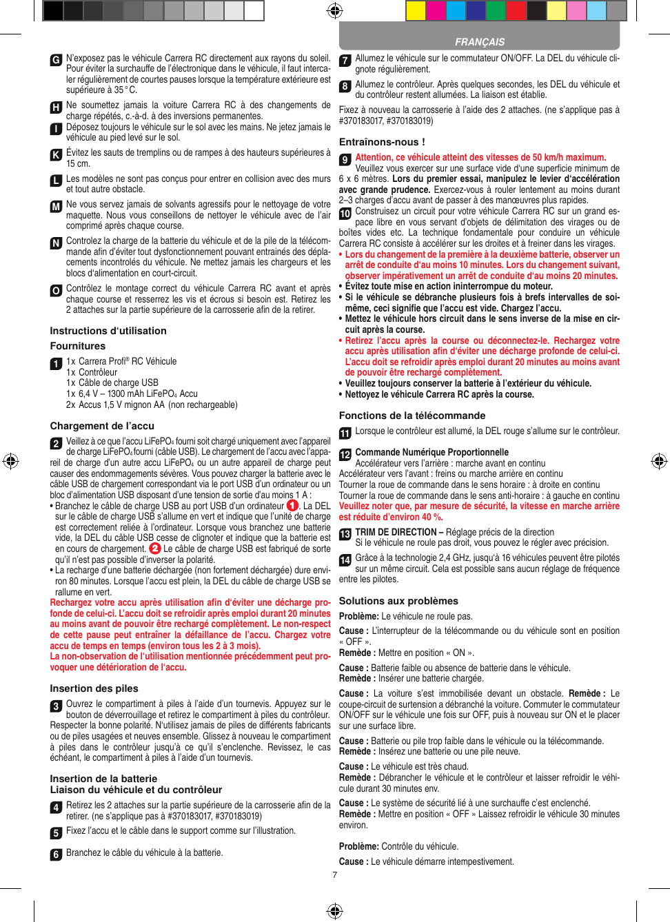 7G N’exposez pas le véhicule Carrera RC directement aux rayons du soleil. Pour éviter la surchauﬀe de l’électronique dans le véhicule, il faut interca-ler régulièrement de courtes pauses lorsque la température extérieure est supérieure à 35 ° C.H Ne  soumettez  jamais  la  voiture   Carrera  RC  à  des  changements  de charge répétés, c.-à-d. à des  inversions permanentes.I Déposez toujours le véhicule sur le sol avec les mains. Ne jetez jamais le véhicule au pied levé sur le sol.K Évitez les sauts de tremplins ou de rampes à des hauteurs supérieures à 15 cm.LLes modèles ne sont pas conçus pour entrer en collision avec des murs et tout autre obstacle.M Ne vous servez jamais de solvants agressifs pour le nettoyage de votre maquette. Nous  vous  conseillons de nettoyer  le véhicule avec de l’air comprimé après chaque course.N Controlez la charge de la batterie du véhicule et de la pile de la télécom-mande aﬁn d’éviter tout dysfonctionnement pouvant entrainés des dépla-cements incontrolés du véhicule. Ne mettez jamais les chargeurs et les blocs d‘alimentation en court-circuit. O Contrôlez  le  montage  correct  du  véhicule  Carrera  RC  avant  et  après chaque course et resserrez les vis et écrous si besoin est. Retirez les 2 attaches sur la partie supérieure de la carrosserie aﬁn de la retirer.Instructions d‘utilisation Fournitures1 1 x Carrera Proﬁ® RC Véhicule 1 x Contrôleur  1 x Câble de charge USB  1 x 6,4 V – 1300 mAh LiFePO4  Accu  2 x Accus 1,5 V mignon AA  (non rechargeable)Chargement de l’accu2Veillez à ce que l’accu LiFePO4 fourni soit chargé uniquement avec l’appareil de charge LiFePO4 fourni (câble USB). Le chargement de l’accu avec l’appa-reil de charge d’un  autre accu  LiFePO4 ou un autre appareil de charge peut causer des endommagements sévères. Vous pouvez charger la batterie avec le câble USB de chargement correspondant via le port USB d’un ordinateur ou un bloc d’alimentation USB disposant d’une tension de sortie d’au moins 1 A :  •  Branchez le câble de charge USB au port USB d’un ordinateur  . La DEL sur le câble de charge USB s’allume en vert et indique que l’unité de charge est correctement reliée à l’ordinateur. Lorsque vous branchez une batterie vide, la DEL du câble USB cesse de clignoter et indique que la batterie est en cours de chargement.   Le câble de charge USB est fabriqué de sorte qu’il n’est pas possible d’inverser la polarité.•  La recharge d’une batterie déchargée (non fortement déchargée) dure envi-ron 80 minutes. Lorsque l’accu est plein, la DEL du câble de charge USB se rallume en vert. Rechargez votre accu après utilisation aﬁn d‘éviter une décharge pro-fonde de celui-ci. L’accu doit se refroidir après emploi durant 20 minutes au moins avant de pouvoir être rechargé complètement. Le non-respect de  cette  pause  peut  entraîner  la  défaillance de  l’accu.  Chargez  votre accu de temps en temps (environ tous les 2 à 3 mois).La non-observation de l‘utilisation mentionnée précédemment peut pro-voquer une détérioration de l‘accu.Insertion des piles3Ouvrez le compartiment à piles à l’aide d’un tournevis. Appuyez sur le bouton de déverrouillage et retirez le compartiment à piles du contrôleur. Respecter la bonne polarité. N‘utilisez jamais de piles de diﬀérents fabricants ou de piles usagées et neuves ensemble. Glissez à nouveau le compartiment à  piles  dans  le  contrôleur  jusqu’à  ce  qu’il  s’enclenche.  Revissez,  le  cas échéant, le compartiment à piles à l’aide d’un tournevis.Insertion de la batterieLiaison du véhicule et du contrôleur4Retirez les 2 attaches sur la partie supérieure de la carrosserie aﬁn de la retirer. (ne s’applique pas à #370183017, #370183019)5Fixez l’accu et le câble dans le support comme sur l’illustration.6Branchez le câble du véhicule à la batterie.7Allumez le véhicule sur le commutateur ON/OFF. La DEL du véhicule cli-gnote régulièrement.8Allumez le contrôleur. Après quelques secondes, les DEL du véhicule et du contrôleur restent allumées. La liaison est établie.Fixez à nouveau la carrosserie à l’aide des 2 attaches. (ne s’applique pas à #370183017, #370183019)Entraînons-nous !9Attention, ce véhicule atteint des vitesses de 50 km/h maximum. Veuillez vous exercer sur une surface vide d‘une superﬁcie minimum de 6 x 6 mètres. Lors du premier essai, manipulez le levier d‘accélération avec grande prudence. Exercez-vous à rouler lentement au moins durant 2–3 charges d’accu avant de passer à des manœuvres plus rapides.10Construisez un circuit pour votre véhicule Carrera RC sur un grand es-pace libre en  vous  servant  d’objets de  délimitation  des  virages ou de boîtes  vides  etc.  La  technique  fondamentale  pour  conduire  un  véhicule  Carrera RC consiste à accélérer sur les droites et à freiner dans les virages.•     Lors du changement de la première à la deuxième batterie, observer un arrêt de conduite d‘au moins 10 minutes. Lors du changement suivant, observer impérativement un arrêt de conduite d‘au moins 20 minutes.•     Évitez toute mise en action ininterrompue du moteur.•   Si le véhicule se débranche plusieurs fois à brefs intervalles de soi-même, ceci signiﬁe que l’accu est vide. Chargez l’accu.•   Mettez le véhicule hors circuit dans le sens inverse de la mise en cir-cuit après la course.•   Retirez  l’accu  après  la  course  ou  déconnectez-le.  Rechargez  votre accu après utilisation aﬁn d‘éviter une décharge profonde de celui-ci. L’accu doit se refroidir après emploi durant 20 minutes au moins avant de pouvoir être rechargé complètement. •   Veuillez toujours conserver la batterie à  l’extérieur du véhicule. •   Nettoyez le véhicule Carrera RC après la course.Fonctions de la télécommande11Lorsque le contrôleur est allumé, la DEL rouge s’allume sur le contrôleur.12Commande Numérique ProportionnelleAccélérateur vers l’arrière : marche avant en continuAccélérateur vers l’avant : freins ou marche arrière en continuTourner la roue de commande dans le sens  horaire : à droite en continuTourner la roue de commande dans le sens anti-horaire : à gauche en continuVeuillez noter que, par mesure de sécurité, la vitesse en marche arrière est réduite d’environ 40 %.13TRIM DE DIRECTION – Réglage précis de la directionSi le véhicule ne roule pas droit, vous pouvez le régler avec précision.14Grâce à la technologie 2,4 GHz, jusqu‘à 16 véhicules peuvent être pilotés sur un même circuit. Cela est possible sans aucun réglage de fréquence entre les pilotes.Solutions aux problèmesProblème: Le véhicule ne roule pas.Cause : L’interrupteur de la télécommande ou du véhicule sont en position « OFF ».Remède : Mettre en position « ON ».Cause : Batterie faible ou absence de batterie dans le  véhicule.Remède : Insérer une batterie chargée.Cause :  La  voiture  s’est  immobilisée  devant  un  obstacle.  Remède :  Le coupe-circuit de surtension a débranché la voiture. Commuter le commutateur ON/OFF sur le véhicule une fois sur OFF, puis à nouveau sur ON et le placer sur une surface libre.Cause : Batterie ou pile trop faible dans le véhicule ou la télécommande.Remède : Insérez une batterie ou une pile neuve.Cause : Le véhicule est très chaud.Remède : Débrancher le véhicule et le contrôleur et laisser refroidir le véhi-cule durant 30 minutes env.Cause : Le système de sécurité lié à une surchauﬀe c’est enclenché.Remède : Mettre en position « OFF » Laissez refroidir le véhicule 30 minutes environ.Problème: Contrôle du véhicule.Cause : Le véhicule démarre intempestivement.FRANÇAIS