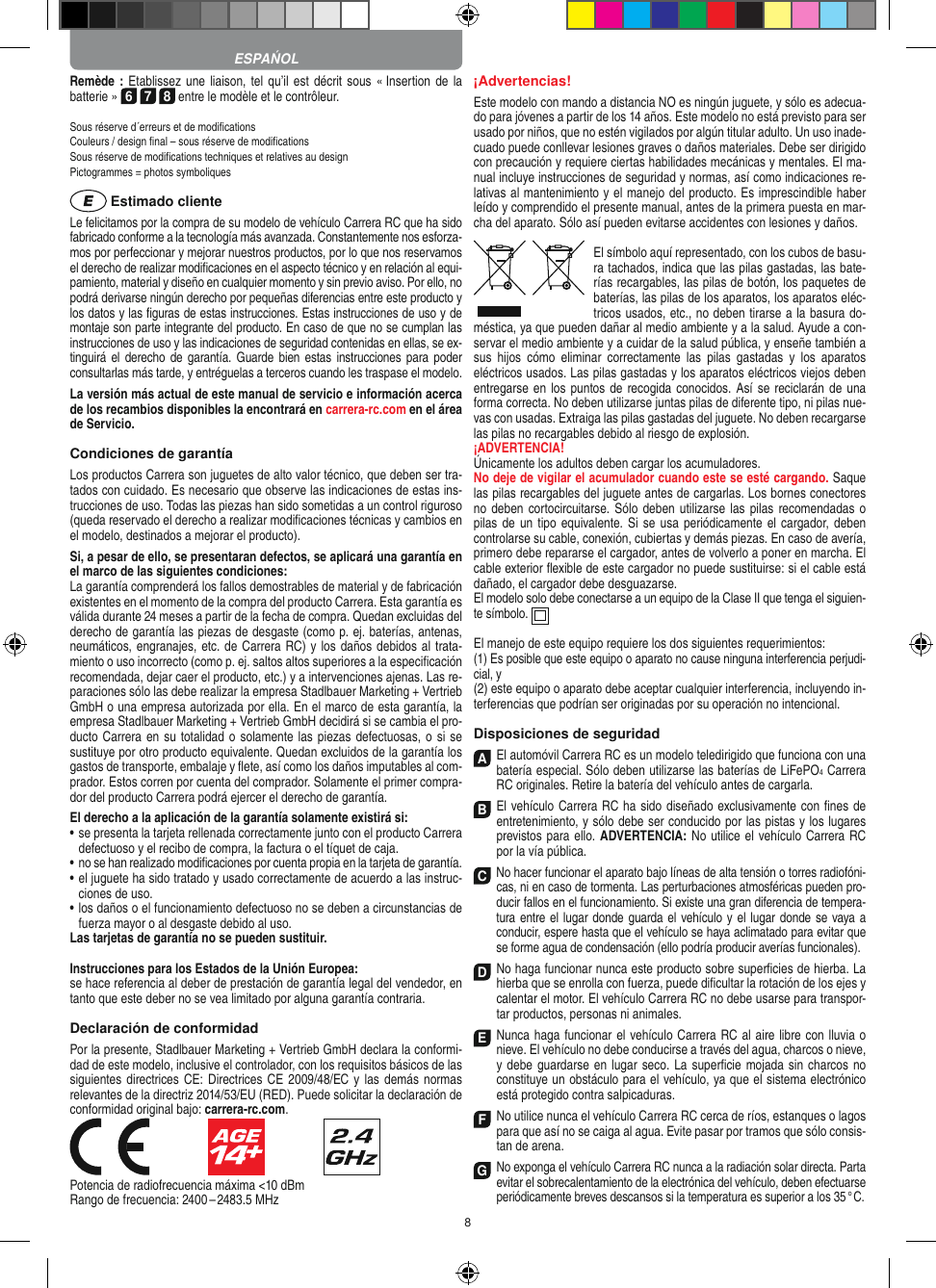 8Remède : Etablissez  une liaison, tel qu’il est décrit  sous « Insertion de la batterie » 6 7 8 entre le modèle et le contrôleur. Sous réserve d´erreurs et de modiﬁcations Couleurs / design ﬁnal – sous réserve de modiﬁcationsSous réserve de modiﬁcations techniques et relatives au designPictogrammes = photos symboliques Estimado clienteLe felicitamos por la compra de su modelo de vehículo  Carrera RC que ha sido fabricado conforme a la tecnología más avanzada. Constantemente nos esforza-mos por perfeccionar y mejorar nuestros productos, por lo que nos  reservamos el derecho de realizar modiﬁcaciones en el  aspecto técnico y en relación al equi-pamiento, material y diseño en cualquier momento y sin previo aviso. Por ello, no podrá derivarse ningún derecho por pequeñas diferencias entre este producto y los datos y las ﬁguras de estas instrucciones. Estas instrucciones de uso y de montaje son parte integrante del producto. En caso de que no se cumplan las instrucciones de uso y las indicaciones de seguridad contenidas en ellas, se ex-tinguirá el derecho de  garantía.  Guarde  bien  estas instrucciones para poder consultarlas más tarde, y entréguelas a terceros cuando les traspase el modelo.La versión más actual de este manual de servicio e  información acerca de los recambios disponibles la encontrará en carrera-rc.com en el área de Servicio.Condiciones de garantíaLos productos Carrera son juguetes de alto valor técnico, que  deben ser tra-tados con cuidado. Es necesario que observe las indicaciones de estas ins-trucciones de uso. Todas las piezas han sido sometidas a un control riguroso (queda reservado el derecho a realizar modiﬁcaciones técnicas y cambios en el modelo, destinados a mejorar el producto). Si, a pesar de ello, se presentaran defectos, se aplicará una garantía en el marco de las siguientes condiciones:La garantía comprenderá los fallos demostrables de material y de fabricación existentes en el momento de la compra del producto Carrera. Esta garantía es válida durante 24 meses a partir de la fecha de compra. Quedan excluidas del derecho de garantía las piezas de desgaste (como p. ej. baterías, antenas, neumáticos, engranajes, etc. de Carrera RC) y los daños debidos al trata-miento o uso incorrecto (como p. ej. saltos altos superiores a la especiﬁcación recomendada, dejar caer el producto, etc.) y a intervenciones ajenas. Las re-paraciones sólo las debe realizar la empresa Stadlbauer Marketing + Vertrieb GmbH o una empresa autorizada por ella. En el marco de esta garantía, la empresa Stadlbauer Marketing + Vertrieb GmbH decidirá si se cambia el pro-ducto  Carrera en su totalidad o solamente las piezas defectuosas, o si se sustituye por otro producto equivalente. Quedan excluidos de la garantía los gastos de transporte, embalaje y ﬂete, así como los daños imputables al com-prador. Estos corren por cuenta del  comprador. Solamente el primer compra-dor del producto Carrera podrá ejercer el  derecho de garantía.El derecho a la aplicación de la garantía solamente existirá si:•  se presenta la tarjeta rellenada correctamente junto con el  producto Carrera defectuoso y el recibo de compra, la  factura o el tíquet de caja.•  no se han realizado modiﬁcaciones por cuenta propia en la  tarjeta de garantía.•  el juguete ha sido tratado y usado correctamente de acuerdo a las instruc-ciones de uso.•  los daños o el funcionamiento defectuoso no se deben a circunstancias de fuerza mayor o al desgaste debido al uso.Las tarjetas de garantía no se pueden sustituir.Instrucciones para los Estados de la Unión Europea: se hace referencia al deber de prestación de garantía legal del vendedor, en tanto que este deber no se vea limitado por alguna garantía contraria.Declaración de conformidadPor la presente, Stadlbauer Marketing + Vertrieb GmbH declara la conformi-dad de este modelo, inclusive el  controlador, con los requisitos básicos de las siguientes directrices  CE: Directrices CE 2009/48/EC y las demás  normas relevantes de la directriz 2014/53/EU (RED). Puede solicitar la declaración de conformidad original bajo: carrera-rc.com.                               Potencia de radiofrecuencia máxima &lt;10 dBmRango de frecuencia: 2400 – 2483.5 MHz¡Advertencias!Este modelo con mando a distancia NO es ningún juguete, y sólo es adecua-do para jóvenes a partir de los 14 años. Este modelo no está previsto para ser usado por niños, que no estén vigilados por algún titular adulto. Un uso inade-cuado puede conllevar lesiones graves o daños materiales. Debe ser dirigido con precaución y requiere ciertas habilidades mecánicas y mentales. El ma-nual incluye instrucciones de seguridad y normas, así como indicaciones re-lativas al mantenimiento y el manejo del producto. Es imprescindible haber leído y comprendido el presente manual, antes de la primera puesta en mar-cha del aparato. Sólo así pueden evitarse accidentes con lesiones y daños.El símbolo aquí representado, con los cubos de basu-ra tachados,   indica que las pilas gastadas, las bate-rías recargables, las pilas de botón, los paquetes de baterías, las pilas de los aparatos, los aparatos eléc-tricos usados, etc., no deben tirarse a la basura do-méstica, ya que pueden dañar al medio ambiente y a la salud. Ayude a con-servar el medio ambiente y a cuidar de la salud pública, y enseñe también a sus  hijos  cómo  eliminar  correctamente  las  pilas  gastadas  y  los  aparatos eléctricos usados. Las pilas gastadas y los aparatos eléctricos viejos deben entregarse en los puntos de recogida conocidos. Así se reciclarán de  una forma correcta. No deben utilizarse juntas pilas de diferente tipo, ni pilas nue-vas con usadas. Extraiga las pilas gastadas del juguete. No deben recargarse las pilas no recargables debido al riesgo de explosión. ¡ADVERTENCIA! Únicamente los adultos deben cargar los acumuladores. No deje de vigilar el acumulador cuando este se esté cargando. Saque las pilas recargables del juguete antes de cargarlas. Los bornes conectores no deben cortocircuitarse. Sólo deben utilizarse  las pilas recomendadas  o pilas de  un tipo equivalente. Si  se usa periódicamente el cargador, deben controlarse su cable, conexión, cubiertas y demás piezas. En caso de avería, primero debe repararse el cargador, antes de volverlo a poner en marcha. El cable exterior ﬂexible de este cargador no puede sustituirse: si el cable está dañado, el cargador debe desguazarse.El modelo solo debe conectarse a un equipo de la Clase II que tenga el siguien-te símbolo.  El manejo de este equipo requiere los dos siguientes requerimientos: (1) Es posible que este equipo o aparato no cause ninguna interferencia perjudi-cial, y (2) este equipo o aparato debe aceptar cualquier interferencia, incluyendo in-terferencias que podrían ser originadas por su operación no intencional.Disposiciones de seguridadA El automóvil Carrera RC es un modelo teledirigido que funciona con una batería especial. Sólo deben utilizarse las baterías de LiFePO4 Carrera RC originales. Retire la batería del vehículo antes de cargarla.B El vehículo Carrera RC ha sido diseñado exclusivamente con ﬁnes de entretenimiento, y sólo debe ser conducido por las pistas y los lugares previstos para ello. ADVERTENCIA: No utilice el vehículo Carrera RC por la vía pública.C No hacer funcionar el aparato bajo líneas de alta tensión o torres radiofóni-cas, ni en caso de tormenta. Las perturbaciones atmosféricas pueden pro-ducir fallos en el funcionamiento. Si existe una gran diferencia de tempera-tura entre el  lugar donde guarda el vehículo y el lugar donde se vaya a conducir, espere hasta que el vehículo se haya aclimatado para evitar que se forme agua de condensación (ello podría producir averías funcionales).D No haga funcionar nunca este producto sobre superﬁcies de hierba. La hierba que se enrolla con fuerza, puede diﬁcultar la rotación de los ejes y calentar el motor. El vehículo Carrera RC no debe usarse para transpor-tar productos, personas ni animales.E Nunca haga funcionar el vehículo Carrera RC al aire libre con lluvia o nieve. El vehículo no debe conducirse a través del agua, charcos o nieve, y debe guardarse en lugar seco. La  superﬁcie mojada sin charcos no constituye un obstáculo para el vehículo, ya que el sistema electrónico está protegido contra salpicaduras.F No utilice nunca el vehículo Carrera RC cerca de ríos, estanques o lagos para que así no se caiga al agua. Evite pasar por tramos que sólo consis-tan de arena.G No exponga el vehículo Carrera RC nunca a la  radiación solar directa. Parta evitar el sobrecalentamiento de la electrónica del vehículo, deben efectuarse periódicamente  breves descansos si la temperatura es superior a los 35 ° C.ESPAŃOL