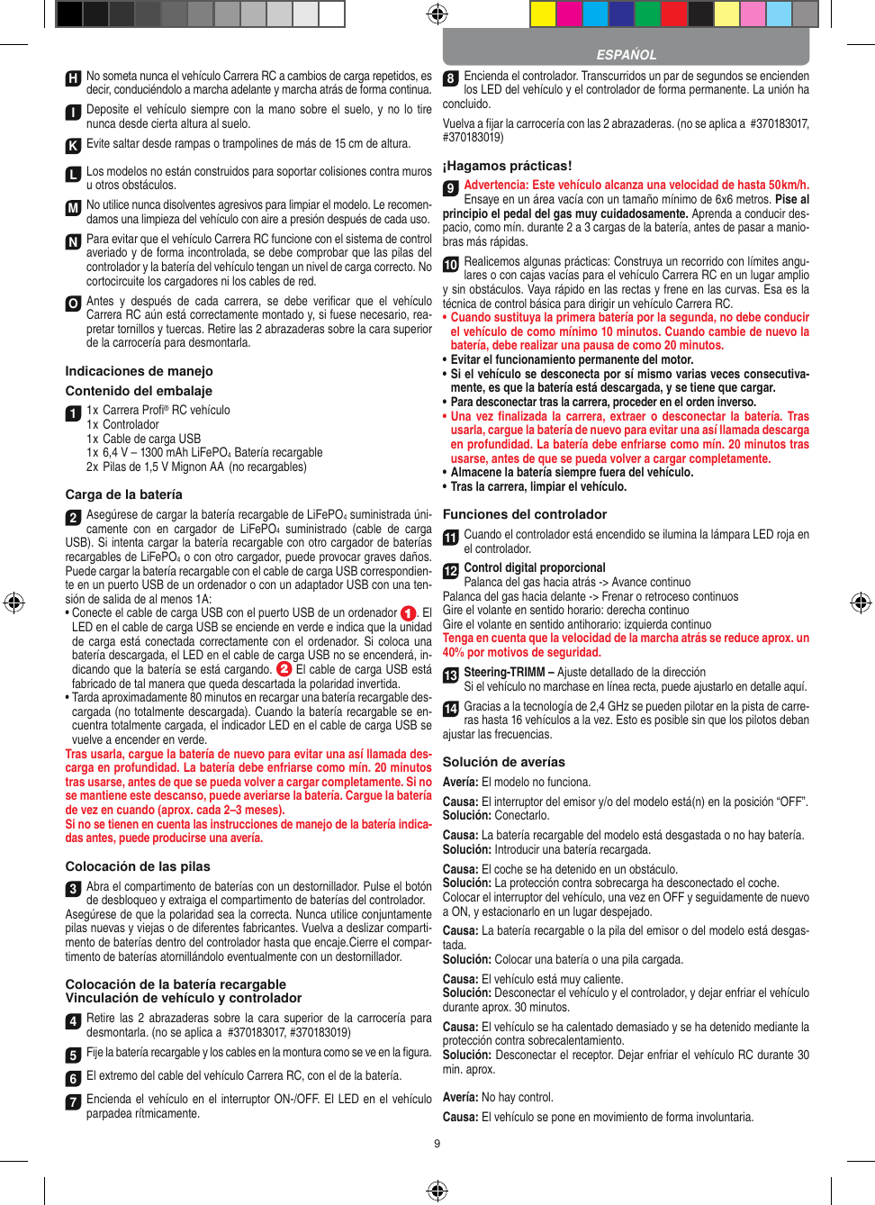 9H No someta nunca el vehículo Carrera RC a cambios de carga repetidos, es decir, conduciéndolo a marcha adelante y marcha atrás de forma continua.I Deposite el vehículo siempre con la mano sobre el suelo, y  no lo  tire  nunca desde cierta altura al suelo.K Evite saltar desde rampas o trampolines de más de 15 cm de altura.LLos modelos no están construidos para soportar colisiones contra muros u otros obstáculos.M No utilice nunca disolventes agresivos para limpiar el modelo. Le recomen-damos una limpieza del vehículo con aire a presión después de cada uso.N Para evitar que el vehículo Carrera RC funcione con el sistema de control averiado y de forma incontrolada, se debe comprobar que las pilas del controlador y la batería del vehículo tengan un nivel de carga correcto. No cortocircuite los cargadores ni los cables de red. O Antes  y  después  de  cada  carrera,  se debe  veriﬁcar  que  el  vehículo  Carrera RC aún está correctamente montado y, si fuese necesario, rea-pretar tornillos y tuercas. Retire las 2 abrazaderas sobre la cara superior de la carrocería para desmontarla.Indicaciones de manejoContenido del embalaje1 1 x Carrera Proﬁ® RC vehículo 1 x Controlador  1 x Cable de carga USB  1 x 6,4 V – 1300 mAh LiFePO4  Batería recargable  2 x Pilas de 1,5 V Mignon AA  (no recargables)Carga de la batería2Asegúrese de cargar la batería recargable de LiFePO4 suministrada úni-camente  con  en  cargador  de  LiFePO4  suministrado  (cable  de  carga USB). Si intenta cargar la batería recargable con otro cargador de baterías recargables de LiFePO4 o con otro cargador, puede provocar graves daños. Puede cargar la batería recargable con el cable de carga USB correspondien-te en un puerto USB de un ordenador o con un adaptador USB con una ten-sión de salida de al menos 1A:  •  Conecte el cable de carga USB con el puerto USB de un ordenador  . El LED en el cable de carga USB se enciende en verde e indica que la unidad de carga está conectada correctamente con el  ordenador.  Si coloca una batería descargada, el LED en el cable de carga USB no se encenderá, in-dicando que la batería se está cargando.   El cable de carga USB está fabricado de tal manera que queda descartada la polaridad invertida.•  Tarda aproximadamente 80 minutos en recargar una batería recargable des-cargada (no totalmente descargada). Cuando la batería recargable se en-cuentra totalmente cargada, el indicador LED en el cable de carga USB se vuelve a encender en verde.Tras usarla, cargue la batería de nuevo para evitar una así llamada des-carga en profundidad. La batería debe enfriarse como mín. 20 minutos tras usarse, antes de que se pueda volver a cargar completamente. Si no se mantiene este descanso, puede  averiarse la batería. Cargue la batería de vez en cuando (aprox. cada 2–3 meses).Si no se tienen en cuenta las instrucciones de manejo de la batería indica-das antes, puede producirse una avería.Colocación de las pilas3Abra el compartimento de baterías con un destornillador. Pulse el botón de desbloqueo y extraiga el compartimento de baterías del controlador.Asegúrese de que la polaridad sea la correcta. Nunca utilice conjuntamente pilas nuevas y viejas o de diferentes fabricantes. Vuelva a deslizar comparti-mento de baterías dentro del controlador hasta que encaje.Cierre el compar-timento de baterías atornillándolo eventualmente con un destornillador.Colocación de la batería recargableVinculación de vehículo y controlador 4Retire las  2  abrazaderas sobre la  cara  superior de la carrocería  para desmontarla. (no se aplica a  #370183017, #370183019)5Fije la batería recargable y los cables en la montura como se ve en la ﬁgura.6El extremo del cable del vehículo Carrera RC, con el de la batería.7Encienda el vehículo en el interruptor ON-/OFF. El LED en el vehículo parpadea rítmicamente.8Encienda el controlador. Transcurridos un par de segundos se encienden los LED del vehículo y el controlador de forma permanente. La unión ha concluido.Vuelva a ﬁjar la carrocería con las 2 abrazaderas. (no se aplica a  #370183017, #370183019)¡Hagamos prácticas!9Advertencia: Este vehículo alcanza una velocidad de hasta 50 km/h. Ensaye en un área  vacía con un tamaño mínimo de 6x6 metros. Pise al principio el pedal del gas muy cuidadosamente. Aprenda a conducir des-pacio, como mín. durante 2 a 3 cargas de la batería, antes de pasar a manio-bras más rápidas.10Realicemos algunas prácticas: Construya un recorrido con límites angu-lares o con cajas vacías para el vehículo  Carrera RC en un lugar amplio y sin obstáculos. Vaya rápido en las rectas y frene en las curvas. Esa es la técnica de control básica para dirigir un vehículo Carrera RC.•   Cuando sustituya la primera batería por la segunda, no debe conducir el vehículo de como mínimo 10 minutos. Cuando cambie de nuevo la batería, debe realizar una pausa de como 20 minutos.•   Evitar el funcionamiento permanente del motor.•   Si el vehículo se desconecta por sí mismo varias veces consecutiva-mente, es que la batería está descargada, y se tiene que  cargar.•    Para desconectar tras la carrera, proceder en el orden inverso.•   Una vez ﬁnalizada la carrera,  extraer  o  desconectar  la batería. Tras usarla, cargue la batería de nuevo para evitar una así llamada descarga en profundidad. La batería debe enfriarse como mín. 20 minutos tras usarse, antes de que se pueda volver a cargar completamente.•   Almacene la batería siempre fuera del vehículo.•   Tras la carrera, limpiar el vehículo.Funciones del controlador11Cuando el controlador está encendido se ilumina la lámpara LED roja en el controlador. 12Control digital proporcionalPalanca del gas hacia atrás -&gt; Avance continuoPalanca del gas hacia delante -&gt; Frenar o retroceso continuos Gire el volante en sentido horario: derecha continuoGire el volante en sentido antihorario: izquierda continuoTenga en cuenta que la velocidad de la marcha atrás se reduce aprox. un 40% por motivos de seguridad.13Steering-TRIMM – Ajuste detallado de la direcciónSi el vehículo no marchase en línea recta, puede ajustarlo en detalle aquí.14Gracias a la tecnología de 2,4 GHz se pueden pilotar en la pista de carre-ras hasta 16 vehículos a la vez. Esto es posible sin que los pilotos deban ajustar las frecuencias.Solución de averíasAvería: El modelo no funciona.Causa: El interruptor del emisor y/o del modelo está(n) en la posición “OFF”.Solución: Conectarlo.Causa: La batería recargable del modelo está desgastada o no hay batería.Solución: Introducir una batería recargada.Causa: El coche se ha detenido en un obstáculo. Solución: La protección contra sobrecarga ha desconectado el coche.Colocar el interruptor del vehículo, una vez en OFF y seguidamente de nuevo a ON, y estacionarlo en un lugar despejado.Causa: La batería recargable o la pila del emisor o del  modelo está desgas-tada.Solución: Colocar una batería o una pila cargada.Causa: El vehículo está muy caliente.Solución: Desconectar el vehículo y el controlador, y dejar enfriar el vehículo durante aprox. 30 minutos.Causa: El vehículo se ha calentado demasiado y se ha  detenido mediante la protección contra sobrecalentamiento.Solución: Desconectar el receptor. Dejar enfriar el vehículo RC durante 30 min. aprox.Avería: No hay control.Causa: El vehículo se pone en movimiento de forma involuntaria.ESPAŃOL