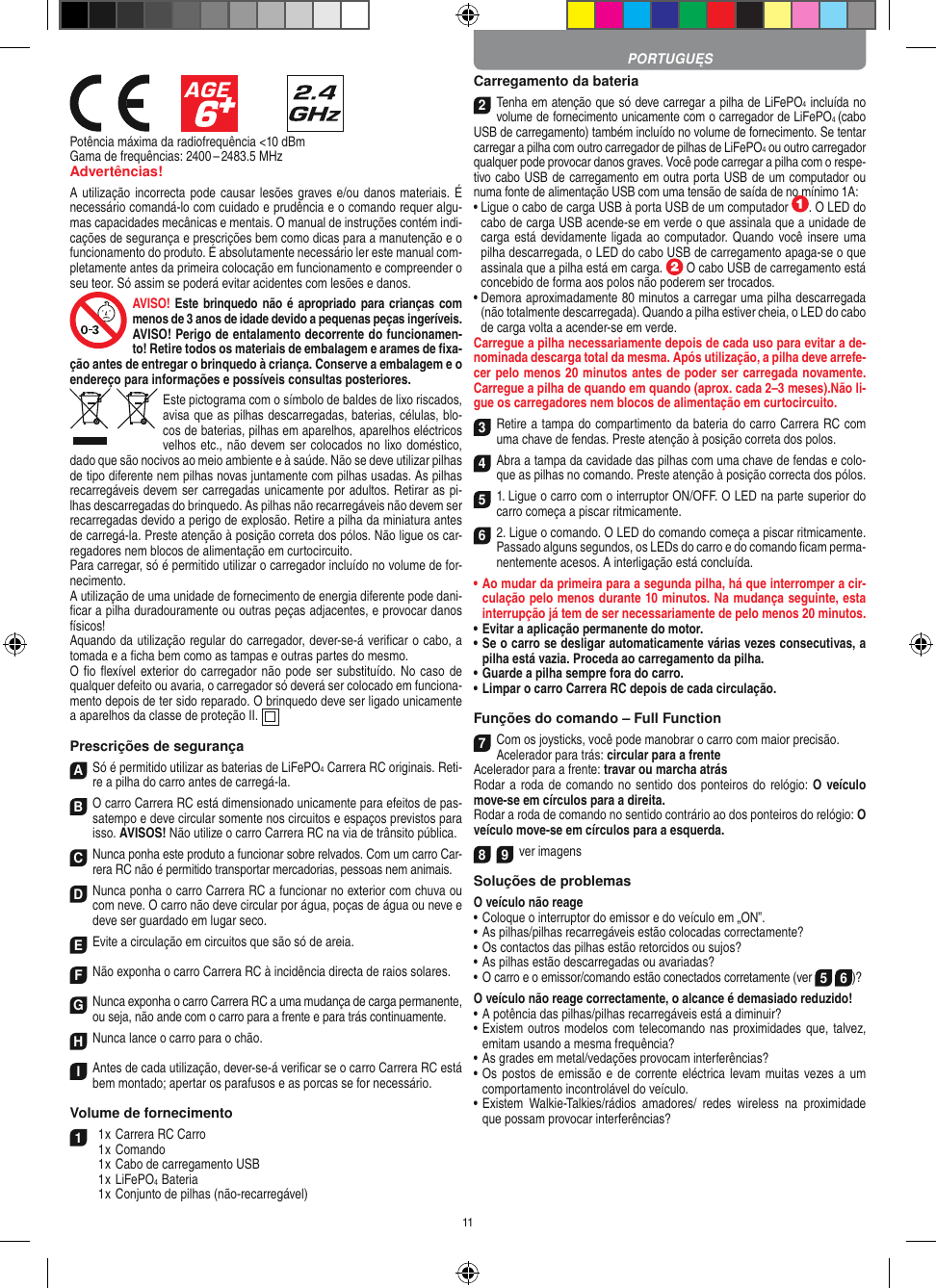 11            Potência máxima da radiofrequência &lt;10 dBmGama de frequências: 2400 – 2483.5 MHzAdvertências!A utilização incorrecta pode causar lesões graves e/ou danos materiais. É necessário comandá-lo com cuidado e prudência e o comando requer algu-mas capacidades mecânicas e mentais. O manual de instruções contém indi-cações de segurança e prescrições bem como dicas para a manutenção e o funcionamento do produto. É absolutamente necessário ler este manual com-pletamente antes da primeira colocação em funcionamento e compreender o seu teor. Só assim se poderá evitar acidentes com lesões e danos. AVISO! Este brinquedo não é  apropriado para crianças com menos de 3 anos de idade devido a pequenas peças ingeríveis. AVISO! Perigo de entalamento decorrente do funcionamen-to! Retire todos os materiais de embalagem e arames de ﬁxa-ção antes de entregar o brinquedo à criança. Conserve a embalagem e o endereço para  informações e possíveis consultas posteriores.Este pictograma com o símbolo de baldes de lixo riscados, avisa que as  pilhas descarregadas, baterias, células, blo-cos de baterias, pilhas em aparelhos, aparelhos eléctricos velhos etc., não devem ser colocados no lixo doméstico, dado que são nocivos ao meio ambiente e à saúde. Não se deve utilizar pilhas de tipo diferente nem pilhas novas juntamente com pilhas usadas. As pilhas recarregáveis devem ser carregadas unicamente por adultos. Retirar as pi-lhas descarregadas do brinquedo. As pilhas não recarregáveis não devem ser recarregadas devido a perigo de explosão. Retire a pilha da miniatura antes de carregá-la. Preste atenção à posição correta dos pólos. Não ligue os car-regadores nem blocos de alimentação em curtocircuito.Para carregar, só é permitido utilizar o carregador incluído no volume de for-necimento.A utilização de uma unidade de fornecimento de energia diferente pode dani-ﬁcar a pilha duradouramente ou outras peças adjacentes, e provocar danos físicos!Aquando da utilização regular do carregador, dever-se-á veriﬁcar o cabo, a tomada e a ﬁcha bem como as tampas e outras partes do mesmo.O ﬁo ﬂexível exterior do carregador não pode ser substituído. No caso de qualquer defeito ou avaria, o carregador só deverá ser colocado em funciona-mento depois de ter sido reparado. O brinquedo deve ser ligado unicamente a aparelhos da classe de proteção II.   Prescrições de segurançaASó é permitido utilizar as baterias de LiFePO4 Carrera RC originais. Reti-re a pilha do carro antes de carregá-la.B O carro Carrera RC está dimensionado unicamente para efeitos de pas-satempo e deve circular somente nos circuitos e espaços previstos para isso. AVISOS! Não utilize o carro Carrera RC na via de trânsito pública.CNunca ponha este produto a funcionar sobre relvados. Com um carro Car-rera RC não é permitido transportar mercadorias, pessoas nem animais.D Nunca ponha o carro Carrera RC a funcionar no exterior com chuva ou com neve. O carro não deve circular por água, poças de água ou neve e deve ser guardado em lugar seco.EEvite a circulação em circuitos que são só de areia.FNão exponha o carro Carrera RC à incidência directa de raios solares. GNunca exponha o carro Carrera RC a uma mudança de carga permanente, ou seja, não ande com o carro para a frente e para trás continuamente.HNunca lance o carro para o chão.IAntes de cada utilização, dever-se-á veriﬁcar se o carro Carrera RC está bem montado; apertar os parafusos e as porcas se for necessário. Volume de fornecimento1  1 x Carrera RC Carro  1 x Comando  1 x Cabo de carregamento USB  1 x LiFePO4  Bateria  1 x Conjunto de pilhas (não-recarregável)Carregamento da bateria2Tenha em atenção que só deve carregar a pilha de LiFePO4 incluída no volume de fornecimento unicamente com o carregador de LiFePO4 (cabo USB de carregamento) também incluído no volume de fornecimento. Se tentar carregar a pilha com outro carregador de pilhas de LiFePO4 ou outro carregador qualquer pode provocar danos graves. Você pode carregar a pilha com o respe-tivo cabo USB de carregamento em outra porta USB de um computador ou numa fonte de alimentação USB com uma tensão de saída de no mínimo 1A: •  Ligue o cabo de carga USB à porta USB de um computador  . O LED do cabo de carga USB acende-se em verde o que assinala que a unidade de carga está devidamente ligada ao computador. Quando  você insere uma pilha descarregada, o LED do cabo USB de carregamento apaga-se o que assinala que a pilha está em carga.   O cabo USB de carregamento está concebido de forma aos polos não poderem ser trocados.•  Demora aproximadamente 80 minutos a carregar uma pilha descarregada (não totalmente descarregada). Quando a pilha estiver cheia, o LED do cabo de carga volta a acender-se em verde.Carregue a pilha necessariamente depois de cada uso para evitar a de-nominada descarga total da mesma. Após utilização, a pilha deve arrefe-cer pelo menos 20 minutos antes de poder ser carregada novamente. Carregue a pilha de quando em quando (aprox. cada 2–3 meses).Não li-gue os carregadores nem blocos de alimentação em curtocircuito. 3Retire a tampa do compartimento da bateria do carro Carrera RC com uma chave de fendas. Preste atenção à posição correta dos polos. 4Abra a tampa da cavidade das pilhas com uma chave de fendas e colo-que as pilhas no comando. Preste atenção à posição correcta dos pólos.  51. Ligue o carro com o interruptor ON/OFF. O LED na parte superior do carro começa a piscar ritmicamente. 6 2. Ligue o comando. O LED do comando começa a piscar ritmicamente.Passado alguns segundos, os LEDs do carro e do comando ﬁcam perma-nentemente acesos. A interligação está concluída.•  Ao mudar da primeira para a segunda pilha, há que  interromper a cir-culação pelo menos durante 10 minutos. Na mudança seguinte, esta interrupção já tem de ser necessariamente de pelo menos 20 minutos.•  Evitar a aplicação permanente do motor.•  Se o carro se desligar automaticamente várias vezes consecutivas, a pilha está vazia. Proceda ao carregamento da pilha.•  Guarde a pilha sempre fora do carro.•  Limpar o carro Carrera RC depois de cada circulação.Funções do comando – Full Function7Com os joysticks, você pode manobrar o carro com maior precisão.Acelerador para trás: circular para a frenteAcelerador para a frente: travar ou marcha atrásRodar a roda de comando no sentido dos ponteiros do relógio: O veículo move-se em círculos para a direita.Rodar a roda de comando no sentido contrário ao dos ponteiros do relógio: O veículo move-se em círculos para a esquerda.8 9ver imagensSoluções de problemasO veículo não reage•  Coloque o interruptor do emissor e do veículo em „ON”.•  As pilhas/pilhas recarregáveis estão colocadas correctamente?•  Os contactos das pilhas estão retorcidos ou sujos?•  As pilhas estão descarregadas ou avariadas?• O carro e o emissor/comando estão conectados corretamente (ver 5 6)?O veículo não reage correctamente, o alcance é demasiado reduzido!•  A potência das pilhas/pilhas recarregáveis está a diminuir?•  Existem outros modelos com  telecomando nas proximidades que, talvez, emitam usando a mesma frequência?•  As grades em metal/vedações provocam interferências?•  Os postos  de emissão  e de corrente eléctrica levam muitas  vezes  a um comportamento incontrolável do veículo.•  Existem  Walkie-Talkies/rádios  amadores/  redes  wireless  na  proximidade que possam provocar interferências? PORTUGUĘS