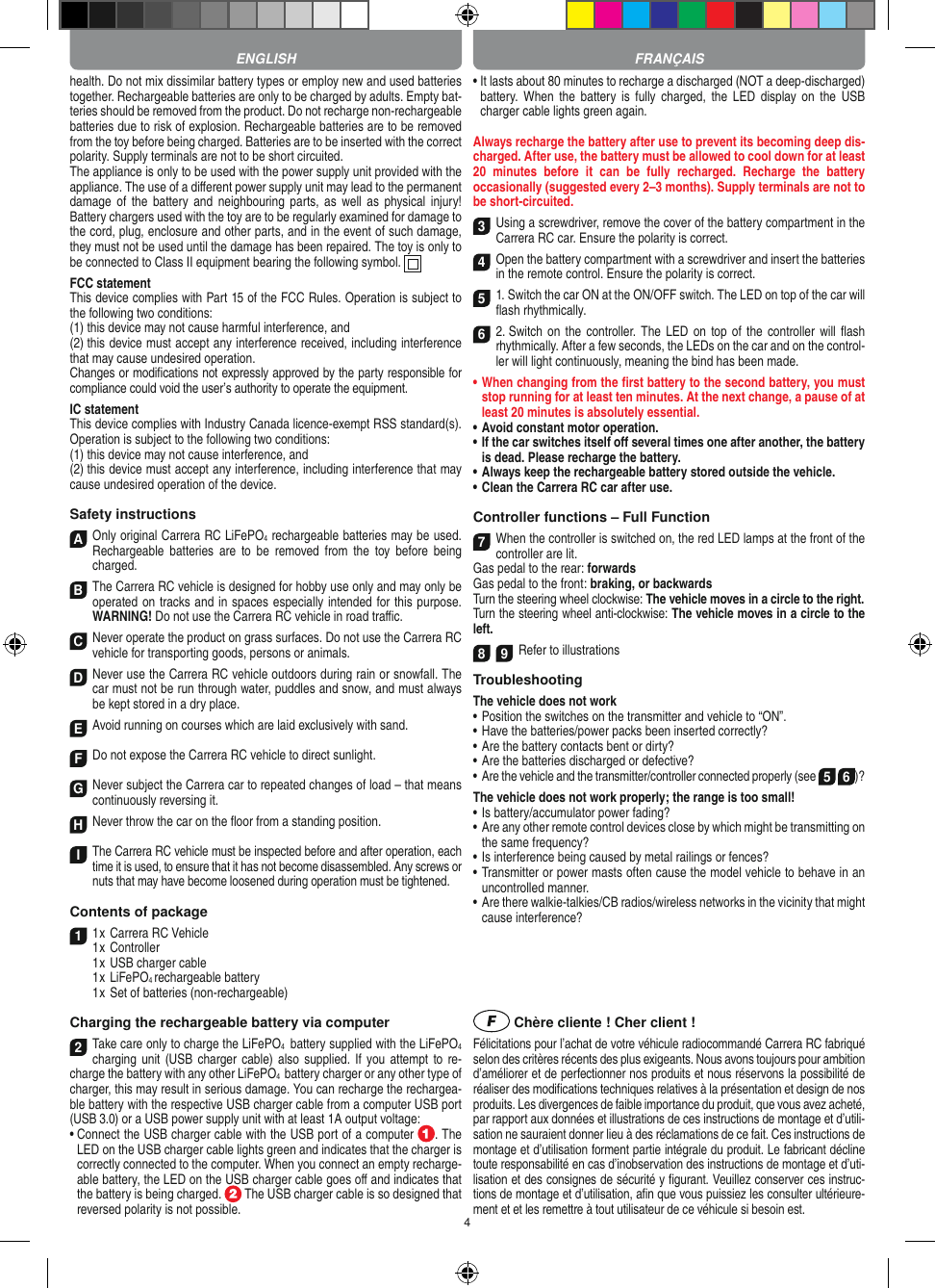 4health. Do not mix dissimilar battery types or employ new and used batteries together. Rechargeable batteries are only to be charged by adults. Empty bat-teries should be removed from the product. Do not recharge non-recharge able batteries due to risk of explosion. Rechargeable batteries are to be removed from the toy before being charged. Batteries are to be inserted with the correct polarity. Supply terminals are not to be short circuited.The appliance is only to be used with the power supply unit provided with the appliance. The use of a diﬀerent power supply unit may lead to the permanent damage  of  the battery  and  neighbouring parts,  as  well as physical  injury!  Battery chargers used with the toy are to be regularly examined for damage to the cord, plug, enclosure and other parts, and in the event of such damage, they must not be used until the damage has been repaired. The toy is only to be connected to Class II equipment bearing the following symbol.  FCC statementThis device complies with Part 15 of the FCC Rules. Operation is subject to the following two conditions: (1) this device may not cause harmful interference, and (2) this device must accept any interference received, including interference that may cause undesired operation. Changes or modiﬁcations not expressly approved by the party responsible for compliance could void the user’s authority to operate the equipment.  IC statementThis device complies with Industry Canada licence-exempt RSS standard(s). Operation is subject to the following two conditions:(1) this device may not cause interference, and(2) this device must accept any interference, including interference that may cause undesired operation of the device.Safety instructionsA Only original Carrera RC LiFePO4 recharge able batteries may be used. Rechargeable  batteries  are  to  be removed  from  the toy  before  being charged.B The Carrera RC vehicle is designed for hobby use only and may only be operated on tracks and in spaces especially intended for this purpose. WARNING! Do not use the  Carrera RC vehicle in road traﬃc.CNever operate the product on grass surfaces. Do not use the Carrera RC vehicle for transporting goods, persons or animals.D Never use the Carrera RC vehicle outdoors during rain or snowfall. The car must not be run through water, puddles and snow, and must always be kept stored in a dry place.EAvoid running on courses which are laid exclusively with sand.FDo not expose the Carrera RC vehicle to direct sunlight. GNever subject the Carrera car to repeated changes of load – that means continuously reversing it.HNever throw the car on the ﬂoor from a standing position.I The Carrera RC vehicle must be inspected before and after operation, each time it is used, to ensure that it has not become disassembled. Any screws or nuts that may have become loosened during  operation must be tightened. Contents of package11 x Carrera RC Vehicle1 x Controller  1 x USB charger cable  1 x LiFePO4 rechargeable battery  1 x Set of batteries (non-rechargeable)Charging the rechargeable battery via computer2Take care only to charge the LiFePO4  battery supplied with the LiFePO4 charging unit  (USB charger cable)  also supplied.  If you  attempt to  re-charge the battery with any other LiFePO4  battery charger or any other type of charger, this may result in serious damage. You can recharge the rechargea-ble battery with the respective USB charger cable from a computer USB port (USB 3.0) or a USB power supply unit with at least 1A output voltage:  •  Connect the USB charger cable with the USB port of a computer  . The LED on the USB charger cable lights green and indicates that the charger is correctly connected to the computer. When you connect an empty recharge-able battery, the LED on the USB charger cable goes oﬀ and indicates that the battery is being charged.   The USB charger cable is so designed that reversed polarity is not  possible.•  It lasts about 80 minutes to recharge a discharged (NOT a deep-discharged) battery. When  the battery  is  fully  charged,  the  LED  display on the USB charger cable lights green again.Always recharge the battery after use to prevent its becoming deep dis-charged. After use, the battery must be allowed to cool down for at least 20  minutes  before  it  can  be  fully  recharged.  Recharge  the  battery  occasionally (suggested every 2–3 months). Supply terminals are not to be short-circuited.3Using a screwdriver, remove the cover of the  battery compartment in the Carrera RC car. Ensure the polarity is correct. 4Open the battery compartment with a screwdriver and insert the batteries in the remote control. Ensure the polarity is correct. 51. Switch the car ON at the ON/OFF switch. The LED on top of the car will ﬂash rhythmically. 6 2. Switch on  the controller.  The LED  on top of the controller will ﬂash rhythmically. After a few seconds, the LEDs on the car and on the control-ler will light continuously, meaning the bind has been made.•  When changing from the ﬁrst battery to the second battery, you must stop running for at least ten minutes. At the next change, a pause of at least 20 minutes is absolutely essential.•  Avoid constant motor operation.•  If the car switches itself oﬀ several times one after another, the battery is dead. Please  recharge the battery.•  Always keep the rechargeable battery stored outside the vehicle.•  Clean the Carrera RC car after use.Controller functions – Full Function7When the controller is switched on, the red LED lamps at the front of the controller are lit.Gas pedal to the rear: forwardsGas pedal to the front: braking, or backwardsTurn the steering wheel clockwise: The vehicle moves in a circle to the right.Turn the steering wheel anti-clockwise: The vehicle moves in a circle to the left.8 9Refer to illustrationsTroubleshooting The vehicle does not work•  Position the switches on the transmitter and vehicle to “ON”.•  Have the batteries/power packs been inserted correctly?•  Are the battery contacts bent or dirty?•  Are the batteries discharged or defective?• Are the vehicle and the transmitter/controller connected properly (see 5 6)?The vehicle does not work properly; the range is too small!•  Is battery/accumulator power fading?•  Are any other remote control devices close by which might be transmitting on the same frequency?•  Is interference being caused by metal railings or fences?•  Transmitter or power masts often cause the model vehicle to behave in an uncontrolled manner.•  Are there walkie-talkies/CB radios/wireless networks in the vicinity that might cause interference? Chère cliente ! Cher client !Félicitations pour l’achat de votre véhicule radiocommandé  Carrera RC fabriqué selon des critères récents des plus exigeants. Nous avons toujours pour ambition d’améliorer et de perfectionner nos produits et nous réservons la possibilité de réaliser des modiﬁcations techniques relatives à la présentation et design de nos produits. Les divergences de faible importance du produit, que vous avez acheté, par rapport aux données et illustrations de ces instructions de montage et d’utili-sation ne sauraient donner lieu à des réclamations de ce fait. Ces instructions de montage et d’utilisation forment partie intégrale du produit. Le fabricant décline toute responsabilité en cas d’inobservation des instructions de montage et d’uti-lisation et des consignes de sécurité y ﬁgurant. Veuillez conserver ces instruc-tions de montage et d’utilisation, aﬁn que vous puissiez les consulter ultérieure-ment et et les remettre à tout utilisateur de ce véhicule si besoin est.ENGLISH FRANÇAIS
