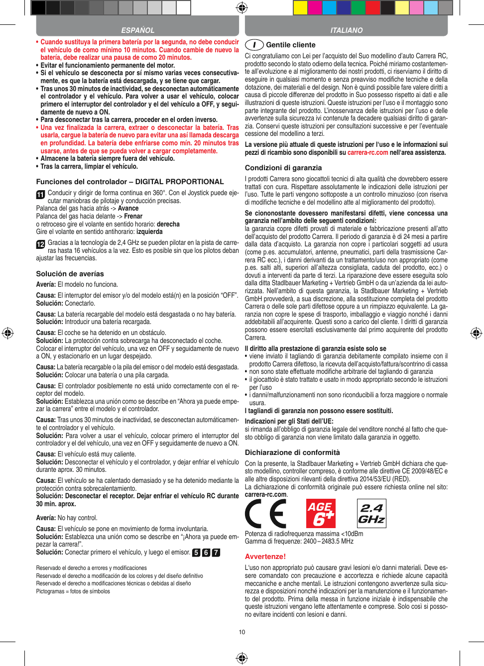 10•  Cuando sustituya la primera batería por la segunda, no debe conducir el vehículo de como mínimo 10 minutos. Cuando cambie de nuevo la batería, debe realizar una pausa de como 20 minutos.•  Evitar el funcionamiento permanente del motor.•  Si el vehículo se desconecta por sí mismo varias veces consecutiva-mente, es que la batería está descargada, y se tiene que  cargar.•   Tras unos 30 minutos de inactividad, se desconectan automáticamente el controlador y el vehículo. Para volver a usar  el vehículo, colocar primero el interruptor del controlador y el del vehículo a OFF, y segui-damente de nuevo a ON.•  Para desconectar tras la carrera, proceder en el orden inverso.•  Una  vez  ﬁnalizada  la  carrera, extraer o  desconectar  la  batería.  Tras usarla, cargue la batería de nuevo para evitar una así llamada descarga en profundidad. La batería debe enfriarse como mín. 20 minutos tras usarse, antes de que se pueda volver a cargar completamente.•  Almacene la batería siempre fuera del vehículo.•  Tras la carrera, limpiar el vehículo.Funciones del controlador – DIGITAL PROPORTIONAL11Conducir y dirigir de forma continua en 360°. Con el Joystick puede eje-cutar maniobras de pilotaje y conducción precisas.Palanca del gas hacia atrás -&gt; AvancePalanca del gas hacia delante -&gt; Frenar o retroceso gire el volante en sentido horario: derechaGire el volante en sentido antihorario: izquierda12Gracias a la tecnología de 2,4 GHz se pueden pilotar en la pista de carre-ras hasta 16 vehículos a la vez. Esto es posible sin que los pilotos deban ajustar las frecuencias.Solución de averíasAvería: El modelo no funciona.Causa: El interruptor del emisor y/o del modelo está(n) en la  posición “OFF”.Solución: Conectarlo.Causa: La batería recargable del modelo está desgastada o no hay  batería.Solución: Introducir una batería recargada.Causa: El coche se ha detenido en un obstáculo. Solución: La protección contra sobrecarga ha desconectado el coche.Colocar el interruptor del vehículo, una vez en OFF y seguidamente de nuevo a ON, y estacionarlo en un lugar despejado.Causa: La batería recargable o la pila del emisor o del  modelo está desgastada.Solución: Colocar una batería o una pila cargada.Causa: El controlador posiblemente no está unido correctamente con el re-ceptor del modelo.Solución: Establezca una unión como se describe en  “Ahora ya puede empe-zar la carrera” entre el modelo y el controlador.Causa: Tras unos 30 minutos de inactividad, se desconectan automáticamen-te el controlador y el vehículo. Solución: Para volver a usar el vehículo, colocar primero el interruptor del controlador y el del vehículo, una vez en OFF y seguidamente de nuevo a ON.Causa: El vehículo está muy caliente.Solución: Desconectar el vehículo y el controlador, y dejar enfriar el vehículo durante aprox. 30 minutos.Causa: El vehículo se ha calentado demasiado y se ha  detenido mediante la protección contra sobrecalentamiento.Solución: Desconectar el receptor. Dejar enfriar el vehículo RC durante 30 min. aprox.Avería: No hay control.Causa: El vehículo se pone en movimiento de forma involuntaria.Solución: Establezca una unión como se describe en “¡Ahora ya puede em-pezar la carrera!”. Solución: Conectar primero el vehículo, y luego el emisor. 5 6 7Reservado el derecho a errores y modiﬁcacionesReservado el derecho a modiﬁcación de los colores y del diseño deﬁnitivoReservado el derecho a modiﬁcaciones técnicas o debidas al diseñoPictogramas = fotos de símbolos Gentile clienteCi congratuliamo con Lei per l’acquisto del Suo modellino d’auto Carrera RC, prodotto secondo lo stato odierno della tecnica.  Poiché miriamo costantemen-te all’evoluzione e al miglioramento dei nostri prodotti, ci riserviamo il diritto di eseguire in qualsiasi momento e senza preavviso modiﬁche tecniche e della dotazione, dei materiali e del design. Non è quindi possibile fare valere diritti a causa di piccole diﬀerenze del prodotto in Suo possesso rispetto ai dati e alle illustrazioni di queste istruzioni. Queste istruzioni per l’uso e il montaggio sono parte integrante del prodotto. L’inosservanza delle istruzioni per l’uso e delle avvertenze sulla sicurezza ivi contenute fa decadere qualsiasi diritto di garan-zia. Conservi queste istruzioni per consultazioni successive e per l’eventuale cessione del modellino a terzi.La versione più attuale di queste istruzioni per l‘uso e le informazioni sui pezzi di ricambio sono disponibili su carrera-rc.com nell‘area assistenza.Condizioni di garanziaI prodotti Carrera sono giocattoli tecnici di alta qualità che dovrebbero essere trattati con cura. Rispettare assolutamente le indicazioni delle istruzioni per l’uso. Tutte le parti vengono sottoposte a un controllo minuzioso (con riserva di modiﬁche tecniche e del modellino atte al miglioramento del prodotto).Se  ciononostante  dovessero manifestarsi  difetti, viene  concessa  una garanzia nell’ambito delle seguenti condizioni:la garanzia copre difetti provati di materiale e fabbricazione presenti all’atto dell’acquisto del prodotto Carrera. Il periodo di garanzia è di 24 mesi a partire dalla data d’acquisto. La garanzia non copre i particolari soggetti ad usura (come p.es. accumulatori, antenne, pneumatici, parti della trasmissione Car-rera RC ecc.), i danni derivanti da un trattamento/uso non appropriato (come p.es. salti  alti, superiori  all’altezza consigliata,  caduta  del prodotto, ecc.)  o dovuti a interventi da parte di terzi. La riparazione deve essere eseguita solo dalla ditta Stadlbauer Marketing + Vertrieb GmbH o da un’azienda da lei auto-rizzata. Nell’ambito  di  questa garanzia,  la  Stadlbauer Marketing +  Vertrieb GmbH provvederà, a sua discrezione, alla sostituzione completa del prodotto Carrera o delle sole parti difettose oppure a un rimpiazzo equivalente. La ga-ranzia non copre le spese di trasporto, imballaggio e viaggio nonché i danni addebitabili all’acquirente. Questi sono a carico del cliente. I diritti di garanzia possono essere esercitati esclusivamente dal primo acquirente del prodotto Carrera. Il diritto alla prestazione di garanzia esiste solo se•  viene inviato il tagliando di garanzia debitamente compilato insieme con il prodotto Carrera difettoso, la ricevuta dell’acquisto/fattura/scontrino di cassa•  non sono state eﬀettuate modiﬁche arbitrarie del tagliando di garanzia•  il giocattolo è stato trattato e usato in modo appropriato secondo le istruzioni per l’uso•  i danni/malfunzionamenti non sono riconducibili a forza maggiore o normale usura.I tagliandi di garanzia non possono essere sostituiti. Indicazioni per gli Stati dell’UE:si rimanda all’obbligo di garanzia legale del venditore nonché al fatto che que-sto obbligo di garanzia non viene limitato dalla garanzia in oggetto.Dichiarazione di conformitàCon la presente, la Stadlbauer Marketing + Vertrieb GmbH dichiara che que-sto modellino, controller compreso, è conforme alle direttive CE 2009/48/EC e alle altre disposizioni rilevanti della direttiva 2014/53/EU (RED). La dichiarazione di conformità originale può essere  richiesta online nel sito: carrera-rc.com.            Potenza di radiofrequenza massima &lt;10dBmGamma di frequenze: 2400 – 2483.5 MHzAvvertenze!L‘uso non appropriato può causare gravi lesioni e/o danni materiali. Deve es-sere comandato  con precauzione  e  accortezza  e  richiede  alcune capacità meccaniche e anche mentali. Le istruzioni contengono avvertenze sulla sicu-rezza e disposizioni nonché indicazioni per la manutenzione e il funzionamen-to del prodotto. Prima della messa in funzione iniziale è indispensabile che queste istruzioni vengano lette attentamente e comprese. Solo così si posso-no evitare incidenti con lesioni e danni.ITALIANOESPAŃOL